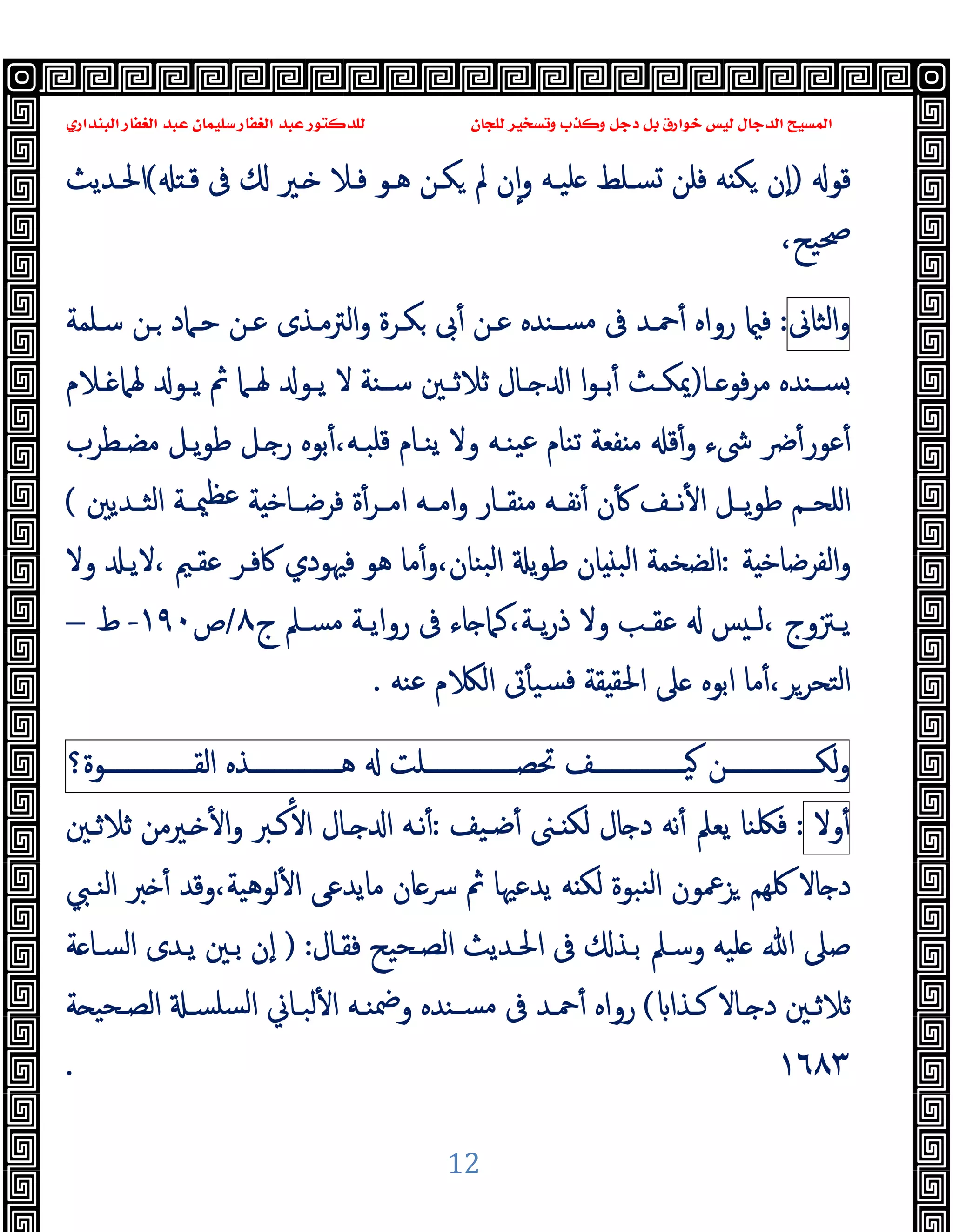 ‫ﻭﻛ‬ ‫ﺩﺟﻞ‬ ‫ﺑﻞ‬ ‫ﺧﻮﺍﺭﻕ‬ ‫ﻟﻴﺲ‬ ‫ﺍﻟﺪﺟﺎﻝ‬ ‫ﺍﻟﻤﺴﻴﺢ‬
‫ﺍﻟﺒﻨﺪﺍﺭﻱ‬ ‫ﺍﻟﻐﻔﺎﺭ‬ ‫ﻋﺒﺪ‬ ‫ﺳﻠﻴﻤﺎﻥ‬ ‫ﺍﻟﻐﻔﺎﺭ‬ ‫ﻋﺒﺪ‬ ‫ﻟﻠﺪﻛﺘﻮﺭ‬ ‫ﻟﻠﺠﺎﻥ‬ ‫ﻭﺗﺴﺨﻴﺮ‬ ‫ﺬﺏ‬
12
‫ﻗﻮ‬
)
‫ﻗـ‬ ‫ﰱ‬ ‫ـﲑ‬ ‫ﻓـﻼ‬ ‫ﻫـﻮ‬ ‫ﻜـﻦ‬ ‫ﱂ‬ ‫ن‬ٕ‫ا‬‫و‬ ‫ﻠﯿـﻪ‬ ‫ﺴـﻠﻂ‬ ‫ﻓﻠﻦ‬ ‫ﻪ‬ ‫ﻜ‬ ‫ٕن‬‫ا‬
(
‫اﳊـﺪﯾﺚ‬
،‫ﲱﯿﺢ‬
‫اﻟﺜﺎﱏ‬‫و‬
:
‫ﺳـﻠﻤﺔ‬ ‫ـﻦ‬ ‫ﺣـﲈد‬ ‫ﻋـﻦ‬ ‫اﻟﱰﻣـﺬى‬‫و‬ ‫ﻜـﺮة‬ ‫ﰉ‬ٔ ‫ﻋـﻦ‬ ‫ﺴـﻨﺪﻩ‬‫ﻣ‬ ‫ﰱ‬ ‫ﲪـﺪ‬ٔ ‫رواﻩ‬ ‫ﻓ‬
‫ـﺎ‬‫ـ‬ ‫ﻓﻮ‬‫ﺮ‬‫ﻣ‬ ‫ـﻨﺪﻩ‬‫ـ‬‫ﺴ‬
)
‫ـﻼم‬‫ـ‬ ‫ﳍﲈ‬ ‫ـﻮ‬‫ـ‬‫ﯾ‬ ‫ﰒ‬ ‫ـﲈ‬‫ـ‬‫ﳍ‬ ‫ـﻮ‬‫ـ‬‫ﯾ‬ ‫ﻻ‬ ‫ـﻨﺔ‬‫ـ‬‫ﺳ‬ ‫ـﲔ‬‫ـ‬‫ﺛﻼﺛ‬ ‫ـﺎل‬‫ـ‬ ‫ا‬ ‫ا‬‫ﻮ‬‫ـ‬‫ـ‬‫ﺑ‬ٔ ‫ـﺚ‬‫ـ‬‫ﳝﻜ‬
‫ﳽء‬ ‫ﴐ‬ٔ‫ﻋﻮر‬ٔ
‫ﻣﻀـﻄﺮب‬ ‫ﯾـﻞ‬‫ﻮ‬‫ﻃ‬ ‫ـﻞ‬ ‫ر‬ ‫ﺑﻮﻩ‬ٔ،‫ﻗﻠﺒـﻪ‬ ‫ﯾﻨـﺎم‬ ‫وﻻ‬ ‫ﯿﻨـﻪ‬‫ﻋ‬ ‫ﺗﻨﺎم‬ ‫ﻔﻌﺔ‬ ‫ﻣ‬ ‫ﻗ‬ٔ‫و‬
‫ـﺎر‬‫ـ‬‫ﻘ‬ ‫ﻣ‬ ‫ـﻪ‬‫ـ‬‫ﻧﻔ‬ٔ ‫ن‬ٔ ‫ـﻒ‬‫ـ‬‫ﻧ‬ٔ ‫ا‬ ‫ـﻞ‬‫ـ‬‫ﯾ‬‫ﻮ‬‫ﻃ‬ ‫ـﻢ‬‫ـ‬‫اﻠﺤ‬
‫و‬
‫ـﺪﯾﲔ‬‫ـ‬‫اﻟﺜ‬ ‫ـﺔ‬‫ـ‬‫ﳰ‬‫ﻋﻈ‬ ‫ﺔ‬ ‫ـﺎﺧ‬‫ـ‬‫ﻓﺮﺿ‬ ‫ة‬ٔ‫ـﺮ‬‫ـ‬‫اﻣ‬ ‫ـﻪ‬‫ـ‬‫اﻣ‬
(
‫ﺔ‬ ‫اﻟﻔﺮﺿﺎﺧ‬‫و‬
:
‫ﰷﻓـﺮ‬ ‫ﻓﳱﻮدي‬ ‫ﻫﻮ‬ ‫ﻣﺎ‬ٔ‫و‬،‫ﺒﻨﺎن‬‫ﻟ‬‫ا‬ ‫ﯾ‬‫ﻮ‬‫ﻃ‬ ‫ﺎن‬ ‫اﻟﺒ‬ ‫اﻟﻀﺨﻤﺔ‬
‫وﻻ‬ ‫ﻻﯾـ‬، ‫ﻋﻘـﲓ‬
‫ج‬ ‫ـﲅ‬‫ـ‬‫ﻣﺴ‬ ‫ـﺔ‬‫ـ‬‫رواﯾ‬ ‫ﰱ‬ ‫ﺎء‬ ‫ﻛﲈ‬،‫ـﺔ‬‫ـ‬‫ﯾ‬‫ر‬‫ذ‬ ‫وﻻ‬ ‫ـﺐ‬‫ـ‬‫ﻋﻘ‬ ‫ﺲ‬ ‫ـ‬‫ـ‬‫ﻟ‬، ‫ـﱱوج‬‫ـ‬‫ﯾ‬
٨
/
‫ص‬
١٩٠
-
‫ط‬
–
‫ﻋﻨﻪ‬ ‫م‬ ‫اﻟ‬ ‫ﰏ‬ٔ ‫ﺴﯿ‬‫ﻓ‬ ‫ﻘﺔ‬ ‫اﳊﻘ‬ ‫ﲆ‬ ‫اﺑﻮﻩ‬ ‫ﻣﺎ‬ٔ،‫اﻟﺘﺤﺮﺮ‬
.
‫ـــــــــــــــﻦ‬‫ـ‬‫ﻟﻜ‬‫و‬
‫ـــــــــــــــﻒ‬‫ـ‬‫ﯿ‬
‫ـــــــــــــــﻠﺖ‬‫ـ‬‫ﲢﺼ‬
‫ـــــــــــــــﺬﻩ‬‫ـ‬‫ﻫ‬
‫ـــــــــــــــﻮة؟‬‫ـ‬‫اﻟﻘ‬
‫وﻻ‬ٔ
:
‫ﺿـﯿﻒ‬ٔ ‫ـﲎ‬ ‫ﻟﻜ‬ ‫ﺎل‬ ‫د‬ ‫ﻧﻪ‬ٔ ‫ﯾﻌﲅ‬ ‫ﻓﳫﻨﺎ‬
:
‫ﺛﻼﺛـﲔ‬ ‫ـﲑﻣﻦ‬ ٔ ‫ا‬‫و‬ ‫ﻛـﱪ‬ٔ ‫ا‬ ‫ـﺎل‬ ‫ا‬ ‫ﻧـﻪ‬ٔ
‫اﻟﻨـﱯ‬ ‫ﱪ‬ ٔ ‫وﻗﺪ‬،‫ﻟﻮﻫﯿﺔ‬ٔ ‫ا‬ ‫ﻣﺎﯾﺪﻋﻰ‬ ‫ﺎن‬‫ﴎ‬ ‫ﰒ‬ ‫ﯾﺪﻋﳱﺎ‬ ‫ﻪ‬ ‫ﻟﻜ‬ ‫ﻨﺒﻮة‬‫ﻟ‬‫ا‬ ‫ﺰﲻﻮن‬ ‫ﳇﻬﻢ‬ ‫ﺎﻻ‬ ‫د‬
‫ﻓﻘـﺎل‬ ‫اﻟﺼـﺤﯿﺢ‬ ‫اﳊـﺪﯾﺚ‬ ‫ﰱ‬ ‫ﺑـﺬ‬ ‫وﺳـﲅ‬ ‫ﻠﯿﻪ‬ ‫ﷲ‬ ‫ﺻﲆ‬
:
)
‫ﺔ‬ ‫اﻟﺴـﺎ‬ ‫ﯾـﺪى‬ ‫ﺑـﲔ‬ ‫ٕن‬‫ا‬
‫ـﺬا‬‫ـ‬‫ﻛ‬ ‫ـﺎﻻ‬‫ـ‬ ‫د‬ ‫ﺛﻼﺛـﲔ‬
(
‫ـﻪ‬‫ـ‬‫وﲷﻨ‬ ‫ـﻨﺪﻩ‬‫ـ‬‫ﻣﺴ‬ ‫ﰱ‬ ‫ﲪـﺪ‬ٔ ‫رواﻩ‬
‫ﺔ‬ ‫ـﺤﯿ‬‫ـ‬‫اﻟﺼ‬ ‫ـ‬‫ـ‬‫ﺴﻠﺴ‬‫ﻟ‬‫ا‬ ‫ﻟﺒـﺎﱐ‬ٔ ‫ا‬
١٦٨٣
.
 