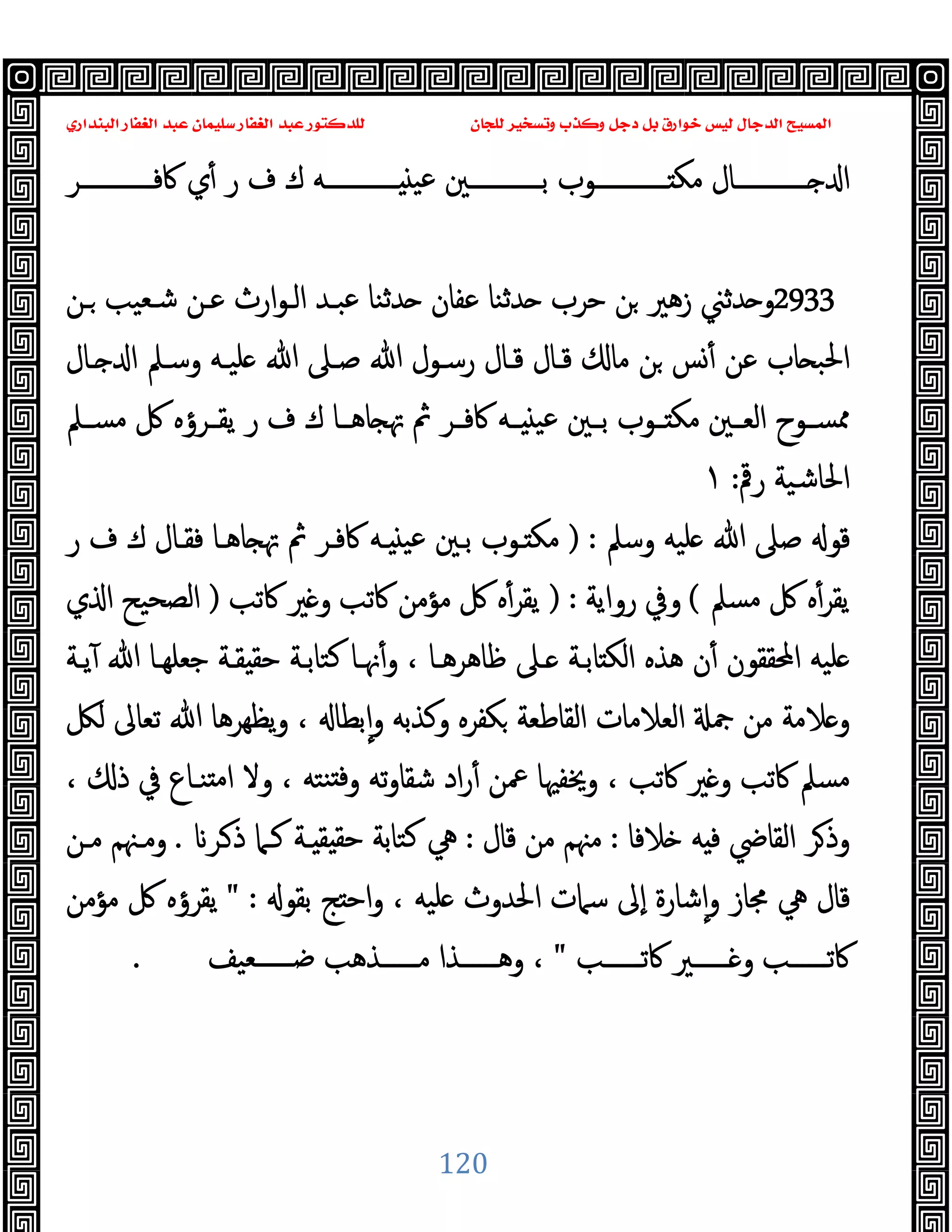 ‫ﻭﻛ‬ ‫ﺩﺟﻞ‬ ‫ﺑﻞ‬ ‫ﺧﻮﺍﺭﻕ‬ ‫ﻟﻴﺲ‬ ‫ﺍﻟﺪﺟﺎﻝ‬ ‫ﺍﻟﻤﺴﻴﺢ‬
‫ﺍﻟﺒﻨﺪﺍﺭﻱ‬ ‫ﺍﻟﻐﻔﺎﺭ‬ ‫ﻋﺒﺪ‬ ‫ﺳﻠﻴﻤﺎﻥ‬ ‫ﺍﻟﻐﻔﺎﺭ‬ ‫ﻋﺒﺪ‬ ‫ﻟﻠﺪﻛﺘﻮﺭ‬ ‫ﻟﻠﺠﺎﻥ‬ ‫ﻭﺗﺴﺨﻴﺮ‬ ‫ﺬﺏ‬
120
‫ــــــــــــﺮ‬‫ـ‬‫ﰷﻓ‬ ‫ي‬ٔ ‫ر‬ ‫ف‬ ‫ك‬ ‫ــــــــــــﻪ‬‫ـ‬ ‫ﻋﯿ‬ ‫ــــــــــــﲔ‬‫ـ‬‫ﺑ‬ ‫ــــــــــــﻮب‬‫ـ‬ ‫ﻣﻜ‬ ‫ــــــــــــﺎل‬‫ـ‬ ‫ا‬
2933
‫ارث‬‫ﻮ‬‫اﻟـ‬ ‫ﻋﺒـﺪ‬ ‫ﺪﺛﻨﺎ‬ ‫ﻋﻔﺎن‬ ‫ﺪﺛﻨﺎ‬ ‫ﺣﺮب‬ ‫ﻦ‬ ‫زﻫﲑ‬ ‫ﺪﺛﲏ‬ ‫و‬
‫ـﻦ‬ ‫ﺷـﻌﯿﺐ‬ ‫ﻋـﻦ‬
‫ـﺎل‬ ‫ا‬ ‫وﺳـﲅ‬ ‫ﻠﯿـﻪ‬ ‫ﷲ‬ ‫ﺻـﲆ‬ ‫ﷲ‬ ‫رﺳـﻮل‬ ‫ﻗـﺎل‬ ‫ﻗـﺎل‬ ‫ﻣﺎ‬ ‫ﻦ‬ ‫ﺲ‬ٔ ‫ﻋﻦ‬ ‫ﺎب‬ ‫اﳊﺒ‬
‫ـﲅ‬‫ـ‬‫ﻣﺴ‬ ‫ﰻ‬ ‫ـﺮؤﻩ‬‫ـ‬‫ﯾﻘ‬ ‫ر‬ ‫ف‬ ‫ك‬ ‫ـﺎ‬‫ـ‬‫ﺎﻫ‬ ‫ﲥ‬ ‫ﰒ‬ ‫ـﺮ‬‫ـ‬‫ﰷﻓ‬ ‫ـﻪ‬‫ـ‬ ‫ﻋﯿ‬ ‫ـﲔ‬‫ـ‬‫ﺑ‬ ‫ـﻮب‬‫ـ‬ ‫ﻣﻜ‬ ‫ـﲔ‬‫ـ‬‫اﻟﻌ‬ ‫ـﻮح‬‫ـ‬‫ﳑﺴ‬
‫رﰴ‬ ‫اﳊﺎﺷﯿﺔ‬
:
١
‫وﺳﲅ‬ ‫ﻠﯿﻪ‬ ‫ﷲ‬ ‫ﺻﲆ‬ ‫ﻗﻮ‬
) :
‫ر‬ ‫ف‬ ‫ك‬ ‫ﻓﻘـﺎل‬ ‫ﺎﻫـﺎ‬ ‫ﲥ‬ ‫ﰒ‬ ‫ﰷﻓـﺮ‬ ‫ـﻪ‬ ‫ﻋﯿ‬ ‫ﺑـﲔ‬ ‫ـﻮب‬ ‫ﻣﻜ‬
‫ﻣﺴﲅ‬ ‫ﰻ‬ ‫ﻩ‬ٔ‫ﯾﻘﺮ‬
(
‫رواﯾﺔ‬ ‫وﰲ‬
:
)
‫ﰷﺗﺐ‬ ‫ﲑ‬ ‫و‬ ‫ﰷﺗﺐ‬ ‫ﻣﺆﻣﻦ‬ ‫ﰻ‬ ‫ﻩ‬ٔ‫ﯾﻘﺮ‬
)
‫ي‬ ‫ا‬ ‫اﻟﺼﺤﯿﺢ‬
‫ﯾـﺔ‬ٓ ‫ﷲ‬ ‫ﺟﻌﻠﻬـﺎ‬ ‫ﻘـﺔ‬ ‫ﺣﻘ‬ ‫ﻛﺘﺎﺑـﺔ‬ ‫ﳖـﺎ‬ٔ‫و‬ ، ‫ﻇﺎﻫﺮﻫـﺎ‬ ‫ـﲆ‬ ‫ﺎﺑـﺔ‬ ‫اﻟﻜ‬ ‫ﻫﺬﻩ‬ ‫ن‬ٔ ‫اﶈﻘﻘﻮن‬ ‫ﻠﯿﻪ‬
‫ﻟﲁ‬ ‫ﺗﻌﺎﱃ‬ ‫ﷲ‬ ‫ﯾﻈﻬﺮﻫﺎ‬‫و‬ ، ‫ﺑﻄﺎ‬ٕ‫ا‬‫و‬ ‫وﻛﺬﺑﻪ‬ ‫ﻜﻔﺮﻩ‬ ‫اﻟﻘﺎﻃﻌﺔ‬ ‫اﻟﻌﻼﻣﺎت‬ ‫ﲨ‬ ‫ﻣﻦ‬ ‫ﻼﻣﺔ‬ ‫و‬
‫وﻻ‬ ، ‫ﻨﺘﻪ‬ ‫ﻓ‬‫و‬ ‫ﺗﻪ‬‫و‬‫ﺷﻘﺎ‬ ‫اد‬‫ر‬ٔ ‫ﲻﻦ‬ ‫وﳜﻔﳱﺎ‬ ، ‫ﰷﺗﺐ‬ ‫ﲑ‬ ‫و‬ ‫ﰷﺗﺐ‬ ‫ﻣﺴﲅ‬
، ‫ذ‬ ‫ﰲ‬ ‫ﻨـﺎع‬ ‫ﻣ‬‫ا‬
‫ﻼﻓﺎ‬ ‫ﻪ‬ ‫ﻓ‬ ‫اﻟﻘﺎﴈ‬ ‫ﺮ‬‫وذ‬
:
‫ﻗﺎل‬ ‫ﻣﻦ‬ ‫ﻣﳯﻢ‬
:
‫ـﺮ‬‫ذ‬ ‫ﻛـﲈ‬ ‫ـﺔ‬ ‫ﻘ‬ ‫ﺣﻘ‬ ‫ﻛﺘﺎﺑﺔ‬ ‫ﱔ‬
.
‫ﻣـﻦ‬ ‫وﻣـﳯﻢ‬
‫ﺑﻘﻮ‬ ‫ﺞ‬ ‫اﺣ‬‫و‬ ، ‫ﻠﯿﻪ‬ ‫اﳊﺪوث‬ ‫ﺳﲈت‬ ‫ٕﱃ‬‫ا‬ ‫ﺷﺎرة‬ٕ‫ا‬‫و‬ ‫ﳎﺎز‬ ‫ﱔ‬ ‫ﻗﺎل‬
" :
‫ﻣﺆﻣﻦ‬ ‫ﰻ‬ ‫ﯾﻘﺮؤﻩ‬
‫ــــــﺐ‬‫ـ‬‫ﰷﺗ‬ ‫ــــــﲑ‬‫ـ‬ ‫و‬ ‫ــــــﺐ‬‫ـ‬‫ﰷﺗ‬
"
‫ــــــﻌﯿﻒ‬‫ـ‬‫ﺿ‬ ‫ــــــﺬﻫﺐ‬‫ـ‬‫ﻣ‬ ‫ــــــﺬا‬‫ـ‬‫وﻫ‬ ،
.
 