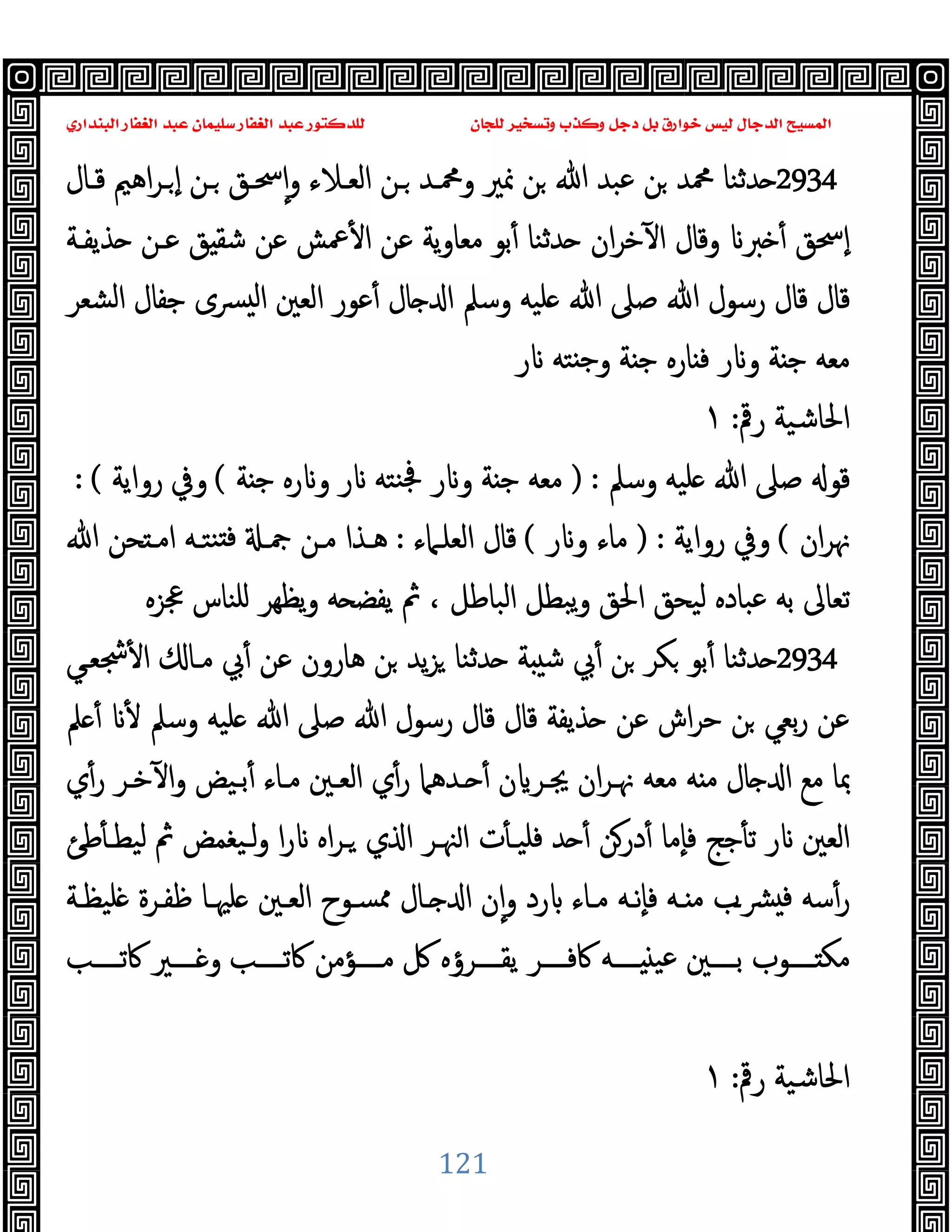 ‫ﻭﻛ‬ ‫ﺩﺟﻞ‬ ‫ﺑﻞ‬ ‫ﺧﻮﺍﺭﻕ‬ ‫ﻟﻴﺲ‬ ‫ﺍﻟﺪﺟﺎﻝ‬ ‫ﺍﻟﻤﺴﻴﺢ‬
‫ﺍﻟﺒﻨﺪﺍﺭﻱ‬ ‫ﺍﻟﻐﻔﺎﺭ‬ ‫ﻋﺒﺪ‬ ‫ﺳﻠﻴﻤﺎﻥ‬ ‫ﺍﻟﻐﻔﺎﺭ‬ ‫ﻋﺒﺪ‬ ‫ﻟﻠﺪﻛﺘﻮﺭ‬ ‫ﻟﻠﺠﺎﻥ‬ ‫ﻭﺗﺴﺨﻴﺮ‬ ‫ﺬﺏ‬
121
2934
ٕ‫ا‬‫و‬ ‫اﻟﻌـﻼء‬ ‫ـﻦ‬ ‫وﶊـﺪ‬ ‫ﳕﲑ‬ ‫ﻦ‬ ‫ﷲ‬ ‫ﻋﺒﺪ‬ ‫ﻦ‬ ‫ﶊﺪ‬ ‫ﺪﺛﻨﺎ‬
‫ﻗـﺎل‬ ‫اﻫﲓ‬‫ﺮ‬‫ـ‬ ٕ‫ا‬ ‫ـﻦ‬ ‫ﲮـﻖ‬
‫ﺬﯾﻔـﺔ‬ ‫ﻋـﻦ‬ ‫ﻖ‬ ‫ﺷﻘ‬ ‫ﻋﻦ‬ ‫ﲻﺶ‬ٔ ‫ا‬ ‫ﻋﻦ‬ ‫ﯾﺔ‬‫و‬‫ﻣﻌﺎ‬ ‫ﺑﻮ‬ٔ ‫ﺪﺛﻨﺎ‬ ‫ان‬‫ﺮ‬‫ﺧ‬ٓ ‫ا‬ ‫وﻗﺎل‬ ‫ﱪ‬ ٔ ‫ٕﲮﻖ‬‫ا‬
‫اﻟﺸﻌﺮ‬ ‫ﺟﻔﺎل‬ ‫ﴪى‬ ‫ﻟ‬‫ا‬ ‫اﻟﻌﲔ‬ ‫ﻋﻮر‬ٔ ‫ﺎل‬ ‫ا‬ ‫وﺳﲅ‬ ‫ﻠﯿﻪ‬ ‫ﷲ‬ ‫ﺻﲆ‬ ‫ﷲ‬ ‫رﺳﻮل‬ ‫ﻗﺎل‬ ‫ﻗﺎل‬
‫ر‬ ‫ﺘﻪ‬ ‫ﺟ‬‫و‬ ‫ﺔ‬ ‫ﺟ‬ ‫ﺎرﻩ‬ ‫ﻓ‬ ‫ر‬ ‫و‬ ‫ﺔ‬ ‫ﺟ‬ ‫ﻣﻌﻪ‬
‫رﰴ‬ ‫اﳊﺎﺷﯿﺔ‬
:
١
‫وﺳﲅ‬ ‫ﻠﯿﻪ‬ ‫ﷲ‬ ‫ﺻﲆ‬ ‫ﻗﻮ‬
) :
‫ﻨﺘ‬‫ﲾ‬ ‫ر‬ ‫و‬ ‫ﺔ‬ ‫ﺟ‬ ‫ﻣﻌﻪ‬
‫ﺔ‬ ‫ﺟ‬ ‫رﻩ‬ ‫و‬ ‫ر‬ ‫ﻪ‬
(
‫رواﯾﺔ‬ ‫وﰲ‬
: (
‫ان‬‫ﺮ‬‫ﳖ‬
(
‫رواﯾﺔ‬ ‫وﰲ‬
) :
‫ر‬ ‫و‬ ‫ﻣﺎء‬
(
‫اﻟﻌﻠـﲈء‬ ‫ﻗﺎل‬
:
‫ﷲ‬ ‫ﺤﻦ‬ ‫اﻣـ‬ ‫ﻨﺘـﻪ‬ ‫ﻓ‬ ‫ﲨـ‬ ‫ﻣـﻦ‬ ‫ﻫـﺬا‬
‫ﲺﺰﻩ‬ ‫ﻠﻨﺎس‬ ‫ﯾﻈﻬﺮ‬‫و‬ ‫ﻪ‬ ‫ﯾﻔﻀ‬ ‫ﰒ‬ ، ‫اﻟﺒﺎﻃﻞ‬ ‫ﯾﺒﻄﻞ‬‫و‬ ‫اﳊﻖ‬ ‫ﻟﯿﺤﻖ‬ ‫ﻋﺒﺎدﻩ‬ ‫ﺑﻪ‬ ‫ﺗﻌﺎﱃ‬
2934
‫ﴭﻌـﻲ‬ٔ ‫ا‬ ‫ﻣـﺎ‬ ‫ﰊ‬ٔ ‫ﻋﻦ‬ ‫ﻫﺎرون‬ ‫ﻦ‬ ‫ﯾﺪ‬‫ﺰ‬ ‫ﺪﺛﻨﺎ‬ ‫ﺔ‬ ‫ﺷ‬ ‫ﰊ‬ٔ ‫ﻦ‬ ‫ﻜﺮ‬ ‫ﺑﻮ‬ٔ ‫ﺪﺛﻨﺎ‬
‫ﻦ‬ ‫ﺑﻌﻲ‬‫ر‬ ‫ﻋﻦ‬
‫ﲅ‬ ٔ ٔ ‫وﺳﲅ‬ ‫ﻠﯿﻪ‬ ‫ﷲ‬ ‫ﺻﲆ‬ ‫ﷲ‬ ‫رﺳﻮل‬ ‫ﻗﺎل‬ ‫ﻗﺎل‬ ‫ﺬﯾﻔﺔ‬ ‫ﻋﻦ‬ ‫اش‬‫ﺮ‬‫ﺣ‬
‫ي‬ٔ‫ر‬ ‫ﺧـﺮ‬ٓ ‫ا‬‫و‬ ‫ﺑـﯿﺾ‬ٔ ‫ﻣـﺎء‬ ‫اﻟﻌـﲔ‬ ‫ي‬ٔ‫ر‬ ‫ـﺪﻫﲈ‬ ٔ ‫ن‬ ‫ﳚـﺮ‬ ‫ان‬‫ﺮ‬‫ﳖـ‬ ‫ﻣﻌﻪ‬ ‫ﻪ‬ ‫ﻣ‬ ‫ﺎل‬ ‫ا‬ ‫ﻣﻊ‬ ‫ﲟﺎ‬
‫ﻃﺊ‬ٔ ‫ﻟﯿﻄـ‬ ‫ﰒ‬ ‫ﻟـﯿﻐﻤﺾ‬‫و‬ ‫ا‬‫ر‬ ‫اﻩ‬‫ﺮ‬‫ـ‬ ‫ي‬ ‫ا‬ ‫ﳯـﺮ‬‫ا‬ ‫ت‬ٔ ‫ﻓﻠﯿـ‬ ‫ﺪ‬ ٔ ‫درﻦ‬ٔ ‫ٕﻣﺎ‬‫ﺎ‬‫ﻓ‬ ‫ﺟﺞ‬ٔ ‫ﺗ‬ ‫ر‬ ‫اﻟﻌﲔ‬
‫اﻟ‬ ‫ﳑﺴـﻮح‬ ‫ـﺎل‬ ‫ا‬ ‫ن‬ٕ‫ا‬‫و‬ ‫رد‬ ‫ﻣـﺎء‬ ‫ٕﻧـﻪ‬‫ﺎ‬‫ﻓ‬ ‫ـﻪ‬ ‫ﻣ‬ ‫ﴩـب‬ ‫ﻓ‬ ‫ﺳﻪ‬ٔ‫ر‬
‫ﻠﯿﻈـﺔ‬ ‫ﻇﻔـﺮة‬ ‫ﻠﳱـﺎ‬ ‫ﻌـﲔ‬
‫ــــﺐ‬‫ـ‬‫ﰷﺗ‬ ‫ــــﲑ‬‫ـ‬ ‫و‬ ‫ــــﺐ‬‫ـ‬‫ﰷﺗ‬ ‫ــــﺆﻣﻦ‬‫ـ‬‫ﻣ‬ ‫ﰻ‬ ‫ــــﺮؤﻩ‬‫ـ‬‫ﯾﻘ‬ ‫ــــﺮ‬‫ـ‬‫ﰷﻓ‬ ‫ــــﻪ‬‫ـ‬ ‫ﻋﯿ‬ ‫ــــﲔ‬‫ـ‬‫ﺑ‬ ‫ــــﻮب‬‫ـ‬ ‫ﻣﻜ‬
‫رﰴ‬ ‫اﳊﺎﺷﯿﺔ‬
:
١
 