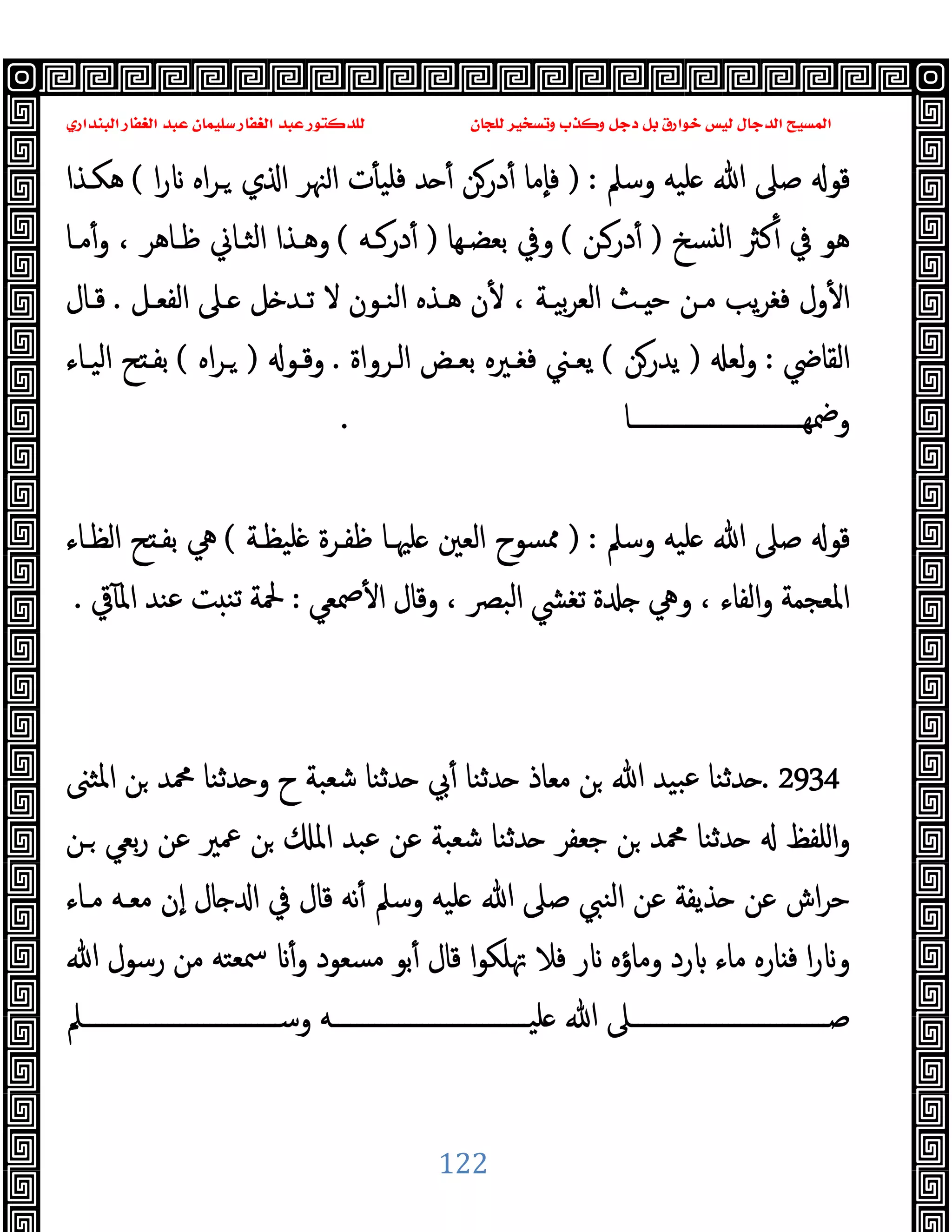 ‫ﻭﻛ‬ ‫ﺩﺟﻞ‬ ‫ﺑﻞ‬ ‫ﺧﻮﺍﺭﻕ‬ ‫ﻟﻴﺲ‬ ‫ﺍﻟﺪﺟﺎﻝ‬ ‫ﺍﻟﻤﺴﻴﺢ‬
‫ﺍﻟﺒﻨﺪﺍﺭﻱ‬ ‫ﺍﻟﻐﻔﺎﺭ‬ ‫ﻋﺒﺪ‬ ‫ﺳﻠﻴﻤﺎﻥ‬ ‫ﺍﻟﻐﻔﺎﺭ‬ ‫ﻋﺒﺪ‬ ‫ﻟﻠﺪﻛﺘﻮﺭ‬ ‫ﻟﻠﺠﺎﻥ‬ ‫ﻭﺗﺴﺨﻴﺮ‬ ‫ﺬﺏ‬
122
‫وﺳﲅ‬ ‫ﻠﯿﻪ‬ ‫ﷲ‬ ‫ﺻﲆ‬ ‫ﻗﻮ‬
) :
‫ا‬‫ر‬ ‫اﻩ‬‫ﺮ‬‫ـ‬ ‫ي‬ ‫ا‬ ‫ﳯﺮ‬‫ا‬ ‫ت‬ٔ ‫ﻓﻠﯿ‬ ‫ﺪ‬ ٔ ‫درﻦ‬ٔ ‫ٕﻣﺎ‬‫ﺎ‬‫ﻓ‬
(
‫ﻫﻜـﺬا‬
‫ﺴﺦ‬ ‫ﻟ‬‫ا‬ ‫ﻛﱶ‬ٔ ‫ﰲ‬ ‫ﻫﻮ‬
)
‫درـﻦ‬ٔ
(
‫ﺑﻌﻀـﻬﺎ‬ ‫وﰲ‬
)
‫درﻛـﻪ‬ٔ
(
‫ﻣـﺎ‬ٔ‫و‬ ، ‫ﻇـﺎﻫﺮ‬ ‫اﻟﺜـﺎﱐ‬ ‫وﻫـﺬا‬
‫ـﺚ‬ ‫ﺣ‬ ‫ﻣـﻦ‬ ‫ﯾﺐ‬‫ﺮ‬‫ﻓﻐ‬ ‫ول‬ٔ ‫ا‬
‫اﻟﻔﻌـﻞ‬ ‫ـﲆ‬ ‫ﻞ‬ ‫ﺗـﺪ‬ ‫ﻻ‬ ‫اﻟﻨـﻮن‬ ‫ﻫـﺬﻩ‬ ‫ن‬ٔ ، ‫ﺑﯿـﺔ‬‫ﺮ‬‫اﻟﻌ‬
.
‫ﻗـﺎل‬
‫اﻟﻘﺎﴈ‬
:
‫ﻟﻌ‬‫و‬
)
‫ﯾﺪرﻦ‬
(
‫اﻟـﺮواة‬ ‫ﺑﻌـﺾ‬ ‫ﻓﻐـﲑﻩ‬ ‫ﯾﻌـﲏ‬
.
‫وﻗـﻮ‬
)
‫اﻩ‬‫ﺮ‬‫ـ‬
(
‫اﻟﯿـﺎء‬ ‫ﺢ‬ ‫ﺑﻔـ‬
‫ــــــــــــــــــــــــــــﺎ‬‫ـ‬‫وﲷﻬ‬
.
‫وﺳﲅ‬ ‫ﻠﯿﻪ‬ ‫ﷲ‬ ‫ﺻﲆ‬ ‫ﻗﻮ‬
) :
‫ﻠﯿﻈـﺔ‬ ‫ﻇﻔـﺮة‬ ‫ﻠﳱـﺎ‬ ‫اﻟﻌﲔ‬ ‫ﳑﺴﻮح‬
(
‫اﻟﻈـﺎء‬ ‫ﺢ‬ ‫ﺑﻔـ‬ ‫ﱔ‬
‫ﲳﻌ‬ٔ ‫ا‬ ‫وﻗﺎل‬ ، ‫اﻟﺒﴫ‬ ‫ﺗﻐﴚ‬ ‫ة‬ ‫وﱔ‬ ، ‫اﻟﻔﺎء‬‫و‬ ‫اﳌﻌﺠﻤﺔ‬
‫ﻲ‬
:
‫ﰶ‬ٓ ‫اﳌ‬ ‫ﻋﻨﺪ‬ ‫ﺖ‬ ‫ﺗﻨ‬ ‫ﶵﺔ‬
.
. 2934
‫اﳌﺜﲎ‬ ‫ﻦ‬ ‫ﶊﺪ‬ ‫ﺪﺛﻨﺎ‬ ‫و‬ ‫ح‬ ‫ﺷﻌﺒﺔ‬ ‫ﺪﺛﻨﺎ‬ ‫ﰊ‬ٔ ‫ﺪﺛﻨﺎ‬ ‫ﻣﻌﺎذ‬ ‫ﻦ‬ ‫ﷲ‬ ‫ﺒﯿﺪ‬‫ﻋ‬ ‫ﺪﺛﻨﺎ‬
‫ـﻦ‬ ‫ﺑﻌﻲ‬‫ر‬ ‫ﻋﻦ‬ ‫ﲻﲑ‬ ‫ﻦ‬ ‫اﳌ‬ ‫ﻋﺒﺪ‬ ‫ﻋﻦ‬ ‫ﺷﻌﺒﺔ‬ ‫ﺪﺛﻨﺎ‬ ‫ﺟﻌﻔﺮ‬ ‫ﻦ‬ ‫ﶊﺪ‬ ‫ﺪﺛﻨﺎ‬ ‫اﻠﻔﻆ‬‫و‬
‫ﻣـﺎء‬ ‫ﻣﻌـﻪ‬ ‫ٕن‬‫ا‬ ‫ﺎل‬ ‫ا‬ ‫ﰲ‬ ‫ﻗﺎل‬ ‫ﻧﻪ‬ٔ ‫وﺳﲅ‬ ‫ﻠﯿﻪ‬ ‫ﷲ‬ ‫ﺻﲆ‬ ‫اﻟﻨﱯ‬ ‫ﻋﻦ‬ ‫ﺬﯾﻔﺔ‬ ‫ﻋﻦ‬ ‫اش‬‫ﺮ‬‫ﺣ‬
‫ﻓ‬ ‫ا‬‫ر‬ ‫و‬
‫ﷲ‬ ‫رﺳﻮل‬ ‫ﻣﻦ‬ ‫ﲰﻌﺘﻪ‬ ٔ‫و‬ ‫ﻣﺴﻌﻮد‬ ‫ﺑﻮ‬ٔ ‫ﻗﺎل‬ ‫ا‬‫ﻮ‬‫ﲥﻠﻜ‬ ‫ﻓﻼ‬ ‫ر‬ ‫وﻣﺎؤﻩ‬ ‫رد‬ ‫ﻣﺎء‬ ‫ﺎرﻩ‬
‫وﺳـــــــــــــــــــــــــــــــــﲅ‬ ‫ــــــــــــــــــــــــــــــــﻪ‬‫ـ‬‫ﻠﯿ‬ ‫ﷲ‬ ‫ــــــــــــــــــــــــــــــــﲆ‬‫ـ‬‫ﺻ‬
 