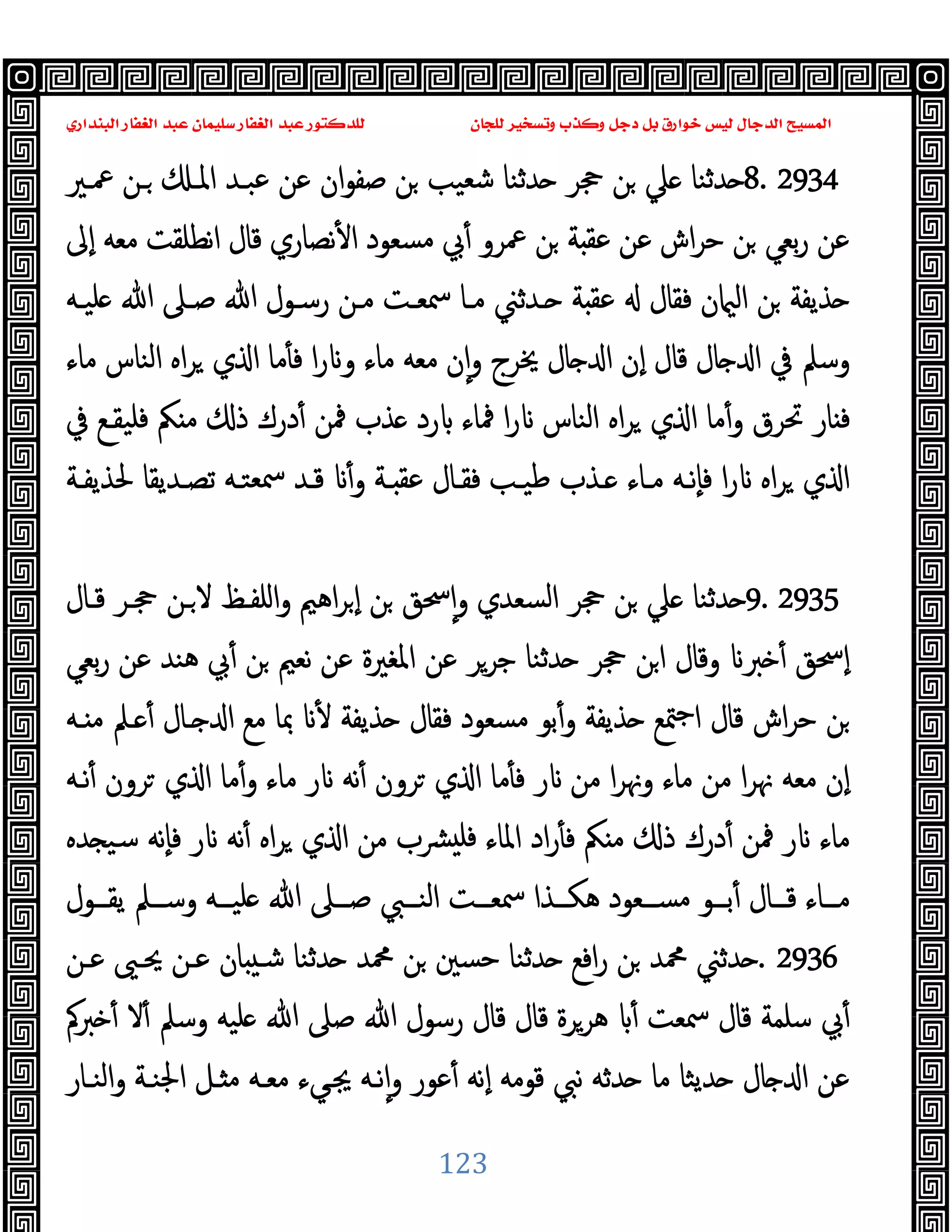 ‫ﻭﻛ‬ ‫ﺩﺟﻞ‬ ‫ﺑﻞ‬ ‫ﺧﻮﺍﺭﻕ‬ ‫ﻟﻴﺲ‬ ‫ﺍﻟﺪﺟﺎﻝ‬ ‫ﺍﻟﻤﺴﻴﺢ‬
‫ﺍﻟﺒﻨﺪﺍﺭﻱ‬ ‫ﺍﻟﻐﻔﺎﺭ‬ ‫ﻋﺒﺪ‬ ‫ﺳﻠﻴﻤﺎﻥ‬ ‫ﺍﻟﻐﻔﺎﺭ‬ ‫ﻋﺒﺪ‬ ‫ﻟﻠﺪﻛﺘﻮﺭ‬ ‫ﻟﻠﺠﺎﻥ‬ ‫ﻭﺗﺴﺨﻴﺮ‬ ‫ﺬﺏ‬
123
8. 2934
‫ﲻـﲑ‬ ‫ـﻦ‬ ‫اﳌـ‬ ‫ﻋﺒـﺪ‬ ‫ﻋﻦ‬ ‫ان‬‫ﻮ‬‫ﺻﻔ‬ ‫ﻦ‬ ‫ﺷﻌﯿﺐ‬ ‫ﺪﺛﻨﺎ‬ ‫ﲩﺮ‬ ‫ﻦ‬ ‫ﲇ‬ ‫ﺪﺛﻨﺎ‬
‫ٕﱃ‬‫ا‬ ‫ﻣﻌﻪ‬ ‫اﻧﻄﻠﻘﺖ‬ ‫ﻗﺎل‬ ‫ﻧﺼﺎري‬ٔ ‫ا‬ ‫ﻣﺴﻌﻮد‬ ‫ﰊ‬ٔ ‫ﲻﺮو‬ ‫ﻦ‬ ‫ﺔ‬ ‫ﻋﻘ‬ ‫ﻋﻦ‬ ‫اش‬‫ﺮ‬‫ﺣ‬ ‫ﻦ‬ ‫ﺑﻌﻲ‬‫ر‬ ‫ﻋﻦ‬
‫ﻋﻘ‬ ‫ﻓﻘﺎل‬ ‫ن‬ ‫اﻟ‬ ‫ﻦ‬ ‫ﺬﯾﻔﺔ‬
‫ﻠﯿـﻪ‬ ‫ﷲ‬ ‫ﺻـﲆ‬ ‫ﷲ‬ ‫رﺳـﻮل‬ ‫ﻣـﻦ‬ ‫ﲰﻌـﺖ‬ ‫ﻣـﺎ‬ ‫ـﺪﺛﲏ‬ ‫ﺔ‬
‫ﻣﺎء‬ ‫اﻟﻨﺎس‬ ‫اﻩ‬‫ﺮ‬ ‫ي‬ ‫ا‬ ‫ﻣﺎ‬ٔ ‫ﻓ‬ ‫ا‬‫ر‬ ‫و‬ ‫ﻣﺎء‬ ‫ﻣﻌﻪ‬ ‫ن‬ٕ‫ا‬‫و‬ ‫ﳜﺮج‬ ‫ﺎل‬ ‫ا‬ ‫ٕن‬‫ا‬ ‫ﻗﺎل‬ ‫ﺎل‬ ‫ا‬ ‫ﰲ‬ ‫وﺳﲅ‬
‫ﰲ‬ ‫ﻓﻠﯿﻘـﻊ‬ ‫ﲂ‬ ‫ﻣ‬ ‫ذ‬ ‫درك‬ٔ ‫ﳁﻦ‬ ‫ﺬب‬ ‫رد‬ ‫ﳁﺎء‬ ‫ا‬‫ر‬ ‫اﻟﻨﺎس‬ ‫اﻩ‬‫ﺮ‬ ‫ي‬ ‫ا‬ ‫ﻣﺎ‬ٔ‫و‬ ‫ﲢﺮق‬ ‫ﺎر‬ ‫ﻓ‬
‫ﺗﺼـﺪ‬ ‫ﲰﻌﺘـﻪ‬ ‫ﻗـﺪ‬ ٔ‫و‬ ‫ـﺔ‬ ‫ﻋﻘ‬ ‫ﻓﻘـﺎل‬ ‫ﻃﯿـﺐ‬ ‫ـﺬب‬ ‫ﻣـﺎء‬ ‫ٕﻧـﻪ‬‫ﺎ‬‫ﻓ‬ ‫ا‬‫ر‬ ‫اﻩ‬‫ﺮ‬ ‫ي‬ ‫ا‬
‫ﳊﺬﯾﻔـﺔ‬ ‫ﯾﻘﺎ‬
9. 2935
‫ﻗـﺎل‬ ‫ﲩـﺮ‬ ‫ـﻦ‬‫ﻻ‬ ‫اﻠﻔـﻆ‬‫و‬ ‫اﻫﲓ‬‫ﺮ‬ ٕ‫ا‬ ‫ﻦ‬ ‫ﲮﻖ‬ٕ‫ا‬‫و‬ ‫اﻟﺴﻌﺪي‬ ‫ﲩﺮ‬ ‫ﻦ‬ ‫ﲇ‬ ‫ﺪﺛﻨﺎ‬
‫ﺑﻌﻲ‬‫ر‬ ‫ﻋﻦ‬ ‫ﻫﻨﺪ‬ ‫ﰊ‬ٔ ‫ﻦ‬ ‫ﻧﻌﲓ‬ ‫ﻋﻦ‬ ‫اﳌﻐﲑة‬ ‫ﻋﻦ‬ ‫ﺟﺮﺮ‬ ‫ﺪﺛﻨﺎ‬ ‫ﲩﺮ‬ ‫ﻦ‬‫ا‬ ‫وﻗﺎل‬ ‫ﱪ‬ ٔ ‫ٕﲮﻖ‬‫ا‬
‫ـﻪ‬ ‫ﻣ‬ ‫ـﲅ‬ ٔ ‫ـﺎل‬ ‫ا‬ ‫ﻣﻊ‬ ‫ﲟﺎ‬ ٔ ‫ﺬﯾﻔﺔ‬ ‫ﻓﻘﺎل‬ ‫ﻣﺴﻌﻮد‬ ‫ﺑﻮ‬ٔ‫و‬ ‫ﺬﯾﻔﺔ‬ ‫ﳣﻊ‬‫ﺟ‬‫ا‬ ‫ﻗﺎل‬ ‫اش‬‫ﺮ‬‫ﺣ‬ ‫ﻦ‬
‫ﻣ‬ ‫ا‬‫ﺮ‬‫وﳖ‬ ‫ﻣﺎء‬ ‫ﻣﻦ‬ ‫ا‬‫ﺮ‬‫ﳖ‬ ‫ﻣﻌﻪ‬ ‫ٕن‬‫ا‬
‫ﻧـﻪ‬ٔ ‫ﺮون‬ ‫ي‬ ‫ا‬ ‫ﻣﺎ‬ٔ‫و‬ ‫ﻣﺎء‬ ‫ر‬ ‫ﻧﻪ‬ٔ ‫ﺮون‬ ‫ي‬ ‫ا‬ ‫ﻣﺎ‬ٔ ‫ﻓ‬ ‫ر‬ ‫ﻦ‬
‫ﺪﻩ‬ ‫ﺳﯿ‬ ‫ٕﻧﻪ‬‫ﺎ‬‫ﻓ‬ ‫ر‬ ‫ﻧﻪ‬ٔ ‫اﻩ‬‫ﺮ‬ ‫ي‬ ‫ا‬ ‫ﻣﻦ‬ ‫ﴩب‬ ‫ﻓﻠ‬ ‫اﳌﺎء‬ ‫اد‬‫ر‬ٔ ‫ﻓ‬ ‫ﲂ‬ ‫ﻣ‬ ‫ذ‬ ‫درك‬ٔ ‫ﳁﻦ‬ ‫ر‬ ‫ﻣﺎء‬
‫ــﻮل‬‫ـ‬‫ﯾﻘ‬ ‫ــﲅ‬‫ـ‬‫وﺳ‬ ‫ــﻪ‬‫ـ‬‫ﻠﯿ‬ ‫ﷲ‬ ‫ــﲆ‬‫ـ‬‫ﺻ‬ ‫ــﱯ‬‫ـ‬‫اﻟﻨ‬ ‫ــﺖ‬‫ـ‬‫ﲰﻌ‬ ‫ــﺬا‬‫ـ‬‫ﻫﻜ‬ ‫ــﻌﻮد‬‫ـ‬‫ﻣﺴ‬ ‫ــﻮ‬‫ـ‬‫ﺑ‬ٔ ‫ــﺎل‬‫ـ‬‫ﻗ‬ ‫ــﺎء‬‫ـ‬‫ﻣ‬
. 2936
‫ﻋـﻦ‬ ‫ﳛـﲕ‬ ‫ﻋـﻦ‬ ‫ﺎن‬ ‫ﺷـ‬ ‫ﺪﺛﻨﺎ‬ ‫ﶊﺪ‬ ‫ﻦ‬ ‫ﺣﺴﲔ‬ ‫ﺪﺛﻨﺎ‬ ‫اﻓﻊ‬‫ر‬ ‫ﻦ‬ ‫ﶊﺪ‬ ‫ﺪﺛﲏ‬
‫ﱪﰼ‬ ٔ ‫ﻻ‬ٔ ‫وﺳﲅ‬ ‫ﻠﯿﻪ‬ ‫ﷲ‬ ‫ﺻﲆ‬ ‫ﷲ‬ ‫رﺳﻮل‬ ‫ﻗﺎل‬ ‫ﻗﺎل‬ ‫ﻫﺮﺮة‬ ٔ ‫ﲰﻌﺖ‬ ‫ﻗﺎل‬ ‫ﺳﻠﻤﺔ‬ ‫ﰊ‬ٔ
‫اﻟﻨـﺎر‬‫و‬ ‫اﳉﻨـﺔ‬ ‫ـﻞ‬ ‫ﻣ‬ ‫ﻣﻌـﻪ‬ ‫ﳚـﻲء‬ ‫ﻧـﻪ‬ٕ‫ا‬‫و‬ ‫ﻋﻮر‬ٔ ‫ٕﻧﻪ‬‫ا‬ ‫ﻗﻮﻣﻪ‬ ‫ﻧﱯ‬ ‫ﺪﺛﻪ‬ ‫ﻣﺎ‬ ‫ﺪﯾﺜﺎ‬ ‫ﺎل‬ ‫ا‬ ‫ﻋﻦ‬
 