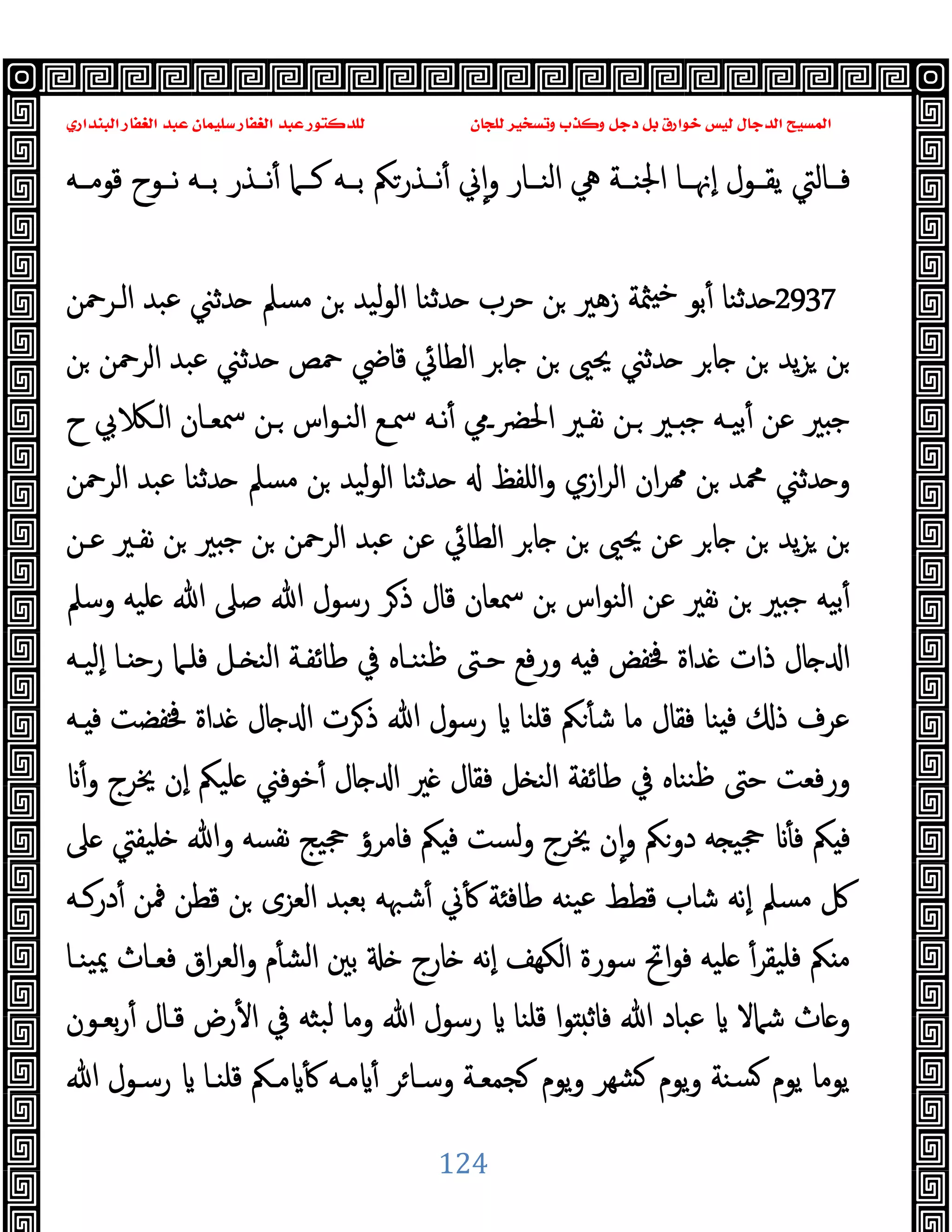 ‫ﻭﻛ‬ ‫ﺩﺟﻞ‬ ‫ﺑﻞ‬ ‫ﺧﻮﺍﺭﻕ‬ ‫ﻟﻴﺲ‬ ‫ﺍﻟﺪﺟﺎﻝ‬ ‫ﺍﻟﻤﺴﻴﺢ‬
‫ﺍﻟﺒﻨﺪﺍﺭﻱ‬ ‫ﺍﻟﻐﻔﺎﺭ‬ ‫ﻋﺒﺪ‬ ‫ﺳﻠﻴﻤﺎﻥ‬ ‫ﺍﻟﻐﻔﺎﺭ‬ ‫ﻋﺒﺪ‬ ‫ﻟﻠﺪﻛﺘﻮﺭ‬ ‫ﻟﻠﺠﺎﻥ‬ ‫ﻭﺗﺴﺨﻴﺮ‬ ‫ﺬﺏ‬
124
‫ﻗﻮﻣــﻪ‬ ‫ﻧــﻮح‬ ‫ﺑــﻪ‬ ‫ﻧــﺬر‬ٔ ‫ﻛــﲈ‬ ‫ﺑــﻪ‬ ‫ﻧــﺬرﲂ‬ٔ ‫ﱐ‬ٕ‫ا‬‫و‬ ‫اﻟﻨــﺎر‬ ‫ﱔ‬ ‫اﳉﻨــﺔ‬ ‫ٕﳖــﺎ‬‫ا‬ ‫ﯾﻘــﻮل‬ ‫ﻓــﺎﻟﱵ‬
2937
‫ﺪﺛ‬ ‫ﺣﺮب‬ ‫ﻦ‬ ‫زﻫﲑ‬ ‫ﳥﺔ‬ ‫ﺧ‬ ‫ﺑﻮ‬ٔ ‫ﺪﺛﻨﺎ‬
‫اﻟـﺮﲪﻦ‬ ‫ﻋﺒﺪ‬ ‫ﺪﺛﲏ‬ ‫ﻣﺴﲅ‬ ‫ﻦ‬ ‫ﻟﯿﺪ‬‫ﻮ‬‫اﻟ‬ ‫ﻨﺎ‬
‫ﻦ‬ ‫اﻟﺮﲪﻦ‬ ‫ﻋﺒﺪ‬ ‫ﺪﺛﲏ‬ ‫ﲪﺺ‬ ‫ﻗﺎﴈ‬ ‫اﻟﻄﺎﰄ‬ ‫ﺮ‬‫ﺎ‬ ‫ﻦ‬ ‫ﳛﲕ‬ ‫ﺪﺛﲏ‬ ‫ﺮ‬‫ﺎ‬ ‫ﻦ‬ ‫ﯾﺪ‬‫ﺰ‬ ‫ﻦ‬
‫ح‬ ‫ﰊ‬ ‫اﻟـ‬ ‫ﲰﻌـﺎن‬ ‫ـﻦ‬ ‫اس‬‫ﻮ‬‫اﻟﻨـ‬ ‫ﲰـﻊ‬ ‫ﻧـﻪ‬ٔ ‫اﳊﴬـﱊ‬ ‫ﻧﻔـﲑ‬ ‫ـﻦ‬ ‫ـﲑ‬ ‫ﺟ‬ ‫ﺑﯿـﻪ‬ٔ ‫ﻋﻦ‬ ‫ﲑ‬ ‫ﺟ‬
‫اﻟﺮﲪﻦ‬ ‫ﻋﺒﺪ‬ ‫ﺪﺛﻨﺎ‬ ‫ﻣﺴﲅ‬ ‫ﻦ‬ ‫ﻟﯿﺪ‬‫ﻮ‬‫اﻟ‬ ‫ﺪﺛﻨﺎ‬ ‫اﻠﻔﻆ‬‫و‬ ‫ازي‬‫ﺮ‬‫اﻟ‬ ‫ان‬‫ﺮ‬ ‫ﻦ‬ ‫ﶊﺪ‬ ‫ﺪﺛﲏ‬ ‫و‬
‫ﯾ‬‫ﺰ‬ ‫ﻦ‬
‫ﻋـﻦ‬ ‫ﻧﻔـﲑ‬ ‫ﻦ‬ ‫ﲑ‬ ‫ﺟ‬ ‫ﻦ‬ ‫اﻟﺮﲪﻦ‬ ‫ﻋﺒﺪ‬ ‫ﻋﻦ‬ ‫اﻟﻄﺎﰄ‬ ‫ﺮ‬‫ﺎ‬ ‫ﻦ‬ ‫ﳛﲕ‬ ‫ﻋﻦ‬ ‫ﺮ‬‫ﺎ‬ ‫ﻦ‬ ‫ﺪ‬
‫وﺳﲅ‬ ‫ﻠﯿﻪ‬ ‫ﷲ‬ ‫ﺻﲆ‬ ‫ﷲ‬ ‫رﺳﻮل‬ ‫ﺮ‬‫ذ‬ ‫ﻗﺎل‬ ‫ﲰﻌﺎن‬ ‫ﻦ‬ ‫اس‬‫ﻮ‬‫اﻟﻨ‬ ‫ﻋﻦ‬ ‫ﻧﻔﲑ‬ ‫ﻦ‬ ‫ﲑ‬ ‫ﺟ‬ ‫ﺑﯿﻪ‬ٔ
‫ٕﻟﯿـﻪ‬‫ا‬ ‫ـﺎ‬ ‫رﺣ‬ ‫ﻓﻠـﲈ‬ ‫ـﻞ‬ ‫اﻟﻨ‬ ‫ﻃﺎﺋﻔـﺔ‬ ‫ﰲ‬ ‫ﻨﻨـﺎﻩ‬‫ﻇ‬ ‫ﺣـﱴ‬ ‫ورﻓﻊ‬ ‫ﻪ‬ ‫ﻓ‬ ‫ﳀﻔﺾ‬ ‫ﺪاة‬ ‫ذات‬ ‫ﺎل‬ ‫ا‬
‫ذ‬ ‫ﷲ‬ ‫رﺳﻮل‬ ‫ﻗﻠﻨﺎ‬ ‫ﲂ‬ٔ ‫ﺷ‬ ‫ﻣﺎ‬ ‫ﻓﻘﺎل‬ ‫ﻨﺎ‬ ‫ﻓ‬ ‫ذ‬ ‫ﻋﺮف‬
‫ـﻪ‬ ‫ﻓ‬ ‫ﳀﻔﻀﺖ‬ ‫ﺪاة‬ ‫ﺎل‬ ‫ا‬ ‫ﺮت‬
ٔ‫و‬ ‫ﳜﺮج‬ ‫ٕن‬‫ا‬ ‫ﻠﯿﲂ‬ ‫ﺧﻮﻓﲏ‬ٔ ‫ﺎل‬ ‫ا‬ ‫ﲑ‬ ‫ﻓﻘﺎل‬ ‫ﻞ‬ ‫اﻟﻨ‬ ‫ﻃﺎﺋﻔﺔ‬ ‫ﰲ‬ ‫ﻨﻨﺎﻩ‬‫ﻇ‬ ‫ﺣﱴ‬ ‫ورﻓﻌﺖ‬
‫ﲆ‬ ‫ﻠﯿﻔﱵ‬ ‫وﷲ‬ ‫ﻧﻔﺴﻪ‬ ‫ﲩﯿﺞ‬ ‫ﻓﺎﻣﺮؤ‬ ‫ﲂ‬ ‫ﻓ‬ ‫ﻟﺴﺖ‬‫و‬ ‫ﳜﺮج‬ ‫ن‬ٕ‫ا‬‫و‬ ‫دوﲂ‬ ‫ﻪ‬ ‫ﲩﯿ‬ ٔ ‫ﻓ‬ ‫ﲂ‬ ‫ﻓ‬
‫درﻛـﻪ‬ٔ ‫ﳁﻦ‬ ‫ﻗﻄﻦ‬ ‫ﻦ‬ ‫اﻟﻌﺰى‬ ‫ﺑﻌﺒﺪ‬ ‫ﺷﳢﻪ‬ٔ ‫ﱐ‬ٔ ‫ﺔ‬ ‫ﻃﺎﻓ‬ ‫ﯿﻨﻪ‬‫ﻋ‬ ‫ﻗﻄﻂ‬ ‫ﺷﺎب‬ ‫ٕﻧﻪ‬‫ا‬ ‫ﻣﺴﲅ‬ ‫ﰻ‬
ٔ‫ﻓﻠﯿﻘﺮ‬ ‫ﲂ‬ ‫ﻣ‬
‫ﯿﻨـﺎ‬‫ﳝ‬ ‫ﻓﻌـﺎث‬ ‫اق‬‫ﺮ‬‫اﻟﻌ‬‫و‬ ‫م‬ٔ ‫اﻟﺸ‬ ‫ﺑﲔ‬ ‫ﺎرج‬ ‫ٕﻧﻪ‬‫ا‬ ‫اﻟﻜﻬﻒ‬ ‫ﺳﻮرة‬ ‫اﰌ‬‫ﻮ‬‫ﻓ‬ ‫ﻠﯿﻪ‬
‫ﺑﻌـﻮن‬‫ر‬ٔ ‫ﻗـﺎل‬ ‫رض‬ٔ ‫ا‬ ‫ﰲ‬ ‫ﺒﺜﻪ‬‫ﻟ‬ ‫وﻣﺎ‬ ‫ﷲ‬ ‫رﺳﻮل‬ ‫ﻗﻠﻨﺎ‬ ‫ا‬‫ﻮ‬ ‫ﻓﺎﺛ‬ ‫ﷲ‬ ‫ﻋﺒﺎد‬ ‫ﺷﲈﻻ‬ ‫ﺎث‬ ‫و‬
‫ﷲ‬ ‫رﺳـﻮل‬ ‫ﻗﻠﻨـﺎ‬ ‫ﻣـﲂ‬ ٔ ‫ﻣـﻪ‬ ٔ ‫ﺮ‬‫وﺳـﺎ‬ ‫ﺠﻤﻌـﺔ‬ ‫ﯾﻮم‬‫و‬ ‫ﺸﻬﺮ‬ ‫ﯾﻮم‬‫و‬ ‫ﺴﻨﺔ‬ ‫ﯾﻮم‬ ‫ﯾﻮﻣﺎ‬
 