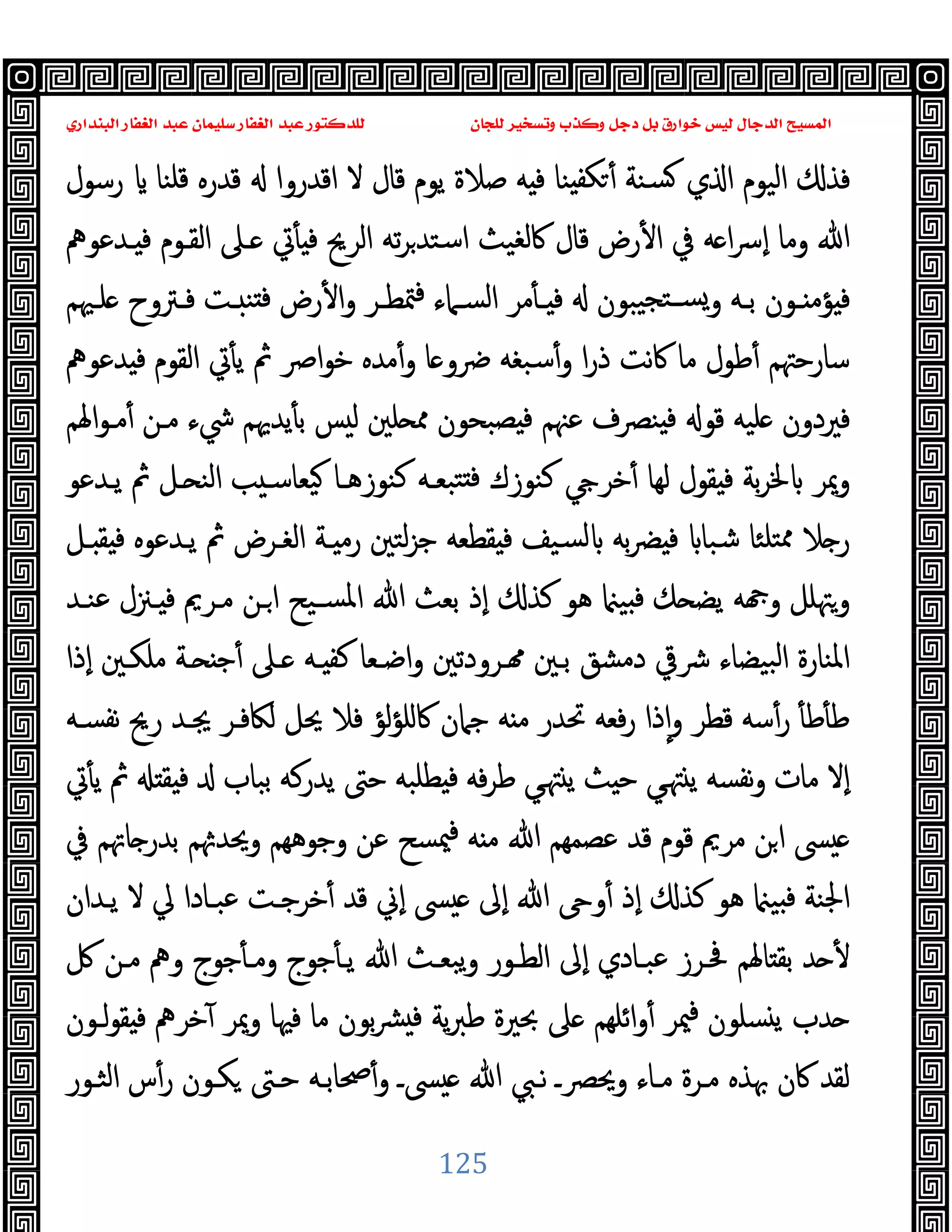 ‫ﻭﻛ‬ ‫ﺩﺟﻞ‬ ‫ﺑﻞ‬ ‫ﺧﻮﺍﺭﻕ‬ ‫ﻟﻴﺲ‬ ‫ﺍﻟﺪﺟﺎﻝ‬ ‫ﺍﻟﻤﺴﻴﺢ‬
‫ﺍﻟﺒﻨﺪﺍﺭﻱ‬ ‫ﺍﻟﻐﻔﺎﺭ‬ ‫ﻋﺒﺪ‬ ‫ﺳﻠﻴﻤﺎﻥ‬ ‫ﺍﻟﻐﻔﺎﺭ‬ ‫ﻋﺒﺪ‬ ‫ﻟﻠﺪﻛﺘﻮﺭ‬ ‫ﻟﻠﺠﺎﻥ‬ ‫ﻭﺗﺴﺨﻴﺮ‬ ‫ﺬﺏ‬
125
‫ﯾﻮم‬ ‫ﺻﻼة‬ ‫ﻪ‬ ‫ﻓ‬ ‫ﻨﺎ‬ ‫ﻜﻔ‬ ٔ ‫ﺴﻨﺔ‬ ‫ي‬ ‫ا‬ ‫اﻟﯿﻮم‬ ‫ﻓﺬ‬
‫رﺳﻮل‬ ‫ﻗﻠﻨﺎ‬ ‫ﻗﺪرﻩ‬ ‫اﻗﺪروا‬ ‫ﻻ‬ ‫ﻗﺎل‬
‫ـﺪﻋﻮﱒ‬ ‫ﻓ‬ ‫اﻟﻘـﻮم‬ ‫ـﲆ‬ ‫ﰐ‬ٔ ‫ﻓ‬ ‫اﻟﺮﱖ‬ ‫ﺗﻪ‬‫ﺮ‬‫اﺳﺘﺪ‬ ‫ﰷﻟﻐﯿﺚ‬ ‫ﻗﺎل‬ ‫رض‬ٔ ‫ا‬ ‫ﰲ‬ ‫ﻪ‬ ‫ا‬‫ﴎ‬ٕ‫ا‬ ‫وﻣﺎ‬ ‫ﷲ‬
‫ـﳱﻢ‬‫ـ‬‫ﻠ‬ ‫ـﱰوح‬‫ـ‬‫ﻓ‬ ‫ـﺖ‬‫ـ‬ ‫ﻨ‬ ‫ﻓ‬ ‫رض‬ٔ ‫ا‬‫و‬ ‫ـﺮ‬‫ـ‬‫ﳣﻄ‬‫ﻓ‬ ‫ـﲈء‬‫ـ‬‫اﻟﺴ‬ ‫ﻣﺮ‬ٔ ‫ـ‬‫ـ‬ ‫ﻓ‬ ‫ﯿﺒﻮن‬‫ـﺘﺠ‬‫ـ‬‫ﺴ‬‫و‬ ‫ـﻪ‬‫ـ‬‫ﺑ‬ ‫ـﻮن‬‫ـ‬ ‫ﺆﻣ‬ ‫ﻓ‬
‫ﺪﻋﻮﱒ‬ ‫ﻓ‬ ‫اﻟﻘﻮم‬ ‫ﰐ‬ٔ ‫ﯾ‬ ‫ﰒ‬ ‫اﴏ‬‫ﻮ‬‫ﺧ‬ ‫ﻣﺪﻩ‬ٔ‫و‬ ‫ﺎ‬ ‫ﴐو‬ ‫ﺳﺒﻐﻪ‬ٔ‫و‬ ‫ا‬‫ر‬‫ذ‬ ‫ﻧﺖ‬‫ﰷ‬ ‫ﻣﺎ‬ ‫ﻃﻮل‬ٔ ‫ﺳﺎرﺣﳤﻢ‬
‫ﻓﲑدو‬
‫اﳍﻢ‬‫ﻮ‬‫ﻣـ‬ٔ ‫ﻣـﻦ‬ ‫ﳾء‬ ‫ﯾﺪﳞﻢ‬ٔ ‫ﺑ‬ ‫ﺲ‬ ‫ﻟ‬ ‫ﻠﲔ‬ ‫ﳑ‬ ‫ﺼﺒﺤﻮن‬ ‫ﻓ‬ ‫ﻋﳯﻢ‬ ‫ﻨﴫف‬ ‫ﻓ‬ ‫ﻗﻮ‬ ‫ﻠﯿﻪ‬ ‫ن‬
‫ﯾـﺪﻋﻮ‬ ‫ﰒ‬ ‫ـﻞ‬ ‫اﻟﻨ‬ ‫ﺐ‬ ‫ﯿﻌﺎﺳـ‬ ‫ﻛﻨﻮزﻫـﺎ‬ ‫ﺘﺒﻌـﻪ‬ ‫ﻓ‬ ‫ﻛﻨﻮزك‬ ‫ﺧﺮ‬ٔ ‫ﻟﻬﺎ‬ ‫ﻘﻮل‬ ‫ﻓ‬ ‫ﺑﺔ‬‫ﺮ‬‫ﳋ‬ ‫وﳝﺮ‬
‫ـﻞ‬ ‫ﻘ‬ ‫ﻓ‬ ‫ﯾـﺪﻋﻮﻩ‬ ‫ﰒ‬ ‫اﻟﻐـﺮض‬ ‫ـﺔ‬ ‫رﻣ‬ ‫ﻟﺘﲔ‬‫ﺰ‬‫ﺟ‬ ‫ﻘﻄﻌﻪ‬ ‫ﻓ‬ ‫ﺴﯿﻒ‬‫ﻟ‬ ‫ﺑﻪ‬‫ﴬ‬ ‫ﻓ‬ ‫ﺷﺒﺎ‬ ‫ﺘﻠﺌﺎ‬‫ﳑ‬ ‫ﻼ‬ ‫ر‬
‫ﳌ‬‫ا‬ ‫ﷲ‬ ‫ﺑﻌﺚ‬ ‫ٕذ‬‫ا‬ ‫ﻛﺬ‬ ‫ﻫﻮ‬ ‫ﯿ‬ ‫ﻓ‬ ‫ﻚ‬ ‫ﯾﻀ‬ ‫ﻪ‬ ‫و‬ ‫وﳤﻠﻞ‬
‫ﻋﻨـﺪ‬ ‫ـﲋل‬ ‫ﻓ‬ ‫ﻣـﺮﱘ‬ ‫ـﻦ‬‫ا‬ ‫ﺴـﯿﺢ‬
‫ٕذا‬‫ا‬ ‫ﻣﻠﻜـﲔ‬ ‫ـﺔ‬ ‫ﺟ‬ٔ ‫ـﲆ‬ ‫ـﻪ‬ ‫ﻛﻔ‬ ‫اﺿـﻌﺎ‬‫و‬ ‫ـﺮودﺗﲔ‬ ‫ﺑـﲔ‬ ‫دﻣﺸﻖ‬ ‫ﴍﰶ‬ ‫ﺒﯿﻀﺎء‬‫ﻟ‬‫ا‬ ‫اﳌﻨﺎرة‬
‫ﻧﻔﺴـﻪ‬ ‫رﱖ‬ ‫ﳚـﺪ‬ ‫ﻟﲀﻓـﺮ‬ ‫ﳛﻞ‬ ‫ﻓﻼ‬ ‫ﻟﺆ‬‫ﺆ‬‫ﰷﻠ‬ ‫ﺟﲈن‬ ‫ﻪ‬ ‫ﻣ‬ ‫ﲢﺪر‬ ‫ﻓﻌﻪ‬‫ر‬ ‫ذا‬ٕ‫ا‬‫و‬ ‫ﻗﻄﺮ‬ ‫ﺳﻪ‬ٔ‫ر‬ ٔ ‫ﻃ‬ٔ ‫ﻃ‬
‫ﰐ‬ٔ ‫ﯾ‬ ‫ﰒ‬ ‫ﻘ‬ ‫ﻓ‬ ‫ﺑﺒﺎب‬ ‫ﯾﺪرﻛﻪ‬ ‫ﺣﱴ‬ ‫ﻄﻠﺒﻪ‬ ‫ﻓ‬ ‫ﻓﻪ‬‫ﺮ‬‫ﻃ‬ ‫ﻲ‬‫ﳤ‬ ‫ﯾ‬ ‫ﺚ‬ ‫ﺣ‬ ‫ﻲ‬‫ﳤ‬ ‫ﯾ‬ ‫ﻧﻔﺴﻪ‬‫و‬ ‫ﻣﺎت‬ ‫ٕﻻ‬‫ا‬
‫ﻗ‬ ‫ﻣﺮﱘ‬ ‫ﻦ‬‫ا‬ ‫ﴗ‬
‫ﰲ‬ ‫ﺎﲥﻢ‬ ‫ﺑﺪر‬ ‫ﻢ‬ ‫وﳛﺪ‬ ‫وﺟﻮﻫﻬﻢ‬ ‫ﻋﻦ‬ ‫ﳰﺴﺢ‬‫ﻓ‬ ‫ﻪ‬ ‫ﻣ‬ ‫ﷲ‬ ‫ﻋﺼﻤﻬﻢ‬ ‫ﻗﺪ‬ ‫ﻮم‬
‫ﯾـﺪان‬ ‫ﻻ‬ ‫ﱄ‬ ‫ﻋﺒـﺎدا‬ ‫ﺧﺮﺟـﺖ‬ٔ ‫ﻗﺪ‬ ‫ٕﱐ‬‫ا‬ ‫ﴗ‬ ‫ٕﱃ‬‫ا‬ ‫ﷲ‬ ‫و‬ٔ ‫ٕذ‬‫ا‬ ‫ﻛﺬ‬ ‫ﻫﻮ‬ ‫ﯿ‬ ‫ﻓ‬ ‫اﳉﻨﺔ‬
‫ﰻ‬ ‫ﻣـﻦ‬ ‫وﱒ‬ ‫ﺟﻮج‬ٔ ‫وﻣـ‬ ‫ﺟﻮج‬ٔ ‫ﯾـ‬ ‫ﷲ‬ ‫ﯾﺒﻌـﺚ‬‫و‬ ‫اﻟﻄـﻮر‬ ‫ٕﱃ‬‫ا‬ ‫ﻋﺒـﺎدي‬ ‫ﲿـﺮز‬ ‫ﺎﳍﻢ‬ ‫ﺑﻘ‬ ‫ﺪ‬ ٔ
‫وﳝ‬ ‫ﻓﳱﺎ‬ ‫ﻣﺎ‬ ‫ﺑﻮن‬‫ﴩ‬ ‫ﻓ‬ ‫ﯾﺔ‬‫ﱪ‬‫ﻃ‬ ‫ﲝﲑة‬ ‫ﲆ‬ ‫اﺋﻠﻬﻢ‬‫و‬ٔ ‫ﳰﺮ‬‫ﻓ‬ ‫ﺴﻠﻮن‬ ‫ﯾ‬ ‫ﺪب‬
‫ﻟـﻮن‬‫ﻮ‬‫ﻘ‬ ‫ﻓ‬ ‫ﺧﺮﱒ‬ٓ ‫ﺮ‬
‫اﻟﺜـﻮر‬ ‫س‬ٔ‫ر‬ ‫ﻜـﻮن‬ ‫ﺣـﱴ‬ ‫ﲱﺎﺑـﻪ‬ٔ‫و‬ ‫ﴗـ‬ ‫ﷲ‬ ‫ﻧـﱯ‬ ‫وﳛﴫـ‬ ‫ﻣـﺎء‬ ‫ﻣـﺮة‬ ‫ﲠﺬﻩ‬ ‫ﰷن‬ ‫ﻟﻘﺪ‬
 