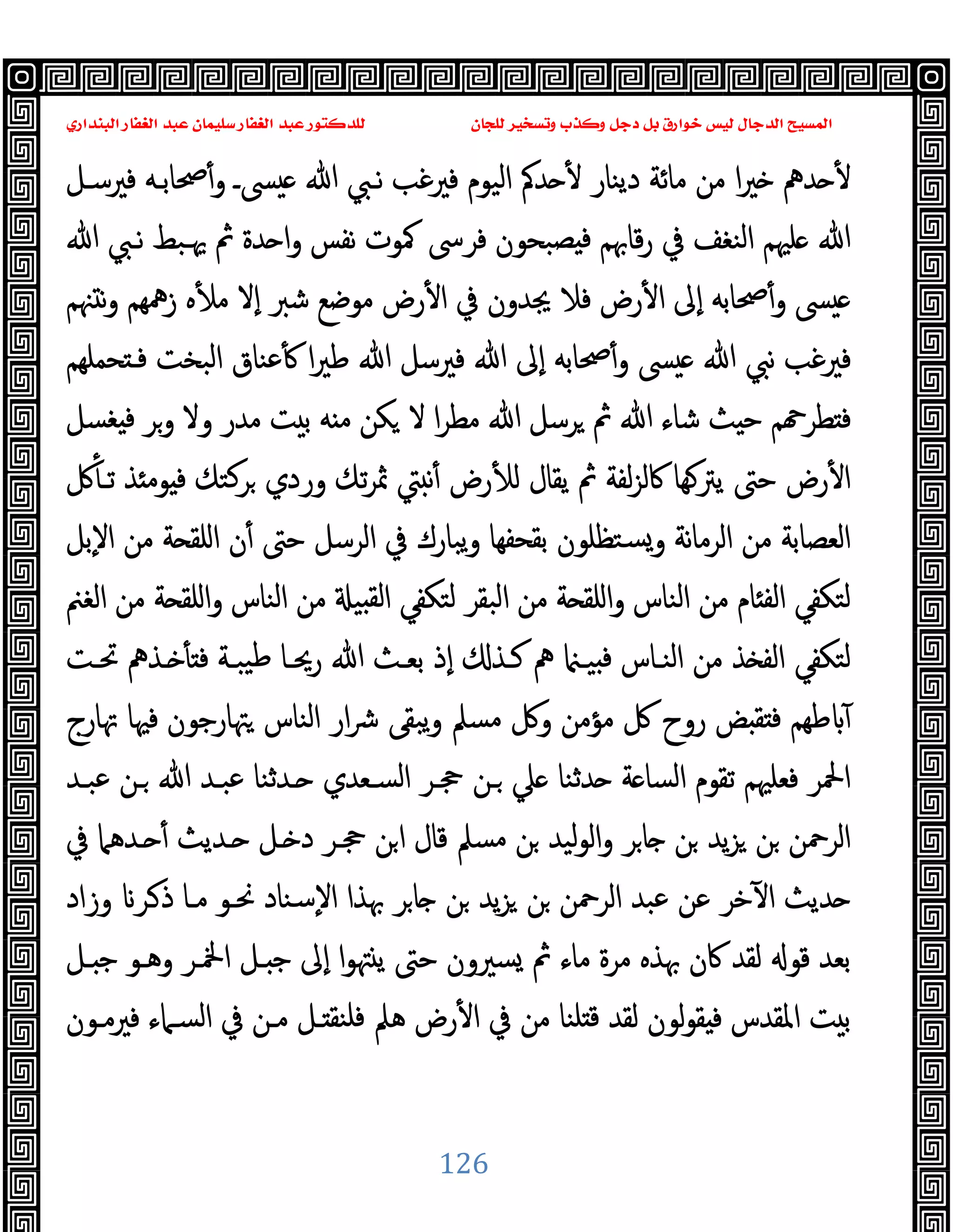 ‫ﻭﻛ‬ ‫ﺩﺟﻞ‬ ‫ﺑﻞ‬ ‫ﺧﻮﺍﺭﻕ‬ ‫ﻟﻴﺲ‬ ‫ﺍﻟﺪﺟﺎﻝ‬ ‫ﺍﻟﻤﺴﻴﺢ‬
‫ﺍﻟﺒﻨﺪﺍﺭﻱ‬ ‫ﺍﻟﻐﻔﺎﺭ‬ ‫ﻋﺒﺪ‬ ‫ﺳﻠﻴﻤﺎﻥ‬ ‫ﺍﻟﻐﻔﺎﺭ‬ ‫ﻋﺒﺪ‬ ‫ﻟﻠﺪﻛﺘﻮﺭ‬ ‫ﻟﻠﺠﺎﻥ‬ ‫ﻭﺗﺴﺨﻴﺮ‬ ‫ﺬﺏ‬
126
‫ﻓﲑﺳـﻞ‬ ‫ﲱﺎﺑـﻪ‬ٔ‫و‬ ‫ﴗـ‬ ‫ﷲ‬ ‫ﻧـﱯ‬ ‫ﻓﲑﻏﺐ‬ ‫اﻟﯿﻮم‬ ‫ﺪﰼ‬ ٔ ‫دﯾﻨﺎر‬ ‫ﻣﺎﺋﺔ‬ ‫ﻣﻦ‬ ‫ا‬‫ﲑ‬ ‫ﺪﱒ‬ ٔ
‫ﷲ‬ ‫ﻧـﱯ‬ ‫ﳞـﺒﻂ‬ ‫ﰒ‬ ‫ﺪة‬ ‫ا‬‫و‬ ‫ﻧﻔﺲ‬ ‫ﳈﻮت‬ ‫ﻓﺮﳻ‬ ‫ﺼﺒﺤﻮن‬ ‫ﻓ‬ ‫ﻗﺎﲠﻢ‬‫ر‬ ‫ﰲ‬ ‫اﻟﻨﻐﻒ‬ ‫ﻠﳱﻢ‬ ‫ﷲ‬
‫ﻓﻼ‬ ‫رض‬ٔ ‫ا‬ ‫ٕﱃ‬‫ا‬ ‫ﲱﺎﺑﻪ‬ٔ‫و‬ ‫ﴗ‬
‫ﳯﻢ‬ ‫ﻧ‬‫و‬ ‫زﳘﻬﻢ‬ ‫ﻩ‬ٔ ‫ﻣ‬ ‫ٕﻻ‬‫ا‬ ‫ﺷﱪ‬ ‫ﻣﻮﺿﻊ‬ ‫رض‬ٔ ‫ا‬ ‫ﰲ‬ ‫ﳚﺪون‬
‫ﺤﻤﻠﻬﻢ‬ ‫ﻓـ‬ ‫اﻟﺒﺨﺖ‬ ‫ﻋﻨﺎق‬ٔ ‫ا‬‫ﲑ‬‫ﻃ‬ ‫ﷲ‬ ‫ﻓﲑﺳﻞ‬ ‫ﷲ‬ ‫ٕﱃ‬‫ا‬ ‫ﲱﺎﺑﻪ‬ٔ‫و‬ ‫ﴗ‬ ‫ﷲ‬ ‫ﻧﱯ‬ ‫ﻓﲑﻏﺐ‬
‫ﻐﺴﻞ‬ ‫ﻓ‬ ‫وﺮ‬ ‫وﻻ‬ ‫ﻣﺪر‬ ‫ﺖ‬ ‫ﺑ‬ ‫ﻪ‬ ‫ﻣ‬ ‫ﻜﻦ‬ ‫ﻻ‬ ‫ا‬‫ﺮ‬‫ﻣﻄ‬ ‫ﷲ‬ ‫ﺮﺳﻞ‬ ‫ﰒ‬ ‫ﷲ‬ ‫ﺷﺎء‬ ‫ﺚ‬ ‫ﺣ‬ ‫ﻢ‬ ‫ﻄﺮ‬ ‫ﻓ‬
‫ﻓ‬ ‫ﺮﻛﺘﻚ‬ ‫وردي‬ ‫ﺗﻚ‬‫ﺮ‬‫ﲦ‬ ‫ﱵ‬ ‫ﻧ‬ٔ ‫رض‬ٔ ‫ﻟ‬ ‫ﯾﻘﺎل‬ ‫ﰒ‬ ‫ﻟﻔﺔ‬‫ﺰ‬‫ﰷﻟ‬ ‫ﻬﺎ‬‫ﯾﱰ‬ ‫ﺣﱴ‬ ‫رض‬ٔ ‫ا‬
‫ﰻ‬ٔ ‫ﺗـ‬ ‫ﺬ‬ ‫ﻮﻣ‬
‫ٕﺑﻞ‬‫ﻻ‬‫ا‬ ‫ﻣﻦ‬ ‫ﺔ‬ ‫اﻠﻘ‬ ‫ن‬ٔ ‫ﺣﱴ‬ ‫اﻟﺮﺳﻞ‬ ‫ﰲ‬ ‫ﯾﺒﺎرك‬‫و‬ ‫ﺑﻘﺤﻔﻬﺎ‬ ‫ﺴﺘﻈﻠﻮن‬‫و‬ ‫ﻧﺔ‬‫ﺎ‬‫اﻟﺮﻣ‬ ‫ﻣﻦ‬ ‫اﻟﻌﺼﺎﺑﺔ‬
‫اﻟﻐﲌ‬ ‫ﻣﻦ‬ ‫ﺔ‬ ‫اﻠﻘ‬‫و‬ ‫اﻟﻨﺎس‬ ‫ﻣﻦ‬ ‫ﯿ‬ ‫ﻟﻘ‬‫ا‬ ‫ﻟﺘﻜﻔﻲ‬ ‫اﻟﺒﻘﺮ‬ ‫ﻣﻦ‬ ‫ﺔ‬ ‫اﻠﻘ‬‫و‬ ‫اﻟﻨﺎس‬ ‫ﻣﻦ‬ ‫ﺎم‬ ‫اﻟﻔ‬ ‫ﻟﺘﻜﻔﻲ‬
‫ﲢـﺖ‬ ‫ـﺬﱒ‬ ٔ ‫ﻓ‬ ‫ﯿﺒـﺔ‬‫ﻃ‬ ‫رﳛـﺎ‬ ‫ﷲ‬ ‫ﺑﻌـﺚ‬ ‫ٕذ‬‫ا‬ ‫ﻛـﺬ‬ ‫ﱒ‬ ‫ﯿـ‬ ‫ﻓ‬ ‫اﻟﻨـﺎس‬ ‫ﻣﻦ‬ ‫ﺬ‬ ‫اﻟﻔ‬ ‫ﻟﺘﻜﻔﻲ‬
‫ﻣﺆ‬ ‫ﰻ‬ ‫روح‬ ‫ﺾ‬ ‫ﻘ‬ ‫ﻓ‬ ‫ﻃﻬﻢ‬ ٓ
‫ﲥﺎرج‬ ‫ﻓﳱﺎ‬ ‫ﳤﺎرﺟﻮن‬ ‫اﻟﻨﺎس‬ ‫ار‬‫ﴍ‬ ‫ﯾﺒﻘﻰ‬‫و‬ ‫ﻣﺴﲅ‬ ‫وﰻ‬ ‫ﻣﻦ‬
‫ﻋﺒـﺪ‬ ‫ـﻦ‬ ‫ﷲ‬ ‫ﻋﺒـﺪ‬ ‫ـﺪﺛﻨﺎ‬ ‫اﻟﺴـﻌﺪي‬ ‫ﲩـﺮ‬ ‫ـﻦ‬ ‫ﲇ‬ ‫ﺪﺛﻨﺎ‬ ‫ﺔ‬ ‫اﻟﺴﺎ‬ ‫ﺗﻘﻮم‬ ‫ﻓﻌﻠﳱﻢ‬ ‫اﶵﺮ‬
‫ﰲ‬ ‫ـﺪﻫﲈ‬ ٔ ‫ـﺪﯾﺚ‬ ‫ـﻞ‬ ‫د‬ ‫ﲩـﺮ‬ ‫ﻦ‬‫ا‬ ‫ﻗﺎل‬ ‫ﻣﺴﲅ‬ ‫ﻦ‬ ‫ﻟﯿﺪ‬‫ﻮ‬‫اﻟ‬‫و‬ ‫ﺮ‬‫ﺎ‬ ‫ﻦ‬ ‫ﯾﺪ‬‫ﺰ‬ ‫ﻦ‬ ‫اﻟﺮﲪﻦ‬
‫ـﺮ‬‫ذ‬ ‫ﻣـﺎ‬ ‫ﳓـﻮ‬ ‫ٕﺳﻨﺎد‬‫ﻻ‬‫ا‬ ‫ﲠﺬا‬ ‫ﺮ‬‫ﺎ‬ ‫ﻦ‬ ‫ﯾﺪ‬‫ﺰ‬ ‫ﻦ‬ ‫اﻟﺮﲪﻦ‬ ‫ﻋﺒﺪ‬ ‫ﻋﻦ‬ ‫ﺧﺮ‬ٓ ‫ا‬ ‫ﺪﯾﺚ‬
‫وزاد‬
‫ـﻞ‬ ‫ﺟ‬ ‫وﻫـﻮ‬ ‫اﶆـﺮ‬ ‫ـﻞ‬ ‫ﺟ‬ ‫ٕﱃ‬‫ا‬ ‫ا‬‫ﻮ‬‫ﳤ‬ ‫ﯾ‬ ‫ﺣﱴ‬ ‫ﺴﲑون‬ ‫ﰒ‬ ‫ﻣﺎء‬ ‫ﻣﺮة‬ ‫ﲠﺬﻩ‬ ‫ﰷن‬ ‫ﻟﻘﺪ‬ ‫ﻗﻮ‬ ‫ﺑﻌﺪ‬
‫ﻓﲑﻣـﻮن‬ ‫اﻟﺴـﲈء‬ ‫ﰲ‬ ‫ﻣـﻦ‬ ‫ـﻞ‬ ‫ﻓﻠﻨﻘ‬ ‫ﻫﲅ‬ ‫رض‬ٔ ‫ا‬ ‫ﰲ‬ ‫ﻣﻦ‬ ‫ﻠﻨﺎ‬ ‫ﻗ‬ ‫ﻟﻘﺪ‬ ‫ﻟﻮن‬‫ﻮ‬‫ﻘ‬ ‫ﻓ‬ ‫اﳌﻘﺪس‬ ‫ﺖ‬ ‫ﺑ‬
 