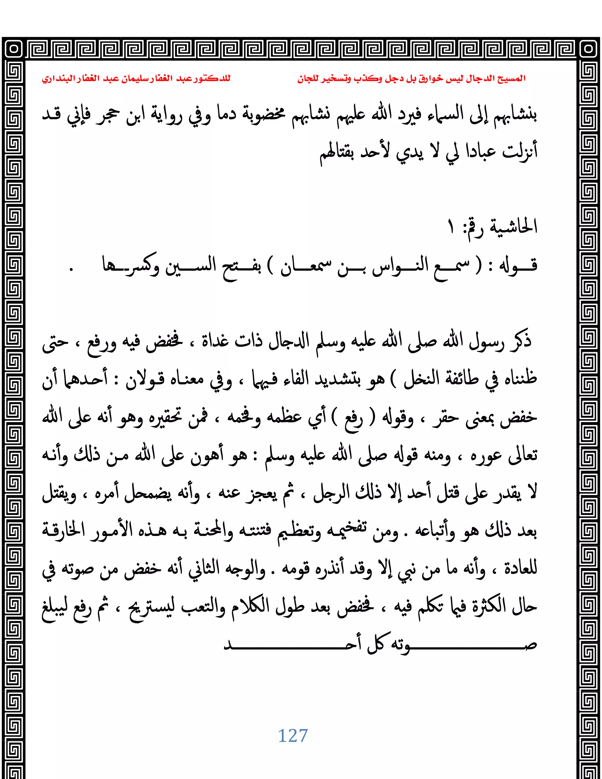 ‫ﻭﻛ‬ ‫ﺩﺟﻞ‬ ‫ﺑﻞ‬ ‫ﺧﻮﺍﺭﻕ‬ ‫ﻟﻴﺲ‬ ‫ﺍﻟﺪﺟﺎﻝ‬ ‫ﺍﻟﻤﺴﻴﺢ‬
‫ﺍﻟﺒﻨﺪﺍﺭﻱ‬ ‫ﺍﻟﻐﻔﺎﺭ‬ ‫ﻋﺒﺪ‬ ‫ﺳﻠﻴﻤﺎﻥ‬ ‫ﺍﻟﻐﻔﺎﺭ‬ ‫ﻋﺒﺪ‬ ‫ﻟﻠﺪﻛﺘﻮﺭ‬ ‫ﻟﻠﺠﺎﻥ‬ ‫ﻭﺗﺴﺨﻴﺮ‬ ‫ﺬﺏ‬
127
‫ﻗـﺪ‬ ‫ٕﱐ‬‫ﺎ‬‫ﻓ‬ ‫ﲩﺮ‬ ‫ﻦ‬‫ا‬ ‫رواﯾﺔ‬ ‫وﰲ‬ ‫دﻣﺎ‬ ‫ﺑﺔ‬‫ﻮ‬‫ﳐﻀ‬ ‫ﺸﺎﲠﻢ‬ ‫ﻠﳱﻢ‬ ‫ﷲ‬ ‫ﻓﲑد‬ ‫اﻟﺴﲈء‬ ‫ٕﱃ‬‫ا‬ ‫ﺸﺎﲠﻢ‬ ‫ﺑ‬
‫ﺪ‬ ٔ ‫ﯾﺪي‬ ‫ﻻ‬ ‫ﱄ‬ ‫ﻋﺒﺎدا‬ ‫ﻟﺖ‬‫ﺰ‬ٔ
‫ﺎﳍﻢ‬ ‫ﺑﻘ‬
‫رﰴ‬ ‫اﳊﺎﺷﯿﺔ‬
:
١
‫ـــﻮ‬‫ـ‬‫ﻗ‬
) :
‫ـــﺎن‬‫ـ‬‫ﲰﻌ‬ ‫ـــﻦ‬‫ـ‬ ‫اس‬‫ﻮ‬‫ـــ‬‫ـ‬‫اﻟﻨ‬ ‫ـــﻊ‬‫ـ‬‫ﲰ‬
(
‫ــــﻫﺎ‬‫ﴪ‬‫و‬ ‫ـــﲔ‬‫ـ‬‫اﻟﺴ‬ ‫ﺢ‬ ‫ـــ‬‫ـ‬‫ﺑﻔ‬
.
‫ﺣﱴ‬ ، ‫ورﻓﻊ‬ ‫ﻪ‬ ‫ﻓ‬ ‫ﳀﻔﺾ‬ ، ‫ﺪاة‬ ‫ذات‬ ‫ﺎل‬ ‫ا‬ ‫وﺳﲅ‬ ‫ﻠﯿﻪ‬ ‫ﷲ‬ ‫ﺻﲆ‬ ‫ﷲ‬ ‫رﺳﻮل‬ ‫ﺮ‬‫ذ‬
‫ﻞ‬ ‫اﻟﻨ‬ ‫ﻃﺎﺋﻔﺔ‬ ‫ﰲ‬ ‫ﻨﻨﺎﻩ‬‫ﻇ‬
(
‫ﻗـﻮﻻن‬ ‫ﻣﻌﻨـﺎﻩ‬ ‫وﰲ‬ ، ‫ﻓـﳱﲈ‬ ‫اﻟﻔﺎء‬ ‫ﺸﺪﯾﺪ‬ ‫ﺑ‬ ‫ﻫﻮ‬
:
‫ن‬ٔ ‫ـﺪﻫﲈ‬ ٔ
‫وﻗﻮ‬ ، ‫ﺣﻘﺮ‬ ‫ﲟﻌﲎ‬ ‫ﺧﻔﺾ‬
)
‫ﻓﻊ‬‫ر‬
(
‫ﷲ‬ ‫ﲆ‬ ‫ﻧﻪ‬ٔ ‫وﻫﻮ‬ ‫ﲢﻘﲑﻩ‬ ‫ﳁﻦ‬ ، ‫وﳀﻤﻪ‬ ‫ﻋﻈﻤﻪ‬ ‫ي‬ٔ
‫وﺳﲅ‬ ‫ﻠﯿﻪ‬ ‫ﷲ‬ ‫ﺻﲆ‬ ‫ﻗﻮ‬ ‫ﻪ‬ ‫وﻣ‬ ، ‫ﻋﻮرﻩ‬ ‫ﺗﻌﺎﱃ‬
:
‫ﻧـﻪ‬ٔ‫و‬ ‫ذ‬ ‫ﻣـﻦ‬ ‫ﷲ‬ ‫ﲆ‬ ‫ﻫﻮن‬ٔ ‫ﻫﻮ‬
‫ﻞ‬ ‫ﯾﻘ‬‫و‬ ، ‫ﻣﺮﻩ‬ٔ ‫ﻞ‬ ‫ﯾﻀﻤ‬ ‫ﻧﻪ‬ٔ‫و‬ ، ‫ﻋﻨﻪ‬ ‫ﯾﻌﺠﺰ‬ ‫ﰒ‬ ، ‫ﻞ‬ ‫اﻟﺮ‬ ‫ذ‬ ‫ٕﻻ‬‫ا‬ ‫ﺪ‬ ٔ ‫ﻞ‬ ‫ﻗ‬ ‫ﲆ‬ ‫ﯾﻘﺪر‬ ‫ﻻ‬
‫ﻪ‬ ‫ﺗﺒﺎ‬ٔ‫و‬ ‫ﻫﻮ‬ ‫ذ‬ ‫ﺑﻌﺪ‬
.
‫ﻣـ‬ٔ ‫ا‬ ‫ﻫـﺬﻩ‬ ‫ﺑـﻪ‬ ‫اﶈﻨـﺔ‬‫و‬ ‫ﻨﺘـﻪ‬ ‫ﻓ‬ ‫ﺗﻌﻈـﲓ‬‫و‬ ‫ﳰـﻪ‬‫ﺗﻔﺨ‬ ‫وﻣﻦ‬
‫ﻗـﺔ‬‫ر‬‫اﳋﺎ‬ ‫ﻮر‬
‫ﻗﻮﻣﻪ‬ ‫ﻧﺬرﻩ‬ٔ ‫وﻗﺪ‬ ‫ٕﻻ‬‫ا‬ ‫ﻧﱯ‬ ‫ﻣﻦ‬ ‫ﻣﺎ‬ ‫ﻧﻪ‬ٔ‫و‬ ، ‫ﻠﻌﺎدة‬
.
‫ﰲ‬ ‫ﺗﻪ‬‫ﻮ‬‫ﺻ‬ ‫ﻣﻦ‬ ‫ﺧﻔﺾ‬ ‫ﻧﻪ‬ٔ ‫اﻟﺜﺎﱐ‬ ‫ﻪ‬ ‫اﻟﻮ‬‫و‬
‫ﯿﺒﻠﻎ‬‫ﻟ‬ ‫ﻓﻊ‬‫ر‬ ‫ﰒ‬ ، ‫ﺴﱰﱖ‬ ‫ﻟ‬ ‫اﻟﺘﻌﺐ‬‫و‬ ‫م‬ ‫اﻟ‬ ‫ﻃﻮل‬ ‫ﺑﻌﺪ‬ ‫ﳀﻔﺾ‬ ، ‫ﻪ‬ ‫ﻓ‬ ‫ﳫﻢ‬ ‫ﻓ‬ ‫اﻟﻜﱶة‬ ‫ﺎل‬
‫ــــــــــــــــــــــــــــــﺪ‬ ٔ ‫ﰻ‬ ‫ﺗﻪ‬‫ﻮ‬‫ﺻــــــــــــــــــــــــــــــ‬
 
