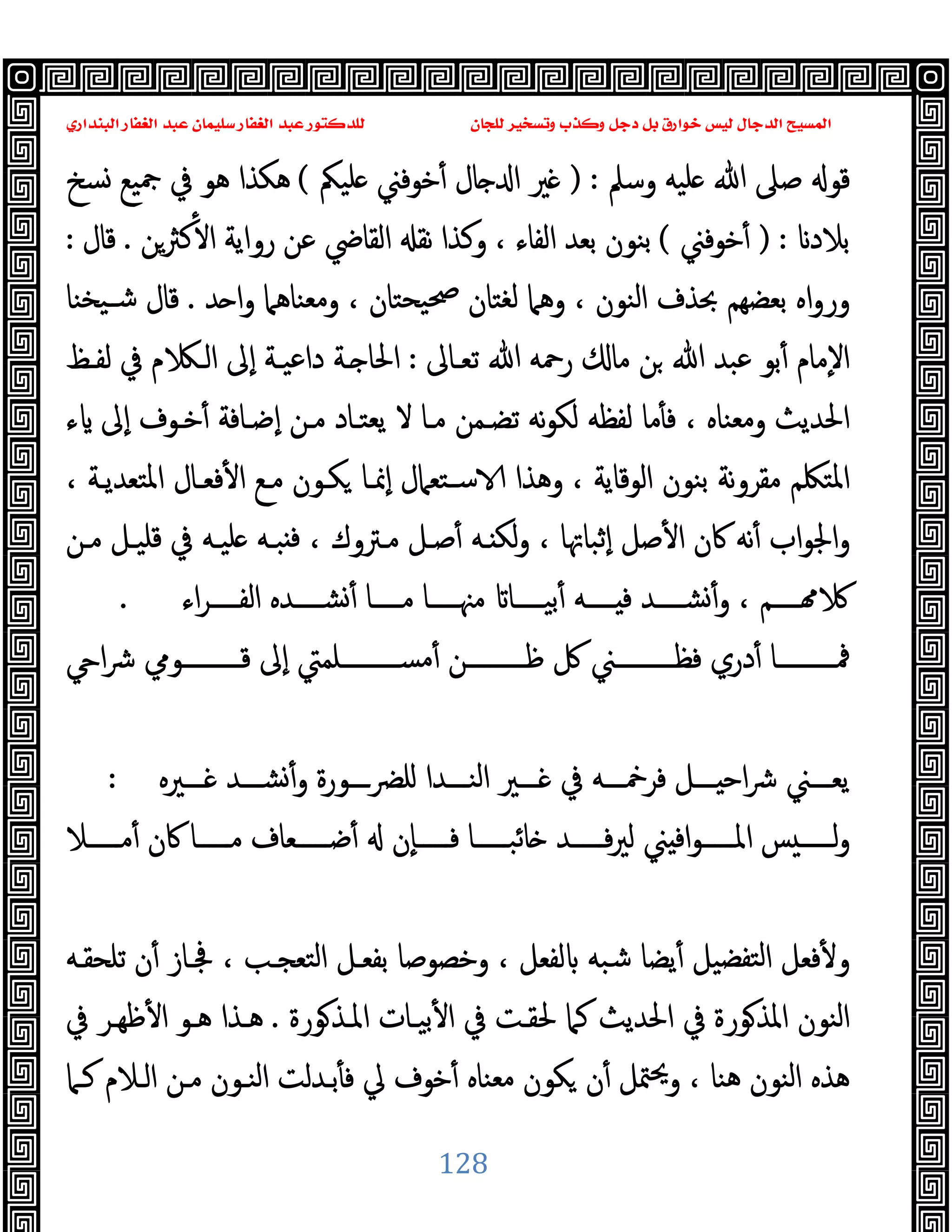 ‫ﻭﻛ‬ ‫ﺩﺟﻞ‬ ‫ﺑﻞ‬ ‫ﺧﻮﺍﺭﻕ‬ ‫ﻟﻴﺲ‬ ‫ﺍﻟﺪﺟﺎﻝ‬ ‫ﺍﻟﻤﺴﻴﺢ‬
‫ﺍﻟﺒﻨﺪﺍﺭﻱ‬ ‫ﺍﻟﻐﻔﺎﺭ‬ ‫ﻋﺒﺪ‬ ‫ﺳﻠﻴﻤﺎﻥ‬ ‫ﺍﻟﻐﻔﺎﺭ‬ ‫ﻋﺒﺪ‬ ‫ﻟﻠﺪﻛﺘﻮﺭ‬ ‫ﻟﻠﺠﺎﻥ‬ ‫ﻭﺗﺴﺨﻴﺮ‬ ‫ﺬﺏ‬
128
‫وﺳﲅ‬ ‫ﻠﯿﻪ‬ ‫ﷲ‬ ‫ﺻﲆ‬ ‫ﻗﻮ‬
) :
‫ﻠﯿﲂ‬ ‫ﺧﻮﻓﲏ‬ٔ ‫ﺎل‬ ‫ا‬ ‫ﲑ‬
(
‫ﺴﺦ‬ ‫ﲨﯿﻊ‬ ‫ﰲ‬ ‫ﻫﻮ‬ ‫ﻫﻜﺬا‬
‫ﺑﻼ‬
‫د‬
) :
‫ﺧﻮﻓﲏ‬ٔ
(
‫ﻛﱶﻦ‬ٔ ‫ا‬ ‫رواﯾﺔ‬ ‫ﻋﻦ‬ ‫اﻟﻘﺎﴈ‬ ‫ﻧﻘ‬ ‫وﻛﺬا‬ ، ‫اﻟﻔﺎء‬ ‫ﺑﻌﺪ‬ ‫ﺑﻨﻮن‬
.
‫ﻗﺎل‬
:
‫ﺪ‬ ‫ا‬‫و‬ ‫وﻣﻌﻨﺎﻫﲈ‬ ، ‫ﯿﺤﺘﺎن‬‫ﲱ‬ ‫ﻟﻐﺘﺎن‬ ‫وﻫﲈ‬ ، ‫اﻟﻨﻮن‬ ‫ﲝﺬف‬ ‫ﺑﻌﻀﻬﻢ‬ ‫اﻩ‬‫و‬‫ور‬
.
‫ﯿﺨﻨﺎ‬‫ﺷـ‬ ‫ﻗﺎل‬
‫ﺗﻌـﺎﱃ‬ ‫ﷲ‬ ‫رﲪﻪ‬ ‫ﻣﺎ‬ ‫ﻦ‬ ‫ﷲ‬ ‫ﻋﺒﺪ‬ ‫ﺑﻮ‬ٔ ‫ٕﻣﺎم‬‫ﻻ‬‫ا‬
:
‫ﻟﻔـﻆ‬ ‫ﰲ‬ ‫م‬ ‫اﻟـ‬ ‫ٕﱃ‬‫ا‬ ‫داﻋﯿـﺔ‬ ‫ـﺔ‬ ‫اﳊﺎ‬
‫ﻟﻜﻮ‬ ‫ﻟﻔﻈﻪ‬ ‫ﻣﺎ‬ٔ ‫ﻓ‬ ، ‫وﻣﻌﻨﺎﻩ‬ ‫اﳊﺪﯾﺚ‬
‫ء‬ ‫ٕﱃ‬‫ا‬ ‫ﺧـﻮف‬ٔ ‫ٕﺿـﺎﻓﺔ‬‫ا‬ ‫ﻣـﻦ‬ ‫ﯾﻌﺘـﺎد‬ ‫ﻻ‬ ‫ﻣـﺎ‬ ‫ﺗﻀـﻤﻦ‬ ‫ﻧﻪ‬
، ‫اﳌﺘﻌﺪﯾـﺔ‬ ‫ﻓﻌـﺎل‬ٔ ‫ا‬ ‫ﻣـﻊ‬ ‫ﻜـﻮن‬ ‫ٕﳕـﺎ‬‫ا‬ ‫ﺳـﺘﻌﲈل‬ ‫وﻫﺬا‬ ، ‫اﻟﻮﻗﺎﯾﺔ‬ ‫ﺑﻨﻮن‬ ‫ﻧﺔ‬‫و‬‫ﻣﻘﺮ‬ ‫اﳌﺘﳫﻢ‬
‫ﻣـﻦ‬ ‫ﻗﻠﯿـﻞ‬ ‫ﰲ‬ ‫ﻠﯿـﻪ‬ ‫ﺒـﻪ‬ ‫ﻓ‬ ، ‫ﻣـﱰوك‬ ‫ﺻـﻞ‬ٔ ‫ـﻪ‬ ‫ﻟﻜ‬‫و‬ ، ‫ٕﺛﺒﺎﲥﺎ‬‫ا‬ ‫ﺻﻞ‬ٔ ‫ا‬ ‫ﰷن‬ ‫ﻧﻪ‬ٔ ‫اب‬‫ﻮ‬‫اﳉ‬‫و‬
‫اء‬‫ﺮ‬‫اﻟﻔـــــ‬ ‫ﺸـــــﺪﻩ‬ٔ ‫ﻣـــــﺎ‬ ‫ﻣﳯـــــﺎ‬ ‫ﺑﯿـــــﺎ‬ٔ ‫ـــــﻪ‬ ‫ﻓ‬ ‫ﺸـــــﺪ‬ٔ‫و‬ ، ‫ـــــﻢ‬
.
‫ﰻ‬ ‫ﻓﻈــــــــــﲏ‬ ‫دري‬ٔ ‫ﳁــــــــــﺎ‬
‫ا‬‫ﴍ‬ ‫ﻗــــــــــﻮﱊ‬ ‫ٕﱃ‬‫ا‬ ‫ﻣﺴــــــــــﻠﻤﱵ‬ٔ ‫ﻇــــــــــﻦ‬
‫ـــﲑﻩ‬‫ـ‬ ‫ـــﺪ‬‫ـ‬‫ﺸ‬ٔ‫و‬ ‫ــــورة‬‫ﴬ‬‫ﻠ‬ ‫ـــﺪا‬‫ـ‬‫اﻟﻨ‬ ‫ـــﲑ‬‫ـ‬ ‫ﰲ‬ ‫ـــﻪ‬‫ـ‬‫ﻓﺮﲬ‬ ‫ـــﻞ‬‫ـ‬ ‫اﺣ‬‫ﴍ‬ ‫ـــﲏ‬‫ـ‬‫ﯾﻌ‬
:
‫ـــــﻼ‬‫ـ‬‫ﻣ‬ٔ ‫ﰷن‬ ‫ـــــﺎ‬‫ـ‬‫ﻣ‬ ‫ـــــﻌﺎف‬‫ـ‬‫ﺿ‬ٔ ‫ٕن‬‫ﺎ‬‫ـــــ‬‫ـ‬‫ﻓ‬ ‫ـــــﺎ‬‫ـ‬‫ﺎﺋﺒ‬ ‫ـــــﺪ‬‫ـ‬‫ﻓ‬‫ﲑ‬‫ﻟ‬ ‫ﲏ‬ ‫اﻓ‬‫ﻮ‬‫ـــــ‬‫ـ‬‫اﳌ‬ ‫ﺲ‬ ‫ـــــ‬‫ـ‬‫ﻟ‬‫و‬
‫ﺗﻠﺤﻘـﻪ‬ ‫ن‬ٔ ‫ﲾـﺎز‬ ، ‫اﻟﺘﻌﺠـﺐ‬ ‫ﺑﻔﻌـﻞ‬ ‫وﺧﺼﻮﺻﺎ‬ ، ‫ﻟﻔﻌﻞ‬ ‫ﺷﺒﻪ‬ ‫ﯾﻀﺎ‬ٔ ‫ﺘﻔﻀﯿﻞ‬‫ﻟ‬‫ا‬ ‫ﻓﻌﻞ‬ٔ ‫و‬
‫ﻮر‬‫اﳌـﺬ‬ ‫ﺑﯿـﺎت‬ٔ ‫ا‬ ‫ﰲ‬ ‫ﳊﻘـﺖ‬ ‫ﻛﲈ‬ ‫اﳊﺪﯾﺚ‬ ‫ﰲ‬ ‫ﻮرة‬‫اﳌﺬ‬ ‫اﻟﻨﻮن‬
‫ة‬
.
‫ﰲ‬ ‫ﻇﻬـﺮ‬ٔ ‫ا‬ ‫ﻫـﻮ‬ ‫ﻫـﺬا‬
‫ﻛـﲈ‬ ‫اﻟـﻼم‬ ‫ﻣـﻦ‬ ‫اﻟﻨـﻮن‬ ‫ﺑـﺪﻟﺖ‬ٔ ‫ﻓ‬ ‫ﱄ‬ ‫ﺧﻮف‬ٔ ‫ﻣﻌﻨﺎﻩ‬ ‫ﻜﻮن‬ ‫ن‬ٔ ‫ﳣﻞ‬‫ﳛ‬‫و‬ ، ‫ﻫﻨﺎ‬ ‫اﻟﻨﻮن‬ ‫ﻫﺬﻩ‬
 