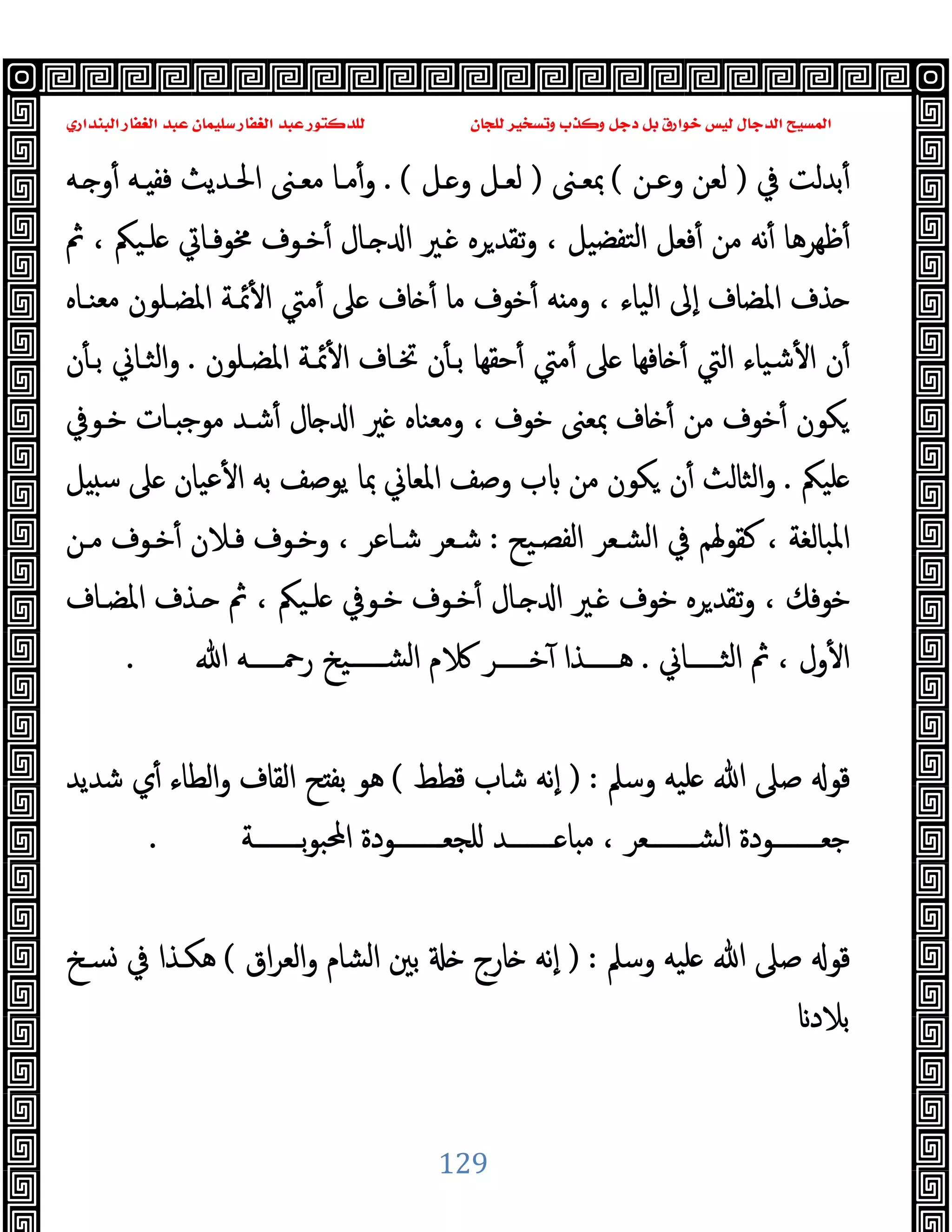 ‫ﻭﻛ‬ ‫ﺩﺟﻞ‬ ‫ﺑﻞ‬ ‫ﺧﻮﺍﺭﻕ‬ ‫ﻟﻴﺲ‬ ‫ﺍﻟﺪﺟﺎﻝ‬ ‫ﺍﻟﻤﺴﻴﺢ‬
‫ﺍﻟﺒﻨﺪﺍﺭﻱ‬ ‫ﺍﻟﻐﻔﺎﺭ‬ ‫ﻋﺒﺪ‬ ‫ﺳﻠﻴﻤﺎﻥ‬ ‫ﺍﻟﻐﻔﺎﺭ‬ ‫ﻋﺒﺪ‬ ‫ﻟﻠﺪﻛﺘﻮﺭ‬ ‫ﻟﻠﺠﺎﻥ‬ ‫ﻭﺗﺴﺨﻴﺮ‬ ‫ﺬﺏ‬
129
‫ﰲ‬ ‫ﺑﺪﻟﺖ‬ٔ
)
‫وﻋـﻦ‬ ‫ﻟﻌﻦ‬
(
‫ﲟﻌـﲎ‬
)
‫ـﻞ‬ ‫و‬ ‫ﻟﻌـﻞ‬
. (
‫ـﻪ‬ ‫و‬ٔ ‫ـﻪ‬ ‫ﻓﻔ‬ ‫اﳊـﺪﯾﺚ‬ ‫ﻣﻌـﲎ‬ ‫ﻣـﺎ‬ٔ‫و‬
‫ﰒ‬ ، ‫ﻠـﯿﲂ‬ ‫ﳐﻮﻓـﺎﰐ‬ ‫ﺧـﻮف‬ٔ ‫ـﺎل‬ ‫ا‬ ‫ـﲑ‬ ‫ﺮﻩ‬‫ﺗﻘﺪ‬‫و‬ ، ‫ﺘﻔﻀﯿﻞ‬‫ﻟ‬‫ا‬ ‫ﻓﻌﻞ‬ٔ ‫ﻣﻦ‬ ‫ﻧﻪ‬ٔ ‫ﻇﻬﺮﻫﺎ‬ٔ
‫و‬ ، ‫اﻟﯿﺎء‬ ‫ٕﱃ‬‫ا‬ ‫اﳌﻀﺎف‬ ‫ﺬف‬
‫ﻣﻌﻨـﺎﻩ‬ ‫اﳌﻀـﻠﻮن‬ ‫ﲚـﺔ‬ٔ ‫ا‬ ‫ﻣﱵ‬ٔ ‫ﲆ‬ ‫ﺎف‬ ٔ ‫ﻣﺎ‬ ‫ﺧﻮف‬ٔ ‫ﻪ‬ ‫ﻣ‬
‫اﳌﻀـﻠﻮن‬ ‫ﲚـﺔ‬ٔ ‫ا‬ ‫ﲣـﺎف‬ ‫ن‬ٔ ‫ﺑـ‬ ‫ﺣﻘﻬﺎ‬ٔ ‫ﻣﱵ‬ٔ ‫ﲆ‬ ‫ﺎﻓﻬﺎ‬ ٔ ‫اﻟﱵ‬ ‫ﺷﯿﺎء‬ٔ ‫ا‬ ‫ن‬ٔ
.
‫ن‬ٔ ‫ﺑـ‬ ‫اﻟﺜـﺎﱐ‬‫و‬
‫ﺧـﻮﰲ‬ ‫ـﺎت‬ ‫ﻣﻮﺟ‬ ‫ﺷـﺪ‬ٔ ‫ﺎل‬ ‫ا‬ ‫ﲑ‬ ‫وﻣﻌﻨﺎﻩ‬ ، ‫ﺧﻮف‬ ‫ﲟﻌﲎ‬ ‫ﺎف‬ ٔ ‫ﻣﻦ‬ ‫ﺧﻮف‬ٔ ‫ﻜﻮن‬
‫ﻠﯿﲂ‬
.
‫ﺳ‬ ‫ﲆ‬ ‫ﻋﯿﺎن‬ٔ ‫ا‬ ‫ﺑﻪ‬ ‫ﯾﻮﺻﻒ‬ ‫ﲟﺎ‬ ‫اﳌﻌﺎﱐ‬ ‫وﺻﻒ‬ ‫ب‬ ‫ﻣﻦ‬ ‫ﻜﻮن‬ ‫ن‬ٔ ‫اﻟﺜﺎﻟﺚ‬‫و‬
‫ﻞ‬
‫اﻟﻔﺼـﯿﺢ‬ ‫اﻟﺸـﻌﺮ‬ ‫ﰲ‬ ‫ﻛﻘﻮﳍﻢ‬ ، ‫اﳌﺒﺎﻟﻐﺔ‬
:
‫ﻣـﻦ‬ ‫ﺧـﻮف‬ٔ ‫ﻓـﻼن‬ ‫وﺧـﻮف‬ ، ‫ﺷـﺎﻋﺮ‬ ‫ﺷـﻌﺮ‬
‫اﳌﻀـﺎف‬ ‫ـﺬف‬ ‫ﰒ‬ ، ‫ﻠـﯿﲂ‬ ‫ﺧـﻮﰲ‬ ‫ﺧـﻮف‬ٔ ‫ـﺎل‬ ‫ا‬ ‫ـﲑ‬ ‫ﺧﻮف‬ ‫ﺮﻩ‬‫ﺗﻘﺪ‬‫و‬ ، ‫ﺧﻮﻓﻚ‬
‫ـــــﺎﱐ‬‫ـ‬‫اﻟﺜ‬ ‫ﰒ‬ ، ‫ول‬ٔ ‫ا‬
.
‫ﷲ‬ ‫ـــــﻪ‬‫ـ‬‫رﲪ‬ ‫ـــــﯿﺦ‬‫ـ‬‫اﻟﺸ‬ ‫م‬ ‫ـــــﺮ‬‫ـ‬‫ﺧ‬ٓ ‫ـــــﺬا‬‫ـ‬‫ﻫ‬
.
‫وﺳﲅ‬ ‫ﻠﯿﻪ‬ ‫ﷲ‬ ‫ﺻﲆ‬ ‫ﻗﻮ‬
) :
‫ﻗﻄﻂ‬ ‫ﺷﺎب‬ ‫ٕﻧﻪ‬‫ا‬
(
‫ﺷﺪﯾﺪ‬ ‫ي‬ٔ ‫اﻟﻄﺎء‬‫و‬ ‫اﻟﻘﺎف‬ ‫ﺢ‬ ‫ﺑﻔ‬ ‫ﻫﻮ‬
‫ﺟﻌــــــــ‬
‫ــــــــﺔ‬‫ـ‬‫ﺑ‬‫ﻮ‬‫اﶈﺒ‬ ‫ــــــــﻮدة‬‫ـ‬‫ﻠﺠﻌ‬ ‫ــــــــﺪ‬‫ـ‬ ‫ﺎ‬ ‫ﻣ‬ ، ‫ــــــــﻌﺮ‬‫ـ‬‫اﻟﺸ‬ ‫ﻮدة‬
.
‫وﺳﲅ‬ ‫ﻠﯿﻪ‬ ‫ﷲ‬ ‫ﺻﲆ‬ ‫ﻗﻮ‬
) :
‫اق‬‫ﺮ‬‫اﻟﻌ‬‫و‬ ‫اﻟﺸﺎم‬ ‫ﺑﲔ‬ ‫ﺎرج‬ ‫ٕﻧﻪ‬‫ا‬
(
‫ﺴـﺦ‬ ‫ﰲ‬ ‫ﻫﻜـﺬا‬
‫ﺑﻼد‬
 