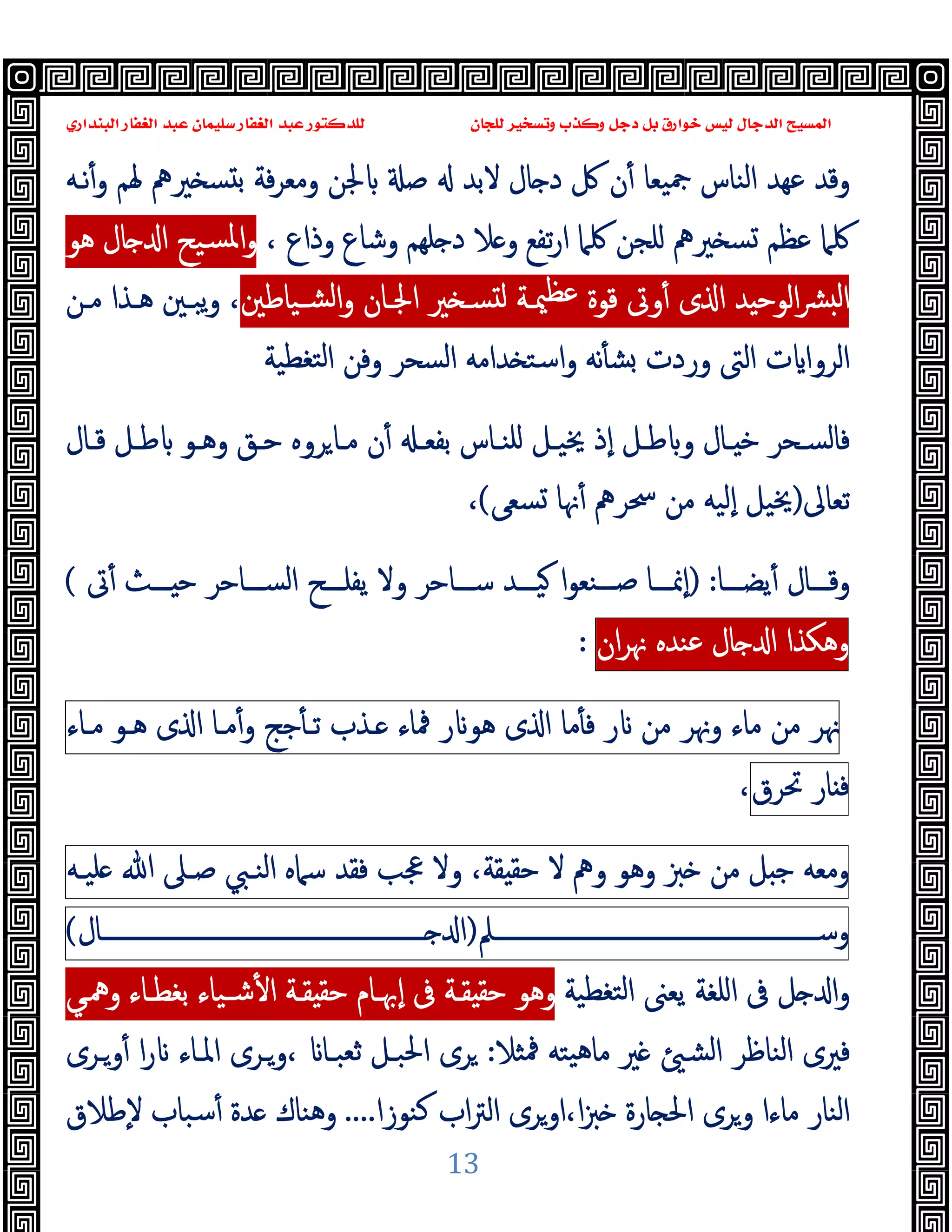 ‫ﻭﻛ‬ ‫ﺩﺟﻞ‬ ‫ﺑﻞ‬ ‫ﺧﻮﺍﺭﻕ‬ ‫ﻟﻴﺲ‬ ‫ﺍﻟﺪﺟﺎﻝ‬ ‫ﺍﻟﻤﺴﻴﺢ‬
‫ﺍﻟﺒﻨﺪﺍﺭﻱ‬ ‫ﺍﻟﻐﻔﺎﺭ‬ ‫ﻋﺒﺪ‬ ‫ﺳﻠﻴﻤﺎﻥ‬ ‫ﺍﻟﻐﻔﺎﺭ‬ ‫ﻋﺒﺪ‬ ‫ﻟﻠﺪﻛﺘﻮﺭ‬ ‫ﻟﻠﺠﺎﻥ‬ ‫ﻭﺗﺴﺨﻴﺮ‬ ‫ﺬﺏ‬
13
‫ﲑﱒ‬ ‫ﺴ‬ ‫ﺑ‬ ‫ﻓﺔ‬‫ﺮ‬‫وﻣﻌ‬ ‫ﳉﻦ‬ ‫ﺻ‬ ‫ﻻﺑﺪ‬ ‫ﺎل‬ ‫د‬ ‫ﰻ‬ ‫ن‬ٔ ‫ﲨﯿﻌﺎ‬ ‫اﻟﻨﺎس‬ ‫ﻋﻬﺪ‬ ‫وﻗﺪ‬
‫ﻧـﻪ‬ٔ‫و‬ ‫ﳍﻢ‬
‫ﲑﱒ‬ ‫ﺴ‬ ‫ﻋﻈﻢ‬ ‫ﳇﲈ‬
، ‫وذاع‬ ‫وﺷﺎع‬ ‫ﻠﻬﻢ‬ ‫د‬ ‫ﻼ‬ ‫و‬ ‫ﺗﻔﻊ‬‫ر‬‫ا‬ ‫ﳇﲈ‬ ‫ﻠﺠﻦ‬
‫ﻫﻮ‬ ‫ﺎل‬ ‫ا‬ ‫ﺴﯿﺢ‬‫ﳌ‬‫ا‬‫و‬
‫ﺸـﯿﺎﻃﲔ‬‫ﻟ‬‫ا‬‫و‬ ‫اﳉـﺎن‬ ‫ﲑ‬ ‫ﺴـ‬ ‫ﻟ‬ ‫ﳰـﺔ‬‫ﻋﻈ‬ ‫ﻗﻮة‬ ‫وﰏ‬ٔ ‫ى‬ ‫ا‬ ‫ﺪ‬ ‫اﻟﻮﺣ‬‫ﴩ‬ ‫ﻟ‬‫ا‬
،
‫ﻣـﻦ‬ ‫ﻫـﺬا‬ ‫ﯾﺒـﲔ‬‫و‬
‫اﻟﺮوا‬
‫ﺘﻐﻄﯿﺔ‬‫ﻟ‬‫ا‬ ‫وﻓﻦ‬ ‫اﻟﺴﺤﺮ‬ ‫ﺪاﻣﻪ‬ ‫اﺳﺘ‬‫و‬ ‫ﻧﻪ‬ٔ ‫ﺸ‬ ‫وردت‬ ‫اﻟﱴ‬ ‫ت‬
‫ﺑ‬ ‫ـﺎس‬‫ـ‬‫ﻠﻨ‬ ‫ـﻞ‬‫ـ‬‫ﳜﯿ‬ ‫ٕذ‬‫ا‬ ‫ـﻞ‬‫ـ‬‫ﻃ‬ ‫و‬ ‫ـﺎل‬‫ـ‬ ‫ﺧ‬ ‫ـﺤﺮ‬‫ـ‬‫ﻓﺎﻟﺴ‬
‫ـ‬‫ـ‬‫ﻔﻌ‬
‫ـﺎل‬‫ـ‬‫ﻗ‬ ‫ـﻞ‬‫ـ‬‫ﻃ‬ ‫ـﻮ‬‫ـ‬‫وﻫ‬ ‫ـﻖ‬‫ـ‬‫ﺣ‬ ‫ﺮوﻩ‬‫ـﺎ‬‫ـ‬‫ﻣ‬ ‫ن‬ٔ
‫ﺗﻌﺎﱃ‬
)
‫ﺴﻌﻰ‬ ‫ﳖﺎ‬ٔ ‫ﲮﺮﱒ‬ ‫ﻣﻦ‬ ‫ٕﻟﯿﻪ‬‫ا‬ ‫ﳜﯿﻞ‬
(
،
‫ـــﺎ‬‫ـ‬‫ﯾﻀ‬ٔ ‫ـــﺎل‬‫ـ‬‫وﻗ‬
:
)
‫ﰏ‬ٔ ‫ـــﺚ‬‫ـ‬ ‫ﺣ‬ ‫ـــﺎﺣﺮ‬‫ـ‬‫اﻟﺴ‬ ‫ـــﺢ‬‫ـ‬‫ﯾﻔﻠ‬ ‫وﻻ‬ ‫ـــﺎﺣﺮ‬‫ـ‬‫ﺳ‬ ‫ـــﺪ‬‫ـ‬‫ﯿ‬ ‫ا‬‫ﻮ‬‫ـــﻨﻌ‬‫ـ‬‫ﺻ‬ ‫ـــﺎ‬‫ـ‬‫ٕﳕ‬‫ا‬
(
‫وﻫﻜﺬا‬
‫ﺎل‬ ‫ا‬
‫ﻋﻨﺪﻩ‬
‫ان‬‫ﺮ‬‫ﳖ‬
:
‫ﳖﺮ‬
‫ﻣﻦ‬
‫ﻣﺎء‬
‫وﳖﺮ‬
‫ﻣﻦ‬
‫ر‬
‫ﻣﺎ‬ٔ ‫ﻓ‬
‫ى‬ ‫ا‬
‫ر‬ ‫ﻫﻮ‬
‫ﳁﺎء‬
‫ـﺬب‬
‫ﺟﺞ‬ٔ ‫ﺗـ‬
‫ﻣـﺎ‬ٔ‫و‬
‫ى‬ ‫ا‬
‫ﻫـﻮ‬
‫ﻣـﺎء‬
‫ﺎر‬ ‫ﻓ‬
‫ﲢﺮق‬
،
‫وﻣﻌﻪ‬
‫ﻞ‬ ‫ﺟ‬
‫ﻣﻦ‬
‫ﱫ‬
‫وﻫﻮ‬
‫وﱒ‬
‫ﻻ‬
،‫ﻘﺔ‬ ‫ﺣﻘ‬
‫وﻻ‬
‫ﲺﺐ‬
‫ﻓﻘﺪ‬
‫ﺳﲈﻩ‬
‫اﻟﻨـﱯ‬
‫ﺻـﲆ‬
‫ﷲ‬
‫ﻠﯿـﻪ‬
‫وﺳــــــــــــــــــــــــــــــــــــــــــــــــــــــﲅ‬
)
‫ــــــــــــــــــــــــــــــــــــــــــــــــــــــﺎل‬ ‫ا‬
(
‫ا‬‫و‬
‫ﺘﻐﻄﯿﺔ‬‫ﻟ‬‫ا‬ ‫ﯾﻌﲎ‬ ‫اﻠﻐﺔ‬ ‫ﰱ‬ ‫ﻞ‬
‫ﺑﻐﻄـﺎء‬ ‫ﺷـﯿﺎء‬ٔ ‫ا‬ ‫ﻘـﺔ‬ ‫ﺣﻘ‬ ‫ٕﲠـﺎم‬‫ا‬ ‫ﰱ‬ ‫ﻘـﺔ‬ ‫ﺣﻘ‬ ‫وﻫﻮ‬
‫وﳘـﻲ‬
‫ﲑ‬ ‫اﻟﺸ‬ ‫اﻟﻨﺎﻇﺮ‬ ‫ﻓﲑى‬
‫ﳁﺜﻼ‬ ‫ﯿﺘﻪ‬‫ﻫ‬‫ﻣﺎ‬
:
‫ﺮى‬
‫وـﺮى‬ٔ ‫ا‬‫ر‬ ‫اﳌـﺎء‬ ‫وـﺮى‬، ‫ﺛﻌﺒـﺎ‬ ‫اﳊﺒـﻞ‬
‫ﻛﻨﻮزا‬ ‫اب‬‫ﱰ‬‫اﻟ‬ ‫اوﺮى‬،‫ا‬‫ﱫ‬ ‫ﺎرة‬ ‫اﳊ‬ ‫وﺮى‬ ‫ﻣﺎءا‬ ‫اﻟﻨﺎر‬
....
‫ٕﻃﻼق‬‫ﻻ‬ ‫ﺳﺒﺎب‬ٔ ‫ﺪة‬ ‫وﻫﻨﺎك‬
 