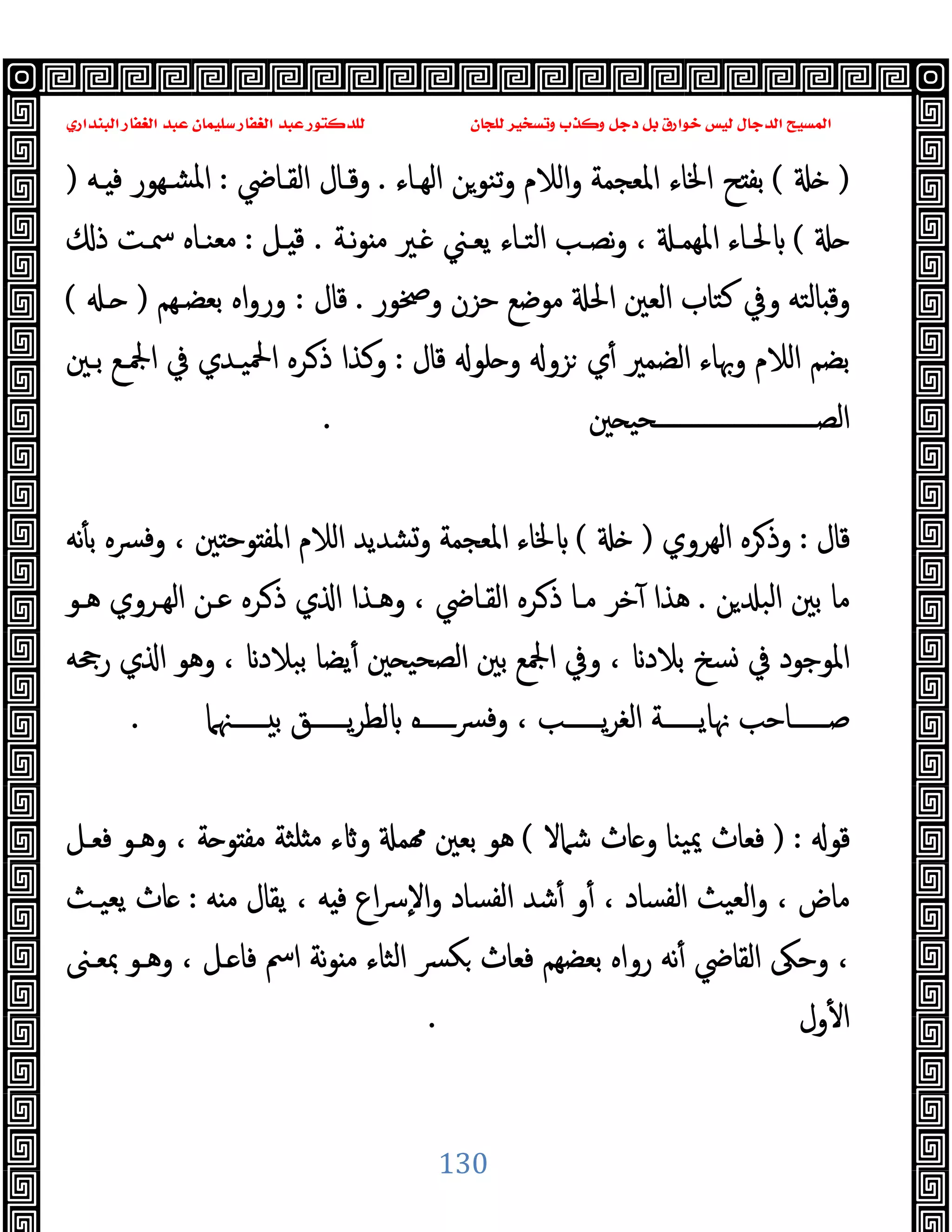 ‫ﻭﻛ‬ ‫ﺩﺟﻞ‬ ‫ﺑﻞ‬ ‫ﺧﻮﺍﺭﻕ‬ ‫ﻟﻴﺲ‬ ‫ﺍﻟﺪﺟﺎﻝ‬ ‫ﺍﻟﻤﺴﻴﺢ‬
‫ﺍﻟﺒﻨﺪﺍﺭﻱ‬ ‫ﺍﻟﻐﻔﺎﺭ‬ ‫ﻋﺒﺪ‬ ‫ﺳﻠﻴﻤﺎﻥ‬ ‫ﺍﻟﻐﻔﺎﺭ‬ ‫ﻋﺒﺪ‬ ‫ﻟﻠﺪﻛﺘﻮﺭ‬ ‫ﻟﻠﺠﺎﻥ‬ ‫ﻭﺗﺴﺨﻴﺮ‬ ‫ﺬﺏ‬
130
)
(
‫اﻟﻬـﺎء‬ ‫ﺗﻨﻮﻦ‬‫و‬ ‫اﻟﻼم‬‫و‬ ‫اﳌﻌﺠﻤﺔ‬ ‫اﳋﺎء‬ ‫ﺢ‬ ‫ﺑﻔ‬
.
‫اﻟﻘـﺎﴈ‬ ‫وﻗـﺎل‬
:
‫ـﻪ‬ ‫ﻓ‬ ‫ﺸـﻬﻮر‬‫ﳌ‬‫ا‬
)
(
‫ﻧـﺔ‬‫ﻮ‬ ‫ﻣ‬ ‫ـﲑ‬ ‫ﯾﻌـﲏ‬ ‫اﻟﺘـﺎء‬ ‫ﻧﺼـﺐ‬‫و‬ ، ‫اﳌﻬﻤـ‬ ‫ﳊـﺎء‬
.
‫ـﻞ‬ ‫ﻗ‬
:
‫ﻣﻌ‬
‫ذ‬ ‫ﲰـﺖ‬ ‫ﻨـﺎﻩ‬
‫وﲲﻮر‬ ‫ﺣﺰن‬ ‫ﻣﻮﺿﻊ‬ ‫اﳊ‬ ‫اﻟﻌﲔ‬ ‫ﻛﺘﺎب‬ ‫وﰲ‬ ‫ﺎﻟﺘﻪ‬ ‫وﻗ‬
.
‫ﻗﺎل‬
:
‫ﺑﻌﻀـﻬﻢ‬ ‫اﻩ‬‫و‬‫ور‬
)
‫ـ‬
(
‫ﻗﺎل‬ ‫ﻠﻮ‬ ‫و‬ ‫ﺰو‬ ‫ي‬ٔ ‫اﻟﻀﻤﲑ‬ ‫وﲠﺎء‬ ‫اﻟﻼم‬ ‫ﺑﻀﻢ‬
:
‫ﺑـﲔ‬ ‫اﶺـﻊ‬ ‫ﰲ‬ ‫اﶵﯿـﺪي‬ ‫ـﺮﻩ‬‫ذ‬ ‫وﻛﺬا‬
‫ﲔ‬ ‫ــــــــــــــــــــــــــﺤﯿ‬‫ـ‬‫اﻟﺼ‬
.
‫ﻗﺎل‬
:
‫اﻟﻬﺮوي‬ ‫ﺮﻩ‬‫وذ‬
)
(
‫ﻧﻪ‬ٔ ‫ﺑ‬ ‫ﴪﻩ‬‫ﻓ‬‫و‬ ، ‫ﲔ‬ ‫ﻮﺣ‬ ‫اﳌﻔ‬ ‫اﻟﻼم‬ ‫وﺸﺪﯾﺪ‬ ‫اﳌﻌﺠﻤﺔ‬ ‫ﳋﺎء‬
‫ﺑ‬ ‫ﻣﺎ‬
‫ﻦ‬ ‫اﻟﺒ‬ ‫ﲔ‬
.
‫ﻫـﻮ‬ ‫اﻟﻬـﺮوي‬ ‫ﻋـﻦ‬ ‫ـﺮﻩ‬‫ذ‬ ‫ي‬ ‫ا‬ ‫وﻫـﺬا‬ ، ‫اﻟﻘـﺎﴈ‬ ‫ـﺮﻩ‬‫ذ‬ ‫ﻣـﺎ‬ ‫ﺧﺮ‬ٓ ‫ﻫﺬا‬
‫رﲧﻪ‬ ‫ي‬ ‫ا‬ ‫وﻫﻮ‬ ، ‫ﺑﺒﻼد‬ ‫ﯾﻀﺎ‬ٔ ‫ﲔ‬ ‫اﻟﺼﺤﯿ‬ ‫ﺑﲔ‬ ‫اﶺﻊ‬ ‫وﰲ‬ ، ‫ﺑﻼد‬ ‫ﺴﺦ‬ ‫ﰲ‬ ‫اﳌﻮﺟﻮد‬
‫ــــــﳯﲈ‬‫ـ‬ ‫ﺑ‬ ‫ــــــﻖ‬‫ـ‬‫ﯾ‬‫ﺮ‬‫ﻟﻄ‬ ‫ــــــﻩ‬‫ـ‬‫ﴪ‬‫وﻓ‬ ، ‫ــــــﺐ‬‫ـ‬‫ﯾ‬‫ﺮ‬‫اﻟﻐ‬ ‫ــــــﺔ‬‫ـ‬‫ﳖﺎﯾ‬ ‫ــــــﺎﺣﺐ‬‫ـ‬‫ﺻ‬
.
‫ﻗﻮ‬
) :
‫ﺷﲈﻻ‬ ‫ﺎث‬ ‫و‬ ‫ﯿﻨﺎ‬‫ﳝ‬ ‫ﻓﻌﺎث‬
(
‫وﻫـ‬ ، ‫ﺔ‬ ‫ﻮ‬ ‫ﻣﻔ‬ ‫ﻠﺜﺔ‬ ‫ﻣ‬ ‫ء‬ ‫و‬ ‫ﻤ‬ ‫ﺑﻌﲔ‬ ‫ﻫﻮ‬
‫ﻓﻌـﻞ‬ ‫ﻮ‬
‫ﻪ‬ ‫ﻣ‬ ‫ﯾﻘﺎل‬ ، ‫ﻪ‬ ‫ﻓ‬ ‫اع‬‫ﴎ‬ٕ‫ﻻ‬‫ا‬‫و‬ ‫اﻟﻔﺴﺎد‬ ‫ﺷﺪ‬ٔ ‫و‬ٔ ، ‫اﻟﻔﺴﺎد‬ ‫اﻟﻌﯿﺚ‬‫و‬ ، ‫ﻣﺎض‬
:
‫ﯾﻌﯿـﺚ‬ ‫ﺎث‬
‫ﲟﻌـﲎ‬ ‫وﻫـﻮ‬ ، ‫ـﻞ‬ ‫ﻓﺎ‬ ‫اﰟ‬ ‫ﻧﺔ‬‫ﻮ‬ ‫ﻣ‬ ‫اﻟﺜﺎء‬ ‫ﴪ‬‫ﻜ‬ ‫ﻓﻌﺎث‬ ‫ﺑﻌﻀﻬﻢ‬ ‫رواﻩ‬ ‫ﻧﻪ‬ٔ ‫اﻟﻘﺎﴈ‬ ‫وﺣﲃ‬ ،
‫ول‬ٔ ‫ا‬
.
 