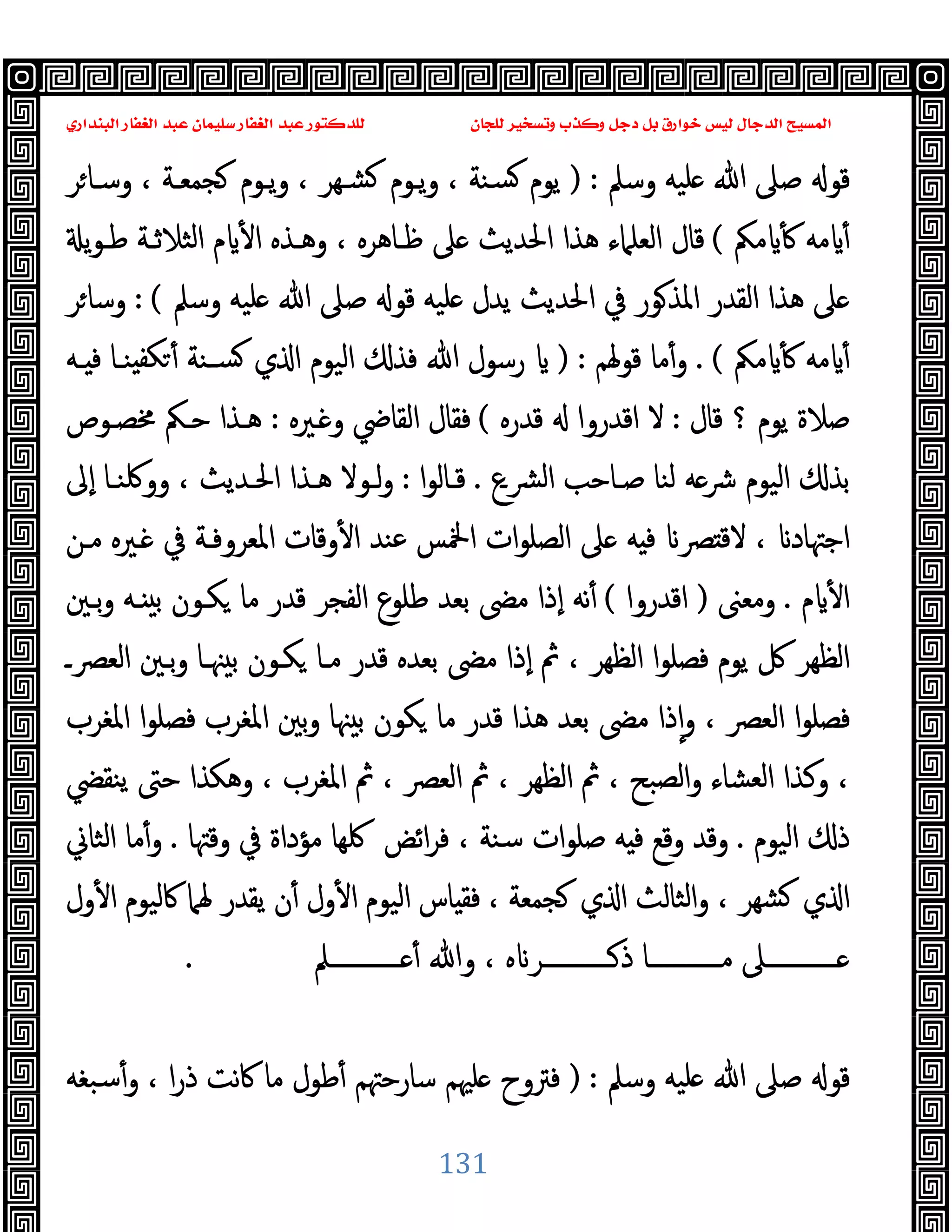 ‫ﻭﻛ‬ ‫ﺩﺟﻞ‬ ‫ﺑﻞ‬ ‫ﺧﻮﺍﺭﻕ‬ ‫ﻟﻴﺲ‬ ‫ﺍﻟﺪﺟﺎﻝ‬ ‫ﺍﻟﻤﺴﻴﺢ‬
‫ﺍﻟﺒﻨﺪﺍﺭﻱ‬ ‫ﺍﻟﻐﻔﺎﺭ‬ ‫ﻋﺒﺪ‬ ‫ﺳﻠﻴﻤﺎﻥ‬ ‫ﺍﻟﻐﻔﺎﺭ‬ ‫ﻋﺒﺪ‬ ‫ﻟﻠﺪﻛﺘﻮﺭ‬ ‫ﻟﻠﺠﺎﻥ‬ ‫ﻭﺗﺴﺨﻴﺮ‬ ‫ﺬﺏ‬
131
‫وﺳﲅ‬ ‫ﻠﯿﻪ‬ ‫ﷲ‬ ‫ﺻﲆ‬ ‫ﻗﻮ‬
) :
‫ﺮ‬‫وﺳـﺎ‬ ، ‫ﺠﻤﻌـﺔ‬ ‫ﯾـﻮم‬‫و‬ ، ‫ﺸـﻬﺮ‬ ‫ﯾـﻮم‬‫و‬ ، ‫ﺴﻨﺔ‬ ‫ﯾﻮم‬
‫ﻣﲂ‬ ٔ ‫ﻣﻪ‬ ٔ
(
‫اﻟﻌﻠﲈء‬ ‫ﻗﺎل‬
‫ﯾ‬‫ﻮ‬‫ﻃـ‬ ‫اﻟﺜﻼﺛـﺔ‬ ‫م‬ ٔ ‫ا‬ ‫وﻫـﺬﻩ‬ ، ‫ﻇـﺎﻫﺮﻩ‬ ‫ﲆ‬ ‫اﳊﺪﯾﺚ‬ ‫ﻫﺬا‬
‫وﺳﲅ‬ ‫ﻠﯿﻪ‬ ‫ﷲ‬ ‫ﺻﲆ‬ ‫ﻗﻮ‬ ‫ﻠﯿﻪ‬ ‫ﯾﺪل‬ ‫اﳊﺪﯾﺚ‬ ‫ﰲ‬ ‫ﻮر‬‫اﳌﺬ‬ ‫اﻟﻘﺪر‬ ‫ﻫﺬا‬ ‫ﲆ‬
: (
‫ﺮ‬‫وﺳﺎ‬
‫ﻣﲂ‬ ٔ ‫ﻣﻪ‬ ٔ
. (
‫ﻗﻮﳍﻢ‬ ‫ﻣﺎ‬ٔ‫و‬
) :
‫ـﻪ‬ ‫ﻓ‬ ‫ﻨـﺎ‬ ‫ﻜﻔ‬ ٔ ‫ﺴـﻨﺔ‬ ‫ي‬ ‫ا‬ ‫اﻟﯿﻮم‬ ‫ﻓﺬ‬ ‫ﷲ‬ ‫رﺳﻮل‬
‫ﻗﺎل‬ ‫؟‬ ‫ﯾﻮم‬ ‫ﺻﻼة‬
:
‫ﻗﺪرﻩ‬ ‫اﻗﺪروا‬ ‫ﻻ‬
(
‫ـﲑ‬ ‫و‬ ‫اﻟﻘﺎﴈ‬ ‫ﻓﻘﺎل‬
‫ﻩ‬
:
‫ﳐﺼـﻮص‬ ‫ﺣـﲂ‬ ‫ﻫـﺬا‬
‫ﴩـع‬‫ﻟ‬‫ا‬ ‫ﺻـﺎﺣﺐ‬ ‫ﻟﻨﺎ‬ ‫ﻪ‬‫ﴍ‬ ‫اﻟﯿﻮم‬ ‫ﺑﺬ‬
.
‫ا‬‫ﻮ‬‫ﻗـﺎﻟ‬
:
‫ٕﱃ‬‫ا‬ ‫ووﳇﻨـﺎ‬ ، ‫اﳊـﺪﯾﺚ‬ ‫ﻫـﺬا‬ ‫ﻟـﻮﻻ‬‫و‬
‫ﻣـﻦ‬ ‫ـﲑﻩ‬ ‫ﰲ‬ ‫اﳌﻌﺮوﻓـﺔ‬ ‫وﻗﺎت‬ٔ ‫ا‬ ‫ﻋﻨﺪ‬ ‫اﶆﺲ‬ ‫ات‬‫ﻮ‬‫اﻟﺼﻠ‬ ‫ﲆ‬ ‫ﻪ‬ ‫ﻓ‬ ‫ﴫ‬ ‫ﻻﻗ‬ ، ‫اﺟﳤﺎد‬
‫م‬ ٔ ‫ا‬
.
‫وﻣﻌﲎ‬
)
‫اﻗﺪروا‬
(
‫ﺑـﲔ‬‫و‬ ‫ـﻪ‬ ‫ﺑ‬ ‫ﻜـﻮن‬ ‫ﻣﺎ‬ ‫ﻗﺪر‬ ‫اﻟﻔﺠﺮ‬ ‫ﻃﻠﻮع‬ ‫ﺑﻌﺪ‬ ‫ﻣﴣ‬ ‫ٕذا‬‫ا‬ ‫ﻧﻪ‬ٔ
‫ﻓﺼﻠﻮ‬ ‫ﯾﻮم‬ ‫ﰻ‬ ‫اﻟﻈﻬﺮ‬
‫اﻟﻌﴫـ‬ ‫ﺑـﲔ‬‫و‬ ‫ﳯـﺎ‬ ‫ﺑ‬ ‫ﻜـﻮن‬ ‫ﻣـﺎ‬ ‫ﻗﺪر‬ ‫ﺑﻌﺪﻩ‬ ‫ﻣﴣ‬ ‫ٕذا‬‫ا‬ ‫ﰒ‬ ، ‫اﻟﻈﻬﺮ‬ ‫ا‬
‫اﳌﻐﺮب‬ ‫ا‬‫ﻮ‬‫ﻓﺼﻠ‬ ‫اﳌﻐﺮب‬ ‫ﺑﲔ‬‫و‬ ‫ﳯﺎ‬ ‫ﺑ‬ ‫ﻜﻮن‬ ‫ﻣﺎ‬ ‫ﻗﺪر‬ ‫ﻫﺬا‬ ‫ﺑﻌﺪ‬ ‫ﻣﴣ‬ ‫ذا‬ٕ‫ا‬‫و‬ ، ‫اﻟﻌﴫ‬ ‫ا‬‫ﻮ‬‫ﻓﺼﻠ‬
‫ﯾﻨﻘﴤ‬ ‫ﺣﱴ‬ ‫وﻫﻜﺬا‬ ، ‫اﳌﻐﺮب‬ ‫ﰒ‬ ، ‫اﻟﻌﴫ‬ ‫ﰒ‬ ، ‫اﻟﻈﻬﺮ‬ ‫ﰒ‬ ، ‫اﻟﺼﺒﺢ‬‫و‬ ‫اﻟﻌﺸﺎء‬ ‫وﻛﺬا‬ ،
‫اﻟﯿﻮم‬ ‫ذ‬
.
‫اﺋﺾ‬‫ﺮ‬‫ﻓ‬ ، ‫ﺳﻨﺔ‬ ‫ات‬‫ﻮ‬‫ﺻﻠ‬ ‫ﻪ‬ ‫ﻓ‬ ‫وﻗﻊ‬ ‫وﻗﺪ‬
‫ﻣﺆداة‬ ‫ﳇﻬﺎ‬
‫وﻗﳤﺎ‬ ‫ﰲ‬
.
‫اﻟﺜﺎﱐ‬ ‫ﻣﺎ‬ٔ‫و‬
‫ول‬ٔ ‫ا‬ ‫ﰷﻟﯿﻮم‬ ‫ﳍﲈ‬ ‫ﯾﻘﺪر‬ ‫ن‬ٔ ‫ول‬ٔ ‫ا‬ ‫اﻟﯿﻮم‬ ‫ﺎس‬ ‫ﻓﻘ‬ ، ‫ﺠﻤﻌﺔ‬ ‫ي‬ ‫ا‬ ‫اﻟﺜﺎﻟﺚ‬‫و‬ ، ‫ﺸﻬﺮ‬ ‫ي‬ ‫ا‬
‫ــــــــــــﲅ‬ ٔ ‫وﷲ‬ ، ‫ﻩ‬ ‫ــــــــــــﺮ‬‫ذ‬ ‫ﻣــــــــــــﺎ‬ ‫ــــــــــــﲆ‬
.
‫وﺳﲅ‬ ‫ﻠﯿﻪ‬ ‫ﷲ‬ ‫ﺻﲆ‬ ‫ﻗﻮ‬
) :
‫ﺳﺒﻐﻪ‬ٔ‫و‬ ، ‫ا‬‫ر‬‫ذ‬ ‫ﻧﺖ‬‫ﰷ‬ ‫ﻣﺎ‬ ‫ﻃﻮل‬ٔ ‫ﺳﺎرﺣﳤﻢ‬ ‫ﻠﳱﻢ‬ ‫ﻓﱰوح‬
 