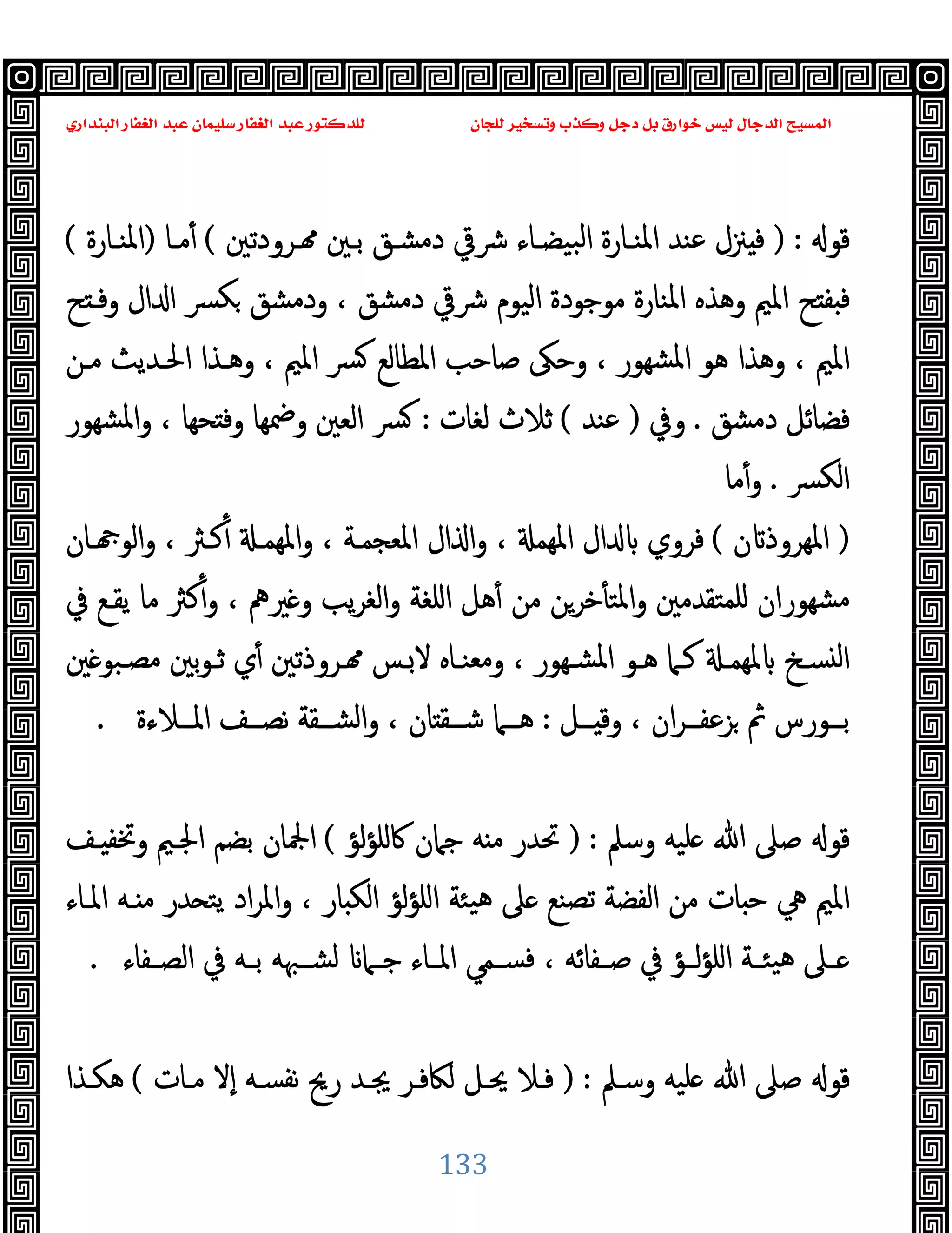 ‫ﻭﻛ‬ ‫ﺩﺟﻞ‬ ‫ﺑﻞ‬ ‫ﺧﻮﺍﺭﻕ‬ ‫ﻟﻴﺲ‬ ‫ﺍﻟﺪﺟﺎﻝ‬ ‫ﺍﻟﻤﺴﻴﺢ‬
‫ﺍﻟﺒﻨﺪﺍﺭﻱ‬ ‫ﺍﻟﻐﻔﺎﺭ‬ ‫ﻋﺒﺪ‬ ‫ﺳﻠﻴﻤﺎﻥ‬ ‫ﺍﻟﻐﻔﺎﺭ‬ ‫ﻋﺒﺪ‬ ‫ﻟﻠﺪﻛﺘﻮﺭ‬ ‫ﻟﻠﺠﺎﻥ‬ ‫ﻭﺗﺴﺨﻴﺮ‬ ‫ﺬﺏ‬
133
‫ﻗﻮ‬
) :
‫ـﺮودﺗﲔ‬ ‫ﺑـﲔ‬ ‫دﻣﺸـﻖ‬ ‫ﴍﰶ‬ ‫ﺒﯿﻀـﺎء‬‫ﻟ‬‫ا‬ ‫اﳌﻨـﺎرة‬ ‫ﻋﻨﺪ‬ ‫ﲋل‬ ‫ﻓ‬
(
‫ﻣـﺎ‬ٔ
)
‫اﳌﻨـﺎرة‬
(
‫ﺢ‬ ‫وﻓـ‬ ‫ال‬ ‫ا‬ ‫ﴪ‬‫ﻜ‬ ‫ودﻣﺸﻖ‬ ، ‫دﻣﺸﻖ‬ ‫ﴍﰶ‬ ‫اﻟﯿﻮم‬ ‫ﻣﻮﺟﻮدة‬ ‫اﳌﻨﺎرة‬ ‫وﻫﺬﻩ‬ ‫اﳌﲓ‬ ‫ﺢ‬ ‫ﻔ‬ ‫ﻓ‬
‫ﺻﺎﺣﺐ‬ ‫وﺣﲃ‬ ، ‫ﺸﻬﻮر‬‫ﳌ‬‫ا‬ ‫ﻫﻮ‬ ‫وﻫﺬا‬ ، ‫اﳌﲓ‬
‫ﻣـﻦ‬ ‫اﳊـﺪﯾﺚ‬ ‫وﻫـﺬا‬ ، ‫اﳌﲓ‬ ‫ﴪ‬ ‫اﳌﻄﺎﻟﻊ‬
‫دﻣﺸﻖ‬ ‫ﻓﻀﺎﺋﻞ‬
.
‫وﰲ‬
)
‫ﻋﻨﺪ‬
(
‫ﻟﻐﺎت‬ ‫ﺛﻼث‬
:
‫ﺸﻬﻮر‬‫ﳌ‬‫ا‬‫و‬ ، ‫ﺤﻬﺎ‬ ‫وﻓ‬ ‫وﲷﻬﺎ‬ ‫اﻟﻌﲔ‬ ‫ﴪ‬
‫ﴪ‬‫ﻟﻜ‬‫ا‬
.
‫ﻣﺎ‬ٔ‫و‬
)
‫ن‬ ‫اﳌﻬﺮوذ‬
(
‫ـﺎن‬ ‫اﻟﻮ‬‫و‬ ، ‫ﻛـﱶ‬ٔ ‫اﳌﻬﻤـ‬‫و‬ ، ‫اﳌﻌﺠﻤـﺔ‬ ‫ال‬ ‫ا‬‫و‬ ، ‫اﳌﻬﻤ‬ ‫ال‬ ‫ﻓﺮوي‬
‫ﲑﱒ‬ ‫و‬ ‫ﯾﺐ‬‫ﺮ‬‫اﻟﻐ‬‫و‬ ‫اﻠﻐﺔ‬ ‫ﻫﻞ‬ٔ ‫ﻣﻦ‬ ‫ﺧﺮﻦ‬ٔ ‫اﳌﺘ‬‫و‬ ‫ﻠﻤﺘﻘﺪﻣﲔ‬ ‫ﺸﻬﻮران‬‫ﻣ‬
‫ﰲ‬ ‫ﯾﻘـﻊ‬ ‫ﻣﺎ‬ ‫ﻛﱶ‬ٔ‫و‬ ،
‫ﲔ‬ ‫ـﺒﻮ‬‫ـ‬‫ﻣﺼ‬ ‫ﺑﲔ‬‫ﻮ‬‫ﺛـ‬ ‫ي‬ٔ ‫ـﺮوذﺗﲔ‬ ‫ـﺲ‬‫ﻻ‬ ‫وﻣﻌﻨـﺎﻩ‬ ، ‫ـﻬﻮر‬‫ـ‬‫اﳌﺸ‬ ‫ﻫـﻮ‬ ‫ﻛـﲈ‬ ‫ﳌﻬﻤـ‬ ‫ﺴـﺦ‬ ‫ﻟ‬‫ا‬
‫ــﻞ‬‫ـ‬ ‫وﻗ‬ ، ‫ان‬‫ﺮ‬‫ــ‬‫ـ‬‫ﺰﻋﻔ‬ ‫ﰒ‬ ‫ــﻮرس‬‫ـ‬‫ﺑ‬
:
‫ــﻼءة‬‫ـ‬‫اﳌ‬ ‫ــﻒ‬‫ـ‬‫ﻧﺼ‬ ‫ــﻘﺔ‬‫ـ‬‫اﻟﺸ‬‫و‬ ، ‫ﺎن‬ ‫ــﻘ‬‫ـ‬‫ﺷ‬ ‫ــﲈ‬‫ـ‬‫ﻫ‬
.
‫وﺳﲅ‬ ‫ﻠﯿﻪ‬ ‫ﷲ‬ ‫ﺻﲆ‬ ‫ﻗﻮ‬
) :
‫ﻟﺆ‬‫ﺆ‬‫ﰷﻠ‬ ‫ﺟﲈن‬ ‫ﻪ‬ ‫ﻣ‬ ‫ﲢﺪر‬
(
‫ـﻒ‬ ‫وﲣﻔ‬ ‫اﳉـﲓ‬ ‫ﺑﻀﻢ‬ ‫اﶺﺎن‬
‫ﲆ‬ ‫ﺗﺼﻨﻊ‬ ‫اﻟﻔﻀﺔ‬ ‫ﻣﻦ‬ ‫ﺎت‬ ‫ﺣ‬ ‫ﱔ‬ ‫اﳌﲓ‬
‫اﳌـﺎء‬ ‫ـﻪ‬ ‫ﻣ‬ ‫ﺪر‬ ‫ﯾﺘ‬ ‫اد‬‫ﺮ‬‫اﳌ‬‫و‬ ، ‫ﺎر‬ ‫اﻟﻜ‬ ‫ﻟﺆ‬‫ﺆ‬‫اﻠ‬ ‫ﯿﺌﺔ‬‫ﻫ‬
‫ـﻔﺎء‬‫ـ‬‫اﻟﺼ‬ ‫ﰲ‬ ‫ـﻪ‬‫ـ‬‫ﺑ‬ ‫ـﳢﻪ‬‫ـ‬‫ﻟﺸ‬ ‫ـﲈ‬‫ـ‬‫ﺟ‬ ‫ـﺎء‬‫ـ‬‫اﳌ‬ ‫ـﻤﻲ‬‫ـ‬‫ﻓﺴ‬ ، ‫ـﻔﺎﺋﻪ‬‫ـ‬‫ﺻ‬ ‫ﰲ‬ ‫ـﺆ‬‫ـ‬‫ﻟ‬‫ﺆ‬‫اﻠ‬ ‫ـﺔ‬‫ـ‬‫ﯿﺌ‬‫ﻫ‬ ‫ـﲆ‬‫ـ‬
.
‫وﺳـﲅ‬ ‫ﻠﯿﻪ‬ ‫ﷲ‬ ‫ﺻﲆ‬ ‫ﻗﻮ‬
) :
‫ﻣـﺎت‬ ‫ٕﻻ‬‫ا‬ ‫ﻧﻔﺴـﻪ‬ ‫رﱖ‬ ‫ﳚـﺪ‬ ‫ﻟﲀﻓـﺮ‬ ‫ﳛـﻞ‬ ‫ﻓـﻼ‬
(
‫ﻫﻜـﺬا‬
 