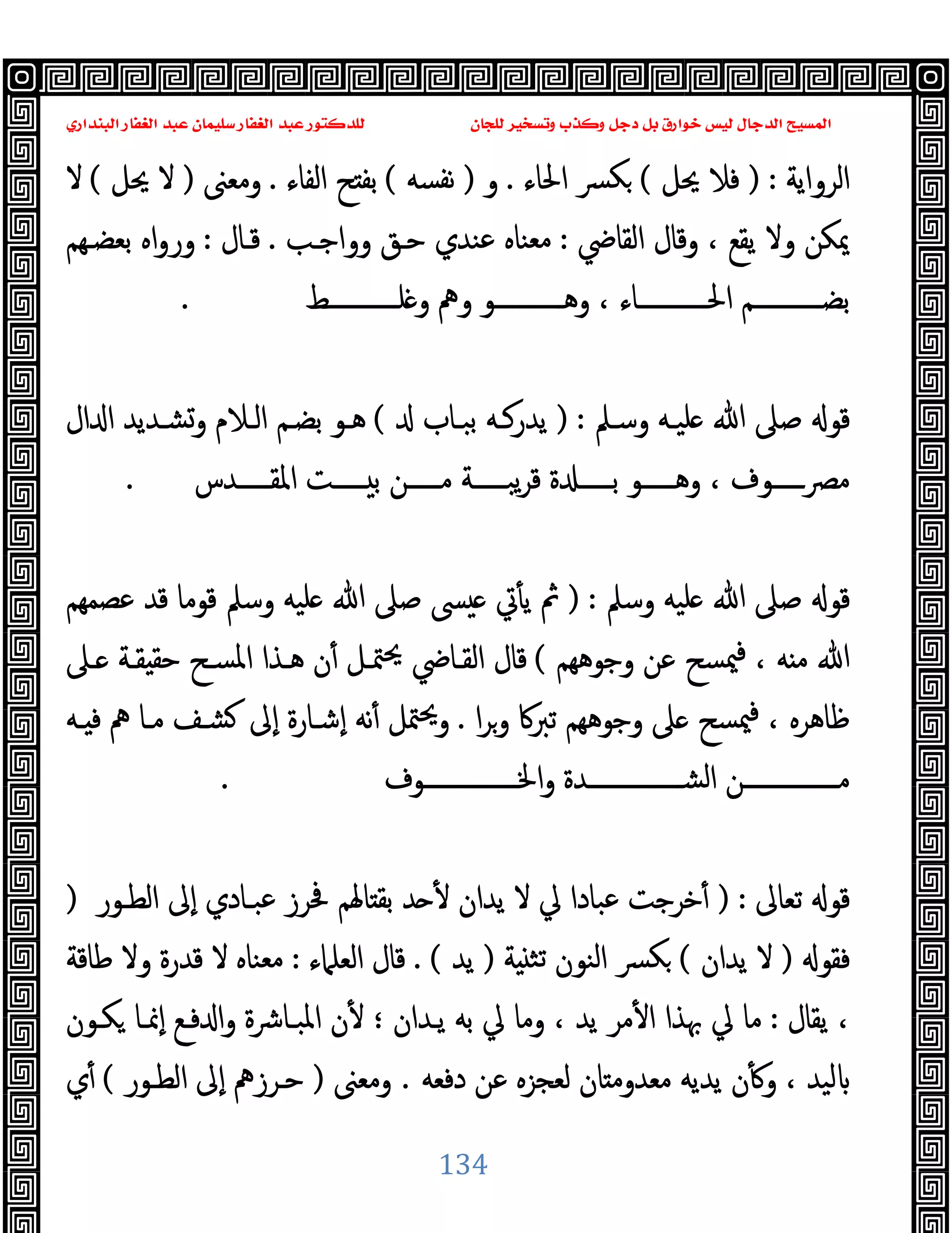 ‫ﻭﻛ‬ ‫ﺩﺟﻞ‬ ‫ﺑﻞ‬ ‫ﺧﻮﺍﺭﻕ‬ ‫ﻟﻴﺲ‬ ‫ﺍﻟﺪﺟﺎﻝ‬ ‫ﺍﻟﻤﺴﻴﺢ‬
‫ﺍﻟﺒﻨﺪﺍﺭﻱ‬ ‫ﺍﻟﻐﻔﺎﺭ‬ ‫ﻋﺒﺪ‬ ‫ﺳﻠﻴﻤﺎﻥ‬ ‫ﺍﻟﻐﻔﺎﺭ‬ ‫ﻋﺒﺪ‬ ‫ﻟﻠﺪﻛﺘﻮﺭ‬ ‫ﻟﻠﺠﺎﻥ‬ ‫ﻭﺗﺴﺨﻴﺮ‬ ‫ﺬﺏ‬
134
‫اﻟﺮواﯾﺔ‬
) :
‫ﳛﻞ‬ ‫ﻓﻼ‬
(
‫اﳊﺎء‬ ‫ﴪ‬‫ﻜ‬
.
‫و‬
)
‫ﻧﻔﺴﻪ‬
(
‫اﻟﻔﺎء‬ ‫ﺢ‬ ‫ﺑﻔ‬
.
‫وﻣﻌﲎ‬
)
‫ﳛﻞ‬ ‫ﻻ‬
(
‫ﻻ‬
‫اﻟﻘﺎﴈ‬ ‫وﻗﺎل‬ ، ‫ﯾﻘﻊ‬ ‫وﻻ‬ ‫ﳝﻜﻦ‬
:
‫وواﺟـﺐ‬ ‫ﺣـﻖ‬ ‫ﻋﻨﺪي‬ ‫ﻣﻌﻨﺎﻩ‬
.
‫ﻗـﺎل‬
:
‫ﺑﻌﻀـﻬﻢ‬ ‫اﻩ‬‫و‬‫ور‬
‫ـــــــــــﻂ‬‫ـ‬‫ﻠ‬ ‫و‬ ‫وﱒ‬ ‫ـــــــــــﻮ‬‫ـ‬‫وﻫ‬ ، ‫ـــــــــــﺎء‬‫ـ‬‫اﳊ‬ ‫ـــــــــــﻢ‬‫ـ‬‫ﺑﻀ‬
.
‫وﺳـﲅ‬ ‫ﻠﯿـﻪ‬ ‫ﷲ‬ ‫ﺻﲆ‬ ‫ﻗﻮ‬
) :
‫ﺑﺒـﺎب‬ ‫ﯾﺪرﻛـﻪ‬
(
‫ال‬ ‫ا‬ ‫وﺸـﺪﯾﺪ‬ ‫اﻟـﻼم‬ ‫ﺑﻀـﻢ‬ ‫ﻫـﻮ‬
‫ـــــﺪس‬‫ـ‬‫اﳌﻘ‬ ‫ـــــﺖ‬‫ـ‬ ‫ﺑ‬ ‫ـــــﻦ‬‫ـ‬‫ﻣ‬ ‫ـــــﺔ‬‫ـ‬‫ﯾﺒ‬‫ﺮ‬‫ﻗ‬ ‫ة‬ ‫ـــــ‬‫ـ‬‫ﺑ‬ ‫ـــــﻮ‬‫ـ‬‫وﻫ‬ ، ‫ــــــوف‬‫ﴫ‬‫ﻣ‬
.
‫وﺳﲅ‬ ‫ﻠﯿﻪ‬ ‫ﷲ‬ ‫ﺻﲆ‬ ‫ﻗﻮ‬
) :
‫ﴗ‬ ‫ﰐ‬ٔ ‫ﯾ‬ ‫ﰒ‬
‫ﻋﺼﻤﻬﻢ‬ ‫ﻗﺪ‬ ‫ﻗﻮﻣﺎ‬ ‫وﺳﲅ‬ ‫ﻠﯿﻪ‬ ‫ﷲ‬ ‫ﺻﲆ‬
‫وﺟﻮﻫﻬﻢ‬ ‫ﻋﻦ‬ ‫ﳰﺴﺢ‬‫ﻓ‬ ، ‫ﻪ‬ ‫ﻣ‬ ‫ﷲ‬
(
‫ـﲆ‬ ‫ﻘـﺔ‬ ‫ﺣﻘ‬ ‫اﳌﺴـﺢ‬ ‫ﻫـﺬا‬ ‫ن‬ٔ ‫ﳣـﻞ‬‫ﳛ‬ ‫اﻟﻘـﺎﴈ‬ ‫ﻗﺎل‬
‫ا‬‫ﺮ‬‫و‬ ‫ﺗﱪﰷ‬ ‫وﺟﻮﻫﻬﻢ‬ ‫ﲆ‬ ‫ﳰﺴﺢ‬‫ﻓ‬ ، ‫ﻇﺎﻫﺮﻩ‬
.
‫ـﻪ‬ ‫ﻓ‬ ‫ﱒ‬ ‫ﻣـﺎ‬ ‫ﺸـﻒ‬ ‫ٕﱃ‬‫ا‬ ‫ٕﺷـﺎرة‬‫ا‬ ‫ﻧﻪ‬ٔ ‫ﳣﻞ‬‫ﳛ‬‫و‬
‫اﳋــــــــــــــــﻮف‬‫و‬ ‫اﻟﺸــــــــــــــــﺪة‬ ‫ـــــــــــــــﻦ‬‫ـ‬‫ﻣ‬
.
‫ﺗﻌﺎﱃ‬ ‫ﻗﻮ‬
) :
‫ﻋﺒـﺎدي‬ ‫ﲿﺮز‬ ‫ﺎﳍﻢ‬ ‫ﺑﻘ‬ ‫ﺪ‬ ٔ ‫ﯾﺪان‬ ‫ﻻ‬ ‫ﱄ‬ ‫ﻋﺒﺎدا‬ ‫ﺧﺮﺟﺖ‬ٔ
‫اﻟﻄـﻮر‬ ‫ٕﱃ‬‫ا‬
)
‫ﻓﻘﻮ‬
)
‫ﯾﺪان‬ ‫ﻻ‬
(
‫ﺔ‬ ‫ﺗﺜ‬ ‫اﻟﻨﻮن‬ ‫ﴪ‬‫ﻜ‬
)
‫ﯾﺪ‬
. (
‫اﻟﻌﻠﲈء‬ ‫ﻗﺎل‬
:
‫ﻃﺎﻗﺔ‬ ‫وﻻ‬ ‫ﻗﺪرة‬ ‫ﻻ‬ ‫ﻣﻌﻨﺎﻩ‬
‫ﯾﻘﺎل‬ ،
:
‫ﯾـﺪان‬ ‫ﺑﻪ‬ ‫ﱄ‬ ‫وﻣﺎ‬ ، ‫ﯾﺪ‬ ‫ﻣﺮ‬ٔ ‫ا‬ ‫ﲠﺬا‬ ‫ﱄ‬ ‫ﻣﺎ‬
‫؛‬
‫ﻜـﻮن‬ ‫ٕﳕـﺎ‬‫ا‬ ‫ﻓـﻊ‬ ‫وا‬ ‫اﳌﺒـﺎﴍة‬ ‫ن‬ٔ
‫دﻓﻌﻪ‬ ‫ﻋﻦ‬ ‫ﻟﻌﺠﺰﻩ‬ ‫ﺎن‬ ‫ﻣﻌﺪوﻣ‬ ‫ﯾﺪﯾﻪ‬ ‫ن‬ٔ ‫و‬ ، ‫ﻟﯿﺪ‬
.
‫وﻣﻌﲎ‬
)
‫اﻟﻄـﻮر‬ ‫ٕﱃ‬‫ا‬ ‫ﺣـﺮزﱒ‬
(
‫ي‬ٔ
 