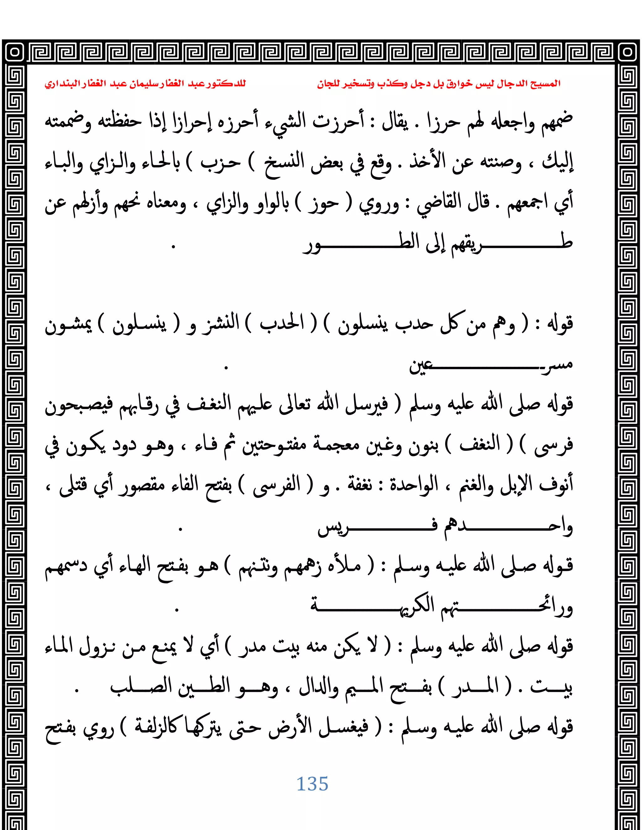 ‫ﻭﻛ‬ ‫ﺩﺟﻞ‬ ‫ﺑﻞ‬ ‫ﺧﻮﺍﺭﻕ‬ ‫ﻟﻴﺲ‬ ‫ﺍﻟﺪﺟﺎﻝ‬ ‫ﺍﻟﻤﺴﻴﺢ‬
‫ﺍﻟﺒﻨﺪﺍﺭﻱ‬ ‫ﺍﻟﻐﻔﺎﺭ‬ ‫ﻋﺒﺪ‬ ‫ﺳﻠﻴﻤﺎﻥ‬ ‫ﺍﻟﻐﻔﺎﺭ‬ ‫ﻋﺒﺪ‬ ‫ﻟﻠﺪﻛﺘﻮﺭ‬ ‫ﻟﻠﺠﺎﻥ‬ ‫ﻭﺗﺴﺨﻴﺮ‬ ‫ﺬﺏ‬
135
‫اﺟﻌ‬‫و‬ ‫ﲷﻬﻢ‬
‫ﺣﺮزا‬ ‫ﳍﻢ‬
.
‫ﯾﻘﺎل‬
:
‫وﲷﻤﺘﻪ‬ ‫ﺣﻔﻈﺘﻪ‬ ‫ٕذا‬‫ا‬ ‫ا‬‫ز‬‫ا‬‫ﺮ‬‫ٕﺣ‬‫ا‬ ‫ﺣﺮزﻩ‬ٔ ‫اﻟﴚء‬ ‫ﺣﺮزت‬ٔ
‫ﺬ‬ ٔ ‫ا‬ ‫ﻋﻦ‬ ‫ﻨﺘﻪ‬‫ﺻ‬‫و‬ ، ‫ٕﻟﯿﻚ‬‫ا‬
.
‫ﺴﺦ‬ ‫ﻟ‬‫ا‬ ‫ﺑﻌﺾ‬ ‫ﰲ‬ ‫وﻗﻊ‬
(
‫ﺣـﺰب‬
(
‫اﻟﺒـﺎء‬‫و‬ ‫اي‬‫ﺰ‬‫اﻟـ‬‫و‬ ‫ﳊـﺎء‬
‫اﲨﻌﻬﻢ‬ ‫ي‬ٔ
.
‫اﻟﻘﺎﴈ‬ ‫ﻗﺎل‬
:
‫وروي‬
)
‫ﺣﻮز‬
(
‫ﻋﻦ‬ ‫زﳍﻢ‬ٔ‫و‬ ‫ﳓﻬﻢ‬ ‫وﻣﻌﻨﺎﻩ‬ ، ‫اي‬‫ﺰ‬‫اﻟ‬‫و‬ ‫او‬‫ﻮ‬‫ﻟ‬
‫ـــــــــــــــــــﻮر‬‫ـ‬‫اﻟﻄ‬ ‫ٕﱃ‬‫ا‬ ‫ﯾﻘﻬﻢ‬‫ﺮ‬‫ـــــــــــــــــــ‬‫ـ‬‫ﻃ‬
.
‫ﻗﻮ‬
) :
‫ﺴﻠﻮن‬ ‫ﯾ‬ ‫ﺪب‬ ‫ﰻ‬ ‫ﻣﻦ‬ ‫وﱒ‬
) (
‫اﳊﺪب‬
(
‫و‬ ‫ﻟ‬‫ا‬
)
‫ﺴـﻠﻮن‬ ‫ﯾ‬
(
‫ﳝﺸـﻮن‬
‫ﲔ‬‫ــــــــــــــــــــــــــــ‬‫ﴪ‬‫ﻣ‬
.
‫وﺳﲅ‬ ‫ﻠﯿﻪ‬ ‫ﷲ‬ ‫ﺻﲆ‬ ‫ﻗﻮ‬
)
‫ﺼـﺒﺤﻮن‬ ‫ﻓ‬ ‫ﻗـﺎﲠﻢ‬‫ر‬ ‫ﰲ‬ ‫اﻟﻨﻐـﻒ‬ ‫ﻠـﳱﻢ‬ ‫ﺗﻌﺎﱃ‬ ‫ﷲ‬ ‫ﻓﲑﺳﻞ‬
‫ﻓﺮﳻ‬
) (
‫اﻟﻨﻐﻒ‬
(
‫ﰲ‬ ‫ﻜـﻮن‬ ‫دود‬ ‫وﻫـﻮ‬ ، ‫ﻓـﺎء‬ ‫ﰒ‬ ‫ﲔ‬ ‫ـﻮﺣ‬ ‫ﻣﻔ‬ ‫ﻣﻌﺠﻤـﺔ‬ ‫ـﲔ‬ ‫و‬ ‫ﺑﻨﻮن‬
‫ﺪة‬ ‫ا‬‫ﻮ‬‫اﻟ‬ ، ‫اﻟﻐﲌ‬‫و‬ ‫ٕﺑﻞ‬‫ﻻ‬‫ا‬ ‫ﻧﻮف‬ٔ
:
‫ﻧﻐﻔﺔ‬
.
‫و‬
)
‫اﻟﻔﺮﳻ‬
(
ٔ ‫ﻣﻘﺼﻮر‬ ‫اﻟﻔﺎء‬ ‫ﺢ‬ ‫ﺑﻔ‬
، ‫ﲆ‬ ‫ﻗ‬ ‫ي‬
‫ــــــــــــــــــــﺮﺲ‬‫ـ‬‫ﻓ‬ ‫ــــــــــــــــــــﺪﱒ‬‫ـ‬ ‫ا‬‫و‬
.
‫ـﲅ‬‫ـ‬‫وﺳ‬ ‫ـﻪ‬‫ـ‬‫ﻠﯿ‬ ‫ﷲ‬ ‫ـﲆ‬‫ـ‬‫ﺻ‬ ‫ـﻮ‬‫ـ‬‫ﻗ‬
) :
‫ـﳯﻢ‬‫ـ‬ ‫ﻧ‬‫و‬ ‫ـﻢ‬‫ـ‬‫زﳘﻬ‬ ‫ﻩ‬ٔ ‫ـ‬‫ـ‬‫ﻣ‬
(
‫ـﻢ‬‫ـ‬‫دﲰﻬ‬ ‫ي‬ٔ ‫ـﺎء‬‫ـ‬‫اﻟﻬ‬ ‫ﺢ‬ ‫ـ‬‫ـ‬‫ﺑﻔ‬ ‫ـﻮ‬‫ـ‬‫ﻫ‬
‫اﻟﻜﺮﳞــــــــــــــــــــﺔ‬ ‫وراﲘــــــــــــــــــــﳤﻢ‬
.
‫وﺳﲅ‬ ‫ﻠﯿﻪ‬ ‫ﷲ‬ ‫ﺻﲆ‬ ‫ﻗﻮ‬
) :
‫ﻣﺪر‬ ‫ﺖ‬ ‫ﺑ‬ ‫ﻪ‬ ‫ﻣ‬ ‫ﻜﻦ‬ ‫ﻻ‬
(
‫اﳌـﺎء‬ ‫ـﺰول‬ ‫ﻣـﻦ‬ ‫ﳝﻨـﻊ‬ ‫ﻻ‬ ‫ي‬ٔ
‫ــــﺖ‬ ‫ﺑ‬
) .
‫اﳌــــﺪر‬
(
‫اﻟﺼــــﻠﺐ‬ ‫اﻟﻄــــﲔ‬ ‫وﻫــــﻮ‬ ، ‫ال‬ ‫ا‬‫و‬ ‫اﳌــــﲓ‬ ‫ﺢ‬ ‫ﺑﻔــــ‬
.
‫ﷲ‬ ‫ﺻﲆ‬ ‫ﻗﻮ‬
‫وﺳـﲅ‬ ‫ﻠﯿـﻪ‬
) :
‫ﻟﻔـﺔ‬‫ﺰ‬‫ﰷﻟ‬ ‫ﻬـﺎ‬‫ﯾﱰ‬ ‫ﺣـﱴ‬ ‫رض‬ٔ ‫ا‬ ‫ﻐﺴـﻞ‬ ‫ﻓ‬
(
‫ﺢ‬ ‫ﺑﻔـ‬ ‫روي‬
 