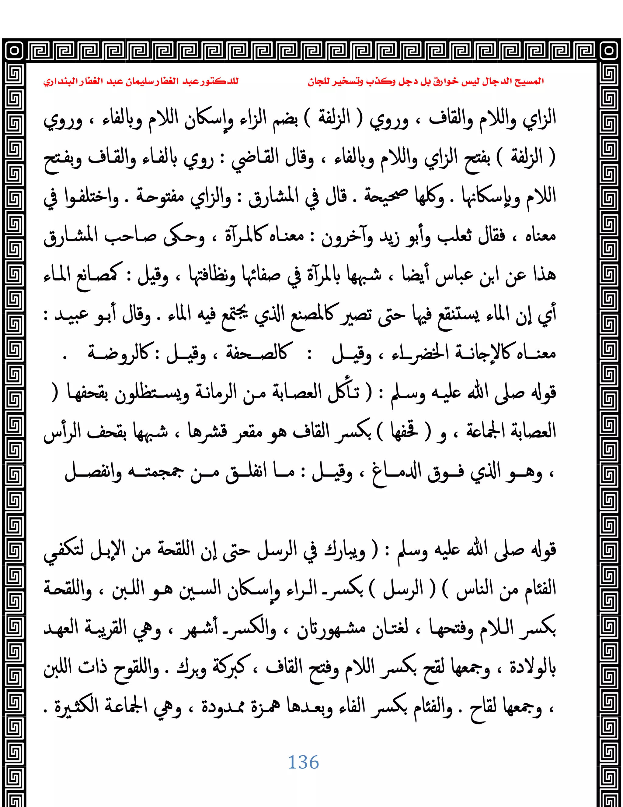 ‫ﻭﻛ‬ ‫ﺩﺟﻞ‬ ‫ﺑﻞ‬ ‫ﺧﻮﺍﺭﻕ‬ ‫ﻟﻴﺲ‬ ‫ﺍﻟﺪﺟﺎﻝ‬ ‫ﺍﻟﻤﺴﻴﺢ‬
‫ﺍﻟﺒﻨﺪﺍﺭﻱ‬ ‫ﺍﻟﻐﻔﺎﺭ‬ ‫ﻋﺒﺪ‬ ‫ﺳﻠﻴﻤﺎﻥ‬ ‫ﺍﻟﻐﻔﺎﺭ‬ ‫ﻋﺒﺪ‬ ‫ﻟﻠﺪﻛﺘﻮﺭ‬ ‫ﻟﻠﺠﺎﻥ‬ ‫ﻭﺗﺴﺨﻴﺮ‬ ‫ﺬﺏ‬
136
‫وروي‬ ، ‫اﻟﻘﺎف‬‫و‬ ‫اﻟﻼم‬‫و‬ ‫اي‬‫ﺰ‬‫اﻟ‬
)
‫ﻟﻔﺔ‬‫ﺰ‬‫اﻟ‬
(
‫وروي‬ ، ‫ﻟﻔﺎء‬ ‫و‬ ‫اﻟﻼم‬ ‫ﺳﲀن‬ٕ‫ا‬‫و‬ ‫اء‬‫ﺰ‬‫اﻟ‬ ‫ﺑﻀﻢ‬
)
‫ﻟﻔﺔ‬‫ﺰ‬‫اﻟ‬
(
‫اﻟﻘـﺎﴈ‬ ‫وﻗﺎل‬ ، ‫ﻟﻔﺎء‬ ‫و‬ ‫اﻟﻼم‬‫و‬ ‫اي‬‫ﺰ‬‫اﻟ‬ ‫ﺢ‬ ‫ﺑﻔ‬
:
‫ﺢ‬ ‫ﺑﻔـ‬‫و‬ ‫اﻟﻘـﺎف‬‫و‬ ‫ﻟﻔـﺎء‬ ‫روي‬
‫ﺳﲀﳖﺎ‬ٕ ‫و‬ ‫اﻟﻼم‬
.
‫ﺔ‬ ‫ﲱﯿ‬ ‫وﳇﻬﺎ‬
.
‫اﳌﺸﺎر‬ ‫ﰲ‬ ‫ﻗﺎل‬
‫ق‬
:
‫ـﺔ‬ ‫ﻮ‬ ‫ﻣﻔ‬ ‫اي‬‫ﺰ‬‫اﻟ‬‫و‬
.
‫ﰲ‬ ‫ا‬‫ﻮ‬‫ﻠﻔـ‬ ‫اﺧ‬‫و‬
‫ﺧﺮون‬ٓ‫و‬ ‫ﯾﺪ‬‫ز‬ ‫ﺑﻮ‬ٔ‫و‬ ‫ﺛﻌﻠﺐ‬ ‫ﻓﻘﺎل‬ ، ‫ﻣﻌﻨﺎﻩ‬
:
‫اﳌﺸـﺎرق‬ ‫ﺻـﺎﺣﺐ‬ ‫وﺣـﲃ‬ ، ‫ة‬ٓ‫ﰷﳌـﺮ‬ ‫ﻣﻌﻨـﺎﻩ‬
‫ﻞ‬ ‫وﻗ‬ ، ‫ﻧﻈﺎﻓﳤﺎ‬‫و‬ ‫ﺻﻔﺎﲛﺎ‬ ‫ﰲ‬ ‫ة‬ٓ‫ﳌﺮ‬ ‫ﺷﳢﻬﺎ‬ ، ‫ﯾﻀﺎ‬ٔ ‫ﻋﺒﺎس‬ ‫ﻦ‬‫ا‬ ‫ﻋﻦ‬ ‫ﻫﺬا‬
:
‫اﳌـﺎء‬ ‫ﻧﻊ‬‫ﺎ‬‫ﳈﺼـ‬
‫اﳌﺎء‬ ‫ﻪ‬ ‫ﻓ‬ ‫ﳣﻊ‬‫ﳚ‬ ‫ي‬ ‫ا‬ ‫ﰷﳌﺼﻨﻊ‬ ‫ﺗﺼﲑ‬ ‫ﺣﱴ‬ ‫ﻓﳱﺎ‬ ‫ﻘﻊ‬ ‫ﺴ‬ ‫اﳌﺎء‬ ‫ٕن‬‫ا‬ ‫ي‬ٔ
.
‫ﺒﯿـ‬‫ﻋ‬ ‫ﺑـﻮ‬ٔ ‫وﻗﺎل‬
‫ﺪ‬
:
‫ــﻞ‬‫ـ‬ ‫وﻗ‬ ، ‫اء‬‫ـ‬‫ــ‬‫ﴬ‬‫اﳋ‬ ‫ــﺔ‬‫ـ‬‫ﻧ‬‫ﺎ‬ ٕ‫ﻻ‬‫ﰷ‬ ‫ــﺎﻩ‬‫ـ‬‫ﻣﻌﻨ‬
:
‫ــﻞ‬‫ـ‬ ‫وﻗ‬ ، ‫ــﺤﻔﺔ‬‫ـ‬‫ﰷﻟﺼ‬
:
‫ــﺔ‬‫ـ‬‫ﰷﻟﺮوﺿ‬
.
‫وﺳـﲅ‬ ‫ﻠﯿـﻪ‬ ‫ﷲ‬ ‫ﺻﲆ‬ ‫ﻗﻮ‬
) :
‫ﺑﻘﺤﻔﻬـﺎ‬ ‫ﺴـﺘﻈﻠﻮن‬‫و‬ ‫ﻧـﺔ‬‫ﺎ‬‫اﻟﺮﻣ‬ ‫ﻣـﻦ‬ ‫اﻟﻌﺼـﺎﺑﺔ‬ ‫ﰻ‬ٔ ‫ﺗـ‬
)
‫و‬ ، ‫ﺔ‬ ‫اﶺﺎ‬ ‫اﻟﻌﺼﺎﺑﺔ‬
)
‫ﳂﻔﻬﺎ‬
(
‫س‬ٔ‫اﻟﺮ‬ ‫ﺑﻘﺤﻒ‬ ‫ﺷﳢﻬﺎ‬ ، ‫ﴩﻫﺎ‬‫ﻗ‬ ‫ﻣﻘﻌﺮ‬ ‫ﻫﻮ‬ ‫اﻟﻘﺎف‬ ‫ﴪ‬‫ﻜ‬
‫ــﻞ‬‫ـ‬ ‫وﻗ‬ ، ‫ــﺎغ‬‫ـ‬‫ﻣ‬ ‫ا‬ ‫ــﻮق‬‫ـ‬‫ﻓ‬ ‫ي‬ ‫ا‬ ‫ــﻮ‬‫ـ‬‫وﻫ‬ ،
:
‫ــ‬‫ـ‬‫ﲨﺠﻤﺘ‬ ‫ــﻦ‬‫ـ‬‫ﻣ‬ ‫ــﻖ‬‫ـ‬‫ﻧﻔﻠ‬‫ا‬ ‫ــﺎ‬‫ـ‬‫ﻣ‬
‫ــﻞ‬‫ـ‬‫ﻧﻔﺼ‬‫ا‬‫و‬ ‫ﻪ‬
‫وﺳﲅ‬ ‫ﻠﯿﻪ‬ ‫ﷲ‬ ‫ﺻﲆ‬ ‫ﻗﻮ‬
) :
‫ﻟﺘﻜﻔـﻲ‬ ‫ٕﺑـﻞ‬‫ﻻ‬‫ا‬ ‫ﻣﻦ‬ ‫ﺔ‬ ‫ﻠﻘ‬‫ا‬ ‫ٕن‬‫ا‬ ‫ﺣﱴ‬ ‫اﻟﺮﺳﻞ‬ ‫ﰲ‬ ‫ﯾﺒﺎرك‬‫و‬
‫اﻟﻨﺎس‬ ‫ﻣﻦ‬ ‫ﺎم‬ ‫اﻟﻔ‬
) (
‫اﻟﺮﺳﻞ‬
(
‫ـﺔ‬ ‫اﻠﻘ‬‫و‬ ، ‫اﻠـﱭ‬ ‫ﻫـﻮ‬ ‫اﻟﺴـﲔ‬ ‫ﺳـﲀن‬ٕ‫ا‬‫و‬ ‫اء‬‫ﺮ‬‫اﻟـ‬ ‫ﴪـ‬‫ﻜ‬
‫اﻟﻌﻬـﺪ‬ ‫ﯾﺒـﺔ‬‫ﺮ‬‫اﻟﻘ‬ ‫وﱔ‬ ، ‫ﺷـﻬﺮ‬ٔ ‫ﴪـ‬‫ﻟﻜ‬‫ا‬‫و‬ ، ‫ن‬ ‫ﺸـﻬﻮر‬‫ﻣ‬ ‫ﻟﻐﺘـﺎن‬ ، ‫ﺤﻬـﺎ‬ ‫وﻓ‬ ‫اﻟـﻼم‬ ‫ﴪ‬‫ﻜ‬
‫اﻟﻼم‬ ‫ﻜﴪ‬ ‫ﻟﻘﺢ‬ ‫وﲨﻌﻬﺎ‬ ، ‫ﻟﻮﻻدة‬
‫وﺮك‬ ‫ﻛﱪﻛﺔ‬ ، ‫اﻟﻘﺎف‬ ‫ﺢ‬ ‫وﻓ‬
.
‫اﻠﱭ‬ ‫ذات‬ ‫واﻠﻘﻮح‬
‫ﻟﻘﺎح‬ ‫وﲨﻌﻬﺎ‬ ،
.
‫ـﲑة‬ ‫اﻟﻜ‬ ‫ـﺔ‬ ‫اﶺﺎ‬ ‫وﱔ‬ ، ‫ﳑـﺪودة‬ ‫ﳘـﺰة‬ ‫ﺑﻌـﺪﻫﺎ‬‫و‬ ‫اﻟﻔﺎء‬ ‫ﴪ‬‫ﻜ‬ ‫ﺎم‬ ‫اﻟﻔ‬‫و‬
.
 