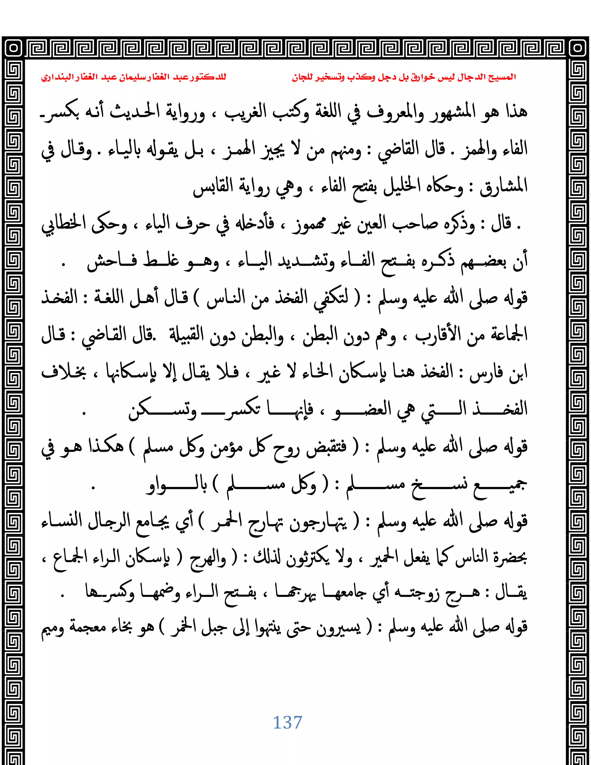 ‫ﻭﻛ‬ ‫ﺩﺟﻞ‬ ‫ﺑﻞ‬ ‫ﺧﻮﺍﺭﻕ‬ ‫ﻟﻴﺲ‬ ‫ﺍﻟﺪﺟﺎﻝ‬ ‫ﺍﻟﻤﺴﻴﺢ‬
‫ﺍﻟﺒﻨﺪﺍﺭﻱ‬ ‫ﺍﻟﻐﻔﺎﺭ‬ ‫ﻋﺒﺪ‬ ‫ﺳﻠﻴﻤﺎﻥ‬ ‫ﺍﻟﻐﻔﺎﺭ‬ ‫ﻋﺒﺪ‬ ‫ﻟﻠﺪﻛﺘﻮﺭ‬ ‫ﻟﻠﺠﺎﻥ‬ ‫ﻭﺗﺴﺨﻴﺮ‬ ‫ﺬﺏ‬
137
‫ﴪـ‬‫ﻜ‬ ‫ﻧـﻪ‬ٔ ‫اﳊـﺪﯾﺚ‬ ‫اﯾﺔ‬‫و‬‫ور‬ ، ‫ﯾﺐ‬‫ﺮ‬‫اﻟﻐ‬ ‫وﻛﺘﺐ‬ ‫اﻠﻐﺔ‬ ‫ﰲ‬ ‫واﳌﻌﺮوف‬ ‫ﺸﻬﻮر‬‫ﳌ‬‫ا‬ ‫ﻫﻮ‬ ‫ﻫﺬا‬
‫اﳍﻤﺰ‬‫و‬ ‫اﻟﻔﺎء‬
.
‫اﻟﻘﺎﴈ‬ ‫ﻗﺎل‬
:
‫ﯾﻘـﻮ‬ ‫ﺑـﻞ‬ ، ‫اﳍﻤـﺰ‬ ‫ﳚﲒ‬ ‫ﻻ‬ ‫ﻣﻦ‬ ‫وﻣﳯﻢ‬
‫ﻟﯿـﺎء‬
.
‫ﰲ‬ ‫وﻗـﺎل‬
‫اﳌﺸﺎرق‬
:
‫ﺲ‬‫اﻟﻘﺎ‬ ‫رواﯾﺔ‬ ‫وﱔ‬ ، ‫اﻟﻔﺎء‬ ‫ﺢ‬ ‫ﺑﻔ‬ ‫اﳋﻠﯿﻞ‬ ‫وﺣﲀﻩ‬
.
‫ﻗﺎل‬
:
‫اﳋﻄﺎﰊ‬ ‫وﺣﲃ‬ ، ‫اﻟﯿﺎء‬ ‫ﺣﺮف‬ ‫ﰲ‬ ‫د‬ٔ ‫ﻓ‬ ، ‫ﻤﻮز‬ ‫ﲑ‬ ‫اﻟﻌﲔ‬ ‫ﺻﺎﺣﺐ‬ ‫ﺮﻩ‬‫وذ‬
‫ــﺎﺣﺶ‬‫ـ‬‫ﻓ‬ ‫ــﻂ‬‫ـ‬‫ﻠ‬ ‫ــﻮ‬‫ـ‬‫وﻫ‬ ، ‫ــﺎء‬‫ـ‬‫اﻟﯿ‬ ‫ــﺪﯾﺪ‬‫ـ‬‫وﺸ‬ ‫ــﺎء‬‫ـ‬‫اﻟﻔ‬ ‫ﺢ‬ ‫ــ‬‫ـ‬‫ﺑﻔ‬ ‫ــﺮﻩ‬‫ـ‬‫ذ‬ ‫ــﻬﻢ‬‫ـ‬‫ﺑﻌﻀ‬ ‫ن‬ٔ
.
‫وﺳﲅ‬ ‫ﻠﯿﻪ‬ ‫ﷲ‬ ‫ﺻﲆ‬ ‫ﻗﻮ‬
) :
‫اﻟﻨـﺎس‬ ‫ﻣﻦ‬ ‫ﺬ‬ ‫اﻟﻔ‬ ‫ﻟﺘﻜﻔﻲ‬
(
‫ﻫـﻞ‬ٔ ‫ﻗـﺎل‬
‫اﻠﻐـﺔ‬
:
‫ـﺬ‬ ‫اﻟﻔ‬
‫ﯿ‬ ‫ﻟﻘ‬‫ا‬ ‫دون‬ ‫اﻟﺒﻄﻦ‬‫و‬ ، ‫اﻟﺒﻄﻦ‬ ‫دون‬ ‫وﱒ‬ ، ‫ﻗﺎرب‬ٔ ‫ا‬ ‫ﻣﻦ‬ ‫ﺔ‬ ‫اﶺﺎ‬
.
‫اﻟﻘـﺎﴈ‬ ‫ﻗﺎل‬
:
‫ﻗـﺎل‬
‫ﻓﺎرس‬ ‫ﻦ‬‫ا‬
:
‫ﲞـﻼف‬ ، ‫ﺳـﲀﳖﺎ‬ٕ ‫ٕﻻ‬‫ا‬ ‫ﯾﻘـﺎل‬ ‫ﻓـﻼ‬ ، ‫ـﲑ‬ ‫ﻻ‬ ‫اﳋـﺎء‬ ‫ٕﺳـﲀن‬ ‫ﻫﻨـﺎ‬ ‫ﺬ‬ ‫اﻟﻔ‬
‫ــــــﻜﻦ‬‫ـ‬‫وﺴ‬ ‫ــــــ‬‫ـ‬‫ﴪ‬‫ﻜ‬ ‫ــــــﺎ‬‫ـ‬‫ٕﳖ‬‫ﺎ‬‫ﻓ‬ ، ‫ــــــﻮ‬‫ـ‬‫اﻟﻌﻀ‬ ‫ﱔ‬ ‫ــــــﱵ‬‫ـ‬‫اﻟ‬ ‫ــــــﺬ‬‫ـ‬ ‫اﻟﻔ‬
.
‫وﺳﲅ‬ ‫ﻠﯿﻪ‬ ‫ﷲ‬ ‫ﺻﲆ‬ ‫ﻗﻮ‬
) :
‫ﻣ‬ ‫وﰻ‬ ‫ﻣﺆﻣﻦ‬ ‫ﰻ‬ ‫روح‬ ‫ﺾ‬ ‫ﻘ‬ ‫ﻓ‬
‫ﺴﲅ‬
(
‫ﰲ‬ ‫ﻫـﻮ‬ ‫ﻫﻜـﺬا‬
‫ـــــــﲅ‬‫ـ‬‫ﻣﺴ‬ ‫ـــــــﺦ‬‫ـ‬‫ﺴ‬ ‫ـــــــﻊ‬‫ـ‬‫ﲨﯿ‬
) :
‫ـــــــﲅ‬‫ـ‬‫ﻣﺴ‬ ‫وﰻ‬
(
‫او‬‫ﻮ‬‫ـــــــ‬‫ـ‬‫ﻟ‬
.
‫وﺳﲅ‬ ‫ﻠﯿﻪ‬ ‫ﷲ‬ ‫ﺻﲆ‬ ‫ﻗﻮ‬
) :
‫اﶵـﺮ‬ ‫ﲥـﺎرج‬ ‫ﳤـﺎرﺟﻮن‬
(
‫ﺴـﺎء‬ ‫ﻟ‬‫ا‬ ‫ـﺎل‬ ‫اﻟﺮ‬ ‫ﳚـﺎﻣﻊ‬ ‫ي‬ٔ
‫ﺛﻮن‬‫ﱰ‬‫ﻜ‬ ‫وﻻ‬ ، ‫اﶵﲑ‬ ‫ﯾﻔﻌﻞ‬ ‫ﻛﲈ‬ ‫اﻟﻨﺎس‬ ‫ﲝﴬة‬
) :
‫اﻟﻬﺮج‬‫و‬
)
، ‫اﶺـﺎع‬ ‫اء‬‫ﺮ‬‫اﻟـ‬ ‫ﺳـﲀن‬ٕ
‫ــﺎل‬‫ـ‬‫ﯾﻘ‬
:
‫ــﺮ‬‫ـ‬‫اﻟ‬ ‫ﺢ‬ ‫ــ‬‫ـ‬‫ﺑﻔ‬ ، ‫ــﺎ‬‫ـ‬ ‫ﳞﺮ‬ ‫ــﺎ‬‫ـ‬‫ﺎﻣﻌﻬ‬ ‫ي‬ٔ ‫ــﻪ‬‫ـ‬ ‫زوﺟ‬ ‫ــﺮج‬‫ـ‬‫ﻫ‬
‫ـــﻫﺎ‬‫ﴪ‬‫و‬ ‫ــﺎ‬‫ـ‬‫وﲷﻬ‬ ‫اء‬
.
‫وﺳﲅ‬ ‫ﻠﯿﻪ‬ ‫ﷲ‬ ‫ﺻﲆ‬ ‫ﻗﻮ‬
) :
‫اﶆﺮ‬ ‫ﻞ‬ ‫ﺟ‬ ‫ٕﱃ‬‫ا‬ ‫ا‬‫ﻮ‬‫ﳤ‬ ‫ﯾ‬ ‫ﺣﱴ‬ ‫ﺴﲑون‬
(
‫وﻣﲓ‬ ‫ﻣﻌﺠﻤﺔ‬ ‫ﲞﺎء‬ ‫ﻫﻮ‬
 
