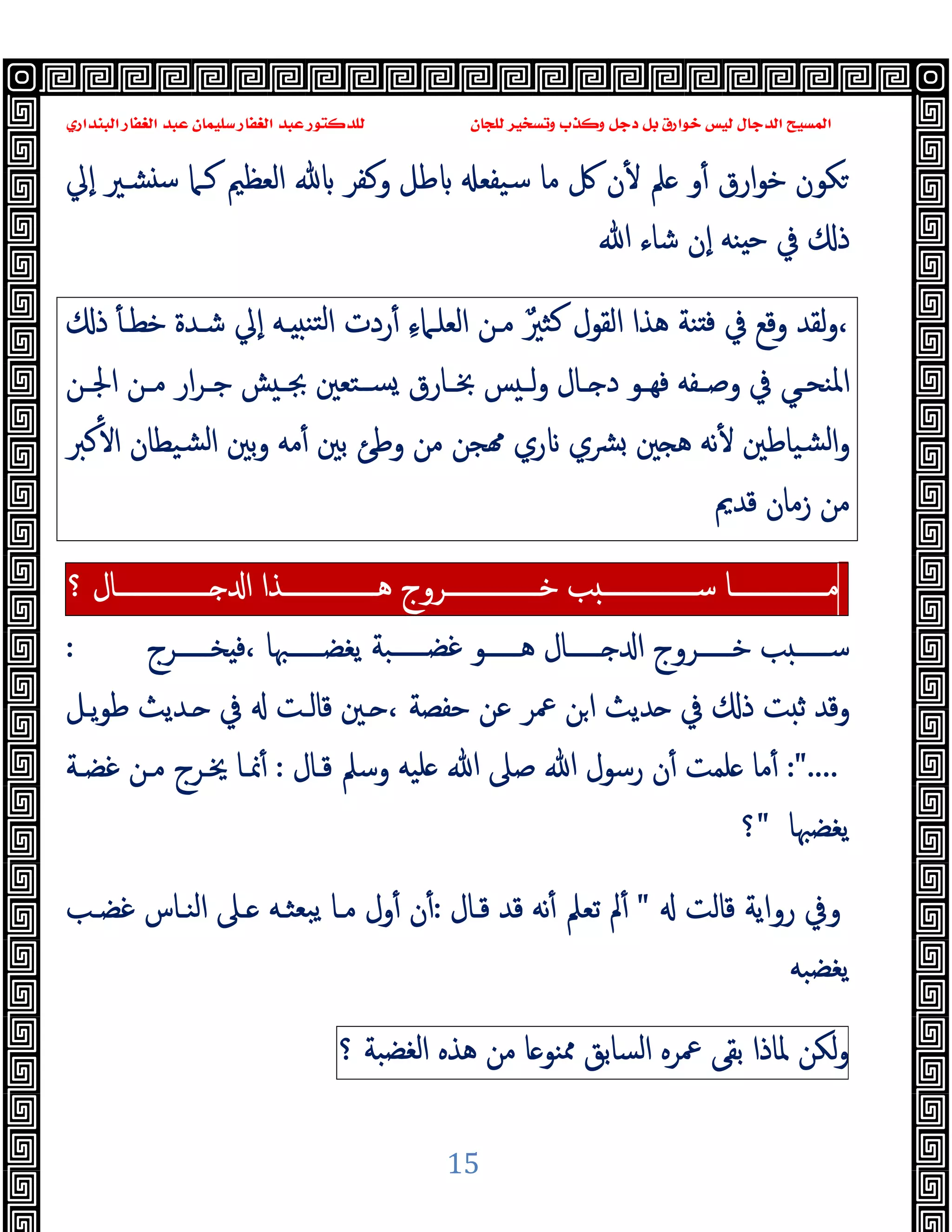 ‫ﻭﻛ‬ ‫ﺩﺟﻞ‬ ‫ﺑﻞ‬ ‫ﺧﻮﺍﺭﻕ‬ ‫ﻟﻴﺲ‬ ‫ﺍﻟﺪﺟﺎﻝ‬ ‫ﺍﻟﻤﺴﻴﺢ‬
‫ﺍﻟﺒﻨﺪﺍﺭﻱ‬ ‫ﺍﻟﻐﻔﺎﺭ‬ ‫ﻋﺒﺪ‬ ‫ﺳﻠﻴﻤﺎﻥ‬ ‫ﺍﻟﻐﻔﺎﺭ‬ ‫ﻋﺒﺪ‬ ‫ﻟﻠﺪﻛﺘﻮﺭ‬ ‫ﻟﻠﺠﺎﻥ‬ ‫ﻭﺗﺴﺨﻴﺮ‬ ‫ﺬﺏ‬
15
‫اﻟﻌﻈﲓ‬ ‫وﻛﻔﺮ‬ ‫ﻃﻞ‬ ‫ﺳﯿﻔﻌ‬ ‫ﻣﺎ‬ ‫ﰻ‬ ‫ن‬ٔ ‫ﲅ‬ ‫و‬ٔ ‫ارق‬‫ﻮ‬‫ﺧ‬ ‫ﻜﻮن‬
‫ٕﱄ‬‫ا‬ ‫ﺸـﲑ‬ ‫ﺳ‬ ‫ﻛـﲈ‬
‫ﷲ‬ ‫ﺷﺎء‬ ‫ٕن‬‫ا‬ ‫ﻨﻪ‬ ‫ﺣ‬ ‫ﰲ‬ ‫ذ‬
‫ذ‬ ٔ ‫ﺧﻄـ‬ ‫ﺷـﺪة‬ ‫ٕﱄ‬‫ا‬ ‫ـﻪ‬ ‫ﺘﻨ‬‫ﻟ‬‫ا‬ ‫ردت‬ٔ ِ‫ء‬‫اﻟﻌﻠـﲈ‬ ‫ﻣـﻦ‬ ٌ‫ﺜﲑ‬‫ﻛ‬ ‫اﻟﻘﻮل‬ ‫ﻫﺬا‬ ‫ﻨﺔ‬ ‫ﻓ‬ ‫ﰲ‬ ‫وﻗﻊ‬ ‫ﻟﻘﺪ‬‫و‬،
‫ـﻦ‬‫ـ‬‫اﳉ‬ ‫ـﻦ‬‫ـ‬‫ﻣ‬ ‫ار‬‫ﺮ‬‫ـ‬‫ـ‬‫ﺟ‬ ‫ﺶ‬ ‫ـ‬‫ـ‬‫ﲜ‬ ‫ـﺘﻌﲔ‬‫ـ‬‫ﺴ‬ ‫ـﺎرق‬‫ـ‬‫ﲞ‬ ‫ﺲ‬ ‫ـ‬‫ـ‬‫ﻟ‬‫و‬ ‫ـﺎل‬‫ـ‬ ‫د‬ ‫ـﻮ‬‫ـ‬‫ﻓﻬ‬ ‫ـﻔﻪ‬‫ـ‬‫وﺻ‬ ‫ﰲ‬ ‫ـﻲ‬‫ـ‬‫اﳌﻨﺤ‬
‫ﻛﱪ‬ٔ ‫ا‬ ‫ﺸﯿﻄﺎن‬‫ﻟ‬‫ا‬ ‫ﺑﲔ‬‫و‬ ‫ﻣﻪ‬ٔ ‫ﺑﲔ‬ ‫وﻃﺊ‬ ‫ﻣﻦ‬ ‫ﺠﻦ‬ ‫ري‬ ‫ﴩي‬ ‫ﲔ‬ ‫ﻫ‬ ‫ﻧﻪ‬ٔ ‫ﺸﯿﺎﻃﲔ‬‫ﻟ‬‫ا‬‫و‬
‫ﻗﺪﱘ‬ ‫زﻣﺎن‬ ‫ﻣﻦ‬
‫ـــــــــــــــﺎ‬‫ـ‬‫ﻣ‬
‫ﺐ‬ ‫ـــــــــــــــ‬‫ـ‬‫ﺳ‬
‫ـــــــــــــــﺮوج‬‫ـ‬‫ﺧ‬
‫ـــــــــــــــﺬا‬‫ـ‬‫ﻫ‬
‫ـــــــــــــــﺎل‬‫ـ‬ ‫ا‬
‫؟‬
‫ﺨــــــﺮج‬ ‫ﻓ‬، ‫ﯾﻐﻀــــــﳢﺎ‬ ‫ﻏﻀــــــﺒﺔ‬ ‫ﻫــــــﻮ‬ ‫ــــــﺎل‬ ‫ا‬ ‫ﺧــــــﺮوج‬ ‫ﺐ‬ ‫ﺳــــــ‬
:
‫ﺣﻔﺼﺔ‬ ‫ﻋﻦ‬ ‫ﲻﺮ‬ ‫ﻦ‬‫ا‬ ‫ﺪﯾﺚ‬ ‫ﰲ‬ ‫ذ‬ ‫ﺖ‬ ‫ﺛ‬ ‫وﻗﺪ‬
،
‫ـﲔ‬
‫ﯾـﻞ‬‫ﻮ‬‫ﻃ‬ ‫ـﺪﯾﺚ‬ ‫ﰲ‬ ‫ﻗﺎﻟـﺖ‬
:"....
‫ﻗـﺎل‬ ‫وﺳﲅ‬ ‫ﻠﯿﻪ‬ ‫ﷲ‬ ‫ﺻﲆ‬ ‫ﷲ‬ ‫رﺳﻮل‬ ‫ن‬ٔ ‫ﻠﻤﺖ‬ ‫ﻣﺎ‬ٔ
:
‫ﻏﻀـﺔ‬ ‫ﻣـﻦ‬ ‫ﳜـﺮج‬ ‫ﳕـﺎ‬ٔ
‫ﯾﻐﻀﳢﺎ‬
"
‫؟‬
‫ﻗﺎﻟﺖ‬ ‫رواﯾﺔ‬ ‫وﰲ‬
"
‫ﻗـﺎل‬ ‫ﻗﺪ‬ ‫ﻧﻪ‬ٔ ‫ﺗﻌﲅ‬ ‫ﱂ‬ٔ
:
‫ﻏﻀـﺐ‬ ‫اﻟﻨـﺎس‬ ‫ـﲆ‬ ‫ﺒﻌﺜـﻪ‬‫ﯾ‬ ‫ﻣـﺎ‬ ‫ول‬ٔ ‫ن‬ٔ
‫ﯾﻐﻀﺒﻪ‬
‫ﻟﻜﻦ‬‫و‬
‫ﳌﺎذا‬
‫ﺑﻘﻰ‬
‫ﲻﺮﻩ‬
‫اﻟﺴﺎﺑﻖ‬
‫ﺎ‬ ‫ﳑﻨﻮ‬
‫ﻣﻦ‬
‫ﻫﺬﻩ‬
‫اﻟﻐﻀﺒﺔ‬
‫؟‬
 