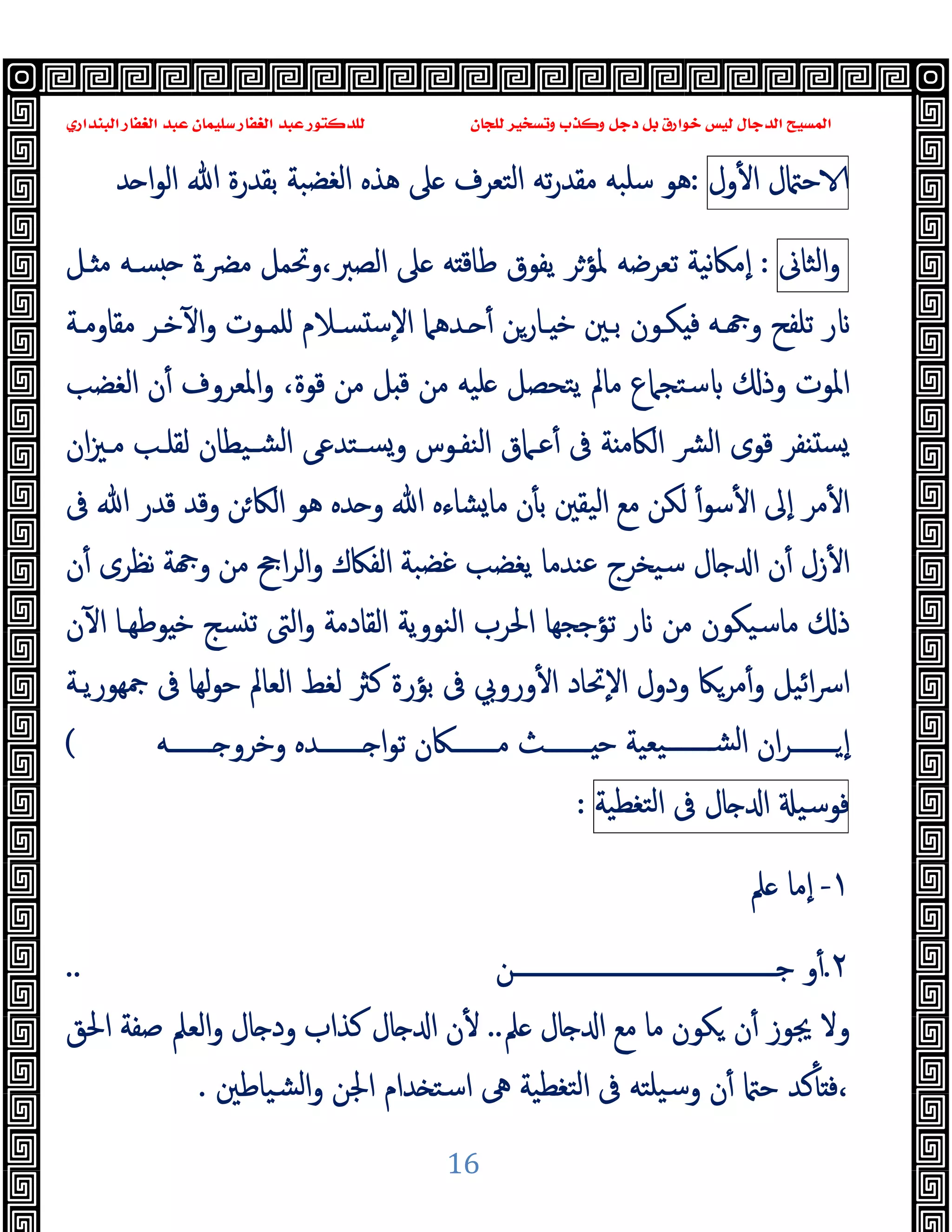 ‫ﻭﻛ‬ ‫ﺩﺟﻞ‬ ‫ﺑﻞ‬ ‫ﺧﻮﺍﺭﻕ‬ ‫ﻟﻴﺲ‬ ‫ﺍﻟﺪﺟﺎﻝ‬ ‫ﺍﻟﻤﺴﻴﺢ‬
‫ﺍﻟﺒﻨﺪﺍﺭﻱ‬ ‫ﺍﻟﻐﻔﺎﺭ‬ ‫ﻋﺒﺪ‬ ‫ﺳﻠﻴﻤﺎﻥ‬ ‫ﺍﻟﻐﻔﺎﺭ‬ ‫ﻋﺒﺪ‬ ‫ﻟﻠﺪﻛﺘﻮﺭ‬ ‫ﻟﻠﺠﺎﻥ‬ ‫ﻭﺗﺴﺨﻴﺮ‬ ‫ﺬﺏ‬
16
‫ل‬ ‫ﺣ‬
‫ول‬ٔ ‫ا‬
:
‫ﺪ‬ ‫ا‬‫ﻮ‬‫اﻟ‬ ‫ﷲ‬ ‫ﺑﻘﺪرة‬ ‫اﻟﻐﻀﺒﺔ‬ ‫ﻫﺬﻩ‬ ‫ﲆ‬ ‫اﻟﺘﻌﺮف‬ ‫ﺗﻪ‬‫ر‬‫ﻣﻘﺪ‬ ‫ﺳﻠﺒﻪ‬ ‫ﻫﻮ‬
‫اﻟﺜﺎﱏ‬‫و‬
:
‫ﻧﯿﺔ‬‫ﲀ‬‫ٕﻣ‬‫ا‬
‫ـﻞ‬ ‫ﻣ‬ ‫ﺴـﻪ‬ ‫ﻣﴬـة‬ ‫وﲢﻤﻞ‬،‫اﻟﺼﱪ‬ ‫ﲆ‬ ‫ﻪ‬ ‫ﻃﺎﻗ‬ ‫ﯾﻔﻮق‬ ‫ﳌﺆﺮ‬ ‫ﺗﻌﺮﺿﻪ‬
‫ﺑـﲔ‬ ‫ﻜـﻮن‬ ‫ﻓ‬ ‫ـﻪ‬ ‫و‬ ‫ﺗﻠﻔﺢ‬ ‫ر‬
‫ﻣﻘﺎوﻣـﺔ‬ ‫ﺧـﺮ‬ٓ ‫ا‬‫و‬ ‫ﻠﻤـﻮت‬ ‫ﺴـﻼم‬ ‫ﺳ‬ٕ‫ﻻ‬‫ا‬ ‫ـﺪﻫﲈ‬ ٔ ‫ـﺎرﻦ‬ ‫ﺧ‬
‫ﻗﻮة‬ ‫ﻣﻦ‬ ‫ﻞ‬ ‫ﻗ‬ ‫ﻣﻦ‬ ‫ﻠﯿﻪ‬ ‫ﯾﺘﺤﺼﻞ‬ ‫ﻣﺎﱂ‬ ‫ﺳﺘﺠﲈع‬ ‫وذ‬ ‫اﳌﻮت‬
،
‫اﻟﻐﻀﺐ‬ ‫ن‬ٔ ‫اﳌﻌﺮوف‬‫و‬
‫ان‬‫ﲒ‬‫ﻣـ‬ ‫ﻟﻘﻠـﺐ‬ ‫ﺸـﯿﻄﺎن‬‫ﻟ‬‫ا‬ ‫ﺴـﺘﺪﻋﻰ‬‫و‬ ‫اﻟﻨﻔـﻮس‬ ‫ﻋـﲈق‬ٔ ‫ﰱ‬ ‫ﺔ‬ ‫اﻟﲀﻣ‬ ‫ﴩ‬‫ﻟ‬‫ا‬ ‫ﻗﻮى‬ ‫ﻔﺮ‬ ‫ﺴ‬
‫ﷲ‬ ‫ﻗﺪر‬ ‫وﻗﺪ‬ ‫ﻦ‬‫اﻟﲀ‬ ‫ﻫﻮ‬ ‫ﺪﻩ‬ ‫و‬ ‫ﷲ‬ ‫ﺸﺎءﻩ‬‫ﻣﺎ‬ ‫ن‬ٔ ‫ﺑ‬ ‫اﻟﯿﻘﲔ‬ ‫ﻣﻊ‬ ‫ﻟﻜﻦ‬ ٔ‫ﺳﻮ‬ٔ ‫ا‬ ‫ٕﱃ‬‫ا‬ ‫ﻣﺮ‬ٔ ‫ا‬
‫ﰱ‬
‫ن‬ٔ ‫ﻧﻈﺮى‬ ‫ﺔ‬ ‫و‬ ‫ﻣﻦ‬ ‫اﰕ‬‫ﺮ‬‫اﻟ‬‫و‬ ‫اﻟﻔﲀك‬ ‫ﻏﻀﺒﺔ‬ ‫ﯾﻐﻀﺐ‬ ‫ﻋﻨﺪﻣﺎ‬ ‫ﺳﯿﺨﺮج‬ ‫ﺎل‬ ‫ا‬ ‫ن‬ٔ ‫زل‬ٔ ‫ا‬
‫ن‬ٓ ‫ا‬ ‫ﻮﻃﻬـﺎ‬ ‫ﺧ‬ ‫ﺴﺞ‬ ‫ﺗ‬ ‫اﻟﱴ‬‫و‬ ‫اﻟﻘﺎدﻣﺔ‬ ‫اﻟﻨﻮوﯾﺔ‬ ‫اﳊﺮب‬ ‫ﺗﺆﺟﺠﻬﺎ‬ ‫ر‬ ‫ﻣﻦ‬ ‫ﻣﺎﺳﯿﻜﻮن‬ ‫ذ‬
‫ﲨﻬﻮرﯾـﺔ‬ ‫ﰱ‬ ‫ﻟﻬﺎ‬‫ﻮ‬‫ﺣ‬ ‫اﻟﻌﺎﱂ‬ ‫ﻟﻐﻂ‬ ‫ﻛﱶ‬ ‫ﺑﺆرة‬ ‫ﰱ‬ ‫وروﰊ‬ٔ ‫ا‬ ‫ٕﲢﺎد‬‫ﻻ‬‫ا‬ ‫ودول‬ ‫ﻣﺮﲀ‬ٔ‫و‬ ‫اﺋﯿﻞ‬‫ﴎ‬‫ا‬
‫ان‬‫ﺮ‬‫ـــــــ‬‫ـ‬ ٕ‫ا‬
‫ﯿﻌﯿﺔ‬‫ـــــــ‬‫ـ‬‫ﻟﺸ‬‫ا‬
‫وﺧﺮو‬ ‫ـــــــﺪﻩ‬‫ـ‬ ‫ا‬‫ﻮ‬‫ﺗ‬ ‫ـــــــﲀن‬‫ـ‬‫ﻣ‬ ‫ـــــــﺚ‬‫ـ‬ ‫ﺣ‬
‫ـــــــﻪ‬‫ـ‬
(
‫ﻓﻮﺳﯿ‬
‫ﺎل‬ ‫ا‬
‫ﰱ‬
‫ﺘﻐﻄﯿﺔ‬‫ﻟ‬‫ا‬
:
١
-
‫ﲅ‬ ‫ٕﻣﺎ‬‫ا‬
٢
.
‫ـــــــــــــــــــــــــــــــــــــــــــﻦ‬‫ـ‬‫ﺟ‬ ‫و‬ٔ
..
‫ﲅ‬ ‫ﺎل‬ ‫ا‬ ‫ﻣﻊ‬ ‫ﻣﺎ‬ ‫ﻜﻮن‬ ‫ن‬ٔ ‫ﳚﻮز‬ ‫وﻻ‬
..
‫اﳊﻖ‬ ‫ﺻﻔﺔ‬ ‫اﻟﻌﲅ‬‫و‬ ‫ﺎل‬ ‫ود‬ ‫ﻛﺬاب‬ ‫ﺎل‬ ‫ا‬ ‫ن‬ٔ
‫ﺸﯿﺎﻃﲔ‬‫ﻟ‬‫ا‬‫و‬ ‫اﳉﻦ‬ ‫ﺪام‬ ‫اﺳﺘ‬ ‫ﱓ‬ ‫ﺘﻐﻄﯿﺔ‬‫ﻟ‬‫ا‬ ‫ﰱ‬ ‫ﯿﻠﺘﻪ‬‫ﺳ‬‫و‬ ‫ن‬ٔ ‫ﺣ‬ ‫ﻛﺪ‬ٔ ‫ﻓ‬،
.
 