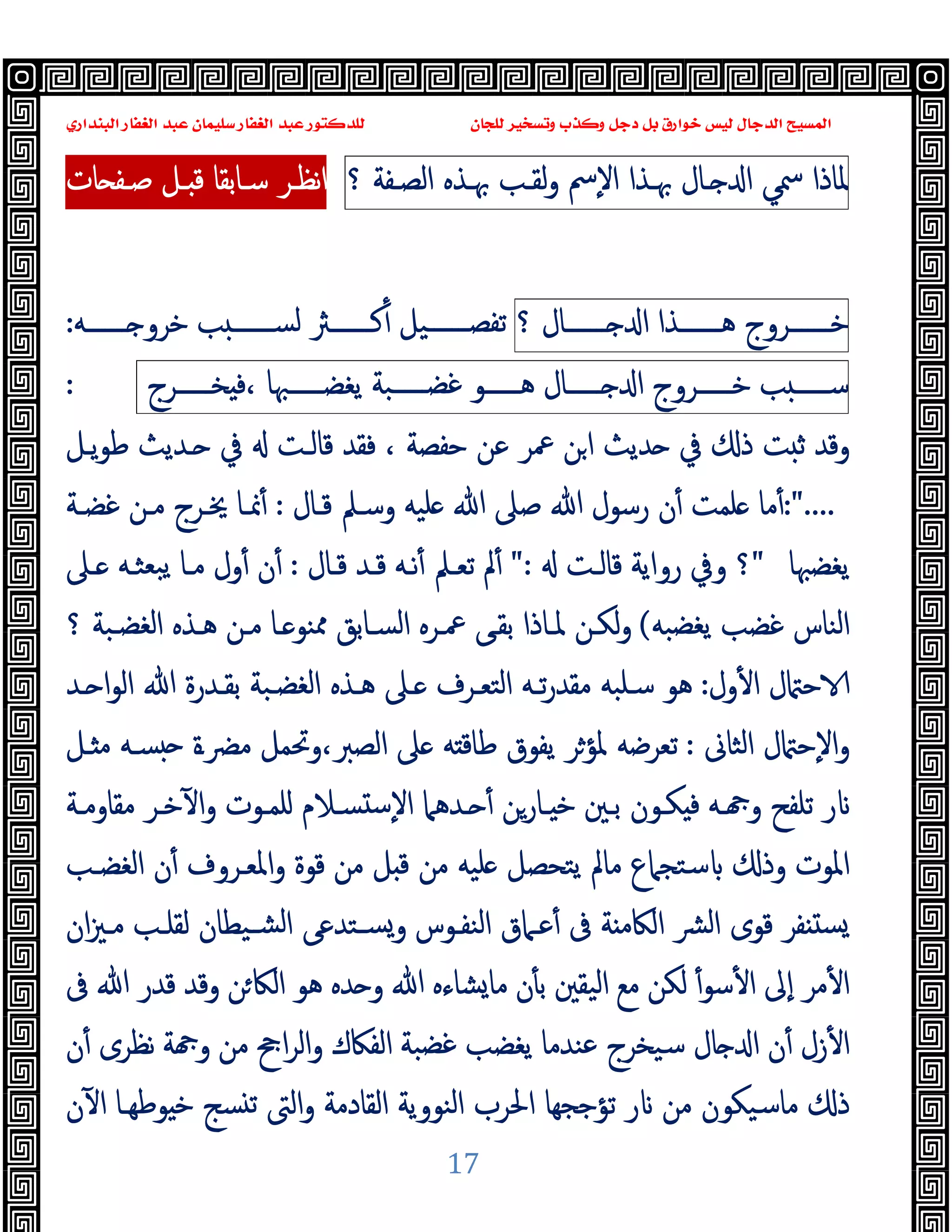 ‫ﻭﻛ‬ ‫ﺩﺟﻞ‬ ‫ﺑﻞ‬ ‫ﺧﻮﺍﺭﻕ‬ ‫ﻟﻴﺲ‬ ‫ﺍﻟﺪﺟﺎﻝ‬ ‫ﺍﻟﻤﺴﻴﺢ‬
‫ﺍﻟﺒﻨﺪﺍﺭﻱ‬ ‫ﺍﻟﻐﻔﺎﺭ‬ ‫ﻋﺒﺪ‬ ‫ﺳﻠﻴﻤﺎﻥ‬ ‫ﺍﻟﻐﻔﺎﺭ‬ ‫ﻋﺒﺪ‬ ‫ﻟﻠﺪﻛﺘﻮﺭ‬ ‫ﻟﻠﺠﺎﻥ‬ ‫ﻭﺗﺴﺨﻴﺮ‬ ‫ﺬﺏ‬
17
‫ﳌﺎذا‬
‫ﲰﻲ‬
‫ـﺎل‬ ‫ا‬
‫ﲠـﺬ‬
‫ا‬
‫ٕﰟ‬‫ﻻ‬‫ا‬
‫ﻟﻘـﺐ‬‫و‬
‫ﲠـﺬﻩ‬
‫اﻟﺼـﻔﺔ‬
‫؟‬
‫ـ‬ ‫ﻗ‬ ‫ﺳـﺎﺑﻘﺎ‬ ‫ﻧﻈـﺮ‬‫ا‬
‫ﺻـﻔ‬ ‫ﻞ‬
‫ﺎت‬
‫ﺧـــــــﺮوج‬
‫ﻫـــــــﺬا‬
‫ـــــــﺎل‬ ‫ا‬
‫؟‬
‫ـــــــﻪ‬ ‫ﺧﺮو‬ ‫ﺐ‬ ‫ﻟﺴـــــــ‬ ‫ﻛـــــــﱶ‬ٔ ‫ﺗﻔﺼـــــــﯿﻞ‬
:
‫ﺐ‬ ‫ﺳــــــ‬
‫ﺧــــــﺮوج‬
‫ــــــﺎل‬ ‫ا‬
‫ﻫــــــﻮ‬
‫ﻏﻀــــــﺒﺔ‬
‫ﯾﻐﻀــــــﳢﺎ‬
‫ﺨــــــﺮج‬ ‫ﻓ‬،
:
‫ﺣﻔﺼﺔ‬ ‫ﻋﻦ‬ ‫ﲻﺮ‬ ‫ﻦ‬‫ا‬ ‫ﺪﯾﺚ‬ ‫ﰲ‬ ‫ذ‬ ‫ﺖ‬ ‫ﺛ‬ ‫وﻗﺪ‬
،
‫ﯾـﻞ‬‫ﻮ‬‫ﻃ‬ ‫ـﺪﯾﺚ‬ ‫ﰲ‬ ‫ﻗﺎﻟـﺖ‬ ‫ﻓﻘﺪ‬
:"....
‫ﻗـﺎل‬ ‫وﺳـﲅ‬ ‫ﻠﯿﻪ‬ ‫ﷲ‬ ‫ﺻﲆ‬ ‫ﷲ‬ ‫رﺳﻮل‬ ‫ن‬ٔ ‫ﻠﻤﺖ‬ ‫ﻣﺎ‬ٔ
:
‫ﻏﻀـﺔ‬ ‫ﻣـﻦ‬ ‫ﳜـﺮج‬ ‫ﳕـﺎ‬ٔ
‫ﯾﻐﻀﳢﺎ‬
"
‫ﻗﺎﻟـﺖ‬ ‫رواﯾﺔ‬ ‫وﰲ‬ ‫؟‬
":
‫ﱂ‬ٔ
‫ﻗـﺎل‬ ‫ﻗـﺪ‬ ‫ﻧـﻪ‬ٔ ‫ﺗﻌـﲅ‬
:
‫ـﲆ‬ ‫ﺒﻌﺜـﻪ‬‫ﯾ‬ ‫ﻣـﺎ‬ ‫ول‬ٔ ‫ن‬ٔ
‫ﯾﻐﻀﺒﻪ‬ ‫ﻏﻀﺐ‬ ‫اﻟﻨﺎس‬
(
‫؟‬ ‫اﻟﻐﻀـﺒﺔ‬ ‫ﻫـﺬﻩ‬ ‫ﻣـﻦ‬ ‫ـﺎ‬ ‫ﳑﻨﻮ‬ ‫اﻟﺴـﺎﺑﻖ‬ ‫ﲻـﺮﻩ‬ ‫ﺑﻘـﻰ‬ ‫ﳌـﺎذا‬ ‫ﻟﻜـﻦ‬‫و‬
‫ول‬ٔ ‫ا‬ ‫ل‬ ‫ﺣ‬
:
‫ـﺪ‬ ‫ا‬‫ﻮ‬‫اﻟ‬ ‫ﷲ‬ ‫ﺑﻘـﺪرة‬ ‫اﻟﻐﻀـﺒﺔ‬ ‫ﻫـﺬﻩ‬ ‫ـﲆ‬ ‫اﻟﺘﻌـﺮف‬ ‫ﺗـﻪ‬‫ر‬‫ﻣﻘﺪ‬ ‫ﺳـﻠﺒﻪ‬ ‫ﻫﻮ‬
‫اﻟﺜﺎﱏ‬ ‫ل‬ ‫ٕﺣ‬‫ﻻ‬‫ا‬‫و‬
:
‫ـﻞ‬ ‫ﻣ‬ ‫ﺴـﻪ‬ ‫ﻣﴬـة‬ ‫وﲢﻤﻞ‬،‫اﻟﺼﱪ‬ ‫ﲆ‬ ‫ﻪ‬ ‫ﻃﺎﻗ‬ ‫ﯾﻔﻮق‬ ‫ﳌﺆﺮ‬ ‫ﺗﻌﺮﺿﻪ‬
‫ﺗﻠ‬ ‫ر‬
‫ﻣﻘﺎوﻣـﺔ‬ ‫ﺧـﺮ‬ٓ ‫ا‬‫و‬ ‫ﻠﻤـﻮت‬ ‫ﺴـﻼم‬ ‫ﺳ‬ٕ‫ﻻ‬‫ا‬ ‫ـﺪﻫﲈ‬ ٔ ‫ـﺎرﻦ‬ ‫ﺧ‬ ‫ﺑـﲔ‬ ‫ﻜـﻮن‬ ‫ﻓ‬ ‫ـﻪ‬ ‫و‬ ‫ﻔﺢ‬
‫اﻟﻐﻀـﺐ‬ ‫ن‬ٔ ‫اﳌﻌـﺮوف‬‫و‬ ‫ﻗﻮة‬ ‫ﻣﻦ‬ ‫ﻞ‬ ‫ﻗ‬ ‫ﻣﻦ‬ ‫ﻠﯿﻪ‬ ‫ﯾﺘﺤﺼﻞ‬ ‫ﻣﺎﱂ‬ ‫ﺳﺘﺠﲈع‬ ‫وذ‬ ‫اﳌﻮت‬
‫ان‬‫ﲒ‬‫ﻣـ‬ ‫ﻟﻘﻠـﺐ‬ ‫ﺸـﯿﻄﺎن‬‫ﻟ‬‫ا‬ ‫ﺴـﺘﺪﻋﻰ‬‫و‬ ‫اﻟﻨﻔـﻮس‬ ‫ﻋـﲈق‬ٔ ‫ﰱ‬ ‫ﺔ‬ ‫اﻟﲀﻣ‬ ‫ﴩ‬‫ﻟ‬‫ا‬ ‫ﻗﻮى‬ ‫ﻔﺮ‬ ‫ﺴ‬
‫اﻟﲀ‬ ‫ﻫﻮ‬ ‫ﺪﻩ‬ ‫و‬ ‫ﷲ‬ ‫ﺸﺎءﻩ‬‫ﻣﺎ‬ ‫ن‬ٔ ‫ﺑ‬ ‫اﻟﯿﻘﲔ‬ ‫ﻣﻊ‬ ‫ﻟﻜﻦ‬ ٔ‫ﺳﻮ‬ٔ ‫ا‬ ‫ٕﱃ‬‫ا‬ ‫ﻣﺮ‬ٔ ‫ا‬
‫ﰱ‬ ‫ﷲ‬ ‫ﻗﺪر‬ ‫وﻗﺪ‬ ‫ﻦ‬
‫ن‬ٔ ‫ﻧﻈﺮى‬ ‫ﺔ‬ ‫و‬ ‫ﻣﻦ‬ ‫اﰕ‬‫ﺮ‬‫اﻟ‬‫و‬ ‫اﻟﻔﲀك‬ ‫ﻏﻀﺒﺔ‬ ‫ﯾﻐﻀﺐ‬ ‫ﻋﻨﺪﻣﺎ‬ ‫ﺳﯿﺨﺮج‬ ‫ﺎل‬ ‫ا‬ ‫ن‬ٔ ‫زل‬ٔ ‫ا‬
‫ن‬ٓ ‫ا‬ ‫ﻮﻃﻬـﺎ‬ ‫ﺧ‬ ‫ﺴﺞ‬ ‫ﺗ‬ ‫اﻟﱴ‬‫و‬ ‫اﻟﻘﺎدﻣﺔ‬ ‫اﻟﻨﻮوﯾﺔ‬ ‫اﳊﺮب‬ ‫ﺗﺆﺟﺠﻬﺎ‬ ‫ر‬ ‫ﻣﻦ‬ ‫ﻣﺎﺳﯿﻜﻮن‬ ‫ذ‬
 
