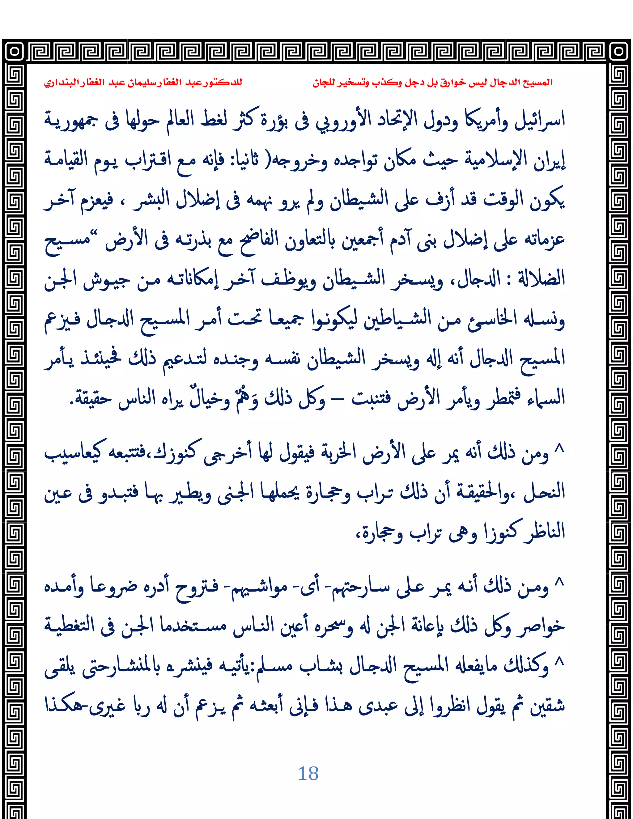 ‫ﻭﻛ‬ ‫ﺩﺟﻞ‬ ‫ﺑﻞ‬ ‫ﺧﻮﺍﺭﻕ‬ ‫ﻟﻴﺲ‬ ‫ﺍﻟﺪﺟﺎﻝ‬ ‫ﺍﻟﻤﺴﻴﺢ‬
‫ﺍﻟﺒﻨﺪﺍﺭﻱ‬ ‫ﺍﻟﻐﻔﺎﺭ‬ ‫ﻋﺒﺪ‬ ‫ﺳﻠﻴﻤﺎﻥ‬ ‫ﺍﻟﻐﻔﺎﺭ‬ ‫ﻋﺒﺪ‬ ‫ﻟﻠﺪﻛﺘﻮﺭ‬ ‫ﻟﻠﺠﺎﻥ‬ ‫ﻭﺗﺴﺨﻴﺮ‬ ‫ﺬﺏ‬
18
‫ﲨﻬﻮرﯾـﺔ‬ ‫ﰱ‬ ‫ﻟﻬﺎ‬‫ﻮ‬‫ﺣ‬ ‫اﻟﻌﺎﱂ‬ ‫ﻟﻐﻂ‬ ‫ﻛﱶ‬ ‫ﺑﺆرة‬ ‫ﰱ‬ ‫وروﰊ‬ٔ ‫ا‬ ‫ٕﲢﺎد‬‫ﻻ‬‫ا‬ ‫ودول‬ ‫ﻣﺮﲀ‬ٔ‫و‬ ‫اﺋﯿﻞ‬‫ﴎ‬‫ا‬
‫ﺣ‬ ‫ﺔ‬ ‫ٕﺳﻼﻣ‬‫ﻻ‬‫ا‬ ‫ان‬‫ﺮ‬ ٕ‫ا‬
‫ﻪ‬ ‫وﺧﺮو‬ ‫ﺪﻩ‬ ‫ا‬‫ﻮ‬‫ﺗ‬ ‫ﻣﲀن‬ ‫ﺚ‬
)
‫ﻧﯿﺎ‬
:
‫ﺎﻣـﺔ‬ ‫اﻟﻘ‬ ‫ﯾـﻮم‬ ‫اب‬‫ﱰ‬‫اﻗـ‬ ‫ﻣـﻊ‬ ‫ٕﻧﻪ‬‫ﺎ‬‫ﻓ‬
‫ﺧـﺮ‬ٓ ‫ﻌﺰم‬ ‫ﻓ‬ ، ‫ﴩ‬ ‫ﻟ‬‫ا‬ ‫ٕﺿﻼل‬‫ا‬ ‫ﰱ‬ ‫ﳖﻤﻪ‬ ‫ﺮو‬ ‫وﱂ‬ ‫ﺸﯿﻄﺎن‬‫ﻟ‬‫ا‬ ‫ﲆ‬ ‫زف‬ٔ ‫ﻗﺪ‬ ‫اﻟﻮﻗﺖ‬ ‫ﻜﻮن‬
‫رض‬ٔ ‫ا‬ ‫ﰱ‬ ‫ﺗـﻪ‬‫ر‬‫ﺑﺬ‬ ‫ﻣﻊ‬ ‫اﻟﻔﺎﰣ‬ ‫ﻟﺘﻌﺎون‬ ‫ﲨﻌﲔ‬ٔ ‫دم‬ٓ ‫ﺑﲎ‬ ‫ٕﺿﻼل‬‫ا‬ ‫ﲆ‬ ‫ﻋﺰﻣﺎﺗﻪ‬
“
‫ﺴـﯿﺢ‬‫ﻣ‬
‫اﻟﻀﻼ‬
:
،‫ﺎل‬ ‫ا‬
‫ـﻮش‬ ‫ﺟ‬ ‫ﻣـﻦ‬ ‫ﺗـﻪ‬ ‫ٕﻣﲀ‬‫ا‬ ‫ﺧـﺮ‬ٓ ‫ﯾﻮﻇـﻒ‬‫و‬ ‫ﺸـﯿﻄﺎن‬‫ﻟ‬‫ا‬ ‫وﺴـﺨﺮ‬
‫اﳉـﻦ‬
‫ـﲒﰪ‬‫ـ‬‫ﻓ‬ ‫ـﺎل‬‫ـ‬ ‫ا‬ ‫ـﯿﺢ‬‫ـ‬‫اﳌﺴ‬ ‫ـﺮ‬‫ـ‬‫ﻣ‬ٔ ‫ـﺖ‬‫ـ‬‫ﲢ‬ ‫ـﺎ‬‫ـ‬‫ﲨﯿﻌ‬ ‫ا‬‫ﻮ‬‫ـ‬‫ـ‬‫ﻧ‬‫ﻮ‬‫ﻟﯿﻜ‬ ‫ـﯿﺎﻃﲔ‬‫ـ‬‫اﻟﺸ‬ ‫ـﻦ‬‫ـ‬‫ﻣ‬ ‫ـﺊ‬‫ـ‬‫اﳋﺎﺳ‬ ‫ـ‬‫ـ‬‫وﺴ‬
‫ﻣﺮ‬ٔ ‫ﯾـ‬ ‫ـﺬ‬ ‫ﲿﯿ‬ ‫ذ‬ ‫ﻟﺘـﺪﻋﲓ‬ ‫ـﺪﻩ‬ ‫وﺟ‬ ‫ﻧﻔﺴـﻪ‬ ‫ﺸﯿﻄﺎن‬‫ﻟ‬‫ا‬ ‫وﺴﺨﺮ‬ ٕ‫ا‬ ‫ﻧﻪ‬ٔ ‫ﺎل‬ ‫ا‬ ‫ﺴﯿﺢ‬‫ﳌ‬‫ا‬
‫ﺖ‬ ‫ﻨ‬ ‫ﻓ‬ ‫رض‬ٔ ‫ا‬ ‫ﻣﺮ‬ٔ ‫ﯾ‬‫و‬ ‫ﳣﻄﺮ‬‫ﻓ‬ ‫اﻟﺴﲈء‬
–
َ‫و‬ ‫ذ‬ ‫وﰻ‬
ٌ ْ
‫ﱒ‬
ٌ‫ل‬‫ﺎ‬ ‫وﺧ‬
‫ﻘﺔ‬ ‫ﺣﻘ‬ ‫اﻟﻨﺎس‬ ‫اﻩ‬‫ﺮ‬
.
^
‫ﻘﻮ‬ ‫ﻓ‬ ‫ﺑﺔ‬‫ﺮ‬‫اﳋ‬ ‫رض‬ٔ ‫ا‬ ‫ﲆ‬ ‫ﳝﺮ‬ ‫ﻧﻪ‬ٔ ‫ذ‬ ‫وﻣﻦ‬
‫ﺐ‬ ‫ﯿﻌﺎﺳ‬ ‫ﺘﺒﻌﻪ‬ ‫ﻓ‬،‫ﻛﻨﻮزك‬ ‫ﺧﺮ‬ٔ ‫ﻟﻬﺎ‬ ‫ل‬
‫ـﲔ‬‫ـ‬ ‫ﰱ‬ ‫ـﺪو‬‫ـ‬‫ﺒ‬ ‫ﻓ‬ ‫ﲠـﺎ‬ ‫ـﲑ‬‫ـ‬‫ﯾﻄ‬‫و‬ ‫اﳉـﲎ‬ ‫ـﺎ‬‫ـ‬‫ﳛﻤﻠﻬ‬ ‫ـﺎرة‬‫ـ‬‫وﲩ‬ ‫اب‬‫ﺮ‬‫ـ‬ ‫ذ‬ ‫ن‬ٔ ‫ـﺔ‬‫ـ‬‫ﻘ‬ ‫اﳊﻘ‬‫و‬، ‫ـﻞ‬ ‫اﻟﻨ‬
،‫وﲩﺎرة‬ ‫اب‬‫ﺮ‬ ‫وﱓ‬ ‫ﻛﻨﻮزا‬ ‫اﻟﻨﺎﻇﺮ‬
^
‫ـﺎرﺣﳤﻢ‬‫ـ‬‫ﺳ‬ ‫ـﲆ‬ ‫ﳝـﺮ‬ ‫ﻧـﻪ‬ٔ ‫ذ‬ ‫وﻣـﻦ‬
-
‫ى‬ٔ
-
‫اﺷـﳱﻢ‬‫ﻮ‬‫ﻣ‬
-
‫ـﺪﻩ‬‫ـ‬‫ﻣ‬ٔ‫و‬ ‫ـﺎ‬ ‫ﴐو‬ ‫درﻩ‬ٔ ‫ﻓـﱰوح‬
‫اﴏ‬‫ﻮ‬‫ﺧ‬
‫ﺪﻣﺎ‬ ‫ﺴـﺘ‬‫ﻣ‬ ‫اﻟﻨـﺎس‬ ‫ﲔ‬ ٔ ‫وﲮﺮﻩ‬ ‫اﳉﻦ‬ ‫ﻧﺔ‬‫ﺎ‬ ٕ ‫ذ‬ ‫وﰻ‬
‫ﺘﻐﻄﯿـﺔ‬‫ﻟ‬‫ا‬ ‫ﰱ‬ ‫اﳉـﻦ‬
^
‫ﻣﺴـﲅ‬ ‫ﺸـﺎب‬ ‫ـﺎل‬ ‫ا‬ ‫ﺴﯿﺢ‬‫ﳌ‬‫ا‬ ‫ﻣﺎﯾﻔﻌ‬ ‫وﻛﺬ‬
:
‫ﯾﻠﻘـﻰ‬ ‫ﺸـﺎرﺣﱴ‬ ‫ﳌ‬ ‫ﴩـﻩ‬ ‫ﻓ‬ ‫ﺗﯿـﻪ‬ٔ ‫ﯾ‬
‫ـﲑى‬ ‫ر‬ ‫ن‬ٔ ‫ـﺰﰪ‬ ‫ﰒ‬ ‫ﺑﻌﺜـﻪ‬ٔ ‫ٕﱏ‬‫ﺎ‬‫ﻓـ‬ ‫ﻫـﺬا‬ ‫ﻋﺒﺪى‬ ‫ٕﱃ‬‫ا‬ ‫ﻧﻈﺮوا‬‫ا‬ ‫ﯾﻘﻮل‬ ‫ﰒ‬ ‫ﺷﻘﲔ‬
-
‫ﻫﻜـﺬا‬
 