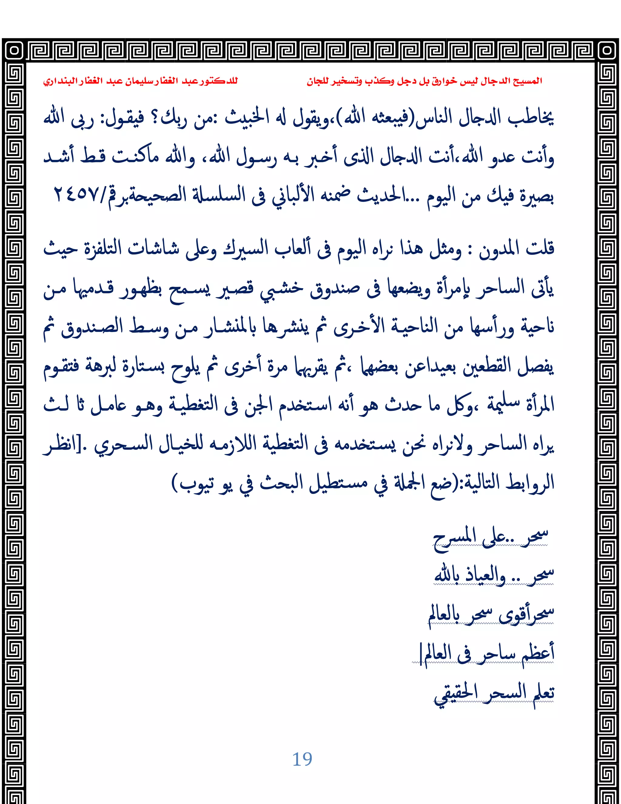 ‫ﻭﻛ‬ ‫ﺩﺟﻞ‬ ‫ﺑﻞ‬ ‫ﺧﻮﺍﺭﻕ‬ ‫ﻟﻴﺲ‬ ‫ﺍﻟﺪﺟﺎﻝ‬ ‫ﺍﻟﻤﺴﻴﺢ‬
‫ﺍﻟﺒﻨﺪﺍﺭﻱ‬ ‫ﺍﻟﻐﻔﺎﺭ‬ ‫ﻋﺒﺪ‬ ‫ﺳﻠﻴﻤﺎﻥ‬ ‫ﺍﻟﻐﻔﺎﺭ‬ ‫ﻋﺒﺪ‬ ‫ﻟﻠﺪﻛﺘﻮﺭ‬ ‫ﻟﻠﺠﺎﻥ‬ ‫ﻭﺗﺴﺨﻴﺮ‬ ‫ﺬﺏ‬
19
‫اﻟﻨﺎس‬ ‫ﺎل‬ ‫ا‬ ‫ﳜﺎﻃﺐ‬
)
‫ﷲ‬ ‫ﺒﻌﺜﻪ‬ ‫ﻓ‬
(
‫ﺚ‬ ‫اﳋﺒ‬ ‫ﯾﻘﻮل‬‫و‬،
:
‫ﺑﻚ؟‬‫ر‬ ‫ﻣﻦ‬
‫ﻘـﻮل‬ ‫ﻓ‬
:
‫ﷲ‬ ‫رﰉ‬
‫ﺎل‬ ‫ا‬ ‫ﻧﺖ‬ٔ،‫ﷲ‬ ‫ﺪو‬ ‫ﻧﺖ‬ٔ‫و‬
،‫ﷲ‬ ‫رﺳـﻮل‬ ‫ﺑـﻪ‬ ‫ـﱪ‬ ٔ ‫ى‬ ‫ا‬
‫ﺷـﺪ‬ٔ ‫ﻗـﻂ‬ ‫ﻣﺎﻛﻨـﺖ‬ ‫وﷲ‬
‫اﻟﯿﻮم‬ ‫ﻣﻦ‬ ‫ﻚ‬ ‫ﻓ‬ ‫ﺑﺼﲑة‬
...
‫ﺮﰴ‬‫ﺔ‬ ‫اﻟﺼﺤﯿ‬ ‫ﺴﻠﺴ‬‫ﻟ‬‫ا‬ ‫ﰱ‬ ‫ﻟﺒﺎﱐ‬ٔ ‫ا‬ ‫ﲷﻨﻪ‬ ‫اﳊﺪﯾﺚ‬
/
٢٤٥٧
‫ﻗﻠﺖ‬
‫اﳌﺪون‬
:
‫اﻟﯿﻮم‬ ‫اﻩ‬‫ﺮ‬ ‫ﻫﺬا‬ ‫ﻞ‬ ‫وﻣ‬
‫ﰱ‬
‫اﻟﺘﻠﻔﺰة‬ ‫ﺷﺎﺷﺎت‬ ‫ﲆ‬ ‫و‬ ‫اﻟﺴﲑك‬ ‫ﻟﻌﺎب‬ٔ
‫ﺚ‬ ‫ﺣ‬
‫ﻣـﻦ‬ ‫ﻗـﺪﻣﳱﺎ‬ ‫ﺑﻈﻬـﻮر‬ ‫ﺴـﻤﺢ‬ ‫ﻗﺼـﲑ‬ ‫ﺧﺸﱯ‬ ‫ﺻﻨﺪوق‬ ‫ﰱ‬ ‫ﯾﻀﻌﻬﺎ‬‫و‬ ‫ة‬ٔ‫ﻣﺮ‬ٕ ‫اﻟﺴﺎﺣﺮ‬ ‫ﰏ‬ٔ ‫ﯾ‬
‫ﰒ‬ ‫اﻟﺼـﻨﺪوق‬ ‫وﺳـﻂ‬ ‫ﻣـﻦ‬ ‫ﺸـﺎر‬ ‫ﳌ‬ ‫ﴩـﻫﺎ‬ ‫ﯾ‬ ‫ﰒ‬ ‫ﺧـﺮى‬ٔ ‫ا‬ ‫ـﺔ‬ ‫اﻟﻨﺎﺣ‬ ‫ﻣﻦ‬ ‫ﺳﻬﺎ‬ٔ‫ور‬ ‫ﺔ‬ ‫ﺣ‬
‫ﻘـﻮم‬ ‫ﻓ‬ ‫ﻟﱪﻫﺔ‬ ‫ﺴﺘﺎرة‬ ‫ﯾﻠﻮح‬ ‫ﰒ‬ ‫ﺧﺮى‬ٔ ‫ﻣﺮة‬ ‫ﯾﻘﺮﲠﲈ‬ ‫ﰒ‬، ‫ﺑﻌﻀﻬﲈ‬ ‫ﺑﻌﯿﺪاﻋﻦ‬ ‫اﻟﻘﻄﻌﲔ‬ ‫ﯾﻔﺼﻞ‬
‫ﻟـﺚ‬ ‫ﺎﻣـﻞ‬ ‫وﻫـﻮ‬ ‫ﺘﻐﻄﯿـﺔ‬‫ﻟ‬‫ا‬ ‫ﰱ‬ ‫اﳉﻦ‬ ‫ﺪم‬ ‫اﺳﺘ‬ ‫ﻧﻪ‬ٔ ‫ﻫﻮ‬ ‫ﺪث‬ ‫ﻣﺎ‬ ‫وﰻ‬، ‫ﳰﺔ‬‫ﺳﻠ‬ ‫ة‬ٔ‫اﳌﺮ‬
‫ا‬ ‫ﺘﻐﻄﯿﺔ‬‫ﻟ‬‫ا‬ ‫ﰱ‬ ‫ﺪﻣﻪ‬ ‫ﺴﺘ‬ ‫ﳓﻦ‬ ‫اﻩ‬‫ﺮ‬‫وﻻ‬ ‫اﻟﺴﺎﺣﺮ‬ ‫اﻩ‬‫ﺮ‬
‫اﻟﺴـﺤﺮي‬ ‫ﻠﺨﯿـﺎل‬ ‫ﻟﻼزﻣـﻪ‬
.
]
‫ﻧﻈـﺮ‬‫ا‬
‫اﻟﺘﺎﻟﯿﺔ‬ ‫اﻟﺮواﺑﻂ‬
:
)
‫ﺗﯿﻮب‬ ‫ﯾﻮ‬ ‫ﰲ‬ ‫اﻟﺒﺤﺚ‬ ‫ﺘﻄﯿﻞ‬‫ﻣﺴ‬ ‫ﰲ‬ ‫اﶺ‬ ‫ﺿﻊ‬
(
‫ﲮﺮ‬
..
‫اﳌﴪح‬ ‫ﲆ‬
‫ﲮﺮ‬
..
‫اﻟﻌﯿﺎذ‬‫و‬
‫ﲮﺮ‬
‫ﻟﻌﺎﱂ‬ ‫ﲮﺮ‬ ‫ﻗﻮى‬ٔ
‫اﻟﻌﺎﱂ‬ ‫ﰱ‬ ‫ﺳﺎﺣﺮ‬ ‫ﻋﻈﻢ‬ٔ
|
‫ﻘﻲ‬ ‫اﳊﻘ‬ ‫اﻟﺴﺤﺮ‬ ‫ﺗﻌﲅ‬
 