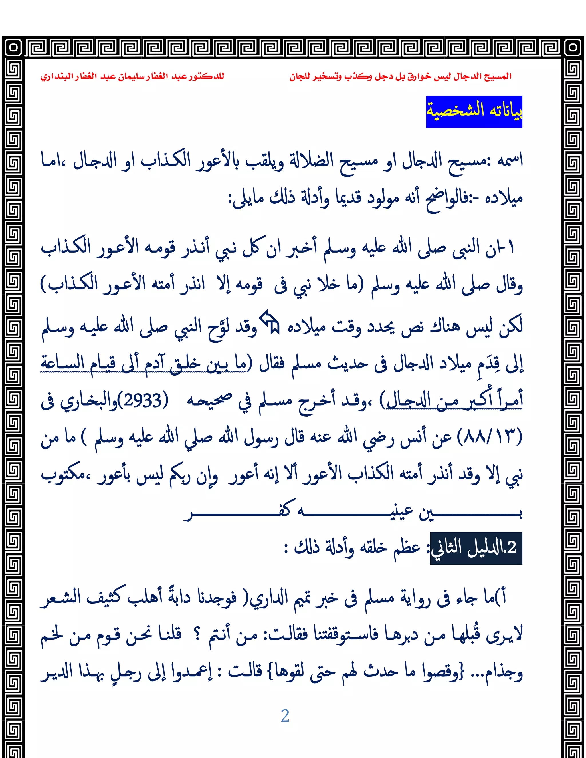 ‫ﻭﻛ‬ ‫ﺩﺟﻞ‬ ‫ﺑﻞ‬ ‫ﺧﻮﺍﺭﻕ‬ ‫ﻟﻴﺲ‬ ‫ﺍﻟﺪﺟﺎﻝ‬ ‫ﺍﻟﻤﺴﻴﺢ‬
‫ﺍﻟﺒﻨﺪﺍﺭﻱ‬ ‫ﺍﻟﻐﻔﺎﺭ‬ ‫ﻋﺒﺪ‬ ‫ﺳﻠﻴﻤﺎﻥ‬ ‫ﺍﻟﻐﻔﺎﺭ‬ ‫ﻋﺒﺪ‬ ‫ﻟﻠﺪﻛﺘﻮﺭ‬ ‫ﻟﻠﺠﺎﻥ‬ ‫ﻭﺗﺴﺨﻴﺮ‬ ‫ﺬﺏ‬
2
‫ﺸﺨﺼﯿﺔ‬‫ﻟ‬‫ا‬ ‫ﺗﻪ‬ ‫ﺑﯿﺎ‬
‫اﲰﻪ‬
:
‫او‬ ‫ﺎل‬ ‫ا‬ ‫ﺴﯿﺢ‬‫ﻣ‬
‫اﻣـﺎ‬، ‫ـﺎل‬ ‫ا‬ ‫او‬ ‫اﻟﻜـﺬاب‬ ‫ﻋﻮر‬ٔ ‫ﯾﻠﻘﺐ‬‫و‬ ‫اﻟﻀﻼ‬ ‫ﺴﯿﺢ‬‫ﻣ‬
‫ﻼدﻩ‬ ‫ﻣ‬
:-
‫اﰣ‬‫ﻮ‬‫ﻓﺎﻟ‬
ٔ
‫و‬ ‫ﻗﺪﳝﺎ‬ ‫ﻟﻮد‬‫ﻮ‬‫ﻣ‬ ‫ﻧﻪ‬
ٔ
‫ﻣﺎﯾﲆ‬ ‫ذ‬ ‫د‬
:
١
-
‫وﺳـﲅ‬ ‫ﻠﯿﻪ‬ ‫ﷲ‬ ‫ﺻﲆ‬ ‫اﻟﻨﱮ‬ ‫ان‬
ٔ
‫ﻧـﱯ‬ ‫ﰻ‬ ‫ان‬ ‫ـﱪ‬
ٔ
‫ﻗﻮﻣـﻪ‬ ‫ﻧـﺬر‬
ٔ ‫ا‬
‫اﻟﻜـﺬاب‬ ‫ﻋـﻮر‬
‫وﺳﲅ‬ ‫ﻠﯿﻪ‬ ‫ﷲ‬ ‫ﺻﲆ‬ ‫وﻗﺎل‬
)
‫ﰱ‬ ‫ﻧﱯ‬ ‫ﻼ‬ ‫ﻣﺎ‬
‫ﻗﻮﻣﻪ‬
ٕ‫ا‬
‫ﻻ‬
‫ﻧﺬر‬‫ا‬
ٔ ‫ا‬ ‫ﻪ‬ ‫ﻣ‬ٔ
‫ﻋـﻮر‬
‫اﻟﻜـﺬاب‬
(
‫ﻼدﻩ‬ ‫ﻣ‬ ‫وﻗﺖ‬ ‫ﳛﺪد‬ ‫ﻧﺺ‬ ‫ﻫﻨﺎك‬ ‫ﺲ‬ ‫ﻟ‬ ‫ﻟﻜﻦ‬

‫وﻗﺪ‬
‫ﻟﻮ‬
‫وﺳـﲅ‬ ‫ﻠﯿـﻪ‬ ‫ﷲ‬ ‫ﺻﲆ‬ ‫اﻟﻨﱯ‬ ‫ح‬
ٕ‫ا‬
ِ‫ﻗ‬ ‫ﱃ‬
َ‫ﺪ‬
ِ‫م‬
‫ﻓﻘﺎل‬ ‫ﻣﺴﲅ‬ ‫ﺪﯾﺚ‬ ‫ﰱ‬ ‫ﺎل‬ ‫ا‬ ‫ﻼد‬ ‫ﻣ‬
)
‫ﻣﺎ‬
‫ﺔ‬ ‫اﻟﺴـﺎ‬ ‫ـﺎم‬ ‫ﻗ‬ ‫ﱃ‬ٔ ‫دم‬ٓ ‫ﻠـﻖ‬ ‫ﺑـﲔ‬
‫ـﺮ‬‫ـ‬‫ﻣ‬ٔ
ً‫ا‬
ٔ
‫ـﺎل‬‫ـ‬ ‫ا‬ ‫ـﻦ‬‫ـ‬‫ﻣ‬ ‫ـﱪ‬‫ـ‬‫ﻛ‬
(
‫ـﻪ‬‫ـ‬ ‫ﲱﯿ‬ ‫ﰲ‬ ‫ـﲅ‬‫ـ‬‫ﻣﺴ‬ ‫ـﺮج‬‫ـ‬‫ﺧ‬ٔ ‫ـﺪ‬‫ـ‬‫وﻗ‬،
(2933)
‫ـﺎ‬‫ـ‬ ‫اﻟﺒ‬‫و‬
‫ﰱ‬ ‫ري‬
)
١٣
/
٨٨
(
‫رﴈ‬ ‫ﺲ‬ٔ ‫ﻋﻦ‬
‫ﷲ‬
‫ﷲ‬ ‫رﺳﻮل‬ ‫ﻗﺎل‬ ‫ﻋﻨﻪ‬
‫ﺻﲇ‬
‫ﷲ‬
‫وﺳﲅ‬ ‫ﻠﯿﻪ‬
(
‫ﻣﺎ‬
‫ﻣﻦ‬
‫ﻧﱯ‬
‫ٕﻻ‬‫ا‬
‫ﻪ‬ ‫ﻣ‬ٔ ‫ﻧﺬر‬ٔ ‫وﻗﺪ‬
‫ا‬
‫ﻟﻜﺬ‬
‫ا‬
‫ب‬
‫ا‬
‫ﻋﻮر‬ٔ
ٔ
‫ﻻ‬
‫ﻋﻮر‬ٔ ‫ٕﻧﻪ‬‫ا‬
‫ﻮب‬ ‫ﻣﻜ‬، ‫ﻋﻮر‬ٔ ‫ﺑ‬ ‫ﺲ‬ ‫ﻟ‬ ‫رﲂ‬ ‫ن‬ٕ‫ا‬‫و‬
‫ـــــــــــــــــــــــﺮ‬‫ـ‬‫ﻛﻔ‬ ‫ـــــــــــــــــــــــﻪ‬‫ـ‬ ‫ﻋﯿ‬ ‫ـــــــــــــــــــــــﲔ‬‫ـ‬‫ﺑ‬
2
.
‫ﻟﯿﻞ‬ ‫ا‬
‫اﻟﺜﺎ‬
‫ﱐ‬
:
‫ذ‬ ‫د‬ٔ‫و‬ ‫ﻠﻘﻪ‬ ‫ﻋﻈﻢ‬
:
ٔ
(
‫ﻣﺎ‬
‫ﺎ‬
‫ﰱ‬ ‫ء‬
‫روا‬
‫اري‬ ‫ا‬ ‫ﲤﲓ‬ ‫ﱪ‬ ‫ﰱ‬ ‫ﻣﺴﲅ‬ ‫ﯾﺔ‬
)
‫ﺪ‬ ‫ﻓﻮ‬
‫دا‬
ً‫ﺔ‬‫ﺑ‬
‫اﻟﺸـﻌﺮ‬ ‫ﺜﯿﻒ‬‫ﻛ‬ ‫ﻫﻠﺐ‬ٔ
‫ﻻ‬
ُ‫ﻗ‬ ‫ـﺮى‬
‫ـﺎ‬‫ـ‬‫ﺮﻫ‬‫د‬ ‫ﻣـﻦ‬ ‫ـﺎ‬‫ـ‬‫ﻠﻬ‬
‫ﻓﺎ‬
‫ـﺖ‬‫ـ‬‫ﻓﻘﺎﻟ‬ ‫ﻨﺎ‬ ‫ﻗﻔ‬‫ﺳـﺘﻮ‬
:
‫ﻣـﻦ‬
ٔ
‫؟‬ ‫ـﱲ‬‫ـ‬‫ﻧ‬
‫ـﻢ‬‫ـ‬‫ﳋ‬ ‫ـﻦ‬‫ـ‬‫ﻣ‬ ‫ﻗـﻮم‬ ‫ـﻦ‬‫ـ‬‫ﳓ‬ ‫ﻗﻠﻨـﺎ‬
‫ﺬام‬ ‫و‬
...
}
‫ﻟﻘﻮﻫﺎ‬ ‫ﺣﱴ‬ ‫ﳍﻢ‬ ‫ﺪث‬ ‫ﻣﺎ‬ ‫ا‬‫ﻮ‬‫وﻗﺼ‬
{
‫ﻗﺎﻟـﺖ‬
:
ٍ‫ـﻞ‬ ‫ر‬ ‫ٕﱃ‬‫ا‬ ‫ا‬‫و‬‫ٕﲻـﺪ‬‫ا‬
‫ـﺮ‬ ‫ا‬ ‫ﲠـﺬا‬
 