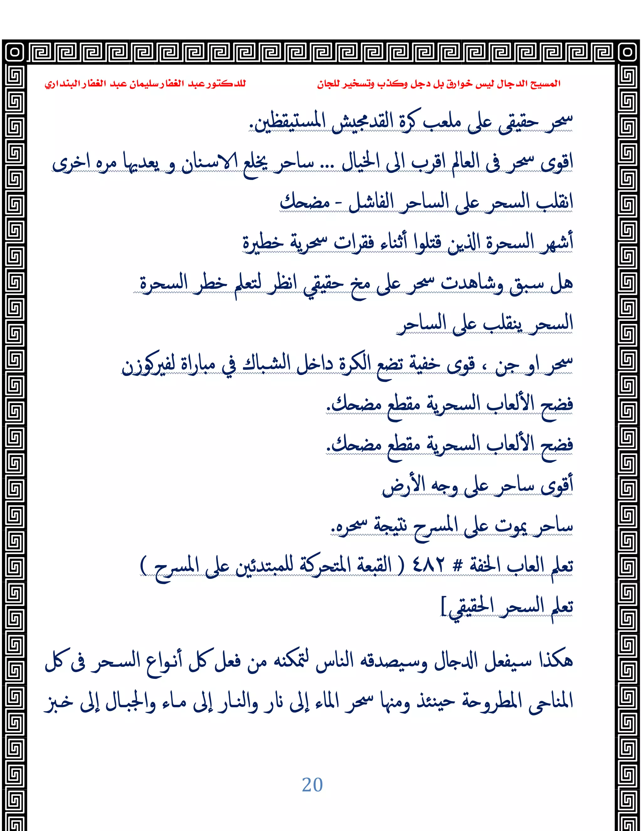 ‫ﻭﻛ‬ ‫ﺩﺟﻞ‬ ‫ﺑﻞ‬ ‫ﺧﻮﺍﺭﻕ‬ ‫ﻟﻴﺲ‬ ‫ﺍﻟﺪﺟﺎﻝ‬ ‫ﺍﻟﻤﺴﻴﺢ‬
‫ﺍﻟﺒﻨﺪﺍﺭﻱ‬ ‫ﺍﻟﻐﻔﺎﺭ‬ ‫ﻋﺒﺪ‬ ‫ﺳﻠﻴﻤﺎﻥ‬ ‫ﺍﻟﻐﻔﺎﺭ‬ ‫ﻋﺒﺪ‬ ‫ﻟﻠﺪﻛﺘﻮﺭ‬ ‫ﻟﻠﺠﺎﻥ‬ ‫ﻭﺗﺴﺨﻴﺮ‬ ‫ﺬﺏ‬
20
‫اﻟﻘﺪﳎ‬ ‫ﺮة‬ ‫ﻣﻠﻌﺐ‬ ‫ﲆ‬ ‫ﻘﻰ‬ ‫ﺣﻘ‬ ‫ﲮﺮ‬
‫ﻘﻈﲔ‬ ‫اﳌﺴ‬ ‫ﺶ‬
.
‫ا‬ ‫اﻟﻌﺎﱂ‬ ‫ﰱ‬ ‫ﲮﺮ‬ ‫اﻗﻮى‬
‫اﳋﯿﺎل‬ ‫اﱃ‬ ‫ﻗﺮب‬
...
‫اﺧﺮى‬ ‫ﻣﺮﻩ‬ ‫ﯾﻌﺪﳞﺎ‬ ‫و‬ ‫ﺳﻨﺎن‬ ‫ﳜﻠﻊ‬ ‫ﺳﺎﺣﺮ‬
‫اﻟﻔﺎﺷﻞ‬ ‫اﻟﺴﺎﺣﺮ‬ ‫ﲆ‬ ‫اﻟﺴﺤﺮ‬ ‫ﻧﻘﻠﺐ‬‫ا‬
-
‫ﻚ‬ ‫ﻣﻀ‬
‫ﺧﻄﲑة‬ ‫ﯾﺔ‬‫ﺮ‬‫ﲮ‬ ‫ات‬‫ﺮ‬‫ﻓﻘ‬ ‫ﺛﻨﺎء‬ٔ ‫ا‬‫ﻮ‬‫ﻠ‬ ‫ﻗ‬ ‫ﻦ‬ ‫ا‬ ‫اﻟﺴﺤﺮة‬ ‫ﺷﻬﺮ‬ٔ
‫اﻟﺴﺤﺮة‬ ‫ﺧﻄﺮ‬ ‫ﻟﺘﻌﲅ‬ ‫ﻧﻈﺮ‬‫ا‬ ‫ﻘﻲ‬ ‫ﺣﻘ‬ ‫ﻣﺦ‬ ‫ﲆ‬ ‫ﲮﺮ‬ ‫وﺷﺎﻫﺪت‬ ‫ﺳﺒﻖ‬ ‫ﻫﻞ‬
‫اﻟﺴﺎﺣﺮ‬ ‫ﲆ‬ ‫ﯾﻨﻘﻠﺐ‬ ‫اﻟﺴﺤﺮ‬
‫ا‬ ‫ﲮﺮ‬
‫ﺟﻦ‬ ‫و‬
،
‫ﻟﻔﲑﻮزن‬ ‫اة‬‫ر‬‫ﺎ‬ ‫ﻣ‬ ‫ﰲ‬ ‫ﺸﺒﺎك‬‫ﻟ‬‫ا‬ ‫ﻞ‬ ‫دا‬ ‫اﻟﻜﺮة‬ ‫ﺗﻀﻊ‬ ‫ﺔ‬ ‫ﺧﻔ‬ ‫ﻗﻮى‬
‫ﻚ‬ ‫ﻣﻀ‬ ‫ﻣﻘﻄﻊ‬ ‫ﯾﺔ‬‫ﺮ‬‫اﻟﺴﺤ‬ ‫ﻟﻌﺎب‬ٔ ‫ا‬ ‫ﻓﻀﺢ‬
.
‫ﻚ‬ ‫ﻣﻀ‬ ‫ﻣﻘﻄﻊ‬ ‫ﯾﺔ‬‫ﺮ‬‫اﻟﺴﺤ‬ ‫ﻟﻌﺎب‬ٔ ‫ا‬ ‫ﻓﻀﺢ‬
.
‫رض‬ٔ ‫ا‬ ‫ﻪ‬ ‫و‬ ‫ﲆ‬ ‫ﺳﺎﺣﺮ‬ ‫ﻗﻮى‬ٔ
‫ﲮﺮﻩ‬ ‫ﺔ‬ ‫ﻧ‬ ‫ﴪح‬‫ﳌ‬‫ا‬ ‫ﲆ‬ ‫ﳝﻮت‬ ‫ﺳﺎﺣﺮ‬
.
‫اﳋﻔﺔ‬ ‫اﻟﻌﺎب‬ ‫ﺗﻌﲅ‬
#
٤٨٢
)
‫ﺒﺘ‬‫ﻠﻤ‬ ‫اﳌﺘﺤﺮﻛﺔ‬ ‫ﻌﺔ‬ ‫اﻟﻘ‬
‫ﴪح‬‫ﳌ‬‫ا‬ ‫ﲆ‬ ‫ﺪﺋﲔ‬
(
‫ﻘﻲ‬ ‫اﳊﻘ‬ ‫اﻟﺴﺤﺮ‬ ‫ﺗﻌﲅ‬
[
‫ﰻ‬ ‫ﰱ‬ ‫اﻟﺴـﺤﺮ‬ ‫اع‬‫ﻮ‬‫ﻧـ‬ٔ ‫ﰻ‬ ‫ﻓﻌﻞ‬ ‫ﻣﻦ‬ ‫ﻪ‬ ‫ﳣﻜ‬ ‫اﻟﻨﺎس‬ ‫وﺳﯿﺼﺪﻗﻪ‬ ‫ﺎل‬ ‫ا‬ ‫ﺳﯿﻔﻌﻞ‬ ‫ﻫﻜﺬا‬
‫ـﱫ‬ ‫ٕﱃ‬‫ا‬ ‫اﳉﺒـﺎل‬‫و‬ ‫ﻣـﺎء‬ ‫ٕﱃ‬‫ا‬ ‫اﻟﻨـﺎر‬‫و‬ ‫ر‬ ‫ٕﱃ‬‫ا‬ ‫اﳌﺎء‬ ‫ﲮﺮ‬ ‫وﻣﳯﺎ‬ ‫ﻨﺌﺬ‬ ‫ﺣ‬ ‫ﺔ‬ ‫اﳌﻄﺮو‬ ‫اﳌﻨﺎ‬
 