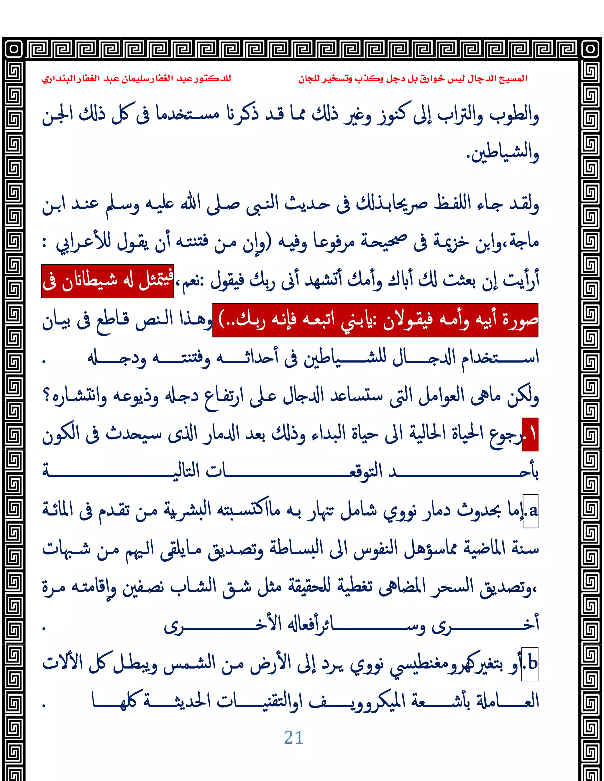 ‫ﻭﻛ‬ ‫ﺩﺟﻞ‬ ‫ﺑﻞ‬ ‫ﺧﻮﺍﺭﻕ‬ ‫ﻟﻴﺲ‬ ‫ﺍﻟﺪﺟﺎﻝ‬ ‫ﺍﻟﻤﺴﻴﺢ‬
‫ﺍﻟﺒﻨﺪﺍﺭﻱ‬ ‫ﺍﻟﻐﻔﺎﺭ‬ ‫ﻋﺒﺪ‬ ‫ﺳﻠﻴﻤﺎﻥ‬ ‫ﺍﻟﻐﻔﺎﺭ‬ ‫ﻋﺒﺪ‬ ‫ﻟﻠﺪﻛﺘﻮﺭ‬ ‫ﻟﻠﺠﺎﻥ‬ ‫ﻭﺗﺴﺨﻴﺮ‬ ‫ﺬﺏ‬
21
‫ا‬‫ﱰ‬‫اﻟ‬‫و‬ ‫اﻟﻄﻮب‬‫و‬
‫اﳉـﻦ‬ ‫ذ‬ ‫ﰻ‬ ‫ﰱ‬ ‫ﺪﻣﺎ‬ ‫ﺴـﺘ‬‫ﻣ‬ ‫ـﺮ‬‫ذ‬ ‫ﻗـﺪ‬ ‫ﳑـﺎ‬ ‫ذ‬ ‫ﲑ‬ ‫و‬ ‫ﻛﻨﻮز‬ ‫ٕﱃ‬‫ا‬ ‫ب‬
‫ﺸﯿﺎﻃﲔ‬‫ﻟ‬‫ا‬‫و‬
.
‫ـﻦ‬‫ـ‬‫ا‬ ‫ـﺪ‬‫ـ‬‫ﻋﻨ‬ ‫ـﲅ‬‫ـ‬‫وﺳ‬ ‫ـﻪ‬‫ـ‬‫ﻠﯿ‬ ‫ﷲ‬ ‫ـﲆ‬‫ـ‬‫ﺻ‬ ‫ـﱮ‬‫ـ‬‫اﻟﻨ‬ ‫ـﺪﯾﺚ‬‫ـ‬ ‫ﰱ‬ ‫ـﺬ‬‫ـ‬‫ﴏﳛﺎﺑ‬ ‫ـﻆ‬‫ـ‬‫اﻠﻔ‬ ‫ـﺎء‬‫ـ‬ ‫ـﺪ‬‫ـ‬‫ﻟﻘ‬‫و‬
‫ـﻪ‬ ‫وﻓ‬ ‫ـﺎ‬ ‫ﻓﻮ‬‫ﺮ‬‫ﻣ‬ ‫ـﺔ‬ ‫ﲱﯿ‬ ‫ﰱ‬ ‫ﺧﺰﳝـﺔ‬ ‫ﻦ‬‫ا‬‫و‬،‫ﺔ‬ ‫ﻣﺎ‬
)
‫اﰊ‬‫ﺮ‬‫ﻋـ‬ٔ ‫ﻟ‬ ‫ﯾﻘـﻮل‬ ‫ن‬ٔ ‫ﻨﺘـﻪ‬ ‫ﻓ‬ ‫ﻣـﻦ‬ ‫ن‬ٕ‫ا‬‫و‬
:
‫ﻘﻮل‬ ‫ﻓ‬ ‫ﺑﻚ‬‫ر‬ ‫ﱏ‬ٔ ‫ﺸﻬﺪ‬ٔ ‫ﻣﻚ‬ٔ‫و‬ ‫ك‬ ٔ ‫ﺑﻌﺜﺖ‬ ‫ٕن‬‫ا‬ ‫ﯾﺖ‬ٔ‫ر‬ٔ
:
،‫ﻧﻌﻢ‬
‫ﻓ‬
‫ﳣﺜﻞ‬
‫ن‬ ‫ﺷﯿﻄﺎ‬
‫ﰱ‬
‫ﺻﻮرة‬
‫ﺑﯿﻪ‬ٔ
‫ﻣـﻪ‬ٔ‫و‬
‫ﻘـﻮﻻن‬ ‫ﻓ‬
:
‫ﺑـﲏ‬
‫اﺗﺒﻌـﻪ‬
‫ٕﻧـﻪ‬‫ﺎ‬‫ﻓ‬
‫ﺑـﻚ‬‫ر‬
(..
‫ﺑﯿـﺎن‬ ‫ﰱ‬ ‫ﻗـﺎﻃﻊ‬ ‫اﻟـﻨﺺ‬ ‫وﻫـﺬا‬
‫ــــــ‬ ‫ود‬ ‫ﻨﺘــــــﻪ‬ ‫ﻓ‬‫و‬ ‫ﺪاﺛــــــﻪ‬ ٔ ‫ﰱ‬ ‫ﺸــــــﯿﺎﻃﲔ‬‫ﻠ‬ ‫ــــــﺎل‬ ‫ا‬ ‫ﺪام‬ ‫اﺳــــــﺘ‬
.
‫ﺸـﺎرﻩ؟‬ ‫ﻧ‬‫ا‬‫و‬ ‫ـﻪ‬ ‫وذﯾﻮ‬ ‫ـ‬ ‫د‬ ‫ﺗﻔـﺎع‬‫ر‬‫ا‬ ‫ـﲆ‬ ‫ﺎل‬ ‫ا‬ ‫ﺪ‬ ‫ﺴﺎ‬ ‫ﺳ‬ ‫اﻟﱴ‬ ‫اﻣﻞ‬‫ﻮ‬‫اﻟﻌ‬ ‫ﻣﺎﱓ‬ ‫ﻟﻜﻦ‬‫و‬
١
.
‫ﺑﻌ‬ ‫وذ‬ ‫اﻟﺒﺪاء‬ ‫ﺎة‬ ‫ﺣ‬ ‫اﱃ‬ ‫اﳊﺎﻟﯿﺔ‬ ‫اﳊﯿﺎة‬ ‫رﺟﻮع‬
‫اﻟﻜﻮن‬ ‫ﰱ‬ ‫ﺪث‬ ‫ﺳﯿ‬ ‫ى‬ ‫ا‬ ‫ﻣﺎر‬ ‫ا‬ ‫ﺪ‬
‫ــــــــــــــــــــــــــــــــﺔ‬‫ـ‬‫اﻟﺘﺎﻟﯿ‬ ‫ــــــــــــــــــــــــــــــــﺎت‬‫ـ‬‫اﻟﺘﻮﻗﻌ‬ ‫ــــــــــــــــــــــــــــــــﺪ‬‫ـ‬ ٔ ‫ﺑ‬
a
.
‫اﳌﺎﺋـﺔ‬ ‫ﰱ‬ ‫ﺗﻘـﺪم‬ ‫ﻣـﻦ‬ ‫ﯾﺔ‬‫ـ‬‫ﴩ‬ ‫ﻟ‬‫ا‬ ‫ﻪ‬ ‫ﺴـ‬ ‫ﻛ‬‫ﻣﺎا‬ ‫ﺑـﻪ‬ ‫ﳯﺎر‬ ‫ﺷﺎﻣﻞ‬ ‫ﻧﻮوي‬ ‫دﻣﺎر‬ ‫ﲝﺪوث‬ ‫ٕﻣﺎ‬‫ا‬
‫ﺷـﳢﺎت‬ ‫ﻣـﻦ‬ ‫ـﳱﻢ‬‫ا‬ ‫ﻣـﺎﯾﻠﻘﻰ‬ ‫ﺗﺼـﺪﯾﻖ‬‫و‬ ‫ﺴـﺎﻃﺔ‬ ‫ﻟ‬‫ا‬ ‫اﱃ‬ ‫اﻟﻨﻔﻮس‬ ‫ﳑﺎﺳﺆﻫﻞ‬ ‫اﳌﺎﺿﯿﺔ‬ ‫ﺳﻨﺔ‬
‫ﻣـ‬ ‫ـﻪ‬ ‫ﻗﺎﻣ‬ٕ‫ا‬‫و‬ ‫ﻧﺼـﻔﲔ‬ ‫اﻟﺸـﺎب‬ ‫ﺷـﻖ‬ ‫ﻞ‬ ‫ﻣ‬ ‫ﻘﺔ‬ ‫ﻠﺤﻘ‬ ‫ﺗﻐﻄﯿﺔ‬ ‫اﳌﻀﺎﱓ‬ ‫اﻟﺴﺤﺮ‬ ‫ﺗﺼﺪﯾﻖ‬‫و‬،
‫ﺮة‬
‫ﺧـــــــــــــــــــﺮى‬ٔ ‫ا‬ ‫ﻓﻌﺎ‬ٔ‫ﺮ‬‫وﺳـــــــــــــــــــﺎ‬ ‫ﺧـــــــــــــــــــﺮى‬ٔ
.
b
.
‫و‬ٔ
‫ﻻت‬ٔ ‫ا‬ ‫ﰻ‬ ‫ﯾﺒﻄـﻞ‬‫و‬ ‫اﻟﺸـﻤﺲ‬ ‫ﻣـﻦ‬ ‫رض‬ٔ ‫ا‬ ‫ٕﱃ‬‫ا‬ ‫ـﺮد‬ ‫ﻧﻮوي‬ ‫ﴘ‬ ‫ﻬﺮوﻣﻐﻨﻄ‬‫ﺑﺘﻐﲑ‬
‫ــــــﺎ‬‫ـ‬‫ﳇﻬ‬ ‫ــــــﺔ‬‫ـ‬‫اﳊﺪﯾﺜ‬ ‫ــــــﺎت‬‫ـ‬‫ﯿ‬ ‫ﻟﺘﻘ‬‫ا‬‫و‬‫ا‬ ‫ــــــﻒ‬‫ـ‬‫ﯾ‬‫و‬‫اﳌﯿﻜﺮو‬ ‫ــــــﻌﺔ‬‫ـ‬‫ﺷ‬ٔ ‫ﺑ‬ ‫ــــــﺎﻣ‬‫ـ‬‫اﻟﻌ‬
.
 