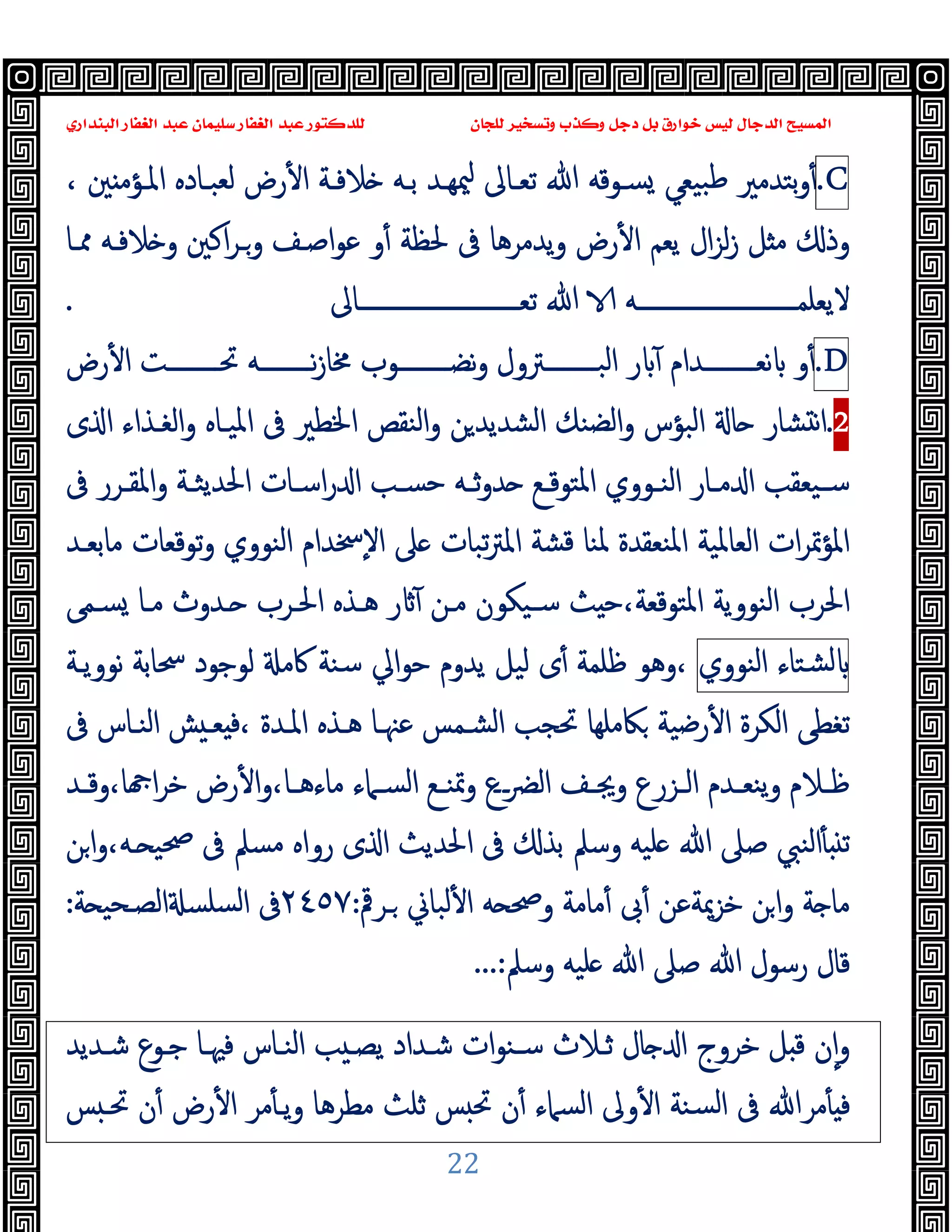 ‫ﻭﻛ‬ ‫ﺩﺟﻞ‬ ‫ﺑﻞ‬ ‫ﺧﻮﺍﺭﻕ‬ ‫ﻟﻴﺲ‬ ‫ﺍﻟﺪﺟﺎﻝ‬ ‫ﺍﻟﻤﺴﻴﺢ‬
‫ﺍﻟﺒﻨﺪﺍﺭﻱ‬ ‫ﺍﻟﻐﻔﺎﺭ‬ ‫ﻋﺒﺪ‬ ‫ﺳﻠﻴﻤﺎﻥ‬ ‫ﺍﻟﻐﻔﺎﺭ‬ ‫ﻋﺒﺪ‬ ‫ﻟﻠﺪﻛﺘﻮﺭ‬ ‫ﻟﻠﺠﺎﻥ‬ ‫ﻭﺗﺴﺨﻴﺮ‬ ‫ﺬﺏ‬
22
C
.
، ‫ﲔ‬ ‫اﳌـﺆﻣ‬ ‫ﻟﻌﺒـﺎدﻩ‬ ‫رض‬ٔ ‫ا‬ ‫ﻼﻓـﺔ‬ ‫ﺑـﻪ‬ ‫ﳰﻬـﺪ‬ ‫ﺗﻌـﺎﱃ‬ ‫ﷲ‬ ‫ﺴـﻮﻗﻪ‬ ‫ﺒﯿﻌﻲ‬‫ﻃ‬ ‫ﺑﺘﺪﻣﲑ‬‫و‬ٔ
‫ﳊ‬ ‫ﰱ‬ ‫ﯾﺪﻣﺮﻫﺎ‬‫و‬ ‫رض‬ٔ ‫ا‬ ‫ﯾﻌﻢ‬ ‫ال‬‫ﺰ‬‫ﻟ‬‫ز‬ ‫ﻞ‬ ‫ﻣ‬ ‫وذ‬
‫ﳑـﺎ‬ ‫ﻼﻓـﻪ‬ ‫و‬ ‫اﻛﲔ‬‫ﺮ‬‫وـ‬ ‫اﺻـﻒ‬‫ﻮ‬‫ﻋ‬ ‫و‬ٔ ‫ﻈﺔ‬
‫ــــــــــــــــــــــــــﺎﱃ‬‫ـ‬‫ﺗﻌ‬ ‫ﷲ‬ ‫ــــــــــــــــــــــــــﻪ‬‫ـ‬‫ﻻﯾﻌﻠﻤ‬
.
D
.
‫رض‬ٔ ‫ا‬ ‫ــــــــﺖ‬‫ـ‬‫ﲢ‬ ‫ــــــــﻪ‬‫ـ‬‫ﻧ‬‫ز‬‫ﳐﺎ‬ ‫ــــــــﻮب‬‫ـ‬‫ﻧﻀ‬‫و‬ ‫ــــــــﱰول‬‫ـ‬‫اﻟﺒ‬ ‫ر‬ ٓ ‫ــــــــﺪام‬‫ـ‬‫ﻧﻌ‬ ‫و‬ٔ
2
.
‫ى‬ ‫ا‬ ‫اﻟﻐـﺬاء‬‫و‬ ‫اﳌﯿـﺎﻩ‬ ‫ﰱ‬ ‫اﳋﻄﲑ‬ ‫اﻟﻨﻘﺺ‬‫و‬ ‫ﻦ‬‫اﻟﺸﺪﯾﺪ‬ ‫اﻟﻀﻨﻚ‬‫و‬ ‫اﻟﺒﺆس‬ ‫ﺎ‬ ‫ﺸﺎر‬ ‫ﻧ‬‫ا‬
‫ﰱ‬ ‫ـﺮر‬‫ـ‬‫اﳌﻘ‬‫و‬ ‫ـﺔ‬‫ـ‬‫اﳊﺪﯾﺜ‬ ‫ـﺎت‬‫ـ‬‫اﺳ‬‫ر‬ ‫ا‬ ‫ـﺐ‬‫ـ‬‫ﺣﺴ‬ ‫ـﻪ‬‫ـ‬‫ﺛ‬‫و‬‫ﺪ‬ ‫ـﻊ‬‫ـ‬‫اﳌﺘﻮﻗ‬ ‫ـﻮوي‬‫ـ‬‫اﻟﻨ‬ ‫ـﺎر‬‫ـ‬‫ﻣ‬ ‫ا‬ ‫ـﯿﻌﻘﺐ‬‫ـ‬‫ﺳ‬
‫ات‬‫ﺮ‬‫اﳌﺆﲤ‬
‫ﻣﺎﺑﻌـﺪ‬ ‫ﺗﻮﻗﻌﺎت‬‫و‬ ‫اﻟﻨﻮوي‬ ‫ٕﲯﺪام‬‫ﻻ‬‫ا‬ ‫ﲆ‬ ‫ﺗﺒﺎت‬‫ﱰ‬‫اﳌ‬ ‫ﻗﺸﺔ‬ ‫ﳌﻨﺎ‬ ‫اﳌﻨﻌﻘﺪة‬ ‫اﻟﻌﺎﳌﯿﺔ‬
‫ﺴـﻤﻰ‬ ‫ﻣـﺎ‬ ‫ـﺪوث‬ ‫اﳊـﺮب‬ ‫ﻫـﺬﻩ‬ ‫ر‬ ٓ ‫ﻣـﻦ‬ ‫ﺳـﯿﻜﻮن‬ ‫ﺚ‬ ‫ﺣ‬،‫اﳌﺘﻮﻗﻌﺔ‬ ‫اﻟﻨﻮوﯾﺔ‬ ‫اﳊﺮب‬
‫ﺸﺘﺎء‬‫ﻟ‬
‫اﻟﻨﻮوي‬
‫ﻧﻮوﯾـﺔ‬ ‫ﲮﺎﺑﺔ‬ ‫ﻟﻮﺟﻮد‬ ‫ﰷﻣ‬ ‫ﺳﻨﺔ‬ ‫ﺣﻮاﱄ‬ ‫ﯾﺪوم‬ ‫ﻟﯿﻞ‬ ‫ى‬ٔ ‫ﻇﻠﻤﺔ‬ ‫وﻫﻮ‬،
‫اﳌـ‬ ‫ﻫـﺬﻩ‬ ‫ﻋﳯـﺎ‬ ‫اﻟﺸـﻤﺲ‬ ‫ﲢﺠﺐ‬ ‫ﲀﻣﻠﻬﺎ‬ ‫رﺿﯿﺔ‬ٔ ‫ا‬ ‫اﻟﻜﺮة‬ ‫ﺗﻐﻄﻰ‬
‫ﰱ‬ ‫اﻟﻨـﺎس‬ ‫ﺶ‬ ‫ﻌـ‬ ‫ﻓ‬، ‫ﺪة‬
‫ـﺪ‬‫ـ‬‫وﻗ‬،‫ﺎ‬ ‫ا‬‫ﺮ‬‫ﺧ‬ ‫رض‬ٔ ‫ا‬‫و‬،‫ـﺎ‬‫ـ‬‫ﻣﺎءﻫ‬ ‫ـﲈء‬‫ـ‬‫اﻟﺴ‬ ‫ـﻊ‬‫ـ‬‫وﲤﻨ‬ ‫ــع‬‫ﴬ‬‫اﻟ‬ ‫ـﻒ‬‫ـ‬‫وﳚ‬ ‫ـﺰرع‬‫ـ‬‫اﻟ‬ ‫ـﺪم‬‫ـ‬‫ﯾﻨﻌ‬‫و‬ ‫ـﻼم‬‫ـ‬‫ﻇ‬
‫ﻦ‬‫ا‬‫و‬،‫ـﻪ‬ ‫ﲱﯿ‬ ‫ﰱ‬ ‫ﻣﺴﲅ‬ ‫رواﻩ‬ ‫ى‬ ‫ا‬ ‫اﳊﺪﯾﺚ‬ ‫ﰱ‬ ‫ﺑﺬ‬ ‫وﺳﲅ‬ ‫ﻠﯿﻪ‬ ‫ﷲ‬ ‫ﺻﲆ‬ ‫اﻟﻨﱯ‬ٔ ‫ﺗ‬
‫ـﺮﰴ‬ ‫ﻟﺒﺎﱐ‬ٔ ‫ا‬ ‫ﻪ‬ ‫وﲱ‬ ‫ﻣﺎﻣﺔ‬ٔ ‫ﰉ‬ٔ ‫ﺧﺰﳝﺔﻋﻦ‬ ‫ﻦ‬‫ا‬‫و‬ ‫ﺔ‬ ‫ﻣﺎ‬
:
٢٤٥٧
‫ﺔ‬ ‫اﻟﺼـﺤﯿ‬ ‫ﺴﻠﺴ‬‫ﻟ‬‫ا‬ ‫ﰱ‬
:
‫ﻠﯿﻪ‬ ‫ﷲ‬ ‫ﺻﲆ‬ ‫ﷲ‬ ‫رﺳﻮل‬ ‫ﻗﺎل‬
‫وﺳﲅ‬
...:
‫ﺷـﺪﯾﺪ‬ ‫ﺟـﻮع‬ ‫ﻓﳱـﺎ‬ ‫اﻟﻨـﺎس‬ ‫ﺐ‬ ‫ﯾﺼـ‬ ‫ﺷـﺪاد‬ ‫ات‬‫ﻮ‬‫ﺳـﻨ‬ ‫ﺛـﻼث‬ ‫ﺎل‬ ‫ا‬ ‫ﺧﺮوج‬ ‫ﻞ‬ ‫ﻗ‬ ‫ن‬ٕ‫ا‬‫و‬
‫ﺲ‬ ‫ﲢـ‬ ‫ن‬ٔ ‫رض‬ٔ ‫ا‬ ‫ﻣﺮ‬ٔ ‫ﯾـ‬‫و‬ ‫ﻣﻄﺮﻫﺎ‬ ‫ﺛﻠﺚ‬ ‫ﺲ‬ ‫ﲢ‬ ‫ن‬ٔ ‫اﻟﺴﲈء‬ ‫وﱃ‬ٔ ‫ا‬ ‫ﺴﻨﺔ‬‫ﻟ‬‫ا‬ ‫ﰱ‬ ‫ﻣﺮﷲ‬ٔ ‫ﻓ‬
 