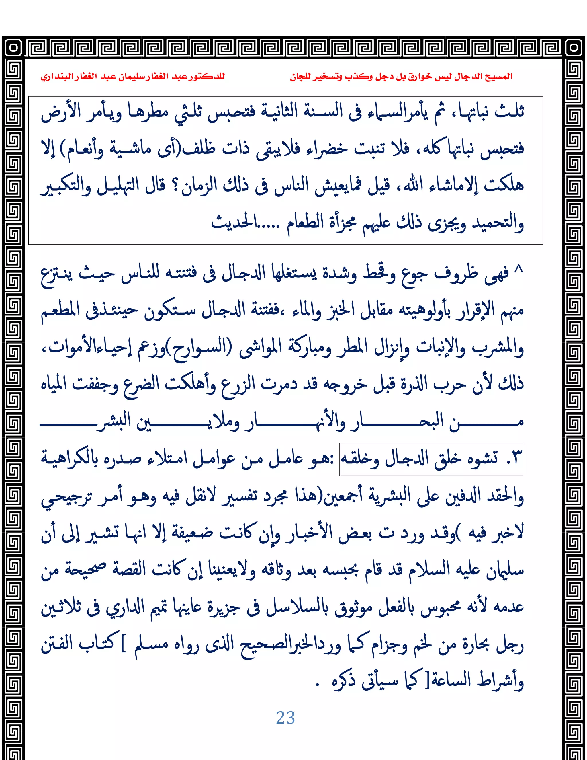 ‫ﻭﻛ‬ ‫ﺩﺟﻞ‬ ‫ﺑﻞ‬ ‫ﺧﻮﺍﺭﻕ‬ ‫ﻟﻴﺲ‬ ‫ﺍﻟﺪﺟﺎﻝ‬ ‫ﺍﻟﻤﺴﻴﺢ‬
‫ﺍﻟﺒﻨﺪﺍﺭﻱ‬ ‫ﺍﻟﻐﻔﺎﺭ‬ ‫ﻋﺒﺪ‬ ‫ﺳﻠﻴﻤﺎﻥ‬ ‫ﺍﻟﻐﻔﺎﺭ‬ ‫ﻋﺒﺪ‬ ‫ﻟﻠﺪﻛﺘﻮﺭ‬ ‫ﻟﻠﺠﺎﻥ‬ ‫ﻭﺗﺴﺨﻴﺮ‬ ‫ﺬﺏ‬
23
‫رض‬ٔ ‫ا‬ ‫ﻣﺮ‬ٔ ‫ـ‬‫ـ‬‫ﯾ‬‫و‬ ‫ـﺎ‬‫ـ‬‫ﻣﻄﺮﻫ‬ ‫ـﱻ‬‫ـ‬‫ﺛﻠ‬ ‫ﺲ‬ ‫ـ‬‫ـ‬ ‫ﻓ‬ ‫ـﺔ‬‫ـ‬‫ﻧﯿ‬‫ﺎ‬‫اﻟﺜ‬ ‫ـﻨﺔ‬‫ـ‬‫اﻟﺴ‬ ‫ﰱ‬ ‫ـﲈء‬‫ـ‬‫اﻟﺴ‬‫ﺮ‬‫ﻣ‬ٔ ‫ﯾ‬ ‫ﰒ‬ ،‫ـﺎ‬‫ـ‬‫ﻧﺒﺎﲥ‬ ‫ـﺚ‬‫ـ‬‫ﺛﻠ‬
‫ذ‬ ‫ﻓﻼﯾﺒﻘﻰ‬ ‫اء‬‫ﴬ‬‫ﺧ‬ ‫ﺖ‬ ‫ﺗﻨ‬ ‫ﻓﻼ‬ ،‫ﳇﻪ‬ ‫ﻧﺒﺎﲥﺎ‬ ‫ﺲ‬ ‫ﻓ‬
‫ﻇﻠﻒ‬ ‫ات‬
)
‫ﻧﻌـﺎم‬ٔ‫و‬ ‫ﻣﺎﺷـﯿﺔ‬ ‫ى‬ٔ
(
‫ٕﻻ‬‫ا‬
‫ـﲑ‬ ‫اﻟﺘﻜ‬‫و‬ ‫ﳤﻠﯿـﻞ‬‫ا‬ ‫ﻗﺎل‬ ‫اﻟﺰﻣﺎن؟‬ ‫ذ‬ ‫ﰱ‬ ‫اﻟﻨﺎس‬ ‫ﺶ‬ ‫ﳁﺎﯾﻌ‬ ‫ﻞ‬ ‫ﻗ‬ ،‫ﷲ‬ ‫ٕﻻﻣﺎﺷﺎء‬‫ا‬ ‫ﻫﻠﻜﺖ‬
‫اﻟﻄﻌﺎم‬ ‫ة‬ٔ‫ﳎﺰ‬ ‫ﻠﳱﻢ‬ ‫ذ‬ ‫وﳚﺰى‬ ‫ﺘﺤﻤﯿﺪ‬‫ﻟ‬‫ا‬‫و‬
.....
‫اﳊﺪﯾﺚ‬
^
‫ﯾﻨـﱱع‬ ‫ـﺚ‬ ‫ﺣ‬ ‫ﻠﻨـﺎس‬ ‫ﻨﺘـﻪ‬ ‫ﻓ‬ ‫ﰱ‬ ‫ـﺎل‬ ‫ا‬ ‫ﺘﻐﻠﻬﺎ‬‫ﺴ‬ ‫وﺷﺪة‬ ‫وﳂﻂ‬ ‫ﺟﻮع‬ ‫ﻇﺮوف‬ ‫ﻰ‬‫ﻓﻬ‬
‫واﳌ‬ ‫اﳋﱫ‬ ‫ﻣﻘﺎﺑﻞ‬ ‫ﯿﺘﻪ‬‫ﻫ‬‫ﻟﻮ‬‫و‬ٔ ‫ﺑ‬ ‫ار‬‫ﺮ‬‫ٕﻗ‬‫ﻻ‬‫ا‬ ‫ﻣﳯﻢ‬
‫اﳌﻄﻌـﻢ‬ ‫ﻨﺌـﺬﰱ‬ ‫ﺣ‬ ‫ﺳـﺘﻜﻮن‬ ‫ـﺎل‬ ‫ا‬ ‫ﻨﺔ‬ ‫ﻓﻔ‬، ‫ﺎء‬
‫اﳽ‬‫ﻮ‬‫اﳌ‬ ‫ﺎرﻛﺔ‬ ‫وﻣ‬ ‫اﳌﻄﺮ‬ ‫ال‬‫ﺰ‬ ٕ‫ا‬‫و‬ ‫ٕﻧﺒﺎت‬‫ﻻ‬‫ا‬‫و‬ ‫ﴩب‬‫ﳌ‬‫ا‬‫و‬
)
‫ارح‬‫ﻮ‬‫اﻟﺴـ‬
(
،‫ات‬‫ﻮ‬‫ﻣ‬ٔ ‫ـﺎءا‬ ‫ٕﺣ‬‫ا‬ ‫وزﰪ‬
‫اﳌﯿﺎﻩ‬ ‫وﺟﻔﻔﺖ‬ ‫اﻟﴬع‬ ‫ﻫﻠﻜﺖ‬ٔ‫و‬ ‫اﻟﺰرع‬ ‫دﻣﺮت‬ ‫ﻗﺪ‬ ‫ﻪ‬ ‫ﺧﺮو‬ ‫ﻞ‬ ‫ﻗ‬ ‫رة‬ ‫ا‬ ‫ﺣﺮب‬ ‫ن‬ٔ ‫ذ‬
‫ـــــــــــــــﺎر‬‫ـ‬‫ﳖ‬ٔ ‫ا‬‫و‬ ‫ـــــــــــــــﺎر‬‫ـ‬ ‫اﻟﺒ‬ ‫ـــــــــــــــﻦ‬‫ـ‬‫ﻣ‬
‫ـــــــــــــــ‬‫ـ‬‫ﴩ‬ ‫ﻟ‬‫ا‬ ‫ـــــــــــــــﲔ‬‫ـ‬‫وﻣﻼﯾ‬
٣
.
‫ﺸﻮﻩ‬
‫ﻠﻖ‬
‫ـﺎل‬ ‫ا‬
‫ﻠﻘـﻪ‬ ‫و‬
:
‫اﻣـ‬‫ﻮ‬‫ﻋ‬ ‫ﻣـﻦ‬ ‫ﺎﻣـﻞ‬ ‫ﻫـﻮ‬
‫اﻫﯿـﺔ‬‫ﺮ‬‫ﻟﻜ‬ ‫ﺻـﺪرﻩ‬ ‫ﻼء‬ ‫اﻣـ‬ ‫ﻞ‬
‫ﲨﻌﲔ‬ٔ ‫ﯾﺔ‬‫ﴩ‬ ‫ﻟ‬‫ا‬ ‫ﲆ‬ ‫ﻓﲔ‬ ‫ا‬ ‫اﳊﻘﺪ‬‫و‬
)
‫ﺤـﻲ‬ ‫ﺮﺟ‬ ‫ﻣـﺮ‬ٔ ‫وﻫـﻮ‬ ‫ﻪ‬ ‫ﻓ‬ ‫ﻧﻘﻞ‬‫ﻻ‬ ‫ﺗﻔﺴﲑ‬ ‫ﳎﺮد‬ ‫ﻫﺬا‬
‫ﱪ‬ ‫ﻻ‬
‫ﻪ‬ ‫ﻓ‬
(
‫ن‬ٔ ‫ٕﱃ‬‫ا‬ ‫ﺸـﲑ‬ ‫اﳖـﺎ‬ ‫ٕﻻ‬‫ا‬ ‫ﺿـﻌﯿﻔﺔ‬ ‫ﻧـﺖ‬‫ﰷ‬ ‫ن‬ٕ‫ا‬‫و‬ ‫ـﺎر‬ ‫ﺧ‬ٔ ‫ا‬ ‫ﺑﻌـﺾ‬ ‫ت‬ ‫ورد‬ ‫وﻗـﺪ‬
‫ﻣﻦ‬ ‫ﺔ‬ ‫ﲱﯿ‬ ‫اﻟﻘﺼﺔ‬ ‫ﻧﺖ‬‫ﰷ‬ ‫ٕن‬‫ا‬ ‫ﺎ‬ ‫وﻻﯾﻌﻨ‬ ‫ﻗﻪ‬ ‫و‬ ‫ﺑﻌﺪ‬ ‫ﺴﻪ‬ ‫ﲝ‬ ‫ﻗﺎم‬ ‫ﻗﺪ‬ ‫اﻟﺴﻼم‬ ‫ﻠﯿﻪ‬ ‫ن‬ ‫ﺳﻠ‬
‫ﳏﺒﻮس‬ ‫ﻧﻪ‬ٔ ‫ﺪﻣﻪ‬
‫ﺛﻼﺛـﲔ‬ ‫ﰱ‬ ‫اري‬ ‫ا‬ ‫ﲤﲓ‬ ‫ﳯﺎ‬‫ﺎ‬ ‫ﺟﺰﺮة‬ ‫ﰱ‬ ‫ﻟﺴﻼﺳﻞ‬ ‫ﺛﻮق‬‫ﻮ‬‫ﻣ‬ ‫ﻟﻔﻌﻞ‬
‫ﻣﺴـﲅ‬ ‫رواﻩ‬ ‫ى‬ ‫ا‬ ‫اﻟﺼـﺤﯿﺢ‬‫ﱪ‬‫ورداﳋ‬ ‫ﻛـﲈ‬ ‫ام‬‫ﺰ‬‫وﺟ‬ ‫ﳋﻢ‬ ‫ﻣﻦ‬ ‫ﲝﺎرة‬ ‫ﻞ‬ ‫ر‬
[
‫اﻟﻔـﱳ‬ ‫ﻛﺘـﺎب‬
‫ﺔ‬ ‫اﻟﺴﺎ‬ ‫اط‬‫ﴍ‬ٔ‫و‬
]
‫ﺮﻩ‬‫ذ‬ ‫ﰏ‬ٔ ‫ﺳﯿ‬ ‫ﻛﲈ‬
.
 