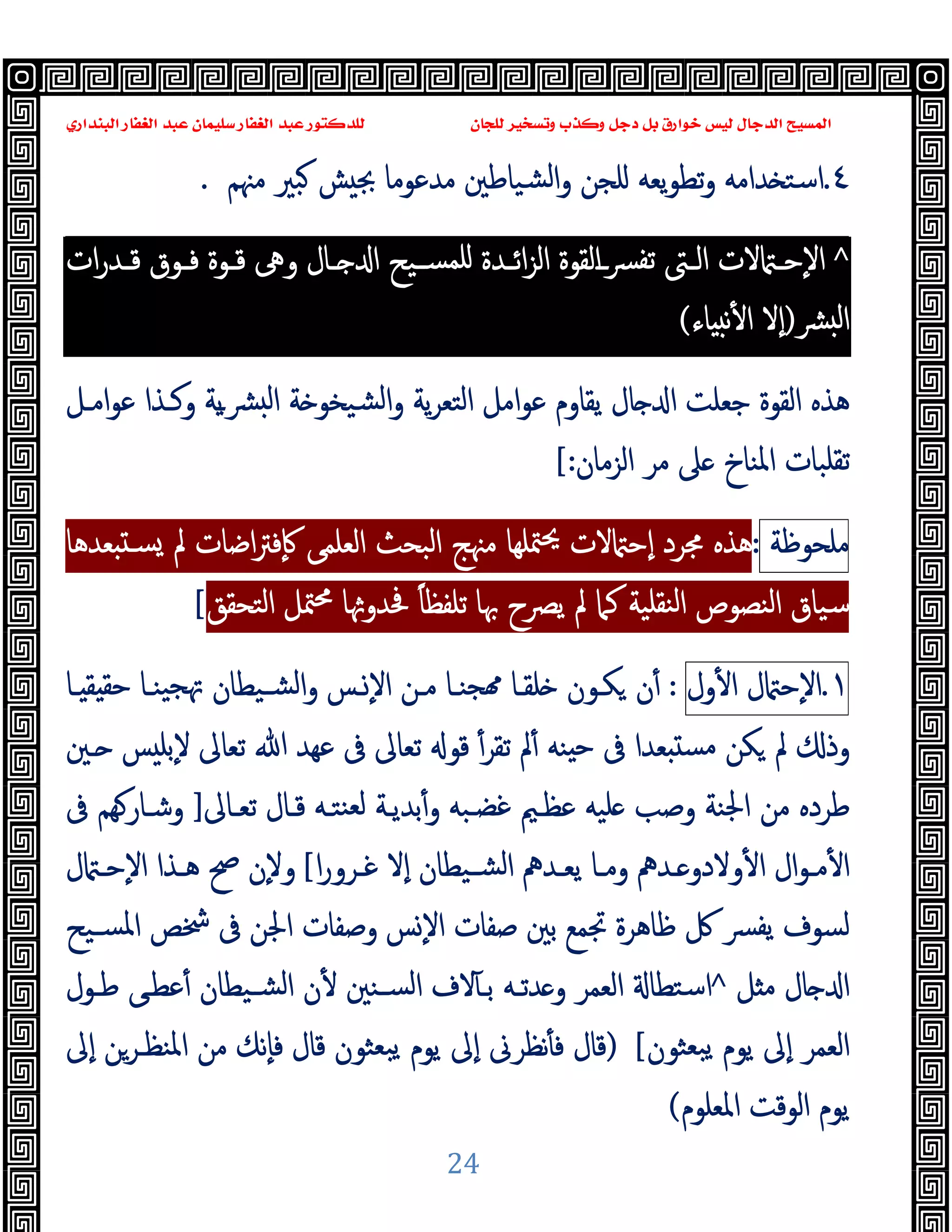 ‫ﻭﻛ‬ ‫ﺩﺟﻞ‬ ‫ﺑﻞ‬ ‫ﺧﻮﺍﺭﻕ‬ ‫ﻟﻴﺲ‬ ‫ﺍﻟﺪﺟﺎﻝ‬ ‫ﺍﻟﻤﺴﻴﺢ‬
‫ﺍﻟﺒﻨﺪﺍﺭﻱ‬ ‫ﺍﻟﻐﻔﺎﺭ‬ ‫ﻋﺒﺪ‬ ‫ﺳﻠﻴﻤﺎﻥ‬ ‫ﺍﻟﻐﻔﺎﺭ‬ ‫ﻋﺒﺪ‬ ‫ﻟﻠﺪﻛﺘﻮﺭ‬ ‫ﻟﻠﺠﺎﻥ‬ ‫ﻭﺗﺴﺨﻴﺮ‬ ‫ﺬﺏ‬
24
٤
.
‫ﻣﳯﻢ‬ ‫ﺒﲑ‬ ‫ﺶ‬ ‫ﲜ‬ ‫ﻣﺪﻋﻮﻣﺎ‬ ‫ﺸﯿﺎﻃﲔ‬‫ﻟ‬‫ا‬‫و‬ ‫ﻠﺠﻦ‬ ‫ﯾﻌﻪ‬‫ﻮ‬‫ﺗﻄ‬‫و‬ ‫ﺪاﻣﻪ‬ ‫اﺳﺘ‬
.
^
‫ـ‬‫ـ‬‫اﺋ‬‫ﺰ‬‫اﻟ‬ ‫اﻟﻘﻮة‬‫ـ‬‫ـ‬‫ﴪ‬‫ﺗﻔ‬ ‫ـﱴ‬‫ـ‬‫اﻟ‬ ‫ﻻت‬ ‫ـ‬‫ـ‬‫ٕﺣ‬‫ﻻ‬‫ا‬
‫ات‬‫ر‬‫ـﺪ‬‫ـ‬‫ﻗ‬ ‫ـﻮق‬‫ـ‬‫ﻓ‬ ‫ـﻮة‬‫ـ‬‫ﻗ‬ ‫وﱓ‬ ‫ـﺎل‬‫ـ‬ ‫ا‬ ‫ـﯿﺢ‬‫ـ‬‫ﻠﻤﺴ‬ ‫ﺪة‬
‫ﴩ‬ ‫ﻟ‬‫ا‬
)
‫ٕﻻ‬‫ا‬
‫ﺎء‬ ‫ﻧ‬ٔ ‫ا‬
(
‫اﻣـﻞ‬‫ﻮ‬‫ﻋ‬ ‫وﻛـﺬا‬ ‫ﯾﺔ‬‫ـ‬‫ﴩ‬ ‫ﻟ‬‫ا‬ ‫ﺔ‬ ‫ﺸﯿﺨﻮ‬‫ﻟ‬‫ا‬‫و‬ ‫ﯾﺔ‬‫ﺮ‬‫اﻟﺘﻌ‬ ‫اﻣﻞ‬‫ﻮ‬‫ﻋ‬ ‫ﯾﻘﺎوم‬ ‫ﺎل‬ ‫ا‬ ‫ﺟﻌﻠﺖ‬ ‫اﻟﻘﻮة‬ ‫ﻫﺬﻩ‬
‫اﻟﺰﻣﺎن‬ ‫ﻣﺮ‬ ‫ﲆ‬ ‫اﳌﻨﺎخ‬ ‫ﺗﻘﻠﺒﺎت‬
[:
‫ﻣﻠﺤﻮﻇﺔ‬
:
‫ﳎﺮد‬ ‫ﻫﺬﻩ‬
‫ﻌﺪﻫﺎ‬ ‫ﺴـ‬ ‫ﱂ‬ ‫اﺿﺎت‬‫ﱰ‬‫ٕﻓ‬‫ﰷ‬ ‫اﻟﻌﻠﻤﻰ‬ ‫اﻟﺒﺤﺚ‬ ‫ﻣﳯﺞ‬ ‫ﳣﻠﻬﺎ‬‫ﳛ‬ ‫ﻻت‬ ‫ٕﺣ‬‫ا‬
‫ﱂ‬ ‫ﻛﲈ‬ ‫ﻨﻘﻠﯿﺔ‬‫ﻟ‬‫ا‬ ‫اﻟﻨﺼﻮص‬ ‫ﺳﯿﺎق‬
‫اﻟﺘﺤﻘﻖ‬ ‫ﳣﻞ‬‫ﳏ‬ ‫ﺎ‬ ‫ﲿﺪو‬ ً‫ﺎ‬‫ﺗﻠﻔﻈ‬ ‫ﲠﺎ‬ ‫ﯾﴫح‬
[
١
.
‫ل‬ ‫ٕﺣ‬‫ﻻ‬‫ا‬
‫ول‬ٔ ‫ا‬
:
‫ـﺎ‬ ‫ﻘ‬ ‫ﺣﻘ‬ ‫ﯿﻨـﺎ‬‫ﲥﺠ‬ ‫ﺸـﯿﻄﺎن‬‫ﻟ‬‫ا‬‫و‬ ‫ـﺲ‬ٕ‫ﻻ‬‫ا‬ ‫ﻣـﻦ‬ ‫ﺠﻨـﺎ‬ ‫ﻠﻘـﺎ‬ ‫ﻜـﻮن‬ ‫ن‬ٔ
ٔ‫ﺗﻘﺮ‬ ‫ﱂ‬ٔ ‫ﻨﻪ‬ ‫ﺣ‬ ‫ﰱ‬ ‫ﻌﺪا‬ ‫ﻣﺴ‬ ‫ﻜﻦ‬ ‫ﱂ‬ ‫وذ‬
‫ﺗﻌ‬ ‫ﷲ‬ ‫ﻋﻬﺪ‬ ‫ﰱ‬ ‫ﺗﻌﺎﱃ‬ ‫ﻗﻮ‬
‫ﺎ‬
‫ـﲔ‬ ‫ﺲ‬ ‫ٕﺑﻠ‬‫ﻻ‬ ‫ﱃ‬
‫ﺗﻌـﺎﱃ‬ ‫ﻗـﺎل‬ ‫ﻨﺘـﻪ‬‫ﻟﻌ‬ ‫ﺑﺪﯾـﺔ‬ٔ‫و‬ ‫ﻏﻀـﺒﻪ‬ ‫ﻋﻈـﲓ‬ ‫ﻠﯿﻪ‬ ‫وﺻﺐ‬ ‫اﳉﻨﺔ‬ ‫ﻣﻦ‬ ‫ﻃﺮدﻩ‬
]
‫ﰱ‬ ‫ﻬﻢ‬‫وﺷـﺎر‬
‫ا‬‫ر‬‫ـﺮو‬‫ـ‬‫ﻏ‬ ‫ٕﻻ‬‫ا‬ ‫ـﯿﻄﺎن‬‫ـ‬‫اﻟﺸ‬ ‫ـﺪﱒ‬‫ـ‬‫ﯾﻌ‬ ‫ـﺎ‬‫ـ‬‫وﻣ‬ ‫ـﺪﱒ‬‫ـ‬ ‫وﻻدو‬ٔ ‫ا‬ ‫ال‬‫ﻮ‬‫ـ‬‫ـ‬‫ﻣ‬ٔ ‫ا‬
[
ٕ‫ﻻ‬‫و‬
‫ل‬ ‫ـ‬‫ـ‬‫ٕﺣ‬‫ﻻ‬‫ا‬ ‫ـﺬا‬‫ـ‬‫ﻫ‬ ‫ﰠ‬ ‫ن‬
‫ﺴـﯿﺢ‬‫ﳌ‬‫ا‬ ‫ﴯﺺ‬ ‫ﰱ‬ ‫اﳉﻦ‬ ‫وﺻﻔﺎت‬ ‫ﺲ‬ٕ‫ﻻ‬‫ا‬ ‫ﺻﻔﺎت‬ ‫ﺑﲔ‬ ‫ﲡﻤﻊ‬ ‫ﻇﺎﻫﺮة‬ ‫ﰻ‬ ‫ﴪ‬‫ﯾﻔ‬ ‫ﻟﺴﻮف‬
‫ﻞ‬ ‫ﻣ‬ ‫ﺎل‬ ‫ا‬
^
‫اﻟﻌﻤﺮ‬ ‫اﺳﺘﻄﺎ‬
‫ﻃـﻮل‬ ‫ﻋﻄـﻰ‬ٔ ‫ﺸـﯿﻄﺎن‬‫ﻟ‬‫ا‬ ‫ن‬ٔ ‫ﺴـﻨﲔ‬‫ﻟ‬‫ا‬ ‫ﻻف‬ٓ ‫ﺑـ‬ ‫ﺪﺗـﻪ‬ ‫و‬
‫اﻟﻌﻤﺮ‬
‫ﺒﻌﺜﻮن‬‫ﯾ‬ ‫ﯾﻮم‬ ‫ٕﱃ‬‫ا‬
[
)
‫ﻗﺎل‬ ‫ﺒﻌﺜﻮن‬‫ﯾ‬ ‫ﯾﻮم‬ ‫ٕﱃ‬‫ا‬ ‫ﻧﻈﺮﱏ‬ٔ ‫ﻓ‬ ‫ﻗﺎل‬
‫ٕﱃ‬‫ا‬ ‫اﳌﻨﻈـﺮﻦ‬ ‫ﻣﻦ‬ ‫ٕﻧﻚ‬‫ﺎ‬‫ﻓ‬
‫اﳌﻌﻠﻮم‬ ‫اﻟﻮﻗﺖ‬ ‫ﯾﻮم‬
(
 