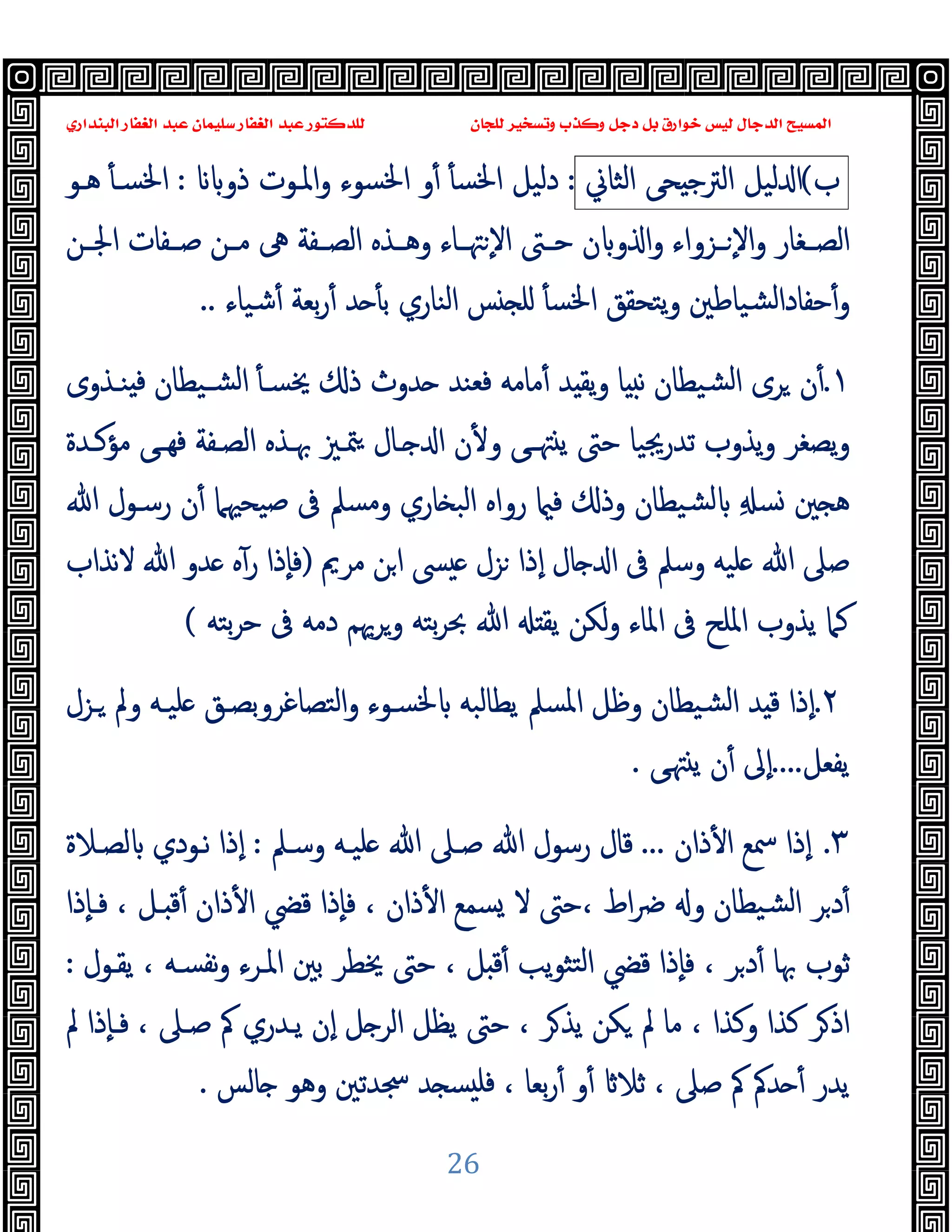 ‫ﻭﻛ‬ ‫ﺩﺟﻞ‬ ‫ﺑﻞ‬ ‫ﺧﻮﺍﺭﻕ‬ ‫ﻟﻴﺲ‬ ‫ﺍﻟﺪﺟﺎﻝ‬ ‫ﺍﻟﻤﺴﻴﺢ‬
‫ﺍﻟﺒﻨﺪﺍﺭﻱ‬ ‫ﺍﻟﻐﻔﺎﺭ‬ ‫ﻋﺒﺪ‬ ‫ﺳﻠﻴﻤﺎﻥ‬ ‫ﺍﻟﻐﻔﺎﺭ‬ ‫ﻋﺒﺪ‬ ‫ﻟﻠﺪﻛﺘﻮﺭ‬ ‫ﻟﻠﺠﺎﻥ‬ ‫ﻭﺗﺴﺨﻴﺮ‬ ‫ﺬﺏ‬
26
‫ب‬
(
‫ﻟ‬ ‫ا‬
‫ﯿﻞ‬
‫ﺤﻰ‬ ‫اﻟﱰﺟ‬
‫اﻟﺜﺎﱐ‬
:
‫ذو‬ ‫اﳌـﻮت‬‫و‬ ‫اﳋﺴﻮء‬ ‫و‬ٔ ٔ ‫اﳋﺴ‬ ‫دﻟﯿﻞ‬
:
ٔ ‫اﳋﺴـ‬
‫ﻫـﻮ‬
‫ـﻦ‬‫ـ‬‫اﳉ‬ ‫ـﻔﺎت‬‫ـ‬‫ﺻ‬ ‫ـﻦ‬‫ـ‬‫ﻣ‬ ‫ﱓ‬ ‫ـﻔﺔ‬‫ـ‬‫اﻟﺼ‬ ‫ـﺬﻩ‬‫ـ‬‫وﻫ‬ ‫ـﺎء‬‫ـ‬‫ﳤ‬ ٕ‫ﻻ‬‫ا‬ ‫ـﱴ‬‫ـ‬‫ﺣ‬ ‫ن‬ ‫و‬ ‫ا‬‫و‬ ‫ـﺰواء‬‫ـ‬ ٕ‫ﻻ‬‫ا‬‫و‬ ‫ـﻐﺎر‬‫ـ‬‫اﻟﺼ‬
‫ﺷﯿﺎء‬ٔ ‫ﺑﻌﺔ‬‫ر‬ٔ ‫ﺪ‬ ٔ ‫ﺑ‬ ‫اﻟﻨﺎري‬ ‫ﺲ‬ ‫ﻠ‬ ٔ ‫اﳋﺴ‬ ‫ﯾﺘﺤﻘﻖ‬‫و‬ ‫ﺸﯿﺎﻃﲔ‬‫ﻟ‬‫ﺣﻔﺎدا‬ٔ‫و‬
..
١
.
‫ﻓ‬ ‫ﺸـﯿﻄﺎن‬‫ﻟ‬‫ا‬ ٔ ‫ﳜﺴـ‬ ‫ذ‬ ‫ﺪوث‬ ‫ﻓﻌﻨﺪ‬ ‫ﻣﺎﻣﻪ‬ٔ ‫ﺪ‬ ‫ﯾﻘ‬‫و‬ ‫ﺎ‬ ‫ﻧ‬ ‫ﺸﯿﻄﺎن‬‫ﻟ‬‫ا‬ ‫ﺮى‬ ‫ن‬ٔ
‫ﻨـﺬوى‬
‫ﻣﺆﻛـﺪة‬ ‫ﻰ‬‫ﻓﻬـ‬ ‫اﻟﺼـﻔﺔ‬ ‫ﲠـﺬﻩ‬ ‫ﳣـﲒ‬ ‫ـﺎل‬ ‫ا‬ ‫ن‬ٔ ‫و‬ ‫ﻰ‬‫ﳤـ‬ ‫ﯾ‬ ‫ﺣﱴ‬ ‫ﺗﺪرﳚﯿﺎ‬ ‫ﯾﺬوب‬‫و‬ ‫ﯾﺼﻐﺮ‬‫و‬
‫ﲔ‬ ‫ﻫ‬
ِ ‫ﺴ‬
‫ﷲ‬ ‫رﺳـﻮل‬ ‫ن‬ٔ ‫ﺻﯿﺤﳱﲈ‬ ‫ﰱ‬ ‫وﻣﺴﲅ‬ ‫ﺎري‬ ‫اﻟﺒ‬ ‫رواﻩ‬ ‫ﻓ‬ ‫وذ‬ ‫ﺸﯿﻄﺎن‬‫ﻟ‬
‫ﻣﺮﱘ‬ ‫ﻦ‬‫ا‬ ‫ﴗ‬ ‫ﺰل‬ ‫ٕذا‬‫ا‬ ‫ﺎل‬ ‫ا‬ ‫ﰱ‬ ‫وﺳﲅ‬ ‫ﻠﯿﻪ‬ ‫ﷲ‬ ‫ﺻﲆ‬
)
‫ﻻﻧﺬاب‬ ‫ﷲ‬ ‫ﺪو‬ ‫ﻩ‬ٓ‫ر‬ ‫ٕذا‬‫ﺎ‬‫ﻓ‬
‫ﯾﻘ‬ ‫ﻟﻜﻦ‬‫و‬ ‫اﳌﺎء‬ ‫ﰱ‬ ‫اﳌﻠﺢ‬ ‫ﯾﺬوب‬ ‫ﻛﲈ‬
‫ﺑﺘﻪ‬‫ﺮ‬‫ﺣ‬ ‫ﰱ‬ ‫دﻣﻪ‬ ‫وﺮﳞﻢ‬ ‫ﺑﺘﻪ‬‫ﺮ‬‫ﲝ‬ ‫ﷲ‬
(
٢
.
‫ـﺰل‬ ‫وﱂ‬ ‫ﻠﯿـﻪ‬ ‫اﻟﺘﺼﺎﻏﺮوﺑﺼـﻖ‬‫و‬ ‫ﳋﺴـﻮء‬ ‫ﯾﻄﺎﻟﺒﻪ‬ ‫اﳌﺴﲅ‬ ‫وﻇﻞ‬ ‫ﺸﯿﻄﺎن‬‫ﻟ‬‫ا‬ ‫ﺪ‬ ‫ﻗ‬ ‫ٕذا‬‫ا‬
‫ﯾﻔﻌﻞ‬
....
‫ﻰ‬‫ﳤ‬ ‫ﯾ‬ ‫ن‬ٔ ‫ٕﱃ‬‫ا‬
.
٣
.
‫ذان‬ٔ ‫ا‬ ‫ﲰﻊ‬ ‫ٕذا‬‫ا‬
...
‫وﺳـﲅ‬ ‫ﻠﯿـﻪ‬ ‫ﷲ‬ ‫ﺻـﲆ‬ ‫ﷲ‬ ‫رﺳﻮل‬ ‫ﻗﺎل‬
:
‫ﻟﺼـﻼة‬ ‫ﻧـﻮدي‬ ‫ٕذا‬‫ا‬
‫ﻗ‬ ‫ٕذا‬‫ﺎ‬‫ﻓ‬ ، ‫ذان‬ٔ ‫ا‬ ‫ﺴﻤﻊ‬ ‫ﻻ‬ ‫ﺣﱴ‬، ‫اط‬‫ﴐ‬ ‫و‬ ‫ﺸﯿﻄﺎن‬‫ﻟ‬‫ا‬ ‫ﺮ‬‫د‬ٔ
‫ٕذا‬‫ﺎ‬‫ﻓـ‬ ، ‫ـﻞ‬ ‫ﻗ‬ٔ ‫ذان‬ٔ ‫ا‬ ‫ﴤ‬
‫ﯾﻘـﻮل‬ ، ‫ﻧﻔﺴـﻪ‬‫و‬ ‫اﳌـﺮء‬ ‫ﺑﲔ‬ ‫ﳜﻄﺮ‬ ‫ﺣﱴ‬ ، ‫ﻞ‬ ‫ﻗ‬ٔ ‫ﯾﺐ‬‫ﻮ‬‫ﺘﺜ‬‫ﻟ‬‫ا‬ ‫ﻗﴤ‬ ‫ٕذا‬‫ﺎ‬‫ﻓ‬ ، ‫ﺮ‬‫د‬ٔ ‫ﲠﺎ‬ ‫ﺛﻮب‬
:
‫ﱂ‬ ‫ٕذا‬‫ﺎ‬‫ﻓـ‬ ، ‫ﺻـﲆ‬ ‫ﰼ‬ ‫ﯾـﺪري‬ ‫ٕن‬‫ا‬ ‫ﻞ‬ ‫اﻟﺮ‬ ‫ﯾﻈﻞ‬ ‫ﺣﱴ‬ ، ‫ﺮ‬‫ﯾﺬ‬ ‫ﻜﻦ‬ ‫ﱂ‬ ‫ﻣﺎ‬ ، ‫وﻛﺬا‬ ‫ﻛﺬا‬ ‫ﺮ‬‫اذ‬
، ‫ﺑﻌﺎ‬‫ر‬ٔ ‫و‬ٔ ‫ﺛﻼ‬ ، ‫ﺻﲆ‬ ‫ﰼ‬ ‫ﺪﰼ‬ ٔ ‫ﯾﺪر‬
‫ﺎﻟﺲ‬ ‫وﻫﻮ‬ ‫ﲭﺪﺗﲔ‬ ‫ﺪ‬ ‫ﺴ‬ ‫ﻓﻠ‬
.
 