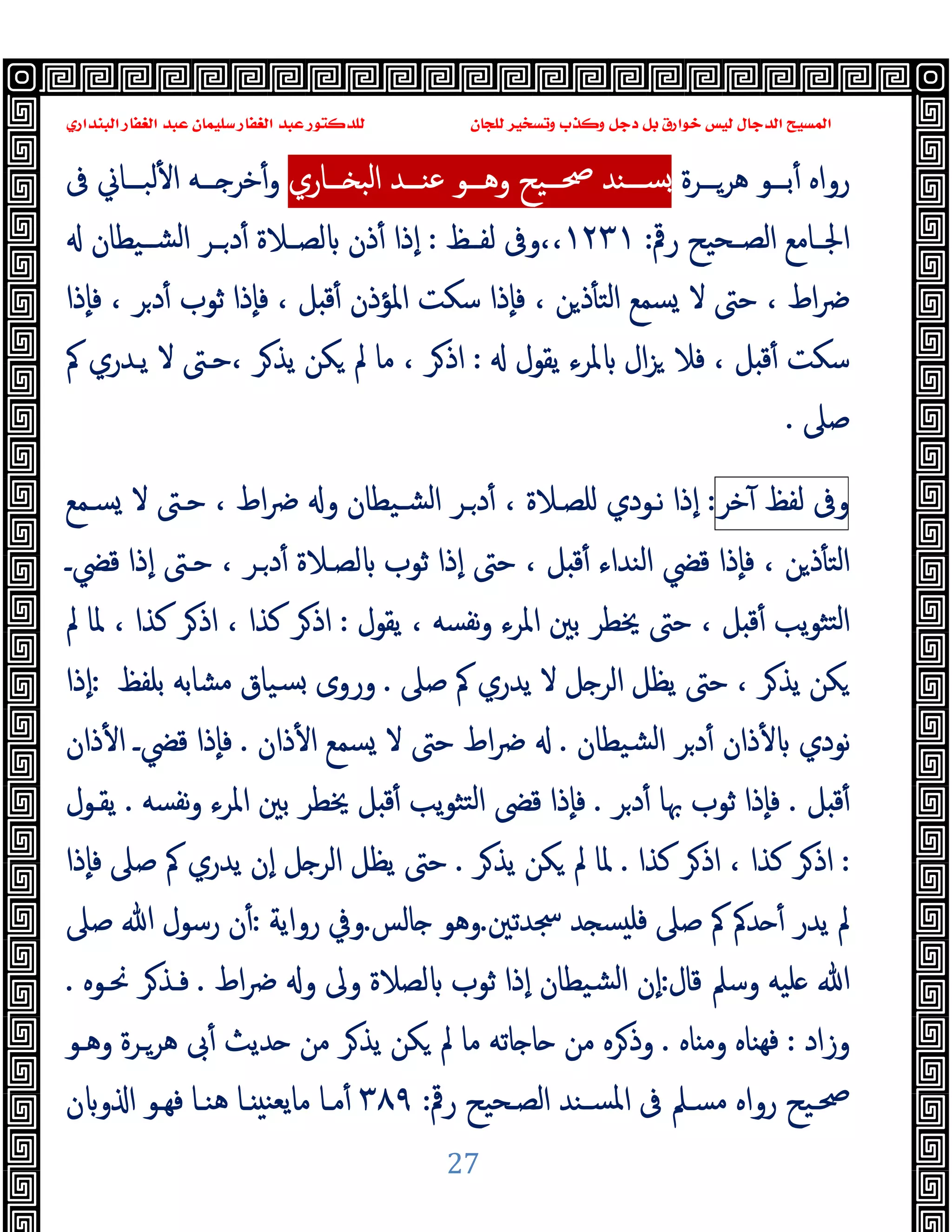 ‫ﻭﻛ‬ ‫ﺩﺟﻞ‬ ‫ﺑﻞ‬ ‫ﺧﻮﺍﺭﻕ‬ ‫ﻟﻴﺲ‬ ‫ﺍﻟﺪﺟﺎﻝ‬ ‫ﺍﻟﻤﺴﻴﺢ‬
‫ﺍﻟﺒﻨﺪﺍﺭﻱ‬ ‫ﺍﻟﻐﻔﺎﺭ‬ ‫ﻋﺒﺪ‬ ‫ﺳﻠﻴﻤﺎﻥ‬ ‫ﺍﻟﻐﻔﺎﺭ‬ ‫ﻋﺒﺪ‬ ‫ﻟﻠﺪﻛﺘﻮﺭ‬ ‫ﻟﻠﺠﺎﻥ‬ ‫ﻭﺗﺴﺨﻴﺮ‬ ‫ﺬﺏ‬
27
‫رواﻩ‬
‫ــﺮة‬‫ـ‬‫ﻫﺮ‬ ‫ــﻮ‬‫ـ‬‫ﺑ‬ٔ
‫ــﻮ‬‫ـ‬‫وﻫ‬ ‫ــﯿﺢ‬‫ـ‬‫ﲱ‬ ‫ــﻨﺪ‬‫ـ‬‫ﺴ‬
‫ــﺎري‬‫ـ‬ ‫اﻟﺒ‬ ‫ــﺪ‬‫ـ‬‫ﻋﻨ‬
‫ﰱ‬ ‫ــﺎﱐ‬‫ـ‬‫ﻟﺒ‬ٔ ‫ا‬ ‫ــﻪ‬‫ـ‬ ‫ﺧﺮ‬ٔ‫و‬
‫رﰴ‬ ‫ـﺤﯿﺢ‬‫ـ‬‫اﻟﺼ‬ ‫ـﺎﻣﻊ‬‫ـ‬‫اﳉ‬
:
١٢٣١
‫ـﻆ‬‫ـ‬‫ﻟﻔ‬ ‫وﰱ‬،،
:
‫ـﯿﻄﺎن‬‫ـ‬‫اﻟﺸ‬ ‫ـﺮ‬‫ـ‬‫د‬ٔ ‫ـﻼة‬‫ـ‬‫ﻟﺼ‬ ‫ذن‬ٔ ‫ٕذا‬‫ا‬
‫ٕذا‬‫ﺎ‬‫ﻓ‬ ، ‫ﺮ‬‫د‬ٔ ‫ﺛﻮب‬ ‫ٕذا‬‫ﺎ‬‫ﻓ‬ ، ‫ﻞ‬ ‫ﻗ‬ٔ ‫اﳌﺆذن‬ ‫ﺳﻜﺖ‬ ‫ٕذا‬‫ﺎ‬‫ﻓ‬ ، ‫ﻦ‬‫ذ‬ٔ ‫اﻟﺘ‬ ‫ﺴﻤﻊ‬ ‫ﻻ‬ ‫ﺣﱴ‬ ، ‫اط‬‫ﴐ‬
‫ﯾﻘﻮل‬ ‫ﳌﺮء‬ ‫ال‬‫ﺰ‬ ‫ﻓﻼ‬ ، ‫ﻞ‬ ‫ﻗ‬ٔ ‫ﺳﻜﺖ‬
:
‫ﰼ‬ ‫ﯾـﺪري‬ ‫ﻻ‬ ‫ﺣـﱴ‬، ‫ﺮ‬‫ﯾﺬ‬ ‫ﻜﻦ‬ ‫ﱂ‬ ‫ﻣﺎ‬ ، ‫ﺮ‬‫اذ‬
‫ﺻﲆ‬
.
‫و‬
‫ﰱ‬
‫ﻟﻔﻆ‬
‫ﺧﺮ‬ٓ
:
‫ﺴـﻤﻊ‬ ‫ﻻ‬ ‫ﺣـﱴ‬ ، ‫اط‬‫ﴐ‬ ‫و‬ ‫ﺸـﯿﻄﺎن‬‫ﻟ‬‫ا‬ ‫ـﺮ‬‫د‬ٔ ، ‫ﻠﺼـﻼة‬ ‫ﻧـﻮدي‬ ‫ٕذا‬‫ا‬
‫ﻗﴤـ‬ ‫ٕذا‬‫ا‬ ‫ﺣـﱴ‬ ، ‫ـﺮ‬‫د‬ٔ ‫ﻟﺼـﻼة‬ ‫ﺛﻮب‬ ‫ٕذا‬‫ا‬ ‫ﺣﱴ‬ ، ‫ﻞ‬ ‫ﻗ‬ٔ ‫اﻟﻨﺪاء‬ ‫ﻗﴤ‬ ‫ٕذا‬‫ﺎ‬‫ﻓ‬ ، ‫ﻦ‬‫ذ‬ٔ ‫اﻟﺘ‬
‫ﯾﻘﻮل‬ ، ‫ﻧﻔﺴﻪ‬‫و‬ ‫اﳌﺮء‬ ‫ﺑﲔ‬ ‫ﳜﻄﺮ‬ ‫ﺣﱴ‬ ، ‫ﻞ‬ ‫ﻗ‬ٔ ‫ﯾﺐ‬‫ﻮ‬‫ﺘﺜ‬‫ﻟ‬‫ا‬
:
‫ﱂ‬ ‫ﳌﺎ‬ ، ‫ﻛﺬا‬ ‫ﺮ‬‫اذ‬ ، ‫ﻛﺬا‬ ‫ﺮ‬‫اذ‬
‫ﺻﲆ‬ ‫ﰼ‬ ‫ﯾﺪري‬ ‫ﻻ‬ ‫ﻞ‬ ‫اﻟﺮ‬ ‫ﯾﻈﻞ‬ ‫ﺣﱴ‬ ، ‫ﺮ‬‫ﯾﺬ‬ ‫ﻜﻦ‬
.
‫ﺑﻠﻔﻆ‬ ‫ﻣﺸﺎﺑﻪ‬ ‫ﺴﯿﺎق‬ ‫وروى‬
:
‫ٕذا‬‫ا‬
‫ﺸﯿﻄﺎن‬‫ﻟ‬‫ا‬ ‫ﺮ‬‫د‬ٔ ‫ذان‬ٔ ‫ﻧﻮدي‬
.
‫ذان‬ٔ ‫ا‬ ‫ﺴﻤﻊ‬ ‫ﻻ‬ ‫ﺣﱴ‬ ‫اط‬‫ﴐ‬
.
‫ذان‬ٔ ‫ا‬ ‫ﻗﴤـ‬ ‫ٕذا‬‫ﺎ‬‫ﻓ‬
‫ﻞ‬ ‫ﻗ‬ٔ
.
‫ﺮ‬‫د‬ٔ ‫ﲠﺎ‬ ‫ﺛﻮب‬ ‫ٕذا‬‫ﺎ‬‫ﻓ‬
.
‫ﻧﻔﺴﻪ‬‫و‬ ‫اﳌﺮء‬ ‫ﺑﲔ‬ ‫ﳜﻄﺮ‬ ‫ﻞ‬ ‫ﻗ‬ٔ ‫ﯾﺐ‬‫ﻮ‬‫ﺘﺜ‬‫ﻟ‬‫ا‬ ‫ﻗﴣ‬ ‫ٕذا‬‫ﺎ‬‫ﻓ‬
.
‫ﯾﻘـﻮل‬
:
‫ﻛﺬا‬ ‫ﺮ‬‫اذ‬ ، ‫ﻛﺬا‬ ‫ﺮ‬‫اذ‬
.
‫ﺮ‬‫ﯾﺬ‬ ‫ﻜﻦ‬ ‫ﱂ‬ ‫ﳌﺎ‬
.
‫ٕذا‬‫ﺎ‬‫ﻓ‬ ‫ﺻﲆ‬ ‫ﰼ‬ ‫ﯾﺪري‬ ‫ٕن‬‫ا‬ ‫ﻞ‬ ‫اﻟﺮ‬ ‫ﯾﻈﻞ‬ ‫ﺣﱴ‬
‫ﲭﺪﺗﲔ‬ ‫ﺪ‬ ‫ﺴ‬ ‫ﻓﻠ‬ ‫ﺻﲆ‬ ‫ﰼ‬ ‫ﺪﰼ‬ ٔ ‫ﯾﺪر‬ ‫ﱂ‬
.
‫ﺎﻟﺲ‬ ‫وﻫﻮ‬
.
‫رواﯾﺔ‬ ‫وﰲ‬
:
‫ﺻﲆ‬ ‫ﷲ‬ ‫رﺳﻮل‬ ‫ن‬ٔ
‫ﻗﺎل‬ ‫وﺳﲅ‬ ‫ﻠﯿﻪ‬ ‫ﷲ‬
:
‫اط‬‫ﴐ‬ ‫و‬ ‫وﱃ‬ ‫ﻟﺼﻼة‬ ‫ﺛﻮب‬ ‫ٕذا‬‫ا‬ ‫ﺸﯿﻄﺎن‬‫ﻟ‬‫ا‬ ‫ٕن‬‫ا‬
.
‫ﳓـﻮﻩ‬ ‫ﺮ‬‫ﻓـﺬ‬
.
‫وزاد‬
:
‫ﺎﻩ‬ ‫وﻣ‬ ‫ﻬﻨﺎﻩ‬‫ﻓ‬
.
‫وﻫـﻮ‬ ‫ﻫﺮـﺮة‬ ‫ﰉ‬ٔ ‫ﺪﯾﺚ‬ ‫ﻣﻦ‬ ‫ﺮ‬‫ﯾﺬ‬ ‫ﻜﻦ‬ ‫ﱂ‬ ‫ﻣﺎ‬ ‫ﺎﺗﻪ‬ ‫ﺎ‬ ‫ﻣﻦ‬ ‫ﺮﻩ‬‫وذ‬
‫رﰴ‬ ‫ـﺤﯿﺢ‬‫ـ‬‫اﻟﺼ‬ ‫ـﻨﺪ‬‫ـ‬‫اﳌﺴ‬ ‫ﰱ‬ ‫ـﲅ‬‫ـ‬‫ﻣﺴ‬ ‫رواﻩ‬ ‫ﲱـﯿﺢ‬
:
٣٨٩
‫ن‬ ‫و‬ ‫ا‬ ‫ـﻮ‬‫ـ‬‫ﻓﻬ‬ ‫ـﺎ‬‫ـ‬‫ﻫﻨ‬ ‫ـﺎ‬‫ـ‬ ‫ﻣﺎﯾﻌﻨ‬ ‫ـﺎ‬‫ـ‬‫ﻣ‬ٔ
 