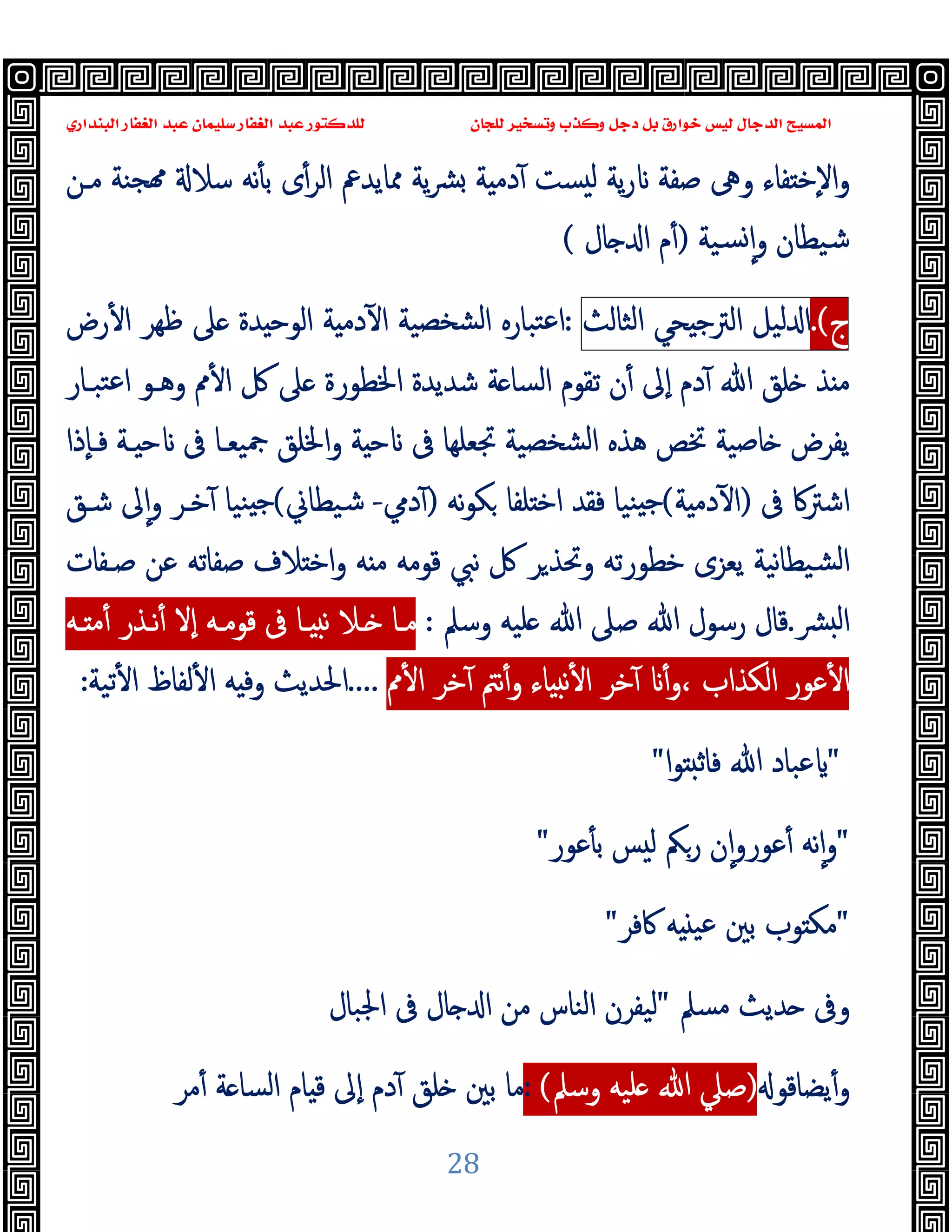 ‫ﻭﻛ‬ ‫ﺩﺟﻞ‬ ‫ﺑﻞ‬ ‫ﺧﻮﺍﺭﻕ‬ ‫ﻟﻴﺲ‬ ‫ﺍﻟﺪﺟﺎﻝ‬ ‫ﺍﻟﻤﺴﻴﺢ‬
‫ﺍﻟﺒﻨﺪﺍﺭﻱ‬ ‫ﺍﻟﻐﻔﺎﺭ‬ ‫ﻋﺒﺪ‬ ‫ﺳﻠﻴﻤﺎﻥ‬ ‫ﺍﻟﻐﻔﺎﺭ‬ ‫ﻋﺒﺪ‬ ‫ﻟﻠﺪﻛﺘﻮﺭ‬ ‫ﻟﻠﺠﺎﻥ‬ ‫ﻭﺗﺴﺨﻴﺮ‬ ‫ﺬﺏ‬
28
‫ﻣـﻦ‬ ‫ﺠﻨﺔ‬ ‫ﺳﻼ‬ ‫ﻧﻪ‬ٔ ‫ﺑ‬ ‫ى‬ٔ‫اﻟﺮ‬ ‫ﳑﺎﯾﺪﰪ‬ ‫ﯾﺔ‬‫ﴩ‬ ‫ﺔ‬ ‫دﻣ‬ٓ ‫ﺴﺖ‬ ‫ﻟ‬ ‫ﯾﺔ‬‫ر‬ ‫ﺻﻔﺔ‬ ‫وﱓ‬ ‫ﻔﺎء‬ ‫ٕﺧ‬‫ﻻ‬‫ا‬‫و‬
‫ﺴﯿﺔ‬ ٕ‫ا‬‫و‬ ‫ﺷﯿﻄﺎن‬
)
‫ﺎل‬ ‫ا‬ ‫م‬ٔ
(
‫ج‬
.(
‫ﻟﯿﻞ‬ ‫ا‬
‫ﺤﻲ‬ ‫اﻟﱰﺟ‬
‫اﻟﺜﺎﻟﺚ‬
:
‫رض‬ٔ ‫ا‬ ‫ﻇﻬﺮ‬ ‫ﲆ‬ ‫ﺪة‬ ‫اﻟﻮﺣ‬ ‫ﺔ‬ ‫دﻣ‬ٓ ‫ا‬ ‫ﺸﺨﺼﯿﺔ‬‫ﻟ‬‫ا‬ ‫ﺘﺒﺎرﻩ‬‫ﻋ‬‫ا‬
‫اﳋﻄﻮرة‬ ‫ﺷﺪﯾﺪة‬ ‫ﺔ‬ ‫اﻟﺴﺎ‬ ‫ﺗﻘﻮم‬ ‫ن‬ٔ ‫ٕﱃ‬‫ا‬ ‫دم‬ٓ ‫ﷲ‬ ‫ﻠﻖ‬ ‫ﺬ‬ ‫ﻣ‬
‫ﺘﺒـﺎر‬‫ﻋ‬‫ا‬ ‫وﻫـﻮ‬ ‫ﱈ‬ٔ ‫ا‬ ‫ﰻ‬ ‫ﲆ‬
‫ٕذا‬‫ﺎ‬‫ﻓـ‬ ‫ـﺔ‬ ‫ﺣ‬ ‫ﰱ‬ ‫ﲨﯿﻌـﺎ‬ ‫اﳋﻠﻖ‬‫و‬ ‫ﺔ‬ ‫ﺣ‬ ‫ﰱ‬ ‫ﲡﻌﻠﻬﺎ‬ ‫ﺸﺨﺼﯿﺔ‬‫ﻟ‬‫ا‬ ‫ﻫﺬﻩ‬ ‫ﲣﺺ‬ ‫ﺎﺻﯿﺔ‬ ‫ﯾﻔﺮض‬
‫ﰱ‬ ‫اﺷﱰﰷ‬
)
‫ﺔ‬ ‫دﻣ‬ٓ ‫ا‬
(
‫ﻧﻪ‬‫ﻮ‬‫ﻜ‬ ‫ﻠﻔﺎ‬ ‫اﺧ‬ ‫ﻓﻘﺪ‬ ‫ﻨﯿﺎ‬ ‫ﺟ‬
)
‫دﱊ‬ٓ
-
‫ﺷﯿﻄﺎﱐ‬
(
‫ﻨﯿﺎ‬ ‫ﺟ‬
‫ﺧـﺮ‬ٓ
‫ﺷـﻖ‬ ‫ﱃ‬ٕ‫ا‬‫و‬
‫ﺻـﻔﺎت‬ ‫ﻋﻦ‬ ‫ﺻﻔﺎﺗﻪ‬ ‫ﻼف‬ ‫اﺧ‬‫و‬ ‫ﻪ‬ ‫ﻣ‬ ‫ﻗﻮﻣﻪ‬ ‫ﻧﱯ‬ ‫ﰻ‬ ‫ﺮ‬‫وﲢﺬ‬ ‫ﺧﻄﻮرﺗﻪ‬ ‫ﯾﻌﺰى‬ ‫ﻧﯿﺔ‬‫ﺎ‬‫ﺸﯿﻄ‬‫ﻟ‬‫ا‬
‫ﴩ‬ ‫ﻟ‬‫ا‬
.
‫ﺻ‬ ‫ﷲ‬ ‫رﺳﻮل‬ ‫ﻗﺎل‬
‫وﺳﲅ‬ ‫ﻠﯿﻪ‬ ‫ﷲ‬ ‫ﲆ‬
:
‫ـﻪ‬ ‫ﻣ‬ٔ ‫ﻧـﺬر‬ٔ ‫ٕﻻ‬‫ا‬ ‫ﻗﻮﻣـﻪ‬ ‫ﰱ‬ ‫ـﺎ‬ ‫ﻧ‬ ‫ـﻼ‬ ‫ﻣـﺎ‬
‫ﱈ‬ٔ ‫ا‬ ‫ﺧﺮ‬ٓ ‫ﻧﱲ‬ٔ‫و‬ ‫ﺎء‬ ‫ﻧ‬ٔ ‫ا‬ ‫ﺧﺮ‬ٓ ٔ‫و‬، ‫اﻟﻜﺬاب‬ ‫ﻋﻮر‬ٔ ‫ا‬
.
....
‫ﺗﯿﺔ‬ٔ ‫ا‬ ‫ﻟﻔﺎظ‬ٔ ‫ا‬ ‫ﻪ‬ ‫وﻓ‬ ‫اﳊﺪﯾﺚ‬
:
"
‫ا‬‫ﻮ‬ ‫ﻓﺎﺛ‬ ‫ﷲ‬ ‫ﻋﺒﺎد‬
"
"
‫ﻋﻮر‬ٔ ‫ﺑ‬ ‫ﺲ‬ ‫ﻟ‬ ‫رﲂ‬ ‫ن‬ٕ‫ا‬‫و‬‫ﻋﻮر‬ٔ ‫ﻧﻪ‬ٕ‫ا‬‫و‬
"
"
‫ﰷﻓﺮ‬ ‫ﻪ‬ ‫ﻋﯿ‬ ‫ﺑﲔ‬ ‫ﻮب‬ ‫ﻣﻜ‬
"
‫ﻣﺴﲅ‬ ‫ﺪﯾﺚ‬ ‫وﰱ‬
"
‫اﳉﺒ‬ ‫ﰱ‬ ‫ﺎل‬ ‫ا‬ ‫ﻣﻦ‬ ‫اﻟﻨﺎس‬ ‫ﻟﯿﻔﺮن‬
‫ﺎل‬
‫ﯾﻀﺎﻗﻮ‬ٔ‫و‬
)
‫وﺳﲅ‬ ‫ﻠﯿﻪ‬ ‫ﷲ‬ ‫ﺻﲇ‬
(
:
‫ﻣﺮ‬ٔ ‫ﺔ‬ ‫اﻟﺴﺎ‬ ‫ﺎم‬ ‫ﻗ‬ ‫ٕﱃ‬‫ا‬ ‫دم‬ٓ ‫ﻠﻖ‬ ‫ﺑﲔ‬ ‫ﻣﺎ‬
 