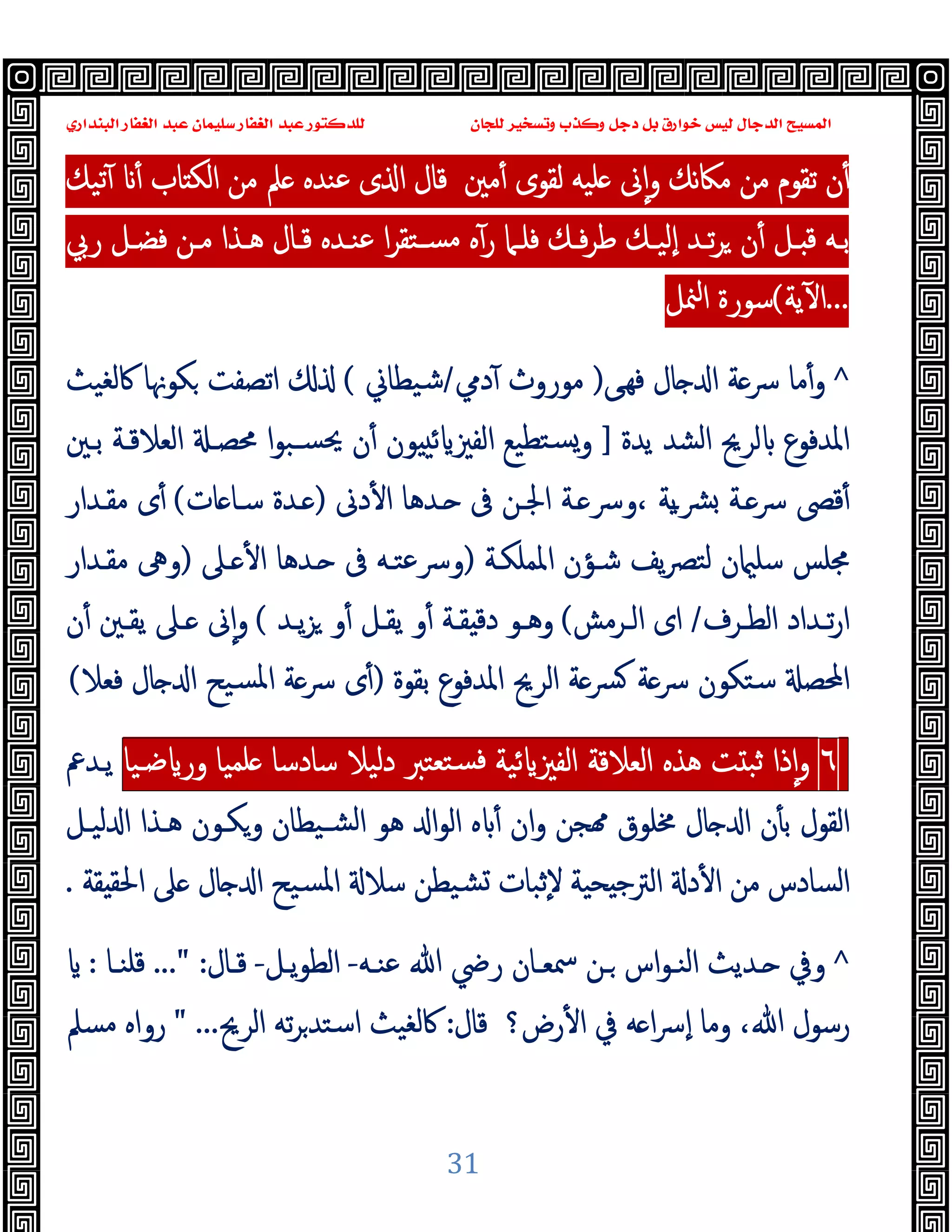 ‫ﻭﻛ‬ ‫ﺩﺟﻞ‬ ‫ﺑﻞ‬ ‫ﺧﻮﺍﺭﻕ‬ ‫ﻟﻴﺲ‬ ‫ﺍﻟﺪﺟﺎﻝ‬ ‫ﺍﻟﻤﺴﻴﺢ‬
‫ﺍﻟﺒﻨﺪﺍﺭﻱ‬ ‫ﺍﻟﻐﻔﺎﺭ‬ ‫ﻋﺒﺪ‬ ‫ﺳﻠﻴﻤﺎﻥ‬ ‫ﺍﻟﻐﻔﺎﺭ‬ ‫ﻋﺒﺪ‬ ‫ﻟﻠﺪﻛﺘﻮﺭ‬ ‫ﻟﻠﺠﺎﻥ‬ ‫ﻭﺗﺴﺨﻴﺮ‬ ‫ﺬﺏ‬
31
‫ﻟ‬ ‫ﻠﯿﻪ‬ ‫ﱏ‬ٕ‫ا‬‫و‬ ‫ﻧﻚ‬‫ﲀ‬‫ﻣ‬ ‫ﻣﻦ‬ ‫ﺗﻘﻮم‬ ‫ن‬ٔ
‫ﻣﲔ‬ٔ ‫ﻘﻮى‬
‫ﺗﯿﻚ‬ٓ ٔ ‫ﺎب‬ ‫اﻟﻜ‬ ‫ﻣﻦ‬ ‫ﲅ‬ ‫ﻋﻨﺪﻩ‬ ‫ى‬ ‫ا‬ ‫ﻗﺎل‬
‫رﰊ‬ ‫ـﻞ‬‫ـ‬‫ﻓﻀ‬ ‫ـﻦ‬‫ـ‬‫ﻣ‬ ‫ـﺬا‬‫ـ‬‫ﻫ‬ ‫ـﺎل‬‫ـ‬‫ﻗ‬ ‫ـﺪﻩ‬‫ـ‬‫ﻋﻨ‬ ‫ا‬‫ﺮ‬‫ـﺘﻘ‬‫ـ‬‫ﻣﺴ‬ ‫ﻩ‬ٓ‫ر‬ ‫ـﲈ‬‫ـ‬‫ﻓﻠ‬ ‫ـﻚ‬‫ـ‬‫ﻓ‬‫ﺮ‬‫ﻃ‬ ‫ـﻚ‬‫ـ‬‫ٕﻟﯿ‬‫ا‬ ‫ـﺪ‬‫ـ‬‫ﺗ‬‫ﺮ‬ ‫ن‬ٔ ‫ـﻞ‬‫ـ‬ ‫ﻗ‬ ‫ـﻪ‬‫ـ‬‫ﺑ‬
...
‫ﯾﺔ‬ٓ ‫ا‬
(
‫ﳮﻞ‬‫ا‬ ‫ﺳﻮرة‬
^
‫ﻰ‬‫ﻓﻬ‬ ‫ﺎل‬ ‫ا‬ ‫ﺔ‬‫ﴎ‬ ‫ﻣﺎ‬ٔ‫و‬
)
‫دﱊ‬ٓ ‫ﻣﻮروث‬
/
‫ﺷﯿﻄﺎﱐ‬
(
‫ﰷﻟﻐﯿﺚ‬ ‫ﻜﻮﳖﺎ‬ ‫اﺗﺼﻔﺖ‬
‫ﯾﺪة‬ ‫اﻟﺸﺪ‬ ‫ﻟﺮﱖ‬ ‫اﳌﺪﻓﻮع‬
]
‫ﺴـﺒ‬‫ﳛ‬ ‫ن‬ٔ ‫ﻮن‬ ‫ﺋ‬ ‫اﻟﻔﲒ‬ ‫ﺘﻄﯿﻊ‬‫ﺴ‬‫و‬
‫ﺑـﲔ‬ ‫اﻟﻌﻼﻗـﺔ‬ ‫ﳏﺼـ‬ ‫ا‬‫ﻮ‬
‫دﱏ‬ٔ ‫ا‬ ‫ـﺪﻫﺎ‬ ‫ﰱ‬ ‫اﳉـﻦ‬ ‫ـﺔ‬ ‫وﴎ‬، ‫ﯾﺔ‬‫ـ‬‫ﴩ‬ ‫ـﺔ‬‫ﴎ‬ ‫ﻗﴡ‬ٔ
)
‫ﺎت‬ ‫ﺳـﺎ‬ ‫ـﺪة‬
(
‫ﻣﻘـﺪار‬ ‫ى‬ٔ
‫اﳌﻤﻠﻜـﺔ‬ ‫ﺷـﺆن‬ ‫ﯾﻒ‬‫ﴫ‬‫ﻟﺘ‬ ‫ن‬ ‫ﺳﻠ‬ ‫ﳎﻠﺲ‬
)
‫ـﲆ‬ ٔ ‫ا‬ ‫ـﺪﻫﺎ‬ ‫ﰱ‬ ‫وﴎﻋﺘـﻪ‬
)
‫ﻣﻘـﺪار‬ ‫وﱓ‬
‫ـﺮف‬‫ـ‬‫اﻟﻄ‬ ‫ـﺪاد‬‫ـ‬‫ﺗ‬‫ر‬‫ا‬
/
‫ـﺮﻣﺶ‬‫ـ‬‫اﻟ‬ ‫اى‬
(
‫ـﺪ‬‫ـ‬‫ﯾ‬‫ﺰ‬ ‫و‬ٔ ‫ـﻞ‬‫ـ‬‫ﯾﻘ‬ ‫و‬ٔ ‫ـﺔ‬‫ـ‬‫ﻘ‬ ‫دﻗ‬ ‫ـﻮ‬‫ـ‬‫وﻫ‬
(
‫ن‬ٔ ‫ـﲔ‬‫ـ‬‫ﯾﻘ‬ ‫ـﲆ‬‫ـ‬ ‫ﱏ‬ٕ‫ا‬‫و‬
‫اﳌﺪﻓﻮع‬ ‫اﻟﺮﱖ‬ ‫ﺔ‬‫ﴪ‬ ‫ﺔ‬‫ﴎ‬ ‫ﺳﺘﻜﻮن‬ ‫اﶈﺼ‬
‫ﺑﻘﻮة‬
)
‫ﻓﻌﻼ‬ ‫ﺎل‬ ‫ا‬ ‫ﺴﯿﺢ‬‫ﳌ‬‫ا‬ ‫ﺔ‬‫ﴎ‬ ‫ى‬ٔ
(
٦
‫ذا‬ٕ‫ا‬‫و‬
‫ﺖ‬ ‫ﺛﺒ‬
‫ﻫﺬﻩ‬
‫اﻟﻌﻼﻗﺔ‬
‫ﺋﯿﺔ‬ ‫اﻟﻔﲒ‬
‫ﺘﻌﺘﱪ‬‫ﻓﺴ‬
‫دﻟﯿﻼ‬
‫ﺳﺎدﺳﺎ‬
‫ﻠﻤﯿﺎ‬
‫ﺿـﯿﺎ‬ ‫ور‬
‫ﯾـﺪﰪ‬
‫ﻟﯿـﻞ‬ ‫ا‬ ‫ﻫـﺬا‬ ‫وﻜـﻮن‬ ‫ﺸـﯿﻄﺎن‬‫ﻟ‬‫ا‬ ‫ﻫﻮ‬ ‫ا‬‫ﻮ‬‫اﻟ‬ ‫ﻩ‬ ٔ ‫ان‬‫و‬ ‫ﺠﻦ‬ ‫ﳐﻠﻮق‬ ‫ﺎل‬ ‫ا‬ ‫ن‬ٔ ‫ﺑ‬ ‫اﻟﻘﻮل‬
‫ﻘﺔ‬ ‫اﳊﻘ‬ ‫ﲆ‬ ‫ﺎل‬ ‫ا‬ ‫ﺴﯿﺢ‬‫ﳌ‬‫ا‬ ‫ﺳﻼ‬ ‫ﺸﯿﻄﻦ‬ ‫ٕﺛﺒﺎت‬‫ﻻ‬ ‫ﺤﯿﺔ‬ ‫ﺟ‬‫اﻟﱰ‬ ‫د‬ٔ ‫ا‬ ‫ﻣﻦ‬ ‫اﻟﺴﺎدس‬
.
^
‫ـﻪ‬‫ـ‬‫ﻋﻨ‬ ‫ﷲ‬ ‫رﴈ‬ ‫ـﺎن‬‫ـ‬‫ﲰﻌ‬ ‫ـﻦ‬‫ـ‬ ‫اس‬‫ﻮ‬‫ـ‬‫ـ‬‫اﻟﻨ‬ ‫ـﺪﯾﺚ‬‫ـ‬ ‫وﰲ‬
-
‫ـﻞ‬‫ـ‬‫ﯾ‬‫ﻮ‬‫اﻟﻄ‬
-
‫ـﺎل‬‫ـ‬‫ﻗ‬
..." :
‫ـﺎ‬‫ـ‬‫ﻗﻠﻨ‬
:
‫رض؟‬ٔ ‫ا‬ ‫ﰲ‬ ‫ﻪ‬ ‫ا‬‫ﴎ‬ٕ‫ا‬ ‫وﻣﺎ‬ ،‫ﷲ‬ ‫رﺳﻮل‬
‫ﻗﺎل‬
:
‫اﻟﺮﱖ‬ ‫ﺗﻪ‬‫ﺮ‬‫اﺳﺘﺪ‬ ‫ﰷﻟﻐﯿﺚ‬
" ...
‫ﻣﺴﲅ‬ ‫رواﻩ‬
 