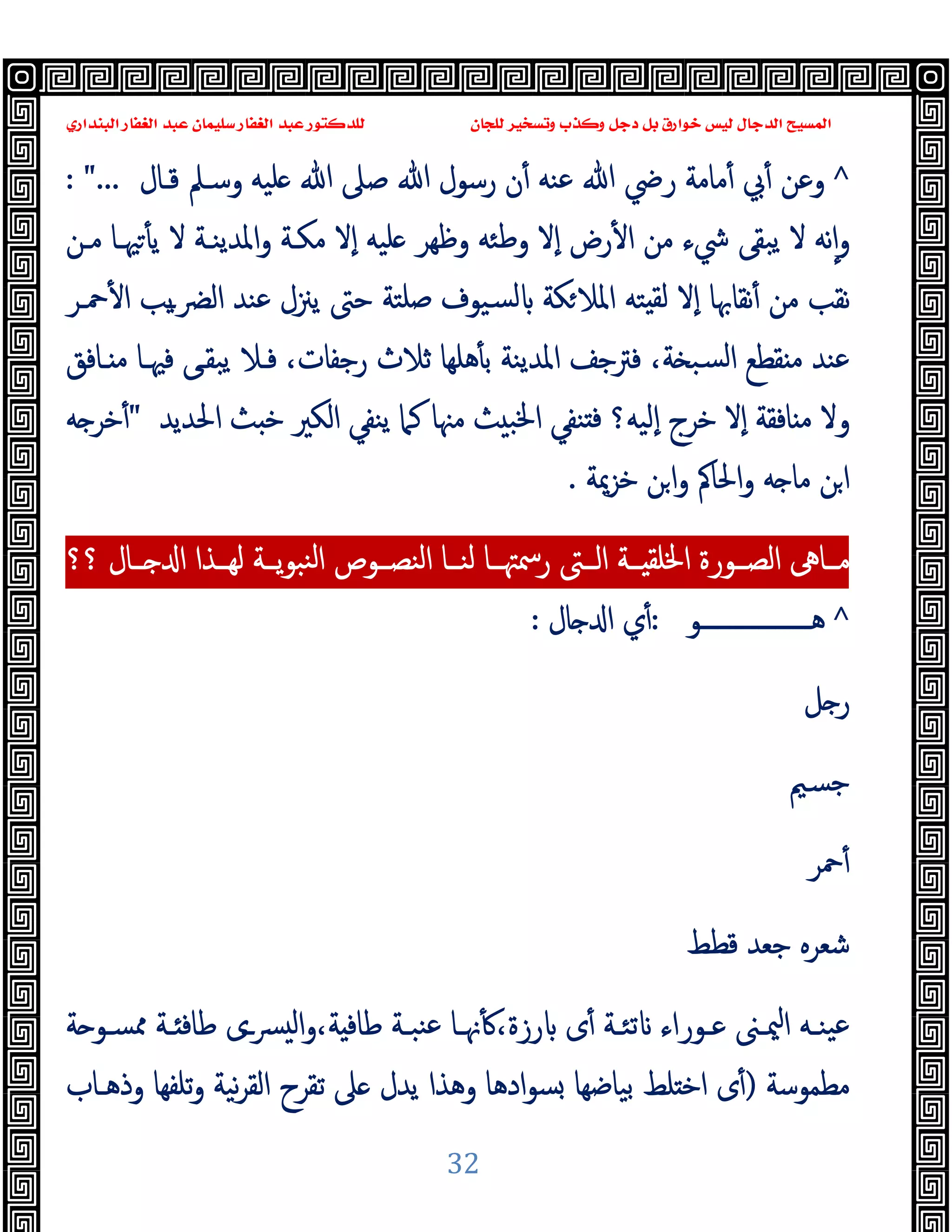 ‫ﻭﻛ‬ ‫ﺩﺟﻞ‬ ‫ﺑﻞ‬ ‫ﺧﻮﺍﺭﻕ‬ ‫ﻟﻴﺲ‬ ‫ﺍﻟﺪﺟﺎﻝ‬ ‫ﺍﻟﻤﺴﻴﺢ‬
‫ﺍﻟﺒﻨﺪﺍﺭﻱ‬ ‫ﺍﻟﻐﻔﺎﺭ‬ ‫ﻋﺒﺪ‬ ‫ﺳﻠﻴﻤﺎﻥ‬ ‫ﺍﻟﻐﻔﺎﺭ‬ ‫ﻋﺒﺪ‬ ‫ﻟﻠﺪﻛﺘﻮﺭ‬ ‫ﻟﻠﺠﺎﻥ‬ ‫ﻭﺗﺴﺨﻴﺮ‬ ‫ﺬﺏ‬
32
^
‫ﻗـﺎل‬ ‫وﺳـﲅ‬ ‫ﻠﯿﻪ‬ ‫ﷲ‬ ‫ﺻﲆ‬ ‫ﷲ‬ ‫رﺳﻮل‬ ‫ن‬ٔ ‫ﻋﻨﻪ‬ ‫ﷲ‬ ‫رﴈ‬ ‫ﻣﺎﻣﺔ‬ٔ ‫ﰊ‬ٔ ‫وﻋﻦ‬
: "...
‫وﻇﻬﺮ‬ ‫وﻃﺌﻪ‬ ‫ٕﻻ‬‫ا‬ ‫رض‬ٔ ‫ا‬ ‫ﻣﻦ‬ ‫ﳾء‬ ‫ﯾﺒﻘﻰ‬ ‫ﻻ‬ ‫ﻧﻪ‬ٕ‫ا‬‫و‬
‫ﻣـﻦ‬ ‫ﳱـﺎ‬ٔ ‫ﯾ‬ ‫ﻻ‬ ‫اﳌﺪﯾﻨـﺔ‬‫و‬ ‫ﻣﻜـﺔ‬ ‫ٕﻻ‬‫ا‬ ‫ﻠﯿﻪ‬
‫ﺻﻠﺘ‬ ‫ﺴﯿﻮف‬‫ﻟ‬ ‫ﻜﺔ‬‫اﳌﻼ‬ ‫ﺘﻪ‬ ‫ﻟﻘ‬ ‫ٕﻻ‬‫ا‬ ‫ﻧﻘﺎﲠﺎ‬ٔ ‫ﻣﻦ‬ ‫ﻧﻘﺐ‬
‫ﺔ‬
‫ﲪـﺮ‬ٔ ‫ا‬ ‫ﯾﺐ‬‫ـ‬‫اﻟﴬ‬ ‫ﻋﻨﺪ‬ ‫ﯾﲋل‬ ‫ﺣﱴ‬
‫ـﺎﻓﻖ‬ ‫ﻣ‬ ‫ﻓﳱـﺎ‬ ‫ﯾﺒﻘـﻰ‬ ‫ﻓـﻼ‬ ،‫رﺟﻔﺎت‬ ‫ﺛﻼث‬ ‫ﻫﻠﻬﺎ‬ٔ ‫ﺑ‬ ‫اﳌﺪﯾﻨﺔ‬ ‫ﻓﱰﺟﻒ‬ ،‫ﺔ‬ ‫ﺴﺒ‬‫ﻟ‬‫ا‬ ‫ﻘﻄﻊ‬ ‫ﻣ‬ ‫ﻋﻨﺪ‬
‫اﳊﺪﯾﺪ‬ ‫ﺚ‬ ‫ﺧ‬ ‫اﻟﻜﲑ‬ ‫ﯾﻨﻔﻲ‬ ‫ﻛﲈ‬ ‫ﻣﳯﺎ‬ ‫ﺚ‬ ‫اﳋﺒ‬ ‫ﻨﻔﻲ‬ ‫ﻓ‬ ‫ٕﻟﯿﻪ؟‬‫ا‬ ‫ﺧﺮج‬ ‫ٕﻻ‬‫ا‬ ‫ﺎﻓﻘﺔ‬ ‫ﻣ‬ ‫وﻻ‬
"
‫ﻪ‬ ‫ﺧﺮ‬ٔ
‫ﺧﺰﳝﺔ‬ ‫ﻦ‬‫ا‬‫و‬ ‫اﳊﺎﰼ‬‫و‬ ‫ﻪ‬ ‫ﻣﺎ‬ ‫ﻦ‬‫ا‬
.
‫ﻟﻬــﺬا‬ ‫ــﺔ‬‫ـ‬‫ﯾ‬‫ﻮ‬‫ﻨﺒ‬‫ﻟ‬‫ا‬ ‫اﻟﻨﺼــﻮص‬ ‫ﻟﻨــﺎ‬ ‫ــﺎ‬‫ـ‬‫رﲰﳤ‬ ‫اﻟــﱴ‬ ‫ــﺔ‬‫ـ‬ ‫اﳋﻠﻘ‬ ‫اﻟﺼــﻮرة‬ ‫ﻣــﺎﱓ‬
‫؟؟‬ ‫ــﺎل‬‫ـ‬ ‫ا‬
^
‫ﻫ‬
‫ـــــــــــــــــــ‬
‫ﻮ‬
:
‫ﺎل‬ ‫ا‬ ‫ي‬ٔ
:
‫ﻞ‬ ‫ر‬
‫ﺟﺴﲓ‬
‫ﲪﺮ‬ٔ
‫ﻗﻄﻂ‬ ‫ﺟﻌﺪ‬ ‫ﺷﻌﺮﻩ‬
‫ــى‬‫ﴪ‬ ‫ﻟ‬‫ا‬‫و‬،‫ﺔ‬ ‫ﻃﺎﻓ‬ ‫ـﺔ‬‫ـ‬‫ﻨﺒ‬‫ﻋ‬ ‫ـﺎ‬‫ـ‬‫ﳖ‬ٔ ،‫رزة‬ ‫ى‬ٔ ‫ـﺔ‬‫ـ‬‫ﺗﺌ‬ ‫ـﻮراء‬‫ـ‬‫ﻋ‬ ‫ـﲎ‬‫ـ‬‫ﳰ‬‫ا‬ ‫ـﻪ‬‫ـ‬‫ﯿﻨ‬‫ﻋ‬
‫ﺔ‬ ‫ـﻮ‬‫ـ‬‫ﳑﺴ‬ ‫ـﺔ‬‫ـ‬ ‫ﻃﺎﻓ‬
‫ﻣﻄﻤﻮﺳﺔ‬
)
‫ﺑﯿﺎ‬ ‫ﻠﻂ‬ ‫اﺧ‬ ‫ى‬ٔ
‫وذﻫـﺎب‬ ‫ﺗﻠﻔﻬﺎ‬‫و‬ ‫ﻧﯿﺔ‬‫ﺮ‬‫اﻟﻘ‬ ‫ﺗﻘﺮح‬ ‫ﲆ‬ ‫ﯾﺪل‬ ‫وﻫﺬا‬ ‫ادﻫﺎ‬‫ﻮ‬‫ﺴ‬ ‫ﺿﻬﺎ‬
 