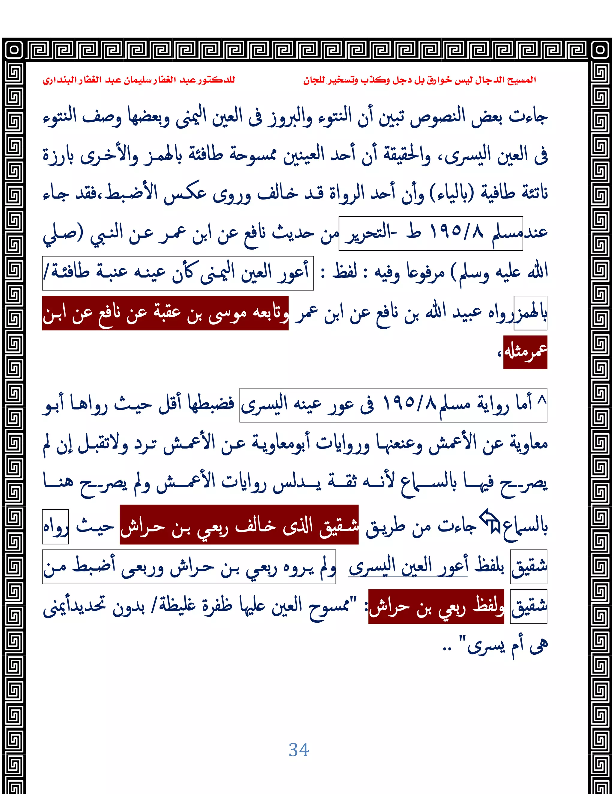 ‫ﻭﻛ‬ ‫ﺩﺟﻞ‬ ‫ﺑﻞ‬ ‫ﺧﻮﺍﺭﻕ‬ ‫ﻟﻴﺲ‬ ‫ﺍﻟﺪﺟﺎﻝ‬ ‫ﺍﻟﻤﺴﻴﺢ‬
‫ﺍﻟﺒﻨﺪﺍﺭﻱ‬ ‫ﺍﻟﻐﻔﺎﺭ‬ ‫ﻋﺒﺪ‬ ‫ﺳﻠﻴﻤﺎﻥ‬ ‫ﺍﻟﻐﻔﺎﺭ‬ ‫ﻋﺒﺪ‬ ‫ﻟﻠﺪﻛﺘﻮﺭ‬ ‫ﻟﻠﺠﺎﻥ‬ ‫ﻭﺗﺴﺨﻴﺮ‬ ‫ﺬﺏ‬
34
‫ن‬ٔ ‫ﺗﺒﲔ‬ ‫اﻟﻨﺼﻮص‬ ‫ﺑﻌﺾ‬ ‫ﺎءت‬
‫اﻟﱪوز‬‫و‬ ‫ﻨﺘﻮء‬‫ﻟ‬‫ا‬
‫ﻨﺘﻮء‬‫ﻟ‬‫ا‬ ‫وﺻﻒ‬ ‫ﺑﻌﻀﻬﺎ‬‫و‬ ‫ﳰﲎ‬‫ا‬ ‫اﻟﻌﲔ‬ ‫ﰱ‬
،‫ﴪى‬ ‫ﻟ‬‫ا‬ ‫اﻟﻌﲔ‬ ‫ﰱ‬
‫ﳍﻤـﺰ‬ ‫ﺔ‬ ‫ﻃﺎﻓ‬ ‫ﺔ‬ ‫ﳑﺴﻮ‬ ‫ﯿﻨﲔ‬‫ﻟﻌ‬‫ا‬ ‫ﺪ‬ ٔ ‫ن‬ٔ ‫ﻘﺔ‬ ‫اﳊﻘ‬‫و‬
‫رزة‬ ‫ﺧـﺮى‬ٔ ‫ا‬‫و‬
‫ﺔ‬ ‫ﻃﺎﻓ‬ ‫ﺗﺌﺔ‬
)
‫ﻟﯿﺎء‬
(
‫ـﺎء‬ ‫ﻓﻘﺪ‬،‫ﺿـﺒﻂ‬ٔ ‫ا‬ ‫ﻋﻜـﺲ‬ ‫وروى‬ ‫ـﺎﻟﻒ‬ ‫ﻗـﺪ‬ ‫اﻟﺮواة‬ ‫ﺪ‬ ٔ ‫ن‬ٔ‫و‬
‫ﻋﻨﺪ‬
‫ﻣﺴﲅ‬
٨
/
١٩٥
‫ط‬
-
‫اﻟﺘﺤﺮﺮ‬
‫اﻟﻨـﱯ‬ ‫ﻋـﻦ‬ ‫ﲻـﺮ‬ ‫ﻦ‬‫ا‬ ‫ﻋﻦ‬ ‫ﻓﻊ‬ ‫ﺪﯾﺚ‬ ‫ﻣﻦ‬
)
‫ﺻـﲇ‬
‫ﷲ‬
‫وﺳﲅ‬ ‫ﻠﯿﻪ‬
(
‫ﻪ‬ ‫وﻓ‬ ‫ﺎ‬ ‫ﻓﻮ‬‫ﺮ‬‫ﻣ‬
:
‫ﻟﻔﻆ‬
:
‫ﻋﻮر‬ٔ
‫اﻟﻌﲔ‬
‫ﳰـﲎ‬‫ا‬
‫ن‬ٔ
‫ﯿﻨـﻪ‬‫ﻋ‬
‫ﻨﺒـﺔ‬‫ﻋ‬
‫ـﺔ‬ ‫ﻃﺎﻓ‬
/
‫ﳍﻤﺰ‬
‫ﲻﺮ‬ ‫ﻦ‬‫ا‬ ‫ﻋﻦ‬ ‫ﻓﻊ‬ ‫ﻦ‬ ‫ﷲ‬ ‫ﺒﯿﺪ‬‫ﻋ‬ ‫اﻩ‬‫و‬‫ر‬
‫ـﻦ‬‫ا‬ ‫ﻋﻦ‬ ‫ﻓﻊ‬ ‫ﻋﻦ‬ ‫ﺔ‬ ‫ﻋﻘ‬ ‫ﻦ‬ ‫ﻣﻮﳻ‬ ‫ﺑﻌﻪ‬ ‫و‬
‫ﲻﺮﻣ‬
،
^
‫ﻣﺎ‬ٔ
‫رواﯾﺔ‬
‫ﻣﺴﲅ‬
٨
/
١٩٥
‫ﰱ‬
‫ﻋﻮ‬
‫ر‬
‫ﯿﻨﻪ‬‫ﻋ‬
‫ﴪى‬ ‫ﻟ‬‫ا‬
‫ﺑـﻮ‬ٔ ‫رواﻫـﺎ‬ ‫ـﺚ‬ ‫ﺣ‬ ‫ﻗﻞ‬ٔ ‫ﺒﻄﻬﺎ‬‫ﻓﻀ‬
‫ا‬‫و‬‫ور‬ ‫وﻋﻨﻌﳯـﺎ‬ ‫ﲻﺶ‬ٔ ‫ا‬ ‫ﻋﻦ‬ ‫ﻣﻌﺎوﯾﺔ‬
‫ﱂ‬ ‫ٕن‬‫ا‬ ‫ـﻞ‬ ‫وﻻﺗﻘ‬ ‫ـﺮد‬ ‫ﲻـﺶ‬ٔ ‫ا‬ ‫ﻋـﻦ‬ ‫ﯾـﺔ‬‫و‬‫ﺑﻮﻣﻌﺎ‬ٔ ‫ت‬
‫ﻫﻨـــﺎ‬ ‫ـــح‬‫ﴫ‬‫ﯾ‬ ‫وﱂ‬ ‫ﲻـــﺶ‬ٔ ‫ا‬ ‫ت‬ ‫روا‬ ‫ﯾـــﺪﻟﺲ‬ ‫ﺛﻘـــﺔ‬ ‫ﻧـــﻪ‬ٔ ‫ﻟﺴـــﲈع‬ ‫ﻓﳱـــﺎ‬ ‫ـــح‬‫ﴫ‬‫ﯾ‬
‫ﻟﺴﲈع‬

‫ﯾـﻖ‬‫ﺮ‬‫ﻃ‬ ‫ﻣﻦ‬ ‫ﺎءت‬
‫اش‬‫ﺮ‬‫ﺣـ‬ ‫ـﻦ‬ ‫ﺑﻌـﻲ‬‫ر‬ ‫ـﺎﻟﻒ‬ ‫ى‬ ‫ا‬ ‫ﻖ‬ ‫ﺷـﻘ‬
‫ـﺚ‬ ‫ﺣ‬
‫رواﻩ‬
‫ﻖ‬ ‫ﺷﻘ‬
‫ﺑﻠﻔﻆ‬
‫ﴪى‬ ‫ﻟ‬‫ا‬ ‫اﻟﻌﲔ‬ ‫ﻋﻮر‬ٔ
‫وﱂ‬
‫ـﺮوﻩ‬
‫ﺑﻌـﻲ‬‫ر‬
‫ـﻦ‬
‫اش‬‫ﺮ‬‫ﺣـ‬
‫ورﺑﻌـﻰ‬
‫ﺿـﺒﻂ‬ٔ
‫ﻣـﻦ‬
‫ﻖ‬ ‫ﺷﻘ‬
‫اش‬‫ﺮ‬‫ﺣ‬ ‫ﻦ‬ ‫ﺑﻌﻲ‬‫ر‬ ‫ﻟﻔﻆ‬‫و‬
:
"
‫اﻟﻌ‬ ‫ﳑﺴﻮح‬
‫ﻠﯿﻈﺔ‬ ‫ﻇﻔﺮة‬ ‫ﻠﳱﺎ‬ ‫ﲔ‬
/
‫ﳝﲎ‬ٔ‫ﲢﺪﯾﺪ‬ ‫ﺑﺪون‬
‫ﴪى‬ ‫م‬ٔ ‫ﱓ‬
"
..
 