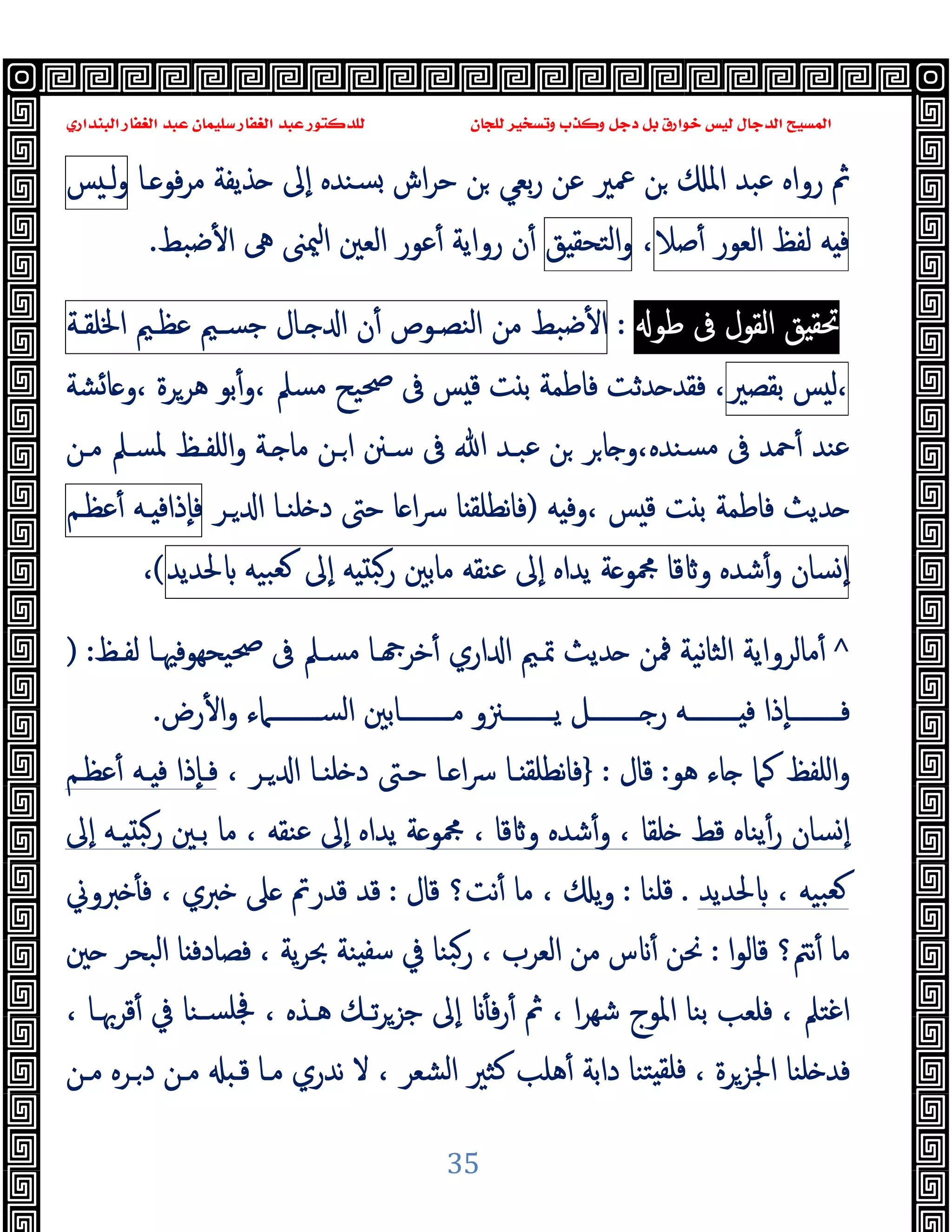‫ﻭﻛ‬ ‫ﺩﺟﻞ‬ ‫ﺑﻞ‬ ‫ﺧﻮﺍﺭﻕ‬ ‫ﻟﻴﺲ‬ ‫ﺍﻟﺪﺟﺎﻝ‬ ‫ﺍﻟﻤﺴﻴﺢ‬
‫ﺍﻟﺒﻨﺪﺍﺭﻱ‬ ‫ﺍﻟﻐﻔﺎﺭ‬ ‫ﻋﺒﺪ‬ ‫ﺳﻠﻴﻤﺎﻥ‬ ‫ﺍﻟﻐﻔﺎﺭ‬ ‫ﻋﺒﺪ‬ ‫ﻟﻠﺪﻛﺘﻮﺭ‬ ‫ﻟﻠﺠﺎﻥ‬ ‫ﻭﺗﺴﺨﻴﺮ‬ ‫ﺬﺏ‬
35
‫ـﺎ‬ ‫ﻓﻮ‬‫ﺮ‬‫ﻣ‬ ‫ﺬﯾﻔﺔ‬ ‫ٕﱃ‬‫ا‬ ‫ﺴﻨﺪﻩ‬ ‫اش‬‫ﺮ‬‫ﺣ‬ ‫ﻦ‬ ‫ﺑﻌﻲ‬‫ر‬ ‫ﻋﻦ‬ ‫ﲻﲑ‬ ‫ﻦ‬ ‫اﳌ‬ ‫ﻋﺒﺪ‬ ‫رواﻩ‬ ‫ﰒ‬
‫ﺲ‬ ‫ﻟـ‬‫و‬
‫ﻪ‬ ‫ﻓ‬
‫ﻟﻔﻆ‬
‫اﻟﻌﻮر‬
‫ﺻﻼ‬ٔ
،
‫ﻖ‬ ‫اﻟﺘﺤﻘ‬‫و‬
‫ﺿﺒﻂ‬ٔ ‫ا‬ ‫ﱓ‬ ‫ﳰﲎ‬‫ا‬ ‫اﻟﻌﲔ‬ ‫ﻋﻮر‬ٔ ‫رواﯾﺔ‬ ‫ن‬ٔ
.
‫ﻖ‬ ‫ﲢﻘ‬
‫اﻟﻘﻮل‬
‫ﰱ‬
‫ﻃﻮ‬
:
‫ﺿﺒﻂ‬ٔ ‫ا‬
‫ﻣﻦ‬
‫اﻟﻨﺼـﻮص‬
‫ن‬ٔ
‫ـﺎل‬ ‫ا‬
‫ﺟﺴـﲓ‬
‫ﻋﻈـﲓ‬
‫اﳋﻠﻘـﺔ‬
‫ﺲ‬ ‫ﻟ‬،
‫ﺑﻘﺼﲑ‬
،
‫ﺸﺔ‬‫ﺎ‬ ‫و‬، ‫ﻫﺮﺮة‬ ‫ﺑﻮ‬ٔ‫و‬، ‫ﻣﺴﲅ‬ ‫ﲱﯿﺢ‬ ‫ﰱ‬ ‫ﺲ‬ ‫ﻗ‬ ‫ﺖ‬ ‫ﺑ‬ ‫ﻓﺎﻃﻤﺔ‬ ‫ﺪﺛﺖ‬ ‫ﻓﻘﺪ‬
‫ﻣـﻦ‬ ‫ﳌﺴـﲅ‬ ‫اﻠﻔـﻆ‬‫و‬ ‫ـﺔ‬ ‫ﻣﺎ‬ ‫ـﻦ‬‫ا‬ ‫ﺳـﲍ‬ ‫ﰱ‬ ‫ﷲ‬ ‫ﻋﺒـﺪ‬ ‫ﻦ‬ ‫ﺮ‬‫ﺎ‬ ‫و‬،‫ﺴﻨﺪﻩ‬‫ﻣ‬ ‫ﰱ‬ ‫ﲪﺪ‬ٔ ‫ﻋﻨﺪ‬
‫ﻪ‬ ‫وﻓ‬، ‫ﺲ‬ ‫ﻗ‬ ‫ﺖ‬ ‫ﺑ‬ ‫ﻓﺎﻃﻤﺔ‬ ‫ﺪﯾﺚ‬
)
‫ـﺮ‬ ‫ا‬ ‫ﻠﻨـﺎ‬ ‫د‬ ‫ﺣﱴ‬ ‫ﺎ‬ ‫ا‬‫ﴎ‬ ‫ﺎ‬ ‫ﻧﻄﻠﻘ‬‫ﺎ‬‫ﻓ‬
‫ـﻪ‬ ‫ٕذاﻓ‬‫ﺎ‬‫ﻓ‬
‫ﻋﻈـﻢ‬ٔ
‫ﺴﺎن‬ ٕ‫ا‬
‫ﺷﺪﻩ‬ٔ‫و‬
‫ﻗﺎ‬ ‫و‬
‫ﺔ‬ ‫ﶍﻮ‬
‫ﯾﺪاﻩ‬
‫ٕﱃ‬‫ا‬
‫ﻋﻨﻘﻪ‬
‫ﻣﺎﺑﲔ‬
‫ﻪ‬ ‫رﺒ‬
‫ٕﱃ‬‫ا‬
‫ﺒﯿﻪ‬‫ﻌ‬
‫ﳊﺪﯾﺪ‬
(
،
^
‫ﻟﻔـﻆ‬ ‫ﯿﺤﻬﻮﻓﳱـﺎ‬‫ﲱ‬ ‫ﰱ‬ ‫ﻣﺴـﲅ‬ ‫ـﺎ‬ ‫ﺧﺮ‬ٔ ‫اري‬ ‫ا‬ ‫ﲤـﲓ‬ ‫ﺪﯾﺚ‬ ‫ﳁﻦ‬ ‫ﻧﯿﺔ‬‫ﺎ‬‫اﻟﺜ‬ ‫ﻣﺎﻟﺮواﯾﺔ‬ٔ
:
)
‫رض‬ٔ ‫ا‬‫و‬ ‫ــــــــﲈء‬‫ـ‬‫اﻟﺴ‬ ‫ــــــــﺎﺑﲔ‬‫ـ‬‫ﻣ‬ ‫ــــــــﲋو‬‫ـ‬‫ﯾ‬ ‫ــــــــﻞ‬‫ـ‬ ‫ر‬ ‫ــــــــﻪ‬‫ـ‬ ‫ﻓ‬ ‫ٕذا‬‫ﺎ‬‫ــــــــ‬‫ـ‬‫ﻓ‬
.
‫ﻫﻮ‬ ‫ﺎء‬ ‫ﻛﲈ‬ ‫اﻠﻔﻆ‬‫و‬
:
‫ﻗﺎل‬
:
}
، ‫ـﺮ‬ ‫ا‬ ‫ﻠﻨـﺎ‬ ‫د‬ ‫ﺣـﱴ‬ ‫ـﺎ‬ ‫ا‬‫ﴎ‬ ‫ـﺎ‬ ‫ﻧﻄﻠﻘ‬‫ﺎ‬‫ﻓ‬
‫ﻋﻈـﻢ‬ٔ ‫ـﻪ‬ ‫ﻓ‬ ‫ٕذا‬‫ﺎ‬‫ﻓـ‬
‫ﯾﺪاﻩ‬ ‫ﺔ‬ ‫ﶍﻮ‬ ، ‫ﻗﺎ‬ ‫و‬ ‫ﺷﺪﻩ‬ٔ‫و‬ ، ‫ﻠﻘﺎ‬ ‫ﻗﻂ‬ ‫ﯾﻨﺎﻩ‬ٔ‫ر‬ ‫ﺴﺎن‬ ٕ‫ا‬
‫ٕﱃ‬‫ا‬ ‫ـﻪ‬ ‫رﺒ‬ ‫ﺑـﲔ‬ ‫ﻣﺎ‬ ، ‫ﻋﻨﻘﻪ‬ ‫ٕﱃ‬‫ا‬
‫ﳊﺪﯾﺪ‬ ، ‫ﺒﯿﻪ‬‫ﻌ‬
.
‫ﻗﻠﻨﺎ‬
:
‫ﻗﺎل‬ ‫ﻧﺖ؟‬ٔ ‫ﻣﺎ‬ ، ‫ﯾ‬‫و‬
:
‫ﱪوﱐ‬ ٔ ‫ﻓ‬ ، ‫ﱪي‬ ‫ﲆ‬ ‫ﻗﺪرﰎ‬ ‫ﻗﺪ‬
‫ا‬‫ﻮ‬‫ﻗﺎﻟ‬ ‫ﻧﱲ؟‬ٔ ‫ﻣﺎ‬
:
‫ﲔ‬ ‫اﻟﺒﺤﺮ‬ ‫ﺎ‬ ‫ﻓﺼﺎدﻓ‬ ، ‫ﯾﺔ‬‫ﺮ‬‫ﲝ‬ ‫ﻨﺔ‬ ‫ﺳﻔ‬ ‫ﰲ‬ ‫ﺒﻨﺎ‬‫ر‬ ، ‫اﻟﻌﺮب‬ ‫ﻣﻦ‬ ‫س‬ ٔ ‫ﳓﻦ‬
‫ﻗﺮﲠـﺎ‬ٔ ‫ﰲ‬ ‫ﺴـﻨﺎ‬‫ﲾﻠ‬ ، ‫ﻫـﺬﻩ‬ ‫ﺗـﻚ‬‫ﺮ‬‫ﺟﺰ‬ ‫ٕﱃ‬‫ا‬ ٔ ‫ﻓ‬‫ر‬ٔ ‫ﰒ‬ ، ‫ا‬‫ﺮ‬‫ﺷﻬ‬ ‫اﳌﻮج‬ ‫ﺑﻨﺎ‬ ‫ﻓﻠﻌﺐ‬ ، ‫اﻏﺘﲅ‬
،
‫ﻣـﻦ‬ ‫ـﺮﻩ‬‫د‬ ‫ﻣـﻦ‬ ‫ﻗـ‬ ‫ﻣـﺎ‬ ‫ﻧﺪري‬ ‫ﻻ‬ ، ‫اﻟﺸﻌﺮ‬ ‫ﻛﺜﲑ‬ ‫ﻫﻠﺐ‬ٔ ‫داﺑﺔ‬ ‫ﺘﻨﺎ‬ ‫ﻓﻠﻘ‬ ، ‫اﳉﺰﺮة‬ ‫ﻠﻨﺎ‬ ‫ﻓﺪ‬
 