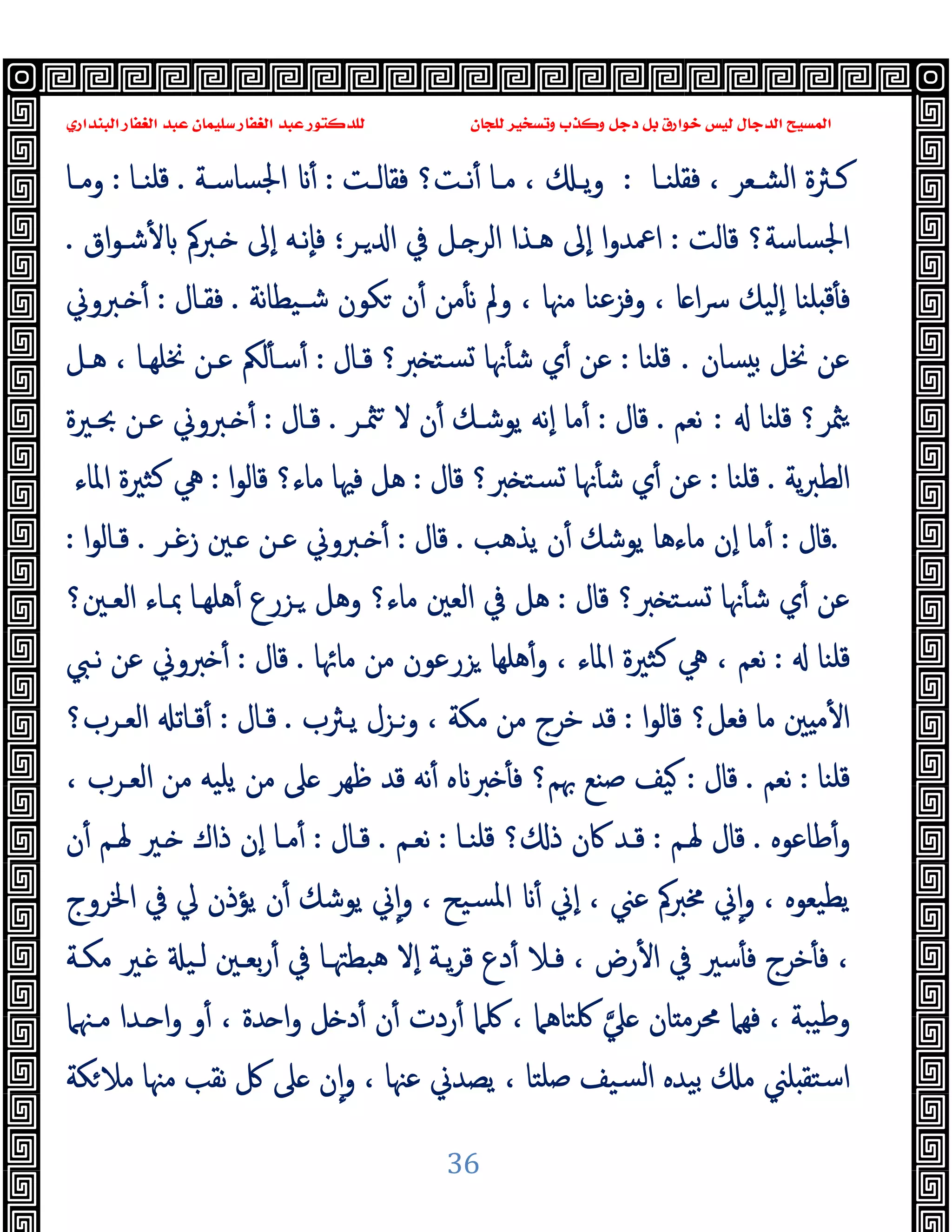 ‫ﻭﻛ‬ ‫ﺩﺟﻞ‬ ‫ﺑﻞ‬ ‫ﺧﻮﺍﺭﻕ‬ ‫ﻟﻴﺲ‬ ‫ﺍﻟﺪﺟﺎﻝ‬ ‫ﺍﻟﻤﺴﻴﺢ‬
‫ﺍﻟﺒﻨﺪﺍﺭﻱ‬ ‫ﺍﻟﻐﻔﺎﺭ‬ ‫ﻋﺒﺪ‬ ‫ﺳﻠﻴﻤﺎﻥ‬ ‫ﺍﻟﻐﻔﺎﺭ‬ ‫ﻋﺒﺪ‬ ‫ﻟﻠﺪﻛﺘﻮﺭ‬ ‫ﻟﻠﺠﺎﻥ‬ ‫ﻭﺗﺴﺨﻴﺮ‬ ‫ﺬﺏ‬
36
‫ـﺎ‬‫ـ‬‫ﻓﻘﻠﻨ‬ ، ‫ـﻌﺮ‬‫ـ‬‫اﻟﺸ‬ ‫ـﱶة‬‫ـ‬‫ﻛ‬
:
‫ـﺖ‬‫ـ‬‫ﻓﻘﺎﻟ‬ ‫ـﺖ؟‬‫ـ‬‫ﻧ‬ٔ ‫ـﺎ‬‫ـ‬‫ﻣ‬ ، ‫ـ‬‫ـ‬‫ﯾ‬‫و‬
:
‫ـﺔ‬‫ـ‬‫اﳉﺴﺎﺳ‬ ٔ
.
‫ـﺎ‬‫ـ‬‫ﻗﻠﻨ‬
:
‫ـﺎ‬‫ـ‬‫وﻣ‬
‫ﻗﺎﻟﺖ‬ ‫اﳉﺴﺎﺳﺔ؟‬
:
‫ـﺮ‬ ‫ا‬ ‫ﰲ‬ ‫ـﻞ‬ ‫اﻟﺮ‬ ‫ﻫـﺬا‬ ‫ٕﱃ‬‫ا‬ ‫ا‬‫و‬‫اﲻﺪ‬
‫؛‬
‫اق‬‫ﻮ‬‫ﺷـ‬ٔ ‫ـﱪﰼ‬ ‫ٕﱃ‬‫ا‬ ‫ٕﻧـﻪ‬‫ﺎ‬‫ﻓ‬
.
‫و‬ ، ‫ﻣﳯﺎ‬ ‫وﻓﺰﻋﻨﺎ‬ ، ‫ﺎ‬ ‫ا‬‫ﴎ‬ ‫ٕﻟﯿﻚ‬‫ا‬ ‫ﻠﻨﺎ‬ ‫ﻗ‬ٔ ‫ﻓ‬
‫ﻧﺔ‬‫ﺎ‬‫ﺷـﯿﻄ‬ ‫ﻜﻮن‬ ‫ن‬ٔ ‫ﻣﻦ‬ٔ ‫ﻧ‬ ‫ﱂ‬
.
‫ﻓﻘـﺎل‬
:
‫ـﱪوﱐ‬ ٔ
‫ﺴﺎن‬ ‫ﺑ‬ ‫ﳔﻞ‬ ‫ﻋﻦ‬
.
‫ﻗﻠﻨﺎ‬
:
‫ﻗـﺎل‬ ‫ﱪ؟‬ ‫ﺴﺘ‬ ‫ﳖﺎ‬ٔ ‫ﺷ‬ ‫ي‬ٔ ‫ﻋﻦ‬
:
‫ﻫـﻞ‬ ، ‫ﳔﻠﻬـﺎ‬ ‫ﻋـﻦ‬ ‫ﻟﲂ‬ٔ ‫ﺳـ‬ٔ
‫ﻗﻠﻨﺎ‬ ‫ﳥﺮ؟‬
:
‫ﻧﻌﻢ‬
.
‫ﻗﺎل‬
:
‫ﳥـﺮ‬ ‫ﻻ‬ ‫ن‬ٔ ‫ﯾﻮﺷـﻚ‬ ‫ٕﻧﻪ‬‫ا‬ ‫ﻣﺎ‬ٔ
.
‫ﻗـﺎل‬
:
‫ﲝـﲑة‬ ‫ﻋـﻦ‬ ‫ـﱪوﱐ‬ ٔ
‫ﯾﺔ‬‫ﱪ‬‫اﻟﻄ‬
.
‫ﻗﻠﻨﺎ‬
:
‫ﻗﺎل‬ ‫ﱪ؟‬ ‫ﺴﺘ‬ ‫ﳖﺎ‬ٔ ‫ﺷ‬ ‫ي‬ٔ ‫ﻋﻦ‬
:
‫ا‬‫ﻮ‬‫ﻗﺎﻟ‬ ‫ﻣﺎء؟‬ ‫ﻓﳱﺎ‬ ‫ﻫﻞ‬
:
‫ﻛﺜﲑ‬ ‫ﱔ‬
‫اﳌﺎء‬ ‫ة‬
.
‫ﻗﺎل‬
:
‫ﯾﺬﻫﺐ‬ ‫ن‬ٔ ‫ﯾﻮﺷﻚ‬ ‫ﻣﺎءﻫﺎ‬ ‫ٕن‬‫ا‬ ‫ﻣﺎ‬ٔ
.
‫ﻗﺎل‬
:
‫زﻏـﺮ‬ ‫ـﲔ‬ ‫ﻋـﻦ‬ ‫ـﱪوﱐ‬ ٔ
.
‫ا‬‫ﻮ‬‫ﻗـﺎﻟ‬
:
‫ﻗﺎل‬ ‫ﱪ؟‬ ‫ﺴﺘ‬ ‫ﳖﺎ‬ٔ ‫ﺷ‬ ‫ي‬ٔ ‫ﻋﻦ‬
:
‫اﻟﻌـﲔ؟‬ ‫ﲟـﺎء‬ ‫ﻫﻠﻬـﺎ‬ٔ ‫ـﺰرع‬ ‫وﻫﻞ‬ ‫ﻣﺎء؟‬ ‫اﻟﻌﲔ‬ ‫ﰲ‬ ‫ﻫﻞ‬
‫ﻗﻠﻨﺎ‬
:
‫ﻣﺎﲛﺎ‬ ‫ﻣﻦ‬ ‫ﺰرﻋﻮن‬ ‫ﻫﻠﻬﺎ‬ٔ‫و‬ ، ‫اﳌﺎء‬ ‫ﻛﺜﲑة‬ ‫ﱔ‬ ، ‫ﻧﻌﻢ‬
.
‫ﻗﺎل‬
:
‫ﻧـﱯ‬ ‫ﻋﻦ‬ ‫ﱪوﱐ‬ ٔ
‫ا‬‫ﻮ‬‫ﻗﺎﻟ‬ ‫ﻓﻌﻞ؟‬ ‫ﻣﺎ‬ ‫ﲔ‬ ‫ﻣ‬ٔ ‫ا‬
:
‫ﻗﺪ‬
‫ﯾـﱶب‬ ‫وـﺰل‬ ، ‫ﻣﻜﺔ‬ ‫ﻣﻦ‬ ‫ﺧﺮج‬
.
‫ﻗـﺎل‬
:
‫اﻟﻌـﺮب؟‬ ‫ﻗـﺎﺗ‬ٔ
‫ﻗﻠﻨﺎ‬
:
‫ﻧﻌﻢ‬
.
‫ﻗﺎل‬
:
، ‫اﻟﻌـﺮب‬ ‫ﻣﻦ‬ ‫ﯾﻠﯿﻪ‬ ‫ﻣﻦ‬ ‫ﲆ‬ ‫ﻇﻬﺮ‬ ‫ﻗﺪ‬ ‫ﻧﻪ‬ٔ ‫ﻩ‬ ‫ﱪ‬ ٔ ‫ﻓ‬ ‫ﲠﻢ؟‬ ‫ﺻﻨﻊ‬ ‫ﯿﻒ‬
‫ﻃﺎﻋﻮﻩ‬ٔ‫و‬
.
‫ﳍـﻢ‬ ‫ﻗﺎل‬
:
‫ﻗﻠﻨـﺎ‬ ‫؟‬ ‫ذ‬ ‫ﰷن‬ ‫ﻗـﺪ‬
:
‫ﻧﻌـﻢ‬
.
‫ﻗـﺎل‬
:
‫ن‬ٔ ‫ﳍـﻢ‬ ‫ـﲑ‬ ‫ذاك‬ ‫ٕن‬‫ا‬ ‫ﻣـﺎ‬ٔ
‫ﱄ‬ ‫ﯾﺆذن‬ ‫ن‬ٔ ‫ﯾﻮﺷﻚ‬ ‫ﱐ‬ٕ‫ا‬‫و‬ ، ‫ﺴﯿﺢ‬‫ﳌ‬‫ا‬ ٔ ‫ٕﱐ‬‫ا‬ ، ‫ﻋﲏ‬ ‫ﳐﱪﰼ‬ ‫ﱐ‬ٕ‫ا‬‫و‬ ، ‫ﯾﻄﯿﻌﻮﻩ‬
‫اﳋﺮوج‬ ‫ﰲ‬
‫ﺧﺮج‬ٔ ‫ﻓ‬ ،
‫ﻣﻜـﺔ‬ ‫ـﲑ‬ ‫ﻟـﯿ‬ ‫ﺑﻌـﲔ‬‫ر‬ٔ ‫ﰲ‬ ‫ﻫﺒﻄﳤـﺎ‬ ‫ٕﻻ‬‫ا‬ ‫ﯾـﺔ‬‫ﺮ‬‫ﻗ‬ ‫دع‬ٔ ‫ﻓـﻼ‬ ، ‫رض‬ٔ ‫ا‬ ‫ﰲ‬ ‫ﺳﲑ‬ٔ ‫ﻓ‬
‫ﲇ‬ ‫ﺎن‬ ‫ﳏﺮﻣ‬ ‫ﻓﻬﲈ‬ ، ‫ﯿﺒﺔ‬‫ﻃ‬‫و‬
‫ﻣـﳯﲈ‬ ‫ـﺪا‬ ‫ا‬‫و‬ ‫و‬ٔ ، ‫ﺪة‬ ‫ا‬‫و‬ ‫ﻞ‬ ‫د‬ٔ ‫ن‬ٔ ‫ردت‬ٔ ‫ﳇﲈ‬ ، ‫ﳇﺘﺎﻫﲈ‬
‫ﻜﺔ‬‫ﻣﻼ‬ ‫ﻣﳯﺎ‬ ‫ﻧﻘﺐ‬ ‫ﰻ‬ ‫ﲆ‬ ‫ن‬ٕ‫ا‬‫و‬ ، ‫ﻋﳯﺎ‬ ‫ﯾﺼﺪﱐ‬ ، ‫ﺻﻠﺘﺎ‬ ‫ﺴﯿﻒ‬‫ﻟ‬‫ا‬ ‫ﺑﯿﺪﻩ‬ ‫ﻣ‬ ‫ﻠﲏ‬ ‫اﺳﺘﻘ‬
 