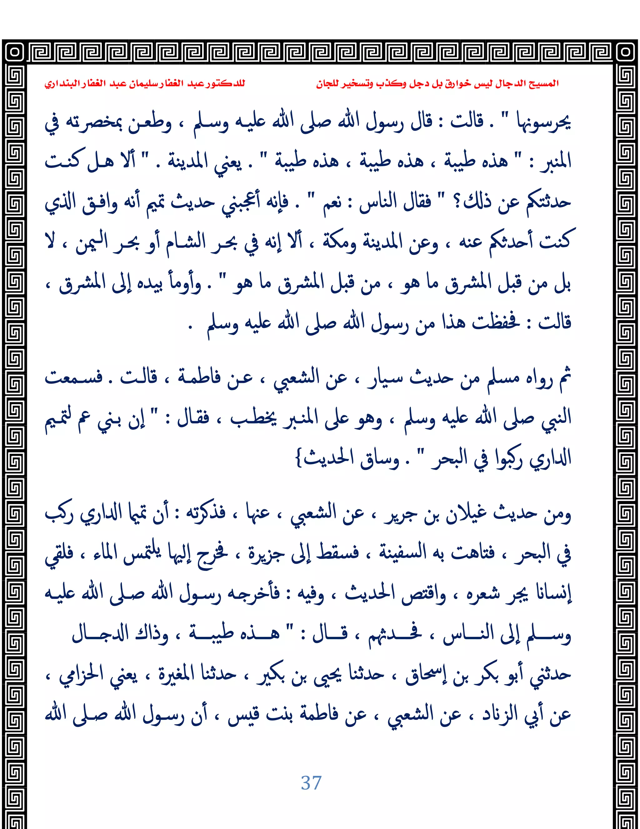 ‫ﻭﻛ‬ ‫ﺩﺟﻞ‬ ‫ﺑﻞ‬ ‫ﺧﻮﺍﺭﻕ‬ ‫ﻟﻴﺲ‬ ‫ﺍﻟﺪﺟﺎﻝ‬ ‫ﺍﻟﻤﺴﻴﺢ‬
‫ﺍﻟﺒﻨﺪﺍﺭﻱ‬ ‫ﺍﻟﻐﻔﺎﺭ‬ ‫ﻋﺒﺪ‬ ‫ﺳﻠﻴﻤﺎﻥ‬ ‫ﺍﻟﻐﻔﺎﺭ‬ ‫ﻋﺒﺪ‬ ‫ﻟﻠﺪﻛﺘﻮﺭ‬ ‫ﻟﻠﺠﺎﻥ‬ ‫ﻭﺗﺴﺨﻴﺮ‬ ‫ﺬﺏ‬
37
‫ﳛﺮﺳﻮﳖﺎ‬
. "
‫ﻗﺎﻟﺖ‬
:
‫ﻗﺎل‬
‫ﰲ‬ ‫ﺗﻪ‬‫ـ‬‫ﲟﺨﴫ‬ ‫وﻃﻌـﻦ‬ ، ‫وﺳـﲅ‬ ‫ﻠﯿـﻪ‬ ‫ﷲ‬ ‫ﺻﲆ‬ ‫ﷲ‬ ‫رﺳﻮل‬
‫اﳌﻨﱪ‬
" :
‫ﯿﺒﺔ‬‫ﻃ‬ ‫ﻫﺬﻩ‬ ، ‫ﯿﺒﺔ‬‫ﻃ‬ ‫ﻫﺬﻩ‬ ، ‫ﯿﺒﺔ‬‫ﻃ‬ ‫ﻫﺬﻩ‬
. "
‫اﳌﺪﯾﻨﺔ‬ ‫ﯾﻌﲏ‬
" .
‫ﻛﻨـﺖ‬ ‫ﻫـﻞ‬ ‫ﻻ‬ٔ
‫؟‬ ‫ذ‬ ‫ﻋﻦ‬ ‫ﺪﺛﺘﲂ‬
"
‫اﻟﻨﺎس‬ ‫ﻓﻘﺎل‬
:
‫ﻧﻌﻢ‬
. "
‫ي‬ ‫ا‬ ‫اﻓـﻖ‬‫و‬ ‫ﻧﻪ‬ٔ ‫ﲤﲓ‬ ‫ﺪﯾﺚ‬ ‫ﲺﺒﲏ‬ٔ ‫ٕﻧﻪ‬‫ﺎ‬‫ﻓ‬
‫و‬ٔ ‫اﻟﺸـﺎم‬ ‫ﲝـﺮ‬ ‫ﰲ‬ ‫ٕﻧﻪ‬‫ا‬ ‫ﻻ‬ٔ ، ‫وﻣﻜﺔ‬ ‫اﳌﺪﯾﻨﺔ‬ ‫وﻋﻦ‬ ، ‫ﻋﻨﻪ‬ ‫ﲂ‬‫ﺪ‬ ٔ ‫ﻛﻨﺖ‬
‫ﻻ‬ ، ‫ﳰﻦ‬‫ـ‬‫ا‬ ‫ﲝـﺮ‬
‫ﻫﻮ‬ ‫ﻣﺎ‬ ‫اﳌﴩق‬ ‫ﻞ‬ ‫ﻗ‬ ‫ﻣﻦ‬ ، ‫ﻫﻮ‬ ‫ﻣﺎ‬ ‫اﳌﴩق‬ ‫ﻞ‬ ‫ﻗ‬ ‫ﻣﻦ‬ ‫ﺑﻞ‬
. "
، ‫اﳌﴩق‬ ‫ٕﱃ‬‫ا‬ ‫ﺑﯿﺪﻩ‬ ٔ ‫وﻣ‬ٔ‫و‬
‫ﻗﺎﻟﺖ‬
:
‫وﺳﲅ‬ ‫ﻠﯿﻪ‬ ‫ﷲ‬ ‫ﺻﲆ‬ ‫ﷲ‬ ‫رﺳﻮل‬ ‫ﻣﻦ‬ ‫ﻫﺬا‬ ‫ﲿﻔﻈﺖ‬
.
‫ﻗﺎﻟـﺖ‬ ، ‫ﻓﺎﻃﻤـﺔ‬ ‫ﻋـﻦ‬ ، ‫اﻟﺸﻌﱯ‬ ‫ﻋﻦ‬ ، ‫ﺳﯿﺎر‬ ‫ﺪﯾﺚ‬ ‫ﻣﻦ‬ ‫ﻣﺴﲅ‬ ‫رواﻩ‬ ‫ﰒ‬
.
‫ﻓﺴـﻤﻌﺖ‬
‫ﻓﻘـﺎ‬ ، ‫ﳜﻄـﺐ‬ ‫اﳌﻨـﱪ‬ ‫ﲆ‬ ‫وﻫﻮ‬ ، ‫وﺳﲅ‬ ‫ﻠﯿﻪ‬ ‫ﷲ‬ ‫ﺻﲆ‬ ‫اﻟﻨﱯ‬
‫ل‬
" :
‫ﳣـﲓ‬ ‫ﰪ‬ ‫ﺑـﲏ‬ ‫ٕن‬‫ا‬
‫اﻟﺒﺤﺮ‬ ‫ﰲ‬ ‫ا‬‫ﻮ‬‫رﺒ‬ ‫اري‬ ‫ا‬
. "
‫اﳊﺪﯾﺚ‬ ‫وﺳﺎق‬
{
‫ﺗﻪ‬‫ﺮ‬‫ﻓﺬ‬ ، ‫ﻋﳯﺎ‬ ، ‫اﻟﺸﻌﱯ‬ ‫ﻋﻦ‬ ، ‫ﺟﺮﺮ‬ ‫ﻦ‬ ‫ﻏﯿﻼن‬ ‫ﺪﯾﺚ‬ ‫وﻣﻦ‬
:
‫رﺐ‬ ‫اري‬ ‫ا‬ ‫ﲤ‬ ‫ن‬ٔ
‫ﻓﻠﻘﻲ‬ ، ‫اﳌﺎء‬ ‫ﳣﺲ‬‫ﯾﻠ‬ ‫ﳱﺎ‬ ٕ‫ا‬ ‫ﳀﺮج‬ ، ‫ﺟﺰﺮة‬ ‫ٕﱃ‬‫ا‬ ‫ﻓﺴﻘﻂ‬ ، ‫ﻨﺔ‬ ‫ﻟﺴﻔ‬‫ا‬ ‫ﺑﻪ‬ ‫ﺎﻫﺖ‬ ‫ﻓ‬ ، ‫اﻟﺒﺤﺮ‬ ‫ﰲ‬
‫ﻪ‬ ‫وﻓ‬ ، ‫اﳊﺪﯾﺚ‬ ‫ﺺ‬ ‫اﻗ‬‫و‬ ، ‫ﺷﻌﺮﻩ‬ ‫ﳚﺮ‬ ‫ﺴﺎ‬ ٕ‫ا‬
:
‫ـ‬ ‫ﺧﺮ‬ٔ ‫ﻓ‬
‫ﻠﯿـﻪ‬ ‫ﷲ‬ ‫ﺻـﲆ‬ ‫ﷲ‬ ‫رﺳـﻮل‬ ‫ﻪ‬
‫ـــﺎل‬‫ـ‬‫ﻗ‬ ، ‫ﻢ‬ ‫ـــﺪ‬‫ـ‬‫ﲿ‬ ، ‫ـــﺎس‬‫ـ‬‫اﻟﻨ‬ ‫ٕﱃ‬‫ا‬ ‫ـــﲅ‬‫ـ‬‫وﺳ‬
" :
‫ـــﺎل‬‫ـ‬ ‫ا‬ ‫وذاك‬ ، ‫ـــﺔ‬‫ـ‬‫ﯿﺒ‬‫ﻃ‬ ‫ـــﺬﻩ‬‫ـ‬‫ﻫ‬
، ‫اﱊ‬‫ﺰ‬‫اﳊ‬ ‫ﯾﻌﲏ‬ ، ‫اﳌﻐﲑة‬ ‫ﺪﺛﻨﺎ‬ ، ‫ﻜﲑ‬ ‫ﻦ‬ ‫ﳛﲕ‬ ‫ﺪﺛﻨﺎ‬ ، ‫ٕﲮﺎق‬‫ا‬ ‫ﻦ‬ ‫ﻜﺮ‬ ‫ﺑﻮ‬ٔ ‫ﺪﺛﲏ‬
‫ﷲ‬ ‫ﺻـﲆ‬ ‫ﷲ‬ ‫رﺳـﻮل‬ ‫ن‬ٔ ، ‫ﺲ‬ ‫ﻗ‬ ‫ﺖ‬ ‫ﺑ‬ ‫ﻓﺎﻃﻤﺔ‬ ‫ﻋﻦ‬ ، ‫اﻟﺸﻌﱯ‬ ‫ﻋﻦ‬ ، ‫د‬ ‫اﻟﺰ‬ ‫ﰊ‬ٔ ‫ﻋﻦ‬
 