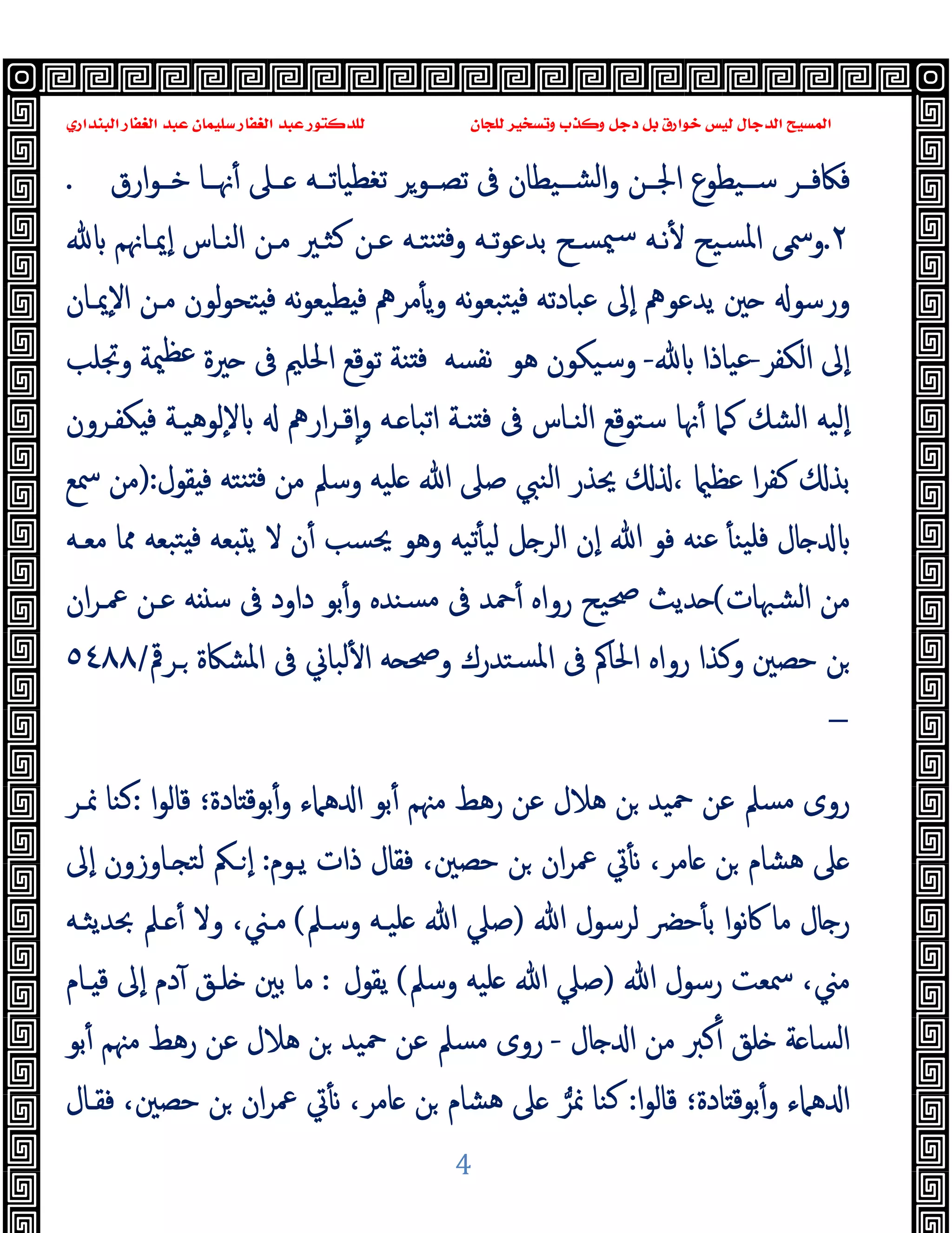 ‫ﻭﻛ‬ ‫ﺩﺟﻞ‬ ‫ﺑﻞ‬ ‫ﺧﻮﺍﺭﻕ‬ ‫ﻟﻴﺲ‬ ‫ﺍﻟﺪﺟﺎﻝ‬ ‫ﺍﻟﻤﺴﻴﺢ‬
‫ﺍﻟﺒﻨﺪﺍﺭﻱ‬ ‫ﺍﻟﻐﻔﺎﺭ‬ ‫ﻋﺒﺪ‬ ‫ﺳﻠﻴﻤﺎﻥ‬ ‫ﺍﻟﻐﻔﺎﺭ‬ ‫ﻋﺒﺪ‬ ‫ﻟﻠﺪﻛﺘﻮﺭ‬ ‫ﻟﻠﺠﺎﻥ‬ ‫ﻭﺗﺴﺨﻴﺮ‬ ‫ﺬﺏ‬
4
‫ﻓﲀﻓــﺮ‬
‫ارق‬‫ﻮ‬‫ﺧــ‬ ‫ﳖــﺎ‬ٔ ‫ــﲆ‬ ‫ﺗﻐﻄﯿﺎﺗــﻪ‬ ‫ﺗﺼــﻮﺮ‬ ‫ﰱ‬ ‫ﺸــﯿﻄﺎن‬‫ﻟ‬‫ا‬‫و‬ ‫اﳉــﻦ‬ ‫ﺳــﯿﻄﻮع‬
.
٢
.
‫ﺑﺪﻋﻮ‬ ‫ﳰﺴـﺢ‬‫ﺳ‬ ‫ﻧـﻪ‬ٔ ‫ﺴﯿﺢ‬‫ﳌ‬‫ا‬ ‫وﲰﻰ‬
‫ٕﳝـﺎﳖﻢ‬‫ا‬ ‫اﻟﻨـﺎس‬ ‫ﻣـﻦ‬ ‫ﻛﺜـﲑ‬ ‫ﻋـﻦ‬ ‫ﻨﺘـﻪ‬ ‫ﻓ‬‫و‬ ‫ﺗـﻪ‬
‫ٕﳝـﺎن‬‫ﻻ‬‫ا‬ ‫ﻣـﻦ‬ ‫ﻟﻮن‬‫ﻮ‬‫ﺘﺤ‬ ‫ﻓ‬ ‫ﻧﻪ‬‫ﻮ‬‫ﻄﯿﻌ‬ ‫ﻓ‬ ‫ﻣﺮﱒ‬ٔ ‫ﯾ‬‫و‬ ‫ﻧﻪ‬‫ﻮ‬‫ﺘﺒﻌ‬ ‫ﻓ‬ ‫ﻋﺒﺎدﺗﻪ‬ ‫ٕﱃ‬‫ا‬ ‫ﯾﺪﻋﻮﱒ‬ ‫ﲔ‬ ‫ورﺳﻮ‬
‫اﻟﻜﻔﺮ‬ ‫ٕﱃ‬‫ا‬
-
‫ﻋﯿﺎذا‬
-
‫وﺳﯿﻜﻮن‬
‫ﻫﻮ‬
‫ﻧﻔﺴﻪ‬
‫وﲡﻠﺐ‬ ‫ﳰﺔ‬‫ﻋﻈ‬ ‫ﲑة‬ ‫ﰱ‬ ‫اﳊﻠﲓ‬ ‫ﺗﻮﻗﻊ‬ ‫ﻨﺔ‬ ‫ﻓ‬
‫ﺳﺘﻮﻗﻊ‬ ‫ﳖﺎ‬ٔ ‫ﻛﲈ‬ ‫اﻟﺸﻚ‬ ‫ٕﻟﯿﻪ‬‫ا‬
‫اﻟﻨـﺎس‬
‫ـﻪ‬ ‫اﺗﺒﺎ‬ ‫ﻨـﺔ‬ ‫ﻓ‬ ‫ﰱ‬
‫و‬
‫ار‬‫ﺮ‬‫ﻗـ‬ٕ‫ا‬
‫ﱒ‬
‫ٕﻟ‬‫ﻻ‬
‫ﻮﻫﯿـﺔ‬
‫ﻜﻔـﺮون‬ ‫ﻓ‬
‫ﻘﻮل‬ ‫ﻓ‬ ‫ﻨﺘﻪ‬ ‫ﻓ‬ ‫ﻣﻦ‬ ‫وﺳﲅ‬ ‫ﻠﯿﻪ‬ ‫ﷲ‬ ‫ﺻﲆ‬ ‫اﻟﻨﱯ‬ ‫ﳛﺬر‬ ، ‫ﻋﻈ‬ ‫ا‬‫ﺮ‬‫ﻛﻔ‬ ‫ﺑﺬ‬
):
‫ﲰﻊ‬ ‫ﻣﻦ‬
‫ﻓﻮ‬ ‫ﻋﻨﻪ‬ ٔ ‫ﯿﻨ‬‫ﻓﻠ‬ ‫ﺎل‬
‫ﻻ‬ ‫ن‬ٔ ‫ﳛﺴﺐ‬ ‫وﻫﻮ‬ ‫ﺗﯿﻪ‬ٔ ‫ﻟﯿ‬ ‫ﻞ‬ ‫اﻟﺮ‬ ‫ٕن‬‫ا‬ ‫ﷲ‬
‫ﻣﻌـﻪ‬ ‫ﳑﺎ‬ ‫ﺘﺒﻌﻪ‬ ‫ﻓ‬ ‫ﻌﻪ‬ ‫ﯾ‬
‫اﻟﺸﳢﺎت‬ ‫ﻣﻦ‬
(
‫ان‬‫ﺮ‬‫ﲻـ‬ ‫ﻋـﻦ‬ ‫ﻪ‬ ‫ﺳ‬ ‫ﰱ‬ ‫داود‬ ‫ﺑﻮ‬ٔ‫و‬ ‫ﺴﻨﺪﻩ‬‫ﻣ‬ ‫ﰱ‬ ‫ﲪﺪ‬ٔ ‫رواﻩ‬ ‫ﲱﯿﺢ‬ ‫ﺪﯾﺚ‬
‫اﳊﺎﰼ‬ ‫رواﻩ‬ ‫وﻛﺬا‬ ‫ﺣﺼﲔ‬ ‫ﻦ‬
‫ـﺮﰴ‬ ‫اﳌﺸﲀة‬ ‫ﰱ‬ ‫ﻟﺒﺎﱐ‬ٔ ‫ا‬ ‫ﻪ‬ ‫وﲱ‬ ‫ﺴﺘﺪرك‬‫ﳌ‬‫ا‬ ‫ﰱ‬
/
٥٤٨٨
–
‫ا‬‫ﻮ‬‫ﻗﺎﻟ‬ ‫ﺎدة؛‬ ‫ﺑﻮﻗ‬ٔ‫و‬ ‫ﻫﲈء‬ ‫ا‬ ‫ﺑﻮ‬ٔ ‫ﻣﳯﻢ‬ ‫رﻫﻂ‬ ‫ﻋﻦ‬ ‫ﻫﻼل‬ ‫ﻦ‬ ‫ﲪﯿﺪ‬ ‫ﻋﻦ‬ ‫ﻣﺴﲅ‬ ‫روى‬
:
‫ﳕـﺮ‬ ‫ﻛﻨﺎ‬
‫ﯾـﻮم‬ ‫ذات‬ ‫ﻓﻘﺎل‬ ،‫ﺣﺼﲔ‬ ‫ﻦ‬ ‫ان‬‫ﺮ‬‫ﲻ‬ ‫ﰐ‬ٔ ‫ﻧ‬ ،‫ﺎﻣﺮ‬ ‫ﻦ‬ ‫ﻫﺸﺎم‬ ‫ﲆ‬
:
‫ٕﱃ‬‫ا‬ ‫ـﺎوزون‬ ‫ﻟﺘ‬ ‫ـﲂ‬ ٕ‫ا‬
‫ﻣﺎ‬ ‫ﺎل‬ ‫ر‬
‫ﷲ‬ ‫ﻟﺮﺳﻮل‬ ‫ﺣﴬ‬ٔ ‫ﺑ‬ ‫ا‬‫ﻮ‬‫ﻧ‬‫ﰷ‬
)
‫وﺳـﲅ‬ ‫ﻠﯿـﻪ‬ ‫ﷲ‬ ‫ﺻﲇ‬
(
‫وﻻ‬ ،‫ﻣـﲏ‬
ٔ
‫ﲝﺪﯾﺜـﻪ‬ ‫ـﲅ‬
‫ﷲ‬ ‫رﺳﻮل‬ ‫ﲰﻌﺖ‬ ،‫ﻣﲏ‬
)
‫وﺳﲅ‬ ‫ﻠﯿﻪ‬ ‫ﷲ‬ ‫ﺻﲇ‬
(
‫ﯾﻘﻮل‬
:
‫ـﺎم‬ ‫ﻗ‬ ‫ٕﱃ‬‫ا‬ ‫دم‬ٓ ‫ﻠـﻖ‬ ‫ﺑﲔ‬ ‫ﻣﺎ‬
‫ﺎل‬ ‫ا‬ ‫ﻣﻦ‬ ‫ﻛﱪ‬ٔ ‫ﻠﻖ‬ ‫ﺔ‬ ‫اﻟﺴﺎ‬
-
‫ﺑﻮ‬ٔ ‫ﻣﳯﻢ‬ ‫رﻫﻂ‬ ‫ﻋﻦ‬ ‫ﻫﻼل‬ ‫ﻦ‬ ‫ﲪﯿﺪ‬ ‫ﻋﻦ‬ ‫ﻣﺴﲅ‬ ‫روى‬
‫ا‬‫ﻮ‬‫ﻗﺎﻟ‬ ‫ﺎدة؛‬ ‫ﺑﻮﻗ‬ٔ‫و‬ ‫ﻫﲈء‬ ‫ا‬
:
‫ﳕﺮ‬ ‫ﻛﻨﺎ‬
‫ﻓﻘـﺎل‬ ،‫ﺣﺼﲔ‬ ‫ﻦ‬ ‫ان‬‫ﺮ‬‫ﲻ‬ ‫ﰐ‬ٔ ‫ﻧ‬ ،‫ﺎﻣﺮ‬ ‫ﻦ‬ ‫ﻫﺸﺎم‬ ‫ﲆ‬
 