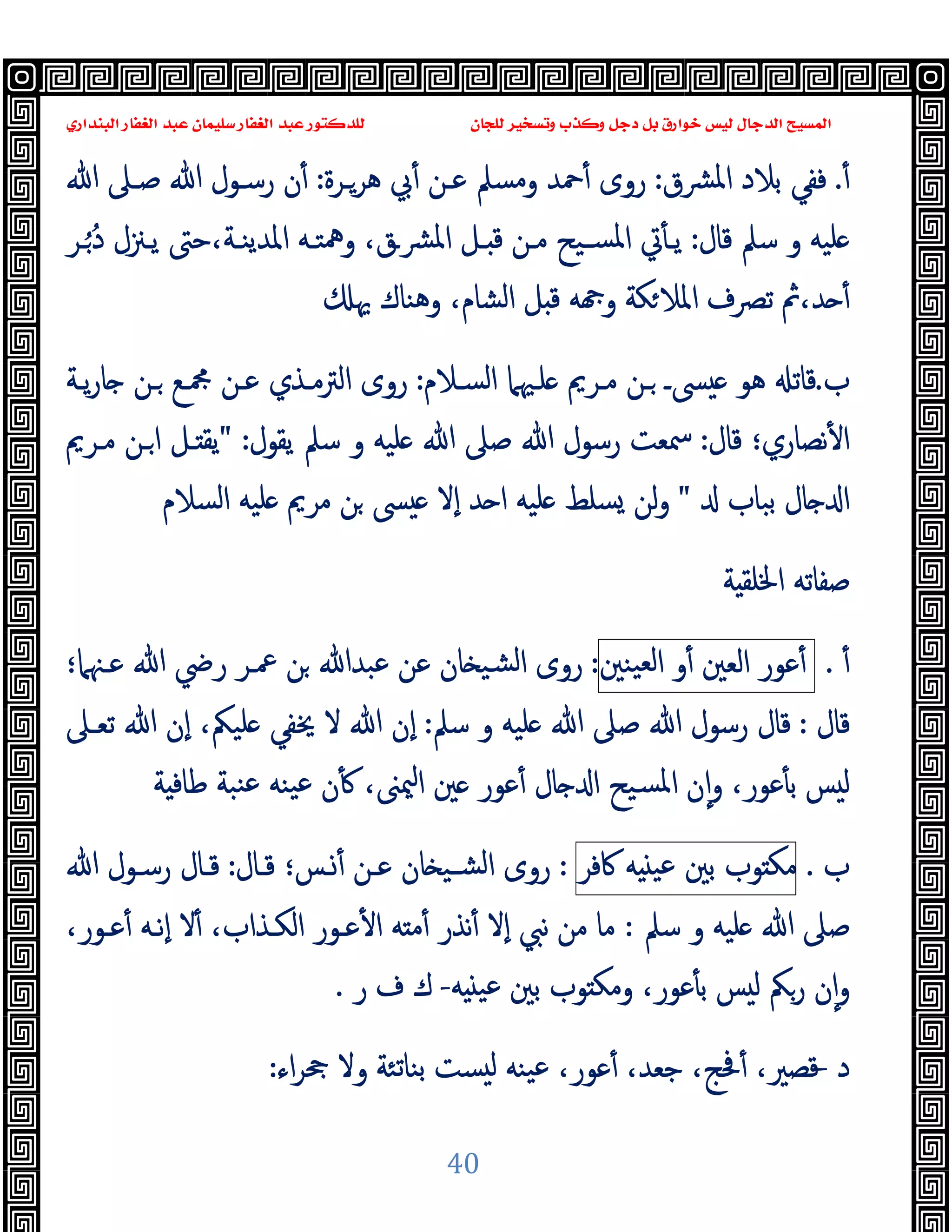 ‫ﻭﻛ‬ ‫ﺩﺟﻞ‬ ‫ﺑﻞ‬ ‫ﺧﻮﺍﺭﻕ‬ ‫ﻟﻴﺲ‬ ‫ﺍﻟﺪﺟﺎﻝ‬ ‫ﺍﻟﻤﺴﻴﺢ‬
‫ﺍﻟﺒﻨﺪﺍﺭﻱ‬ ‫ﺍﻟﻐﻔﺎﺭ‬ ‫ﻋﺒﺪ‬ ‫ﺳﻠﻴﻤﺎﻥ‬ ‫ﺍﻟﻐﻔﺎﺭ‬ ‫ﻋﺒﺪ‬ ‫ﻟﻠﺪﻛﺘﻮﺭ‬ ‫ﻟﻠﺠﺎﻥ‬ ‫ﻭﺗﺴﺨﻴﺮ‬ ‫ﺬﺏ‬
40
ٔ.
‫ﻓ‬
‫ﻔ‬
‫ﺑﻼد‬ ‫ﻲ‬
‫ﴩق‬‫ﳌ‬‫ا‬
:
‫ﻫﺮـﺮة‬ ‫ﰊ‬ٔ ‫ﻋـﻦ‬ ‫وﻣﺴﲅ‬ ‫ﲪﺪ‬ٔ ‫روى‬
:
‫ﷲ‬ ‫ﺻـﲆ‬ ‫ﷲ‬ ‫رﺳـﻮل‬ ‫ن‬ٔ
‫ﻗﺎل‬ ‫ﺳﲅ‬ ‫و‬ ‫ﻠﯿﻪ‬
:
‫ـﺮ‬ُ ُ‫د‬ ‫ﯾـﲋل‬ ‫ﺣﱴ‬،‫اﳌﺪﯾﻨـﺔ‬ ‫وﳘﺘـﻪ‬ ،‫ﴩـق‬‫ﳌ‬‫ا‬ ‫ـﻞ‬ ‫ﻗ‬ ‫ﻣـﻦ‬ ‫ﺴـﯿﺢ‬‫ﳌ‬‫ا‬ ‫ﰐ‬ٔ ‫ﯾـ‬
‫ا‬ ‫ﻞ‬ ‫ﻗ‬ ‫ﻪ‬ ‫و‬ ‫ﻜﺔ‬‫اﳌﻼ‬ ‫ﺗﴫف‬ ‫ﰒ‬،‫ﺪ‬ ٔ
‫ﳞ‬ ‫وﻫﻨﺎك‬ ،‫ﻟﺸﺎم‬
‫ب‬
.
‫اﻟﺴـﻼم‬ ‫ﻠـﳱﲈ‬ ‫ﻣـﺮﱘ‬ ‫ـﻦ‬ ‫ﴗـ‬ ‫ﻫﻮ‬ ‫ﻗﺎﺗ‬
:
‫ﯾـﺔ‬‫ر‬‫ﺎ‬ ‫ـﻦ‬ ‫ﶍـﻊ‬ ‫ﻋـﻦ‬ ‫اﻟﱰﻣـﺬي‬ ‫روى‬
‫ﻗﺎل‬ ‫ﻧﺼﺎري؛‬ٔ ‫ا‬
:
‫ﯾﻘﻮل‬ ‫ﺳﲅ‬ ‫و‬ ‫ﻠﯿﻪ‬ ‫ﷲ‬ ‫ﺻﲆ‬ ‫ﷲ‬ ‫رﺳﻮل‬ ‫ﲰﻌﺖ‬
" :
‫ﻣـﺮﱘ‬ ‫ـﻦ‬‫ا‬ ‫ـﻞ‬ ‫ﯾﻘ‬
‫ﺑﺒﺎب‬ ‫ﺎل‬ ‫ا‬
"
‫اﻟﺴﻼم‬ ‫ﻠﯿﻪ‬ ‫ﻣﺮﱘ‬ ‫ﻦ‬ ‫ﴗ‬ ‫ٕﻻ‬‫ا‬ ‫ﺪ‬ ‫ا‬ ‫ﻠﯿﻪ‬ ‫ﺴﻠﻂ‬ ‫ﻟﻦ‬‫و‬
‫ﺔ‬ ‫اﳋﻠﻘ‬ ‫ﺻﻔﺎﺗﻪ‬
ٔ
.
‫ﻋﻮر‬ٔ
‫اﻟﻌﲔ‬
‫و‬ٔ
‫ا‬
‫ﯿﻨﲔ‬‫ﻟﻌ‬
:
‫ﻋـﳯﲈ؛‬ ‫ﷲ‬ ‫رﴈ‬ ‫ﲻـﺮ‬ ‫ﻦ‬ ‫ﻋﺒﺪﷲ‬ ‫ﻋﻦ‬ ‫ﺎن‬ ‫ﺸﯿ‬‫ﻟ‬‫ا‬ ‫روى‬
‫ﻗﺎل‬
:
‫ﺳﲅ‬ ‫و‬ ‫ﻠﯿﻪ‬ ‫ﷲ‬ ‫ﺻﲆ‬ ‫ﷲ‬ ‫رﺳﻮل‬ ‫ﻗﺎل‬
:
‫ﺗﻌـﲆ‬ ‫ﷲ‬ ‫ٕن‬‫ا‬ ،‫ﻠﯿﲂ‬ ‫ﳜﻔﻲ‬ ‫ﻻ‬ ‫ﷲ‬ ‫ٕن‬‫ا‬
‫ﺔ‬ ‫ﻃﺎﻓ‬ ‫ﻨﺒﺔ‬‫ﻋ‬ ‫ﯿﻨﻪ‬‫ﻋ‬ ‫ن‬ٔ ،‫ﳰﲎ‬‫ا‬ ‫ﲔ‬ ‫ﻋﻮر‬ٔ ‫ﺎل‬ ‫ا‬ ‫ﺴﯿﺢ‬‫ﳌ‬‫ا‬ ‫ن‬ٕ‫ا‬‫و‬ ،‫ﻋﻮر‬ٔ ‫ﺑ‬ ‫ﺲ‬ ‫ﻟ‬
‫ب‬
.
‫ﻮب‬ ‫ﻣﻜ‬
‫ﺑﲔ‬
‫ﻪ‬ ‫ﻋﯿ‬
‫ﰷﻓﺮ‬
:
‫ﻗـﺎل‬ ‫ـﺲ؛‬ٔ ‫ﻋـﻦ‬ ‫ﺎن‬ ‫ﺸـﯿ‬‫ﻟ‬‫ا‬ ‫روى‬
:
‫رﺳـ‬ ‫ﻗـﺎل‬
‫ﷲ‬ ‫ﻮل‬
‫ﺳﲅ‬ ‫و‬ ‫ﻠﯿﻪ‬ ‫ﷲ‬ ‫ﺻﲆ‬
:
،‫ﻋـﻮر‬ٔ ‫ٕﻧـﻪ‬‫ا‬ ‫ﻻ‬ٔ ،‫اﻟﻜـﺬاب‬ ‫ﻋـﻮر‬ٔ ‫ا‬ ‫ﻪ‬ ‫ﻣ‬ٔ ‫ﻧﺬر‬ٔ ‫ٕﻻ‬‫ا‬ ‫ﻧﱯ‬ ‫ﻣﻦ‬ ‫ﻣﺎ‬
‫ﻪ‬ ‫ﻋﯿ‬ ‫ﺑﲔ‬ ‫ﻮب‬ ‫وﻣﻜ‬ ،‫ﻋﻮر‬ٔ ‫ﺑ‬ ‫ﺲ‬ ‫ﻟ‬ ‫رﲂ‬ ‫ن‬ٕ‫ا‬‫و‬
-
‫ر‬ ‫ف‬ ‫ك‬
.
‫د‬
-
‫اء‬‫ﺮ‬‫ﲧ‬ ‫وﻻ‬ ‫ﺑﻨﺎﺗﺌﺔ‬ ‫ﺴﺖ‬ ‫ﻟ‬ ‫ﯿﻨﻪ‬‫ﻋ‬ ،‫ﻋﻮر‬ٔ ،‫ﺟﻌﺪ‬ ،‫ﲿﺞ‬ٔ ،‫ﻗﺼﲑ‬
:
 