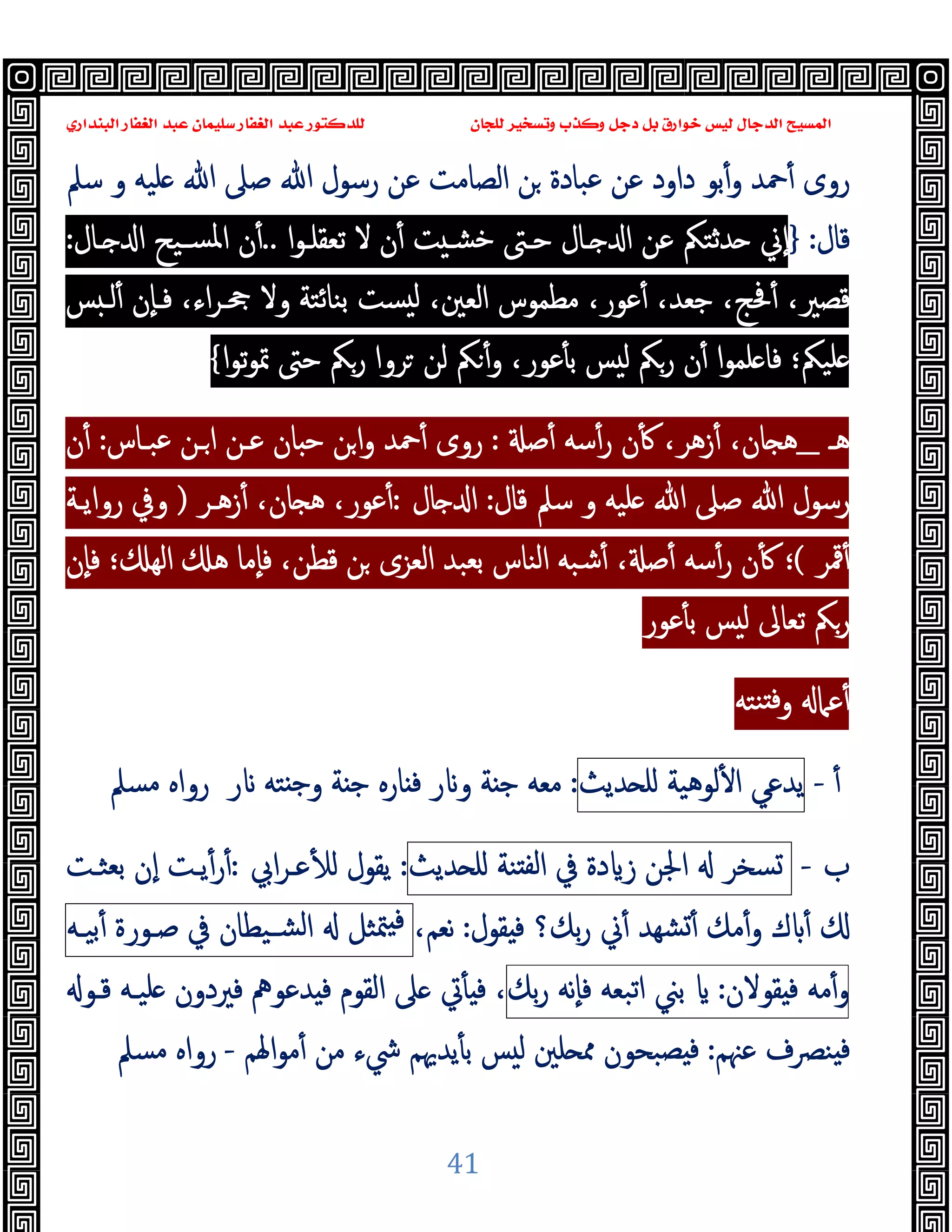 ‫ﻭﻛ‬ ‫ﺩﺟﻞ‬ ‫ﺑﻞ‬ ‫ﺧﻮﺍﺭﻕ‬ ‫ﻟﻴﺲ‬ ‫ﺍﻟﺪﺟﺎﻝ‬ ‫ﺍﻟﻤﺴﻴﺢ‬
‫ﺍﻟﺒﻨﺪﺍﺭﻱ‬ ‫ﺍﻟﻐﻔﺎﺭ‬ ‫ﻋﺒﺪ‬ ‫ﺳﻠﻴﻤﺎﻥ‬ ‫ﺍﻟﻐﻔﺎﺭ‬ ‫ﻋﺒﺪ‬ ‫ﻟﻠﺪﻛﺘﻮﺭ‬ ‫ﻟﻠﺠﺎﻥ‬ ‫ﻭﺗﺴﺨﻴﺮ‬ ‫ﺬﺏ‬
41
‫ﺳﲅ‬ ‫و‬ ‫ﻠﯿﻪ‬ ‫ﷲ‬ ‫ﺻﲆ‬ ‫ﷲ‬ ‫رﺳﻮل‬ ‫ﻋﻦ‬ ‫اﻟﺼﺎﻣﺖ‬ ‫ﻦ‬ ‫ﻋﺒﺎدة‬ ‫ﻋﻦ‬ ‫داود‬ ‫ﺑﻮ‬ٔ‫و‬ ‫ﲪﺪ‬ٔ ‫روى‬
‫ﻗ‬
‫ﺎل‬
:
}
‫ا‬‫ﻮ‬‫ﺗﻌﻘﻠـ‬ ‫ﻻ‬ ‫ن‬ٔ ‫ﺖ‬ ‫ﺧﺸـ‬ ‫ﺣـﱴ‬ ‫ـﺎل‬ ‫ا‬ ‫ﻋﻦ‬ ‫ﺪﺛﺘﲂ‬ ‫ٕﱐ‬‫ا‬
..
‫ـﺎل‬ ‫ا‬ ‫ﺴـﯿﺢ‬‫ﳌ‬‫ا‬ ‫ن‬ٔ
:
ٔ ،‫ﻗﺼﲑ‬
‫ﺲ‬ ‫ﻟـ‬ٔ ‫ٕن‬‫ﺎ‬‫ﻓـ‬ ،‫اء‬‫ﺮ‬‫ﲧـ‬ ‫وﻻ‬ ‫ﺑﻨﺎﺋﺘﺔ‬ ‫ﺴﺖ‬ ‫ﻟ‬ ،‫اﻟﻌﲔ‬ ‫ﻣﻄﻤﻮس‬ ،‫ﻋﻮر‬ٔ ،‫ﺟﻌﺪ‬ ،‫ﲿﺞ‬
‫ا‬‫ﻮ‬‫ﺗ‬‫ﻮ‬‫ﲤ‬ ‫ﺣﱴ‬ ‫رﲂ‬ ‫ﺮوا‬ ‫ﻟﻦ‬ ‫ﲂ‬ٔ‫و‬ ،‫ﻋﻮر‬ٔ ‫ﺑ‬ ‫ﺲ‬ ‫ﻟ‬ ‫رﲂ‬ ‫ن‬ٔ ‫ا‬‫ﻮ‬‫ﻠﻤ‬ ‫ﻓﺎ‬ ‫ﻠﯿﲂ؛‬
{
‫ﻫـ‬
_
‫ﺻ‬ٔ ‫ﺳﻪ‬ٔ‫ر‬ ‫ن‬ٔ ،‫زﻫﺮ‬ٔ ،‫ﺎن‬ ‫ﻫ‬
:
‫ﻋـﻦ‬ ‫ﺎن‬ ‫ﺣ‬ ‫ﻦ‬‫ا‬‫و‬ ‫ﲪﺪ‬ٔ ‫روى‬
‫ﻋﺒـﺎس‬ ‫ـﻦ‬‫ا‬
:
‫ن‬ٔ
‫ﻗﺎل‬ ‫ﺳﲅ‬ ‫و‬ ‫ﻠﯿﻪ‬ ‫ﷲ‬ ‫ﺻﲆ‬ ‫ﷲ‬ ‫رﺳﻮل‬
:
‫ﺎل‬ ‫ا‬
:
‫زﻫـﺮ‬ٔ ،‫ﺎن‬ ‫ﻫ‬ ،‫ﻋﻮر‬ٔ
)
‫رواﯾـﺔ‬ ‫وﰲ‬
‫ﳃﺮ‬ٔ
(
‫ﺑﻌﺒﺪ‬ ‫اﻟﻨﺎس‬ ‫ﺷﺒﻪ‬ٔ ، ‫ﺻ‬ٔ ‫ﺳﻪ‬ٔ‫ر‬ ‫ن‬ٔ ‫؛‬
‫ٕن‬‫ﺎ‬‫ﻓ‬ ‫؛‬ ‫اﻟﻬ‬ ‫ﻫ‬ ‫ٕﻣﺎ‬‫ﺎ‬‫ﻓ‬ ،‫ﻗﻄﻦ‬ ‫ﻦ‬ ‫اﻟﻌﺰى‬
‫ﻋﻮر‬ٔ ‫ﺑ‬ ‫ﺲ‬ ‫ﻟ‬ ‫ﺗﻌﺎﱃ‬ ‫رﲂ‬
‫ﻨﺘﻪ‬ ‫ﻓ‬‫و‬ ‫ﻋﲈ‬ٔ
ٔ
-
‫ﯾﺪﻋﻲ‬
‫ﻟﻮﻫﯿﺔ‬ٔ ‫ا‬
‫ﺪﯾﺚ‬ ‫ﻠ‬
:
‫ر‬ ‫ﺘﻪ‬ ‫ﺟ‬‫و‬ ‫ﺔ‬ ‫ﺟ‬ ‫ﺎرﻩ‬ ‫ﻓ‬ ‫ر‬ ‫و‬ ‫ﺔ‬ ‫ﺟ‬ ‫ﻣﻌﻪ‬
‫ر‬
‫ﻣﺴﲅ‬ ‫واﻩ‬
‫ب‬
-
‫ﺴﺨﺮ‬
‫اﳉﻦ‬
‫دة‬ ‫ز‬
‫ﰲ‬
‫ﻨﺔ‬ ‫ﻟﻔ‬‫ا‬
‫ﺪﯾﺚ‬ ‫ﻠ‬
:
‫اﰊ‬‫ﺮ‬‫ﻋـ‬ٔ ‫ﻟ‬ ‫ﯾﻘﻮل‬
:
‫ﺑﻌﺜـﺖ‬ ‫ٕن‬‫ا‬ ‫ﯾـﺖ‬ٔ‫ر‬ٔ
‫ﻘﻮل‬ ‫ﻓ‬ ‫ﺑﻚ؟‬‫ر‬ ‫ﱐ‬ٔ ‫ﺸﻬﺪ‬ٔ ‫ﻣﻚ‬ٔ‫و‬ ‫ك‬ ٔ
:
،‫ﻧﻌﻢ‬
‫ﳣﺜﻞ‬ ‫ﻓ‬
‫ﺸـﯿﻄﺎن‬‫ﻟ‬‫ا‬
‫ﰲ‬
‫ﺻـﻮرة‬
‫ﺑﯿـﻪ‬ٔ
‫ﻣﻪ‬ٔ‫و‬
‫ﻘﻮﻻن‬ ‫ﻓ‬
:
‫ﺑﲏ‬
‫اﺗﺒﻌﻪ‬
‫ٕﻧﻪ‬‫ﺎ‬‫ﻓ‬
‫ﺑﻚ‬‫ر‬
‫ﻗـﻮ‬ ‫ﻠﯿـﻪ‬ ‫ﻓﲑدون‬ ‫ﺪﻋﻮﱒ‬ ‫ﻓ‬ ‫اﻟﻘﻮم‬ ‫ﲆ‬ ‫ﰐ‬ٔ ‫ﻓ‬ ،
‫ﻋﳯﻢ‬ ‫ﻨﴫف‬ ‫ﻓ‬
:
‫ﻠﲔ‬ ‫ﳑ‬ ‫ﺼﺒﺤﻮن‬ ‫ﻓ‬
‫اﳍﻢ‬‫ﻮ‬‫ﻣ‬ٔ ‫ﻣﻦ‬ ‫ﳾء‬ ‫ﯾﺪﳞﻢ‬ٔ ‫ﺑ‬ ‫ﺲ‬ ‫ﻟ‬
-
‫ﻣﺴﲅ‬ ‫رواﻩ‬
 