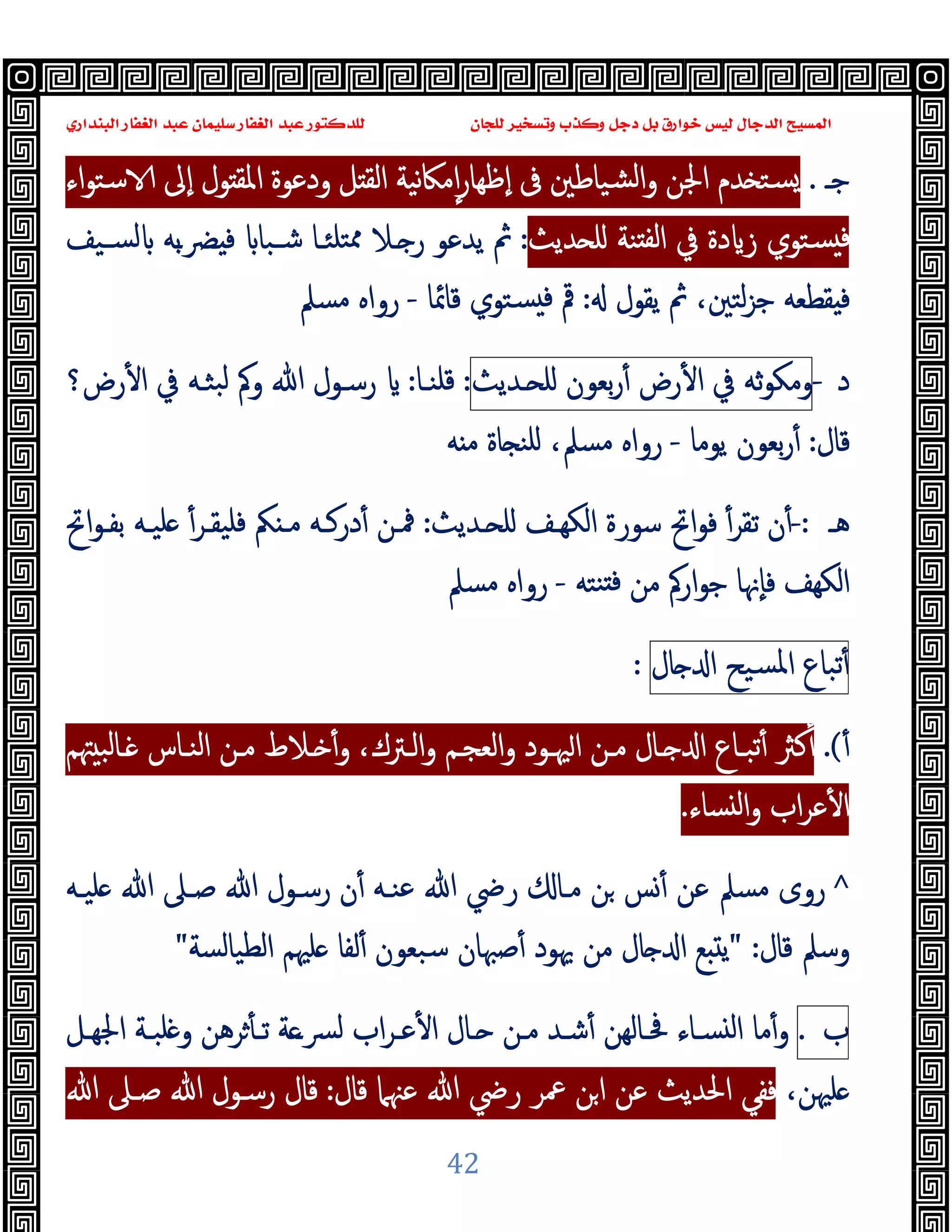 ‫ﻭﻛ‬ ‫ﺩﺟﻞ‬ ‫ﺑﻞ‬ ‫ﺧﻮﺍﺭﻕ‬ ‫ﻟﻴﺲ‬ ‫ﺍﻟﺪﺟﺎﻝ‬ ‫ﺍﻟﻤﺴﻴﺢ‬
‫ﺍﻟﺒﻨﺪﺍﺭﻱ‬ ‫ﺍﻟﻐﻔﺎﺭ‬ ‫ﻋﺒﺪ‬ ‫ﺳﻠﻴﻤﺎﻥ‬ ‫ﺍﻟﻐﻔﺎﺭ‬ ‫ﻋﺒﺪ‬ ‫ﻟﻠﺪﻛﺘﻮﺭ‬ ‫ﻟﻠﺠﺎﻥ‬ ‫ﻭﺗﺴﺨﻴﺮ‬ ‫ﺬﺏ‬
42
‫ﺟـ‬
.
‫ﺪم‬ ‫ﺴﺘ‬
‫اﳉ‬
‫اء‬‫ﻮ‬‫ﺳﺘ‬ ‫ٕﱃ‬‫ا‬ ‫ﻮل‬ ‫اﳌﻘ‬ ‫ودﻋﻮة‬ ‫ﻞ‬ ‫اﻟﻘ‬ ‫ﻧﯿﺔ‬‫ﲀ‬‫ﻣ‬ٕ‫ا‬‫ر‬‫ٕﻇﻬﺎ‬‫ا‬ ‫ﰱ‬ ‫ﺸﯿﺎﻃﲔ‬‫ﻟ‬‫ا‬‫و‬ ‫ﻦ‬
‫ﺪﯾﺚ‬ ‫ﻠ‬ ‫ﻨﺔ‬ ‫ﻟﻔ‬‫ا‬ ‫ﰲ‬ ‫دة‬ ‫ز‬ ‫ﺴﺘﻮي‬ ‫ﻓ‬
:
‫ﺴـﯿﻒ‬‫ﻟ‬ ‫ﺑﻪ‬‫ـ‬‫ﴬ‬ ‫ﻓ‬ ‫ﺷـﺒﺎ‬ ‫ﺘﻠﺌـﺎ‬‫ﳑ‬ ‫ـﻼ‬ ‫ر‬ ‫ﯾﺪﻋﻮ‬ ‫ﰒ‬
‫ﯾﻘﻮل‬ ‫ﰒ‬ ،‫ﻟﺘﲔ‬‫ﺰ‬‫ﺟ‬ ‫ﻘﻄﻌﻪ‬ ‫ﻓ‬
:
‫ﻗﺎﲚﺎ‬ ‫ﺴﺘﻮي‬ ‫ﻓ‬ ‫ﰴ‬
-
‫ﻣﺴﲅ‬ ‫رواﻩ‬
‫د‬
-
‫ﺛﻪ‬‫ﻮ‬‫وﻣﻜ‬
‫ﰲ‬
‫رض‬ٔ ‫ا‬
‫ﺑﻌﻮن‬‫ر‬ٔ
‫ـﺪﯾﺚ‬ ‫ﻠ‬
:
‫ﻗﻠﻨـﺎ‬
:
‫رض؟‬ٔ ‫ا‬ ‫ﰲ‬ ‫ﺒﺜـﻪ‬‫ﻟ‬ ‫وﰼ‬ ‫ﷲ‬ ‫رﺳـﻮل‬
‫ﻗﺎل‬
:
‫ﯾﻮﻣﺎ‬ ‫ﺑﻌﻮن‬‫ر‬ٔ
-
‫ﻣﺴﲅ‬ ‫رواﻩ‬
،
‫ﻪ‬ ‫ﻣ‬ ‫ﺎة‬ ‫ﻠﻨ‬
‫ﻫـ‬
-:
‫ـﺪﯾﺚ‬ ‫ﻠ‬ ‫اﻟﻜﻬـﻒ‬ ‫ﺳﻮرة‬ ‫اﰌ‬‫ﻮ‬‫ﻓ‬ ٔ‫ﺗﻘﺮ‬ ‫ن‬ٔ
:
‫اﰌ‬‫ﻮ‬‫ﺑﻔـ‬ ‫ﻠﯿـﻪ‬ ٔ‫ﻓﻠﯿﻘـﺮ‬ ‫ﲂ‬ ‫ﻣـ‬ ‫درﻛـﻪ‬ٔ ‫ﳁـﻦ‬
‫ﻨﺘﻪ‬ ‫ﻓ‬ ‫ﻣﻦ‬ ‫ارﰼ‬‫ﻮ‬‫ﺟ‬ ‫ٕﳖﺎ‬‫ﺎ‬‫ﻓ‬ ‫اﻟﻜﻬﻒ‬
-
‫ﻣﺴﲅ‬ ‫رواﻩ‬
‫ﺗﺒﺎع‬ٔ
‫ﺴﯿﺢ‬‫ﳌ‬‫ا‬
‫ﺎل‬ ‫ا‬
:
ٔ
.(
‫ا‬ ‫ﺗﺒـﺎع‬ٔ ‫ﻛﱶ‬ٔ
‫اﻟﻨـﺎس‬ ‫ﻣـﻦ‬ ‫ـﻼط‬ ٔ‫و‬ ،‫اﻟـﱰك‬‫و‬ ‫اﻟﻌﺠـﻢ‬‫و‬ ‫ﳱـﻮد‬‫ا‬ ‫ﻣـﻦ‬ ‫ـﺎل‬
‫ﳤﻢ‬ ‫ـﺎﻟﺒ‬
‫ﺴﺎء‬ ‫ﻟ‬‫ا‬‫و‬ ‫اب‬‫ﺮ‬‫ﻋ‬ٔ ‫ا‬
.
^
‫ﻠﯿـﻪ‬ ‫ﷲ‬ ‫ﺻـﲆ‬ ‫ﷲ‬ ‫رﺳـﻮل‬ ‫ن‬ٔ ‫ﻋﻨـﻪ‬ ‫ﷲ‬ ‫رﴈ‬ ‫ﻣـﺎ‬ ‫ﻦ‬ ‫ﺲ‬ٔ ‫ﻋﻦ‬ ‫ﻣﺴﲅ‬ ‫روى‬
‫ﻗﺎل‬ ‫وﺳﲅ‬
" :
‫اﻟﻄﯿﺎﻟﺴﺔ‬ ‫ﻠﳱﻢ‬ ‫ﻟﻔﺎ‬ٔ ‫ﺳﺒﻌﻮن‬ ‫ﺻﳢﺎن‬ٔ ‫ﳞﻮد‬ ‫ﻣﻦ‬ ‫ﺎل‬ ‫ا‬ ‫ﻊ‬ ‫ﯾ‬
"
‫ب‬
.
‫ﺮ‬ٔ ‫ﺗـ‬ ‫ﺔ‬‫ﴪـ‬‫ﻟ‬ ‫اب‬‫ﺮ‬‫ﻋـ‬ٔ ‫ا‬ ‫ـﺎل‬ ‫ﻣـﻦ‬ ‫ﺷـﺪ‬ٔ ‫ﲿـﺎﻟﻬﻦ‬ ‫ﺴـﺎء‬ ‫ﻟ‬‫ا‬ ‫ﻣﺎ‬ٔ‫و‬
‫اﳉﻬـﻞ‬ ‫ﻠﺒـﺔ‬ ‫و‬ ‫ﻫﻦ‬
،‫ﻠﳱﻦ‬
‫ﻗﺎل‬ ‫ﻋﳯﲈ‬ ‫ﷲ‬ ‫رﴈ‬ ‫ﲻﺮ‬ ‫ﻦ‬‫ا‬ ‫ﻋﻦ‬ ‫اﳊﺪﯾﺚ‬ ‫ﻓﻔﻲ‬
:
‫ﷲ‬ ‫ﺻـﲆ‬ ‫ﷲ‬ ‫رﺳـﻮل‬ ‫ﻗﺎل‬
 