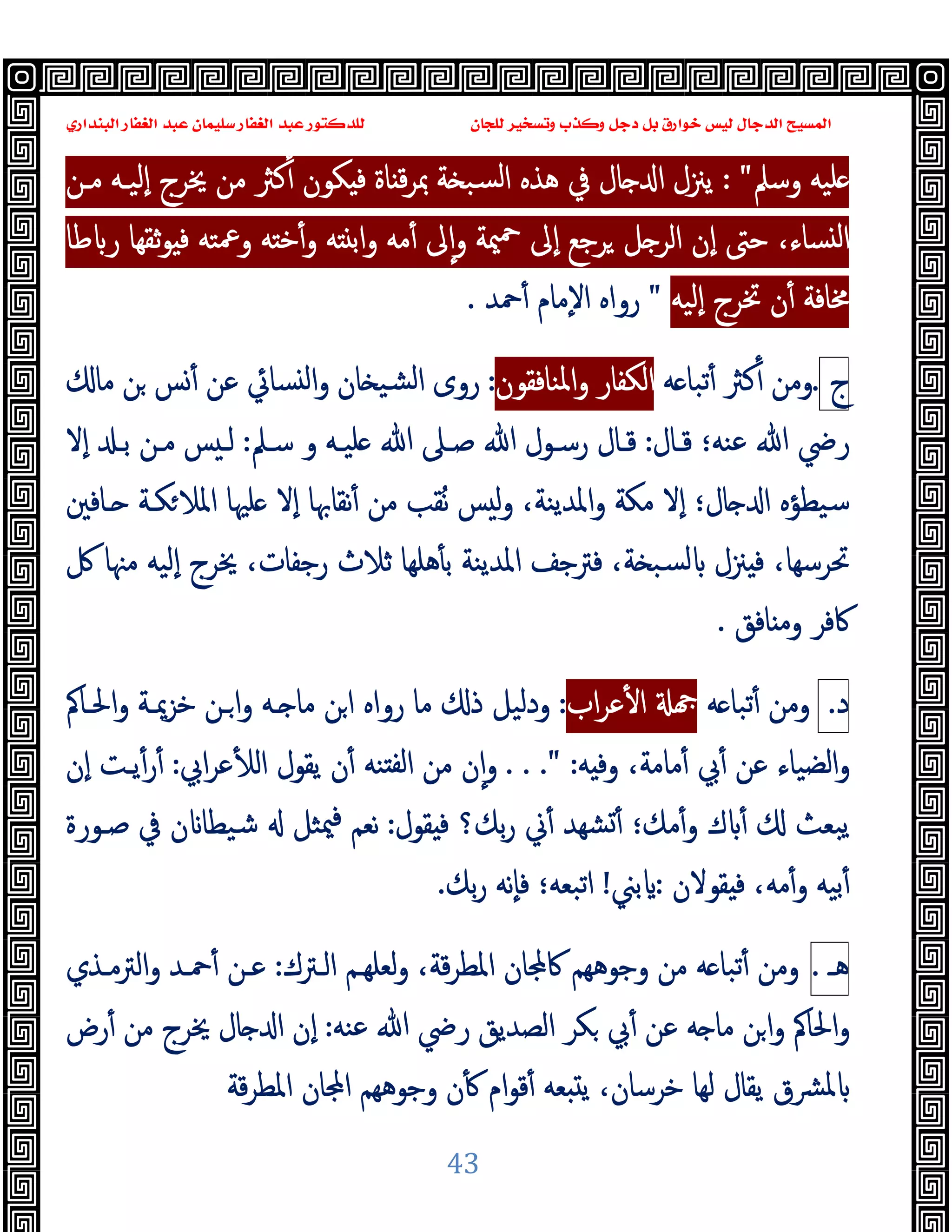 ‫ﻭﻛ‬ ‫ﺩﺟﻞ‬ ‫ﺑﻞ‬ ‫ﺧﻮﺍﺭﻕ‬ ‫ﻟﻴﺲ‬ ‫ﺍﻟﺪﺟﺎﻝ‬ ‫ﺍﻟﻤﺴﻴﺢ‬
‫ﺍﻟﺒﻨﺪﺍﺭﻱ‬ ‫ﺍﻟﻐﻔﺎﺭ‬ ‫ﻋﺒﺪ‬ ‫ﺳﻠﻴﻤﺎﻥ‬ ‫ﺍﻟﻐﻔﺎﺭ‬ ‫ﻋﺒﺪ‬ ‫ﻟﻠﺪﻛﺘﻮﺭ‬ ‫ﻟﻠﺠﺎﻥ‬ ‫ﻭﺗﺴﺨﻴﺮ‬ ‫ﺬﺏ‬
43
‫وﺳﲅ‬ ‫ﻠﯿﻪ‬
: "
‫ﻣـﻦ‬ ‫ٕﻟﯿـﻪ‬‫ا‬ ‫ﳜﺮج‬ ‫ﻣﻦ‬ ‫ﻛﱶ‬ٔ ‫ﻜﻮن‬ ‫ﻓ‬ ‫ﺎة‬ ‫ﻗ‬‫ﺮ‬‫ﲟ‬ ‫ﺔ‬ ‫ﺴﺒ‬‫ﻟ‬‫ا‬ ‫ﻫﺬﻩ‬ ‫ﰲ‬ ‫ﺎل‬ ‫ا‬ ‫ﯾﲋل‬
‫ﻃﺎ‬ ‫ر‬ ‫ﺛﻘﻬﺎ‬‫ﻮ‬ ‫ﻓ‬ ‫وﲻﺘﻪ‬ ‫ﻪ‬ ‫ﺧ‬ٔ‫و‬ ‫ﻪ‬ ‫واﺑ‬ ‫ﻣﻪ‬ٔ ‫ﱃ‬ٕ‫ا‬‫و‬ ‫ﳰﺔ‬‫ﲪ‬ ‫ٕﱃ‬‫ا‬ ‫ﺮﺟﻊ‬ ‫ﻞ‬ ‫اﻟﺮ‬ ‫ٕن‬‫ا‬ ‫ﺣﱴ‬ ،‫ﺴﺎء‬ ‫ﻟ‬‫ا‬
‫ٕﻟﯿ‬‫ا‬ ‫ﲣﺮج‬ ‫ن‬ٔ ‫ﳐﺎﻓﺔ‬
‫ﻪ‬
"
‫ﲪﺪ‬ٔ ‫ٕﻣﺎم‬‫ﻻ‬‫ا‬ ‫رواﻩ‬
.
‫ج‬
.
‫ﻪ‬ ‫ﺗﺒﺎ‬ٔ ‫ﻛﱶ‬ٔ ‫وﻣﻦ‬
‫اﻟﻜﻔﺎر‬
‫اﳌﻨﺎﻓﻘﻮ‬‫و‬
‫ن‬
:
‫ﻣﺎ‬ ‫ﻦ‬ ‫ﺲ‬ٔ ‫ﻋﻦ‬ ‫ﺴﺎﰄ‬ ‫ﻟ‬‫ا‬‫و‬ ‫ﺎن‬ ‫ﺸﯿ‬‫ﻟ‬‫ا‬ ‫روى‬
‫ﻗـﺎل‬ ‫ﻋﻨﻪ؛‬ ‫ﷲ‬ ‫رﴈ‬
:
‫ﺳـﲅ‬ ‫و‬ ‫ﻠﯿـﻪ‬ ‫ﷲ‬ ‫ﺻـﲆ‬ ‫ﷲ‬ ‫رﺳـﻮل‬ ‫ﻗـﺎل‬
:
‫ٕﻻ‬‫ا‬ ‫ﺑـ‬ ‫ﻣـﻦ‬ ‫ﺲ‬ ‫ﻟـ‬
‫ـﺎﻓﲔ‬ ‫ﻜـﺔ‬‫اﳌﻼ‬ ‫ﻠﳱﺎ‬ ‫ٕﻻ‬‫ا‬ ‫ﻧﻘﺎﲠﺎ‬ٔ ‫ﻣﻦ‬ ‫ُﻘﺐ‬‫ﻧ‬ ‫ﺲ‬ ‫ﻟ‬‫و‬ ،‫اﳌﺪﯾﻨﺔ‬‫و‬ ‫ﻣﻜﺔ‬ ‫ٕﻻ‬‫ا‬ ‫ﺎل؛‬ ‫ا‬ ‫ﺳﯿﻄﺆﻩ‬
‫ﲋ‬ ‫ﻓ‬ ،‫ﲢﺮﺳﻬﺎ‬
‫ﰻ‬ ‫ﻣﳯﺎ‬ ‫ٕﻟﯿﻪ‬‫ا‬ ‫ﳜﺮج‬ ،‫رﺟﻔﺎت‬ ‫ﺛﻼث‬ ‫ﻫﻠﻬﺎ‬ٔ ‫ﺑ‬ ‫اﳌﺪﯾﻨﺔ‬ ‫ﻓﱰﺟﻒ‬ ،‫ﺔ‬ ‫ﺴﺒ‬‫ﻟ‬ ‫ل‬
‫ﺎﻓﻖ‬ ‫وﻣ‬ ‫ﰷﻓﺮ‬
.
‫د‬
.
‫ﻪ‬ ‫ﺗﺒﺎ‬ٔ ‫وﻣﻦ‬
‫اب‬‫ﺮ‬‫ﻋ‬ٔ ‫ا‬
:
‫اﳊـﺎﰼ‬‫و‬ ‫ﺧﺰﳝـﺔ‬ ‫ـﻦ‬‫ا‬‫و‬ ‫ـﻪ‬ ‫ﻣﺎ‬ ‫اﻦ‬ ‫رواﻩ‬ ‫ﻣﺎ‬ ‫ذ‬ ‫ودﻟﯿﻞ‬
‫ﻪ‬ ‫وﻓ‬ ،‫ﻣﺎﻣﺔ‬ٔ ‫ﰊ‬ٔ ‫ﻋﻦ‬ ‫اﻟﻀﯿﺎء‬‫و‬
. . ." :
‫اﰊ‬‫ﺮ‬‫ﻋ‬ٔ ‫اﻟ‬ ‫ﯾﻘﻮل‬ ‫ن‬ٔ ‫ﻨﻪ‬ ‫ﻟﻔ‬‫ا‬ ‫ﻣﻦ‬ ‫ن‬ٕ‫ا‬‫و‬
:
‫ٕن‬‫ا‬ ‫ﯾـﺖ‬ٔ‫ر‬ٔ
‫ﱐ‬ٔ ‫ﺸﻬﺪ‬ٔ ‫ﻣﻚ؛‬ٔ‫و‬ ‫ك‬ ٔ ‫ﯾﺒﻌﺚ‬
‫ﻘﻮل‬ ‫ﻓ‬ ‫ﺑﻚ؟‬‫ر‬
:
‫ﺻـﻮرة‬ ‫ﰲ‬ ‫ن‬ ‫ﺷﯿﻄﺎ‬ ‫ﳰﺜﻞ‬‫ﻓ‬ ‫ﻧﻌﻢ‬
‫ﻘﻮﻻن‬ ‫ﻓ‬ ،‫ﻣﻪ‬ٔ‫و‬ ‫ﺑﯿﻪ‬ٔ
:
‫ﺑﲏ‬
!
‫ﺑﻚ‬‫ر‬ ‫ٕﻧﻪ‬‫ﺎ‬‫ﻓ‬ ‫اﺗﺒﻌﻪ؛‬
.
‫ﻫ‬
‫ـ‬
.
‫ﻪ‬ ‫ﺗﺒﺎ‬ٔ ‫وﻣﻦ‬
‫اﻟـﱰك‬ ‫ﻟﻌﻠﻬـﻢ‬‫و‬ ،‫ﻗﺔ‬‫ﺮ‬‫اﳌﻄ‬ ‫ﺎن‬ ‫ﰷ‬ ‫وﺟﻮﻫﻬﻢ‬ ‫ﻣﻦ‬
:
‫اﻟﱰﻣـﺬي‬‫و‬ ‫ﲪـﺪ‬ٔ ‫ﻋـﻦ‬
‫ﻋﻨﻪ‬ ‫ﷲ‬ ‫رﴈ‬ ‫اﻟﺼﺪﯾﻖ‬ ‫ﻜﺮ‬ ‫ﰊ‬ٔ ‫ﻋﻦ‬ ‫ﻪ‬ ‫ﻣﺎ‬ ‫ﻦ‬‫ا‬‫و‬ ‫اﳊﺎﰼ‬‫و‬
:
‫رض‬ٔ ‫ﻣﻦ‬ ‫ﳜﺮج‬ ‫ﺎل‬ ‫ا‬ ‫ٕن‬‫ا‬
،‫ﺧﺮﺳﺎن‬ ‫ﻟﻬﺎ‬ ‫ﯾﻘﺎل‬ ‫ﳌﴩق‬
‫ﻗﺔ‬‫ﺮ‬‫اﳌﻄ‬ ‫ﺎن‬ ‫ا‬ ‫وﺟﻮﻫﻬﻢ‬ ‫ن‬ٔ ‫ام‬‫ﻮ‬‫ﻗ‬ٔ ‫ﻌﻪ‬ ‫ﯾ‬
 