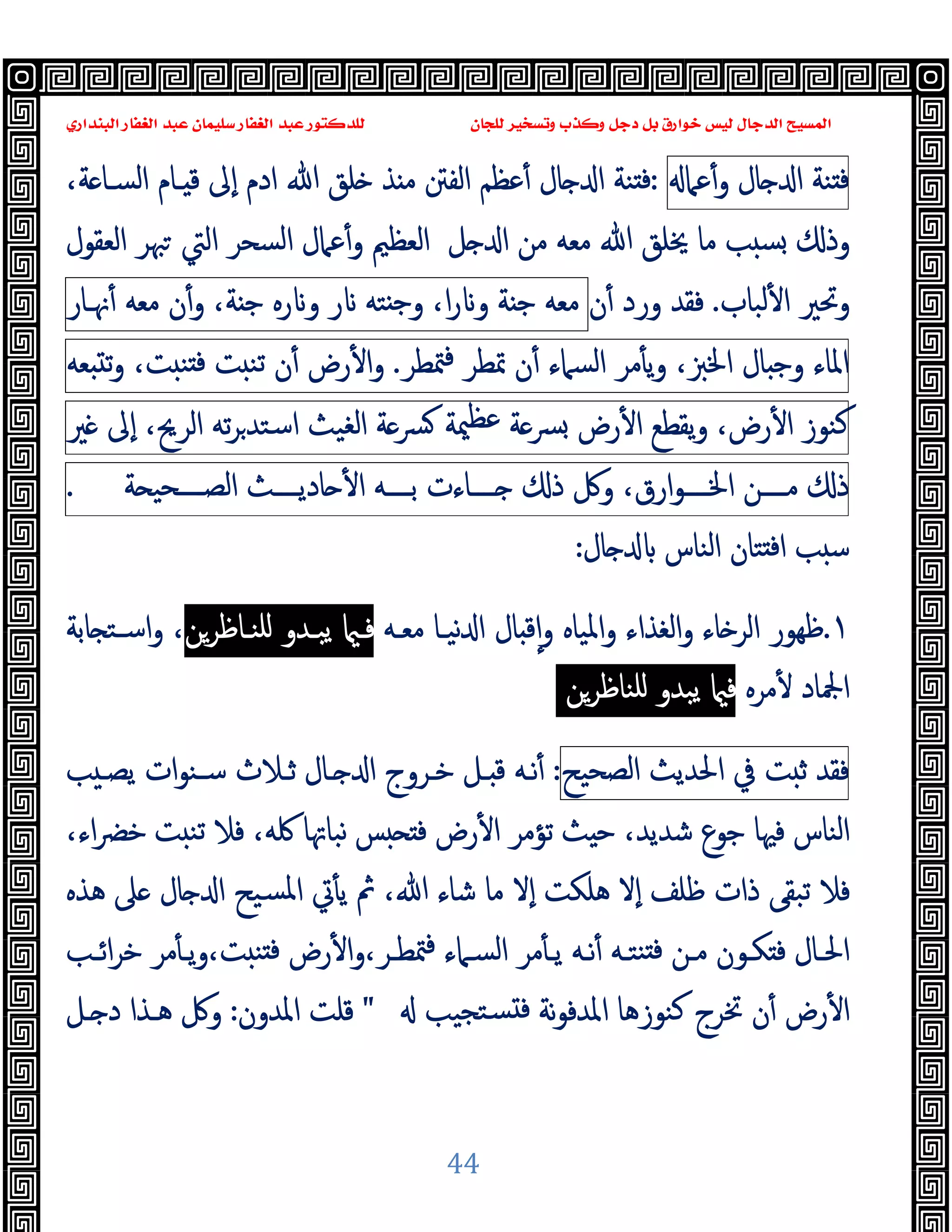 ‫ﻭﻛ‬ ‫ﺩﺟﻞ‬ ‫ﺑﻞ‬ ‫ﺧﻮﺍﺭﻕ‬ ‫ﻟﻴﺲ‬ ‫ﺍﻟﺪﺟﺎﻝ‬ ‫ﺍﻟﻤﺴﻴﺢ‬
‫ﺍﻟﺒﻨﺪﺍﺭﻱ‬ ‫ﺍﻟﻐﻔﺎﺭ‬ ‫ﻋﺒﺪ‬ ‫ﺳﻠﻴﻤﺎﻥ‬ ‫ﺍﻟﻐﻔﺎﺭ‬ ‫ﻋﺒﺪ‬ ‫ﻟﻠﺪﻛﺘﻮﺭ‬ ‫ﻟﻠﺠﺎﻥ‬ ‫ﻭﺗﺴﺨﻴﺮ‬ ‫ﺬﺏ‬
44
‫ﻨﺔ‬ ‫ﻓ‬
‫ﺎل‬ ‫ا‬
‫ﻋﲈ‬ٔ‫و‬
:
،‫ﺔ‬ ‫اﻟﺴـﺎ‬ ‫ـﺎم‬ ‫ﻗ‬ ‫ٕﱃ‬‫ا‬ ‫ادم‬ ‫ﷲ‬ ‫ﻠﻖ‬ ‫ﺬ‬ ‫ﻣ‬ ‫اﻟﻔﱳ‬ ‫ﻋﻈﻢ‬ٔ ‫ﺎل‬ ‫ا‬ ‫ﻨﺔ‬ ‫ﻓ‬
‫ﻣﻦ‬ ‫ﻣﻌﻪ‬ ‫ﷲ‬ ‫ﳜﻠﻖ‬ ‫ﻣﺎ‬ ‫ﺐ‬ ‫ﺴ‬ ‫وذ‬
‫اﻟﻌﻈﲓ‬ ‫ﻞ‬ ‫ا‬
‫اﻟﺴﺤﺮ‬ ‫ﻋﲈل‬ٔ‫و‬
‫اﻟﻌﻘﻮل‬ ‫ﳢﺮ‬ ‫اﻟﱵ‬
‫ﻟﺒﺎب‬ٔ ‫ا‬ ‫وﲢﲑ‬
.
‫ن‬ٔ ‫ورد‬ ‫ﻓﻘﺪ‬
‫ﻣﻌﻪ‬
‫ﺔ‬ ‫ﺟ‬
،‫ا‬‫ر‬ ‫و‬
‫ﺘﻪ‬ ‫ﺟ‬‫و‬
‫ر‬
‫رﻩ‬ ‫و‬
،‫ﺔ‬ ‫ﺟ‬
ٔ‫و‬
‫ن‬
‫ﻣﻌﻪ‬
‫ﳖـﺎر‬ٔ
‫اﳌﺎء‬
‫ﺎل‬ ‫وﺟ‬
،‫اﳋﱫ‬
‫ﻣﺮ‬ٔ ‫ﯾ‬‫و‬
‫اﻟﺴﲈء‬
‫ن‬ٔ
‫ﲤﻄﺮ‬
‫ﳣﻄﺮ‬‫ﻓ‬
.
‫رض‬ٔ ‫ا‬‫و‬
‫ن‬ٔ
‫ﺖ‬ ‫ﺗﻨ‬
،‫ﺖ‬ ‫ﻨ‬ ‫ﻓ‬
‫ﻌﻪ‬ ‫ﺗ‬‫و‬
‫ﻛﻨﻮز‬
،‫رض‬ٔ ‫ا‬
‫ﯾﻘﻄﻊ‬‫و‬
‫رض‬ٔ ‫ا‬
‫ﺔ‬‫ﴪ‬
‫ﳰﺔ‬‫ﻋﻈ‬
‫ﺔ‬‫ﴪ‬
‫اﻟﻐﯿﺚ‬
‫ﺗﻪ‬‫ﺮ‬‫اﺳﺘﺪ‬
،‫اﻟﺮﱖ‬
‫ٕﱃ‬‫ا‬
‫ﲑ‬
‫ذ‬
‫ــــﻦ‬‫ـ‬‫ﻣ‬
،‫ارق‬‫ﻮ‬‫ــــ‬‫ـ‬‫اﳋ‬
‫وﰻ‬
‫ذ‬
‫ــــﺎءت‬‫ـ‬
‫ــــﻪ‬‫ـ‬‫ﺑ‬
‫ــــﺚ‬‫ـ‬‫ﺎدﯾ‬ ٔ ‫ا‬
‫ﺔ‬ ‫ــــﺤﯿ‬‫ـ‬‫اﻟﺼ‬
.
‫ﺎل‬ ‫اﻟﻨﺎس‬ ‫ﺘﺎن‬ ‫ﻓ‬‫ا‬ ‫ﺐ‬ ‫ﺳ‬
:
١
.
‫ﺎء‬ ‫اﻟﺮ‬ ‫ﻇﻬﻮر‬
‫اﻟﻐ‬‫و‬
‫ﻣﻌـﻪ‬ ‫ﻧﯿـﺎ‬ ‫ا‬ ‫ﺎل‬ ‫ﻗ‬ٕ‫ا‬‫و‬ ‫اﳌﯿﺎﻩ‬‫و‬ ‫ﺬاء‬
‫ﻠﻨـﺎﻇﺮﻦ‬ ‫ﯾﺒـﺪو‬ ‫ﻓـ‬
‫ﺎﺑﺔ‬ ‫اﺳـﺘ‬‫و‬ ،
‫ﻣﺮﻩ‬ٔ ‫اﶺﺎد‬
‫ﻠﻨﺎﻇﺮ‬ ‫ﯾﺒﺪو‬ ‫ﻓ‬
‫ﻦ‬
‫ﻓﻘﺪ‬
‫ﺖ‬ ‫ﺛ‬
‫ﰲ‬
‫اﳊﺪﯾﺚ‬
‫اﻟﺼﺤﯿﺢ‬
:
‫ﺐ‬ ‫ﯾﺼـ‬ ‫ات‬‫ﻮ‬‫ﺳـﻨ‬ ‫ﺛـﻼث‬ ‫ـﺎل‬ ‫ا‬ ‫ﺧـﺮوج‬ ‫ـﻞ‬ ‫ﻗ‬ ‫ﻧـﻪ‬ٔ
‫ﺚ‬ ‫ﺣ‬ ،‫ﺷﺪﯾﺪ‬ ‫ﺟﻮع‬ ‫ﻓﳱﺎ‬ ‫اﻟﻨﺎس‬
‫ﺗﺆﻣﺮ‬
،‫اء‬‫ﴬ‬‫ﺧ‬ ‫ﺖ‬ ‫ﺗﻨ‬ ‫ﻓﻼ‬ ،‫ﳇﻪ‬ ‫ﻧﺒﺎﲥﺎ‬ ‫ﺲ‬ ‫ﻓ‬ ‫رض‬ٔ ‫ا‬
‫ﻣﺎ‬ ‫ٕﻻ‬‫ا‬ ‫ﻫﻠﻜﺖ‬ ‫ٕﻻ‬‫ا‬ ‫ﻇﻠﻒ‬ ‫ذات‬ ‫ﺗﺒﻘﻰ‬ ‫ﻓﻼ‬
‫ﻫﺬﻩ‬ ‫ﲆ‬ ‫ﺎل‬ ‫ا‬ ‫ﺴﯿﺢ‬‫ﳌ‬‫ا‬ ‫ﰐ‬ٔ ‫ﯾ‬ ‫ﰒ‬ ،‫ﷲ‬ ‫ﺷﺎء‬
‫ـﺐ‬‫ـ‬‫اﺋ‬‫ﺮ‬‫ﺧ‬ ‫ﻣﺮ‬ٔ ‫ـ‬‫ـ‬‫ﯾ‬‫و‬،‫ﺖ‬ ‫ﻨ‬ ‫ﻓ‬ ‫رض‬ٔ ‫ا‬‫و‬،‫ـﺮ‬‫ـ‬‫ﳣﻄ‬‫ﻓ‬ ‫ـﲈء‬‫ـ‬‫اﻟﺴ‬ ‫ﻣﺮ‬ٔ ‫ـ‬‫ـ‬‫ﯾ‬ ‫ـﻪ‬‫ـ‬‫ﻧ‬ٔ ‫ـﻪ‬‫ـ‬‫ﻨﺘ‬ ‫ﻓ‬ ‫ـﻦ‬‫ـ‬‫ﻣ‬ ‫ـﻮن‬‫ـ‬‫ﻜ‬ ‫ﻓ‬ ‫ـﺎل‬‫ـ‬‫اﳊ‬
‫ﺘﺠﯿﺐ‬‫ﺴ‬ ‫ﻓ‬ ‫ﻧﺔ‬‫ﻮ‬‫اﳌﺪﻓ‬ ‫ﻛﻨﻮزﻫﺎ‬ ‫ﲣﺮج‬ ‫ن‬ٔ ‫رض‬ٔ ‫ا‬
"
‫اﳌﺪون‬ ‫ﻗﻠﺖ‬
:
‫ـﻞ‬ ‫د‬ ‫ﻫـﺬا‬ ‫وﰻ‬
 