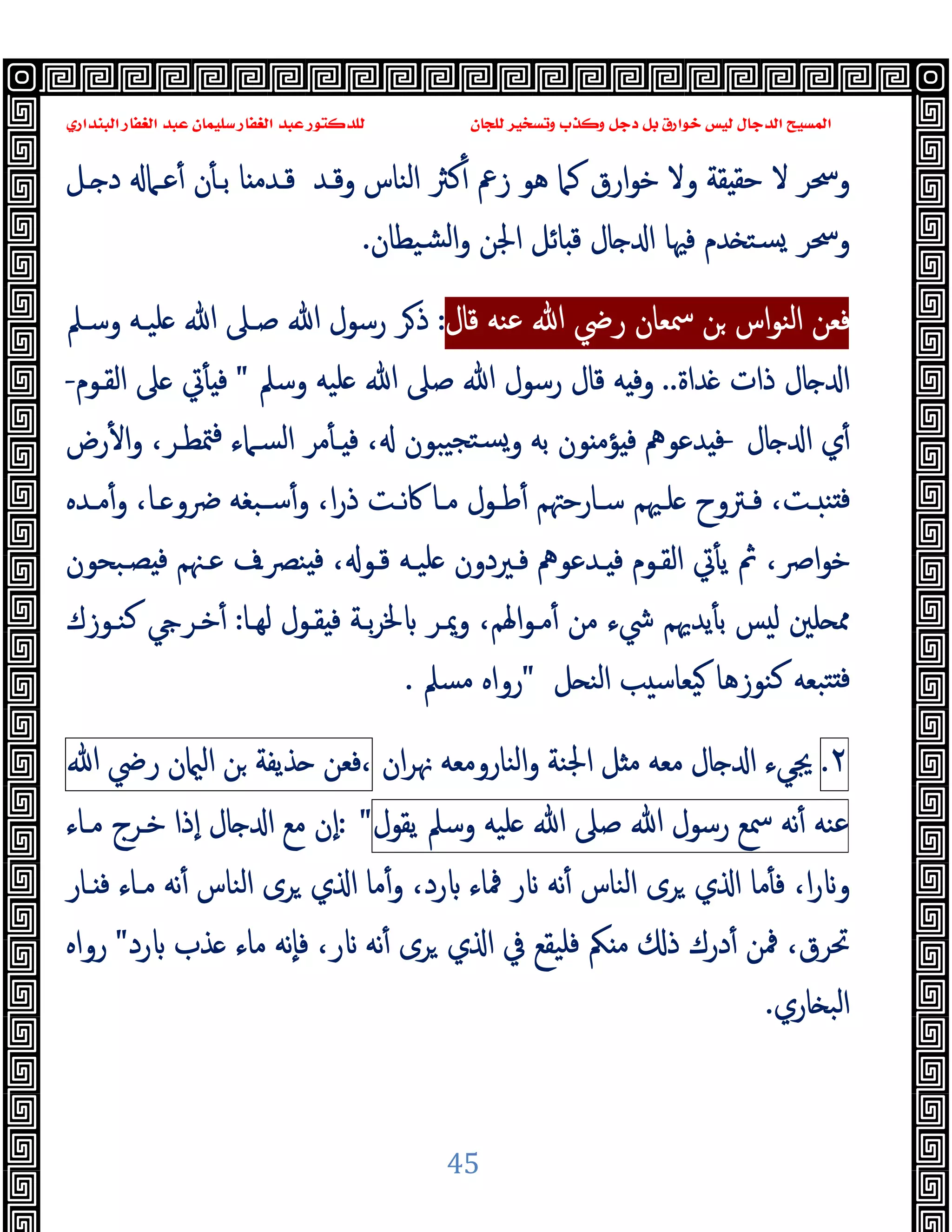 ‫ﻭﻛ‬ ‫ﺩﺟﻞ‬ ‫ﺑﻞ‬ ‫ﺧﻮﺍﺭﻕ‬ ‫ﻟﻴﺲ‬ ‫ﺍﻟﺪﺟﺎﻝ‬ ‫ﺍﻟﻤﺴﻴﺢ‬
‫ﺍﻟﺒﻨﺪﺍﺭﻱ‬ ‫ﺍﻟﻐﻔﺎﺭ‬ ‫ﻋﺒﺪ‬ ‫ﺳﻠﻴﻤﺎﻥ‬ ‫ﺍﻟﻐﻔﺎﺭ‬ ‫ﻋﺒﺪ‬ ‫ﻟﻠﺪﻛﺘﻮﺭ‬ ‫ﻟﻠﺠﺎﻥ‬ ‫ﻭﺗﺴﺨﻴﺮ‬ ‫ﺬﺏ‬
45
‫ـﻞ‬ ‫د‬ ‫ﻋـﲈ‬ٔ ‫ن‬ٔ ‫ﺑـ‬ ‫ﺎ‬ ‫ﻗـﺪﻣ‬ ‫وﻗـﺪ‬ ‫اﻟﻨﺎس‬ ‫ﻛﱶ‬ٔ ‫زﰪ‬ ‫ﻫﻮ‬ ‫ﻛﲈ‬ ‫ارق‬‫ﻮ‬‫ﺧ‬ ‫وﻻ‬ ‫ﻘﺔ‬ ‫ﺣﻘ‬ ‫ﻻ‬ ‫وﲮﺮ‬
‫ﺴ‬ ‫وﲮﺮ‬
‫ﺸﯿﻄﺎن‬‫ﻟ‬‫ا‬‫و‬ ‫اﳉﻦ‬ ‫ﺎﺋﻞ‬ ‫ﻗ‬ ‫ﺎل‬ ‫ا‬ ‫ﻓﳱﺎ‬ ‫ﺪم‬ ‫ﺘ‬
.
‫ﻗﺎل‬ ‫ﻋﻨﻪ‬ ‫ﷲ‬ ‫رﴈ‬ ‫ﲰﻌﺎن‬ ‫ﻦ‬ ‫اس‬‫ﻮ‬‫اﻟﻨ‬ ‫ﻓﻌﻦ‬
:
‫وﺳـﲅ‬ ‫ﻠﯿـﻪ‬ ‫ﷲ‬ ‫ﺻـﲆ‬ ‫ﷲ‬ ‫رﺳﻮل‬ ‫ﺮ‬‫ذ‬
‫ﺪاة‬ ‫ذات‬ ‫ﺎل‬ ‫ا‬
..
‫وﺳﲅ‬ ‫ﻠﯿﻪ‬ ‫ﷲ‬ ‫ﺻﲆ‬ ‫ﷲ‬ ‫رﺳﻮل‬ ‫ﻗﺎل‬ ‫ﻪ‬ ‫وﻓ‬
"
‫اﻟﻘـﻮم‬ ‫ﲆ‬ ‫ﰐ‬ٔ ‫ﻓ‬
-
‫ﺎل‬ ‫ا‬ ‫ي‬ٔ
-
‫رض‬ٔ ‫ا‬‫و‬ ،‫ﳣﻄـﺮ‬‫ﻓ‬ ‫اﻟﺴـﲈء‬ ‫ﻣﺮ‬ٔ ‫ـ‬ ‫ﻓ‬ ، ‫ﯿﺒﻮن‬‫ﺴﺘﺠ‬‫و‬ ‫ﺑﻪ‬ ‫ﻮن‬ ‫ﺆﻣ‬ ‫ﻓ‬ ‫ﺪﻋﻮﱒ‬ ‫ﻓ‬
‫ﻓ‬
‫ـﺪﻩ‬‫ـ‬‫ﻣ‬ٔ‫و‬ ،‫ـﺎ‬‫ـ‬ ‫ﴐو‬ ‫ـﺒﻐﻪ‬‫ـ‬‫ﺳ‬ٔ‫و‬ ،‫ا‬‫ر‬‫ذ‬ ‫ـﺖ‬‫ـ‬‫ﻧ‬‫ﰷ‬ ‫ـﺎ‬‫ـ‬‫ﻣ‬ ‫ـﻮل‬‫ـ‬‫ﻃ‬ٔ ‫ـﺎرﺣﳤﻢ‬‫ـ‬‫ﺳ‬ ‫ـﳱﻢ‬‫ـ‬‫ﻠ‬ ‫ـﱰوح‬‫ـ‬‫ﻓ‬ ،‫ـﺖ‬‫ـ‬ ‫ﻨ‬
‫ﺼـﺒﺤﻮن‬ ‫ﻓ‬ ‫ﻋـﳯﻢ‬ ‫ﻨﴫـف‬ ‫ﻓ‬ ، ‫ﻗـﻮ‬ ‫ﻠﯿـﻪ‬ ‫ﻓـﲑدون‬ ‫ـﺪﻋﻮﱒ‬ ‫ﻓ‬ ‫اﻟﻘـﻮم‬ ‫ﰐ‬ٔ ‫ﯾ‬ ‫ﰒ‬ ،‫اﴏ‬‫ﻮ‬‫ﺧ‬
‫ﻟﻬـﺎ‬ ‫ﻘـﻮل‬ ‫ﻓ‬ ‫ﺑـﺔ‬‫ﺮ‬‫ﳋ‬ ‫وﳝـﺮ‬ ،‫اﳍﻢ‬‫ﻮ‬‫ﻣـ‬ٔ ‫ﻣﻦ‬ ‫ﳾء‬ ‫ﯾﺪﳞﻢ‬ٔ ‫ﺑ‬ ‫ﺲ‬ ‫ﻟ‬ ‫ﻠﲔ‬ ‫ﳑ‬
:
‫ﻛﻨـﻮزك‬ ‫ﺧـﺮ‬ٔ
‫ﻞ‬ ‫اﻟﻨ‬ ‫ﺐ‬ ‫ﯿﻌﺎﺳ‬ ‫ﻛﻨﻮزﻫﺎ‬ ‫ﺘﺒﻌﻪ‬ ‫ﻓ‬
"
‫ﻣﺴﲅ‬ ‫رواﻩ‬
.
٢
.
‫ا‬ ‫ﳚﻲء‬
‫ان‬‫ﺮ‬‫ﳖ‬ ‫اﻟﻨﺎروﻣﻌﻪ‬‫و‬ ‫اﳉﻨﺔ‬ ‫ﻞ‬ ‫ﻣ‬ ‫ﻣﻌﻪ‬ ‫ﺎل‬
‫ﻓﻌﻦ‬،
‫ﺬﯾﻔﺔ‬
‫ﻦ‬
‫ن‬ ‫اﻟ‬
‫رﴈ‬
‫ﷲ‬
‫ﻋﻨﻪ‬
‫ﻧﻪ‬ٔ
‫ﲰﻊ‬
‫رﺳﻮل‬
‫ﷲ‬
‫ﺻﲆ‬
‫ﷲ‬
‫ﻠﯿﻪ‬
‫وﺳﲅ‬
‫ﯾﻘﻮل‬
: "
‫ﻣـﺎء‬ ‫ﺧـﺮج‬ ‫ٕذا‬‫ا‬ ‫ﺎل‬ ‫ا‬ ‫ﻣﻊ‬ ‫ٕن‬‫ا‬
‫ـﺎر‬ ‫ﻓ‬ ‫ﻣـﺎء‬ ‫ﻧﻪ‬ٔ ‫اﻟﻨﺎس‬ ‫ﺮى‬ ‫ي‬ ‫ا‬ ‫ﻣﺎ‬ٔ‫و‬ ،‫رد‬ ‫ﳁﺎء‬ ‫ر‬ ‫ﻧﻪ‬ٔ ‫اﻟﻨﺎس‬ ‫ﺮى‬ ‫ي‬ ‫ا‬ ‫ﻣﺎ‬ٔ ‫ﻓ‬ ،‫ا‬‫ر‬ ‫و‬
‫ﺮ‬ ‫ي‬ ‫ا‬ ‫ﰲ‬ ‫ﻓﻠﯿﻘﻊ‬ ‫ﲂ‬ ‫ﻣ‬ ‫ذ‬ ‫درك‬ٔ ‫ﳁﻦ‬ ،‫ﲢﺮق‬
‫رد‬ ‫ﺬب‬ ‫ﻣﺎء‬ ‫ٕﻧﻪ‬‫ﺎ‬‫ﻓ‬ ،‫ر‬ ‫ﻧﻪ‬ٔ ‫ى‬
"
‫رواﻩ‬
‫ﺎري‬ ‫اﻟﺒ‬
.
 