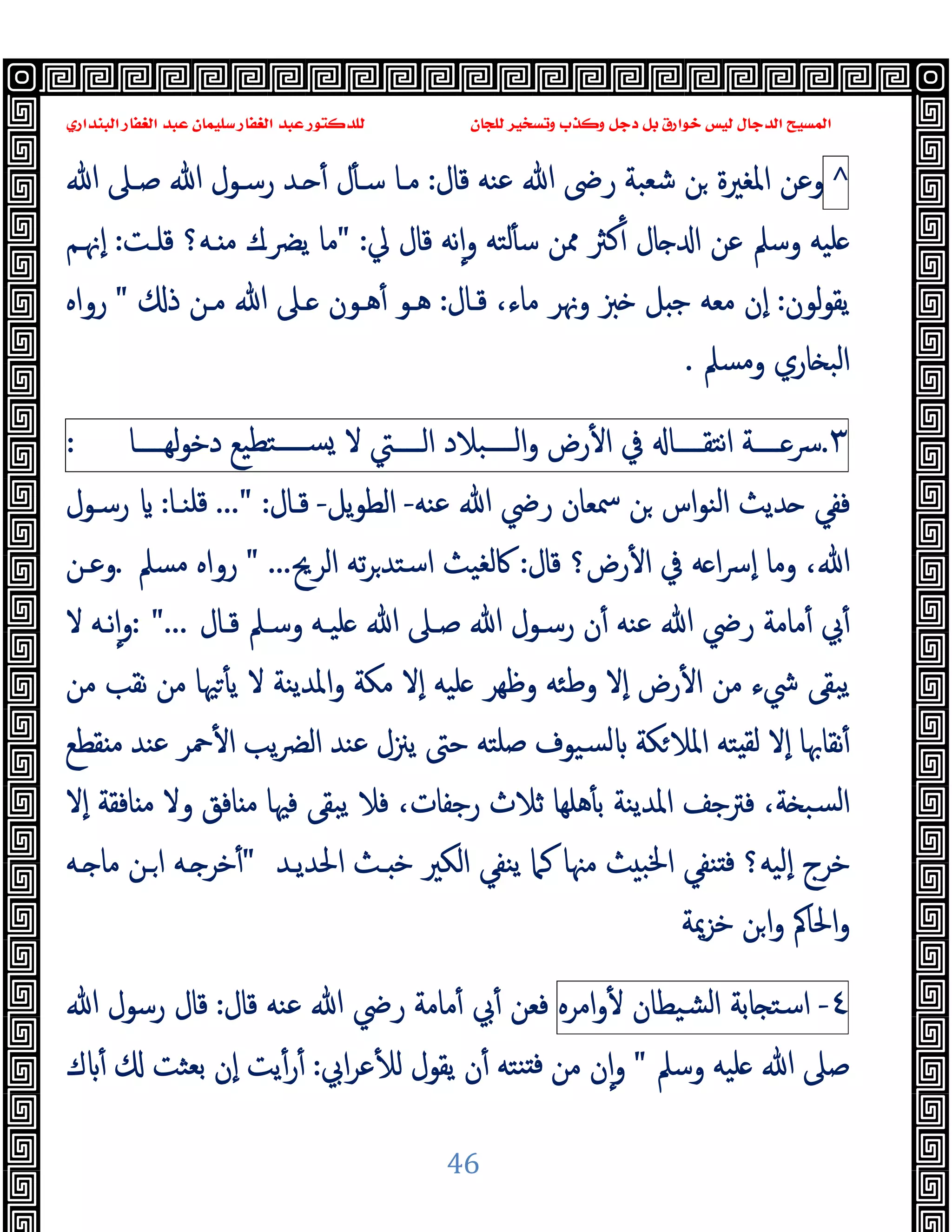 ‫ﻭﻛ‬ ‫ﺩﺟﻞ‬ ‫ﺑﻞ‬ ‫ﺧﻮﺍﺭﻕ‬ ‫ﻟﻴﺲ‬ ‫ﺍﻟﺪﺟﺎﻝ‬ ‫ﺍﻟﻤﺴﻴﺢ‬
‫ﺍﻟﺒﻨﺪﺍﺭﻱ‬ ‫ﺍﻟﻐﻔﺎﺭ‬ ‫ﻋﺒﺪ‬ ‫ﺳﻠﻴﻤﺎﻥ‬ ‫ﺍﻟﻐﻔﺎﺭ‬ ‫ﻋﺒﺪ‬ ‫ﻟﻠﺪﻛﺘﻮﺭ‬ ‫ﻟﻠﺠﺎﻥ‬ ‫ﻭﺗﺴﺨﻴﺮ‬ ‫ﺬﺏ‬
46
^
‫ﻗﺎل‬ ‫ﻋﻨﻪ‬ ‫ﷲ‬ ‫رﴇ‬ ‫ﺷﻌﺒﺔ‬ ‫ﻦ‬ ‫اﳌﻐﲑة‬ ‫وﻋﻦ‬
:
‫ﷲ‬ ‫ﺻـﲆ‬ ‫ﷲ‬ ‫رﺳـﻮل‬ ‫ـﺪ‬ ٔ ‫ل‬ٔ ‫ﺳـ‬ ‫ﻣـﺎ‬
‫ﱄ‬ ‫ﻗﺎل‬ ‫ﻧﻪ‬ٕ‫ا‬‫و‬ ‫ﻟﺘﻪ‬ٔ ‫ﺳ‬ ‫ﳑﻦ‬ ‫ﻛﱶ‬ٔ ‫ﺎل‬ ‫ا‬ ‫ﻋﻦ‬ ‫وﺳﲅ‬ ‫ﻠﯿﻪ‬
" :
‫ﻗﻠـﺖ‬ ‫ـﻪ؟‬ ‫ﻣ‬ ‫ﯾﴬـك‬ ‫ﻣﺎ‬
:
‫ٕﳖـﻢ‬‫ا‬
‫ﻟﻮن‬‫ﻮ‬‫ﯾﻘ‬
:
‫ﻗـﺎل‬ ،‫ﻣﺎء‬ ‫وﳖﺮ‬ ‫ﱫ‬ ‫ﻞ‬ ‫ﺟ‬ ‫ﻣﻌﻪ‬ ‫ٕن‬‫ا‬
:
‫ذ‬ ‫ﻣـﻦ‬ ‫ﷲ‬ ‫ـﲆ‬ ‫ﻫـﻮن‬ٔ ‫ﻫـﻮ‬
"
‫رواﻩ‬
‫وﻣﺴﲅ‬ ‫ﺎري‬ ‫اﻟﺒ‬
.
٣
.
‫ــــﺔ‬‫ـ‬‫ﴎ‬
‫ــــﺎ‬‫ـ‬‫اﻧﺘﻘ‬
‫ﰲ‬
‫رض‬ٔ ‫ا‬
‫ــــﺒﻼد‬‫ـ‬‫اﻟ‬‫و‬
‫ــــﱵ‬‫ـ‬‫اﻟ‬
‫ﻻ‬
‫ﺘﻄﯿﻊ‬‫ــــ‬‫ـ‬‫ﺴ‬
‫ــــﺎ‬‫ـ‬‫ﻟﻬ‬‫ﻮ‬‫دﺧ‬
:
‫ﻋﻨﻪ‬ ‫ﷲ‬ ‫رﴈ‬ ‫ﲰﻌﺎن‬ ‫ﻦ‬ ‫اس‬‫ﻮ‬‫اﻟﻨ‬ ‫ﺪﯾﺚ‬ ‫ﻓﻔﻲ‬
-
‫ﯾﻞ‬‫ﻮ‬‫اﻟﻄ‬
-
‫ﻗـﺎل‬
..." :
‫ﻗﻠﻨـﺎ‬
:
‫رﺳـﻮل‬
‫ﻗﺎل‬ ‫رض؟‬ٔ ‫ا‬ ‫ﰲ‬ ‫ﻪ‬ ‫ا‬‫ﴎ‬ٕ‫ا‬ ‫وﻣﺎ‬ ،‫ﷲ‬
:
‫اﻟﺮﱖ‬ ‫ﺗﻪ‬‫ﺮ‬‫اﺳﺘﺪ‬ ‫ﰷﻟﻐﯿﺚ‬
" ...
‫ﻣﺴﲅ‬ ‫رواﻩ‬
.
‫وﻋـﻦ‬
‫ﺻـﲆ‬ ‫ﷲ‬ ‫رﺳـﻮل‬ ‫ن‬ٔ ‫ﻋﻨﻪ‬ ‫ﷲ‬ ‫رﴈ‬ ‫ﻣﺎﻣﺔ‬ٔ ‫ﰊ‬ٔ
‫ﻗـﺎل‬ ‫وﺳـﲅ‬ ‫ﻠﯿـﻪ‬ ‫ﷲ‬
: "...
‫ﻻ‬ ‫ﻧـﻪ‬ٕ‫ا‬‫و‬
‫ﻣﻦ‬ ‫ﻧﻘﺐ‬ ‫ﻣﻦ‬ ‫ﳱﺎ‬ٔ ‫ﯾ‬ ‫ﻻ‬ ‫اﳌﺪﯾﻨﺔ‬‫و‬ ‫ﻣﻜﺔ‬ ‫ٕﻻ‬‫ا‬ ‫ﻠﯿﻪ‬ ‫وﻇﻬﺮ‬ ‫وﻃﺌﻪ‬ ‫ٕﻻ‬‫ا‬ ‫رض‬ٔ ‫ا‬ ‫ﻣﻦ‬ ‫ﳾء‬ ‫ﯾﺒﻘﻰ‬
‫ﻘﻄﻊ‬ ‫ﻣ‬ ‫ﻋﻨﺪ‬ ‫ﲪﺮ‬ٔ ‫ا‬ ‫ﯾﺐ‬‫ﴬ‬‫اﻟ‬ ‫ﻋﻨﺪ‬ ‫ﯾﲋل‬ ‫ﺣﱴ‬ ‫ﺻﻠﺘﻪ‬ ‫ﺴﯿﻮف‬‫ﻟ‬ ‫ﻜﺔ‬‫اﳌﻼ‬ ‫ﺘﻪ‬ ‫ﻟﻘ‬ ‫ٕﻻ‬‫ا‬ ‫ﻧﻘﺎﲠﺎ‬ٔ
‫ﺎﻓﻘﺔ‬ ‫ﻣ‬ ‫وﻻ‬ ‫ﺎﻓﻖ‬ ‫ﻣ‬ ‫ﻓﳱﺎ‬ ‫ﯾﺒﻘﻰ‬ ‫ﻓﻼ‬ ،‫رﺟﻔﺎت‬ ‫ﺛﻼث‬ ‫ﻫﻠﻬﺎ‬ٔ ‫ﺑ‬ ‫اﳌﺪﯾﻨﺔ‬ ‫ﻓﱰﺟﻒ‬ ،‫ﺔ‬ ‫ﺴﺒ‬‫ﻟ‬‫ا‬
‫ٕﻻ‬‫ا‬
‫اﳊﺪﯾـﺪ‬ ‫ـﺚ‬ ‫ﺧ‬ ‫اﻟﻜﲑ‬ ‫ﯾﻨﻔﻲ‬ ‫ﻛﲈ‬ ‫ﻣﳯﺎ‬ ‫ﺚ‬ ‫اﳋﺒ‬ ‫ﻨﻔﻲ‬ ‫ﻓ‬ ‫ٕﻟﯿﻪ؟‬‫ا‬ ‫ﺧﺮج‬
"
‫ـﻪ‬ ‫ﻣﺎ‬ ‫ـﻦ‬‫ا‬ ‫ـﻪ‬ ‫ﺧﺮ‬ٔ
‫ﺧﺰﳝﺔ‬ ‫ﻦ‬‫ا‬‫و‬ ‫اﳊﺎﰼ‬‫و‬
٤
-
‫ﺎﺑﺔ‬ ‫اﺳﺘ‬
‫ﺸﯿﻄﺎن‬‫ﻟ‬‫ا‬
‫اﻣﺮﻩ‬‫و‬ٔ
‫ﻗﺎل‬ ‫ﻋﻨﻪ‬ ‫ﷲ‬ ‫رﴈ‬ ‫ﻣﺎﻣﺔ‬ٔ ‫ﰊ‬ٔ ‫ﻓﻌﻦ‬
:
‫ﷲ‬ ‫رﺳﻮل‬ ‫ﻗﺎل‬
‫وﺳﲅ‬ ‫ﻠﯿﻪ‬ ‫ﷲ‬ ‫ﺻﲆ‬
"
‫اﰊ‬‫ﺮ‬‫ﻋ‬ٔ ‫ﻟ‬ ‫ﯾﻘﻮل‬ ‫ن‬ٔ ‫ﻨﺘﻪ‬ ‫ﻓ‬ ‫ﻣﻦ‬ ‫ن‬ٕ‫ا‬‫و‬
:
‫ك‬ ٔ ‫ﺑﻌﺜﺖ‬ ‫ٕن‬‫ا‬ ‫ﯾﺖ‬ٔ‫ر‬ٔ
 