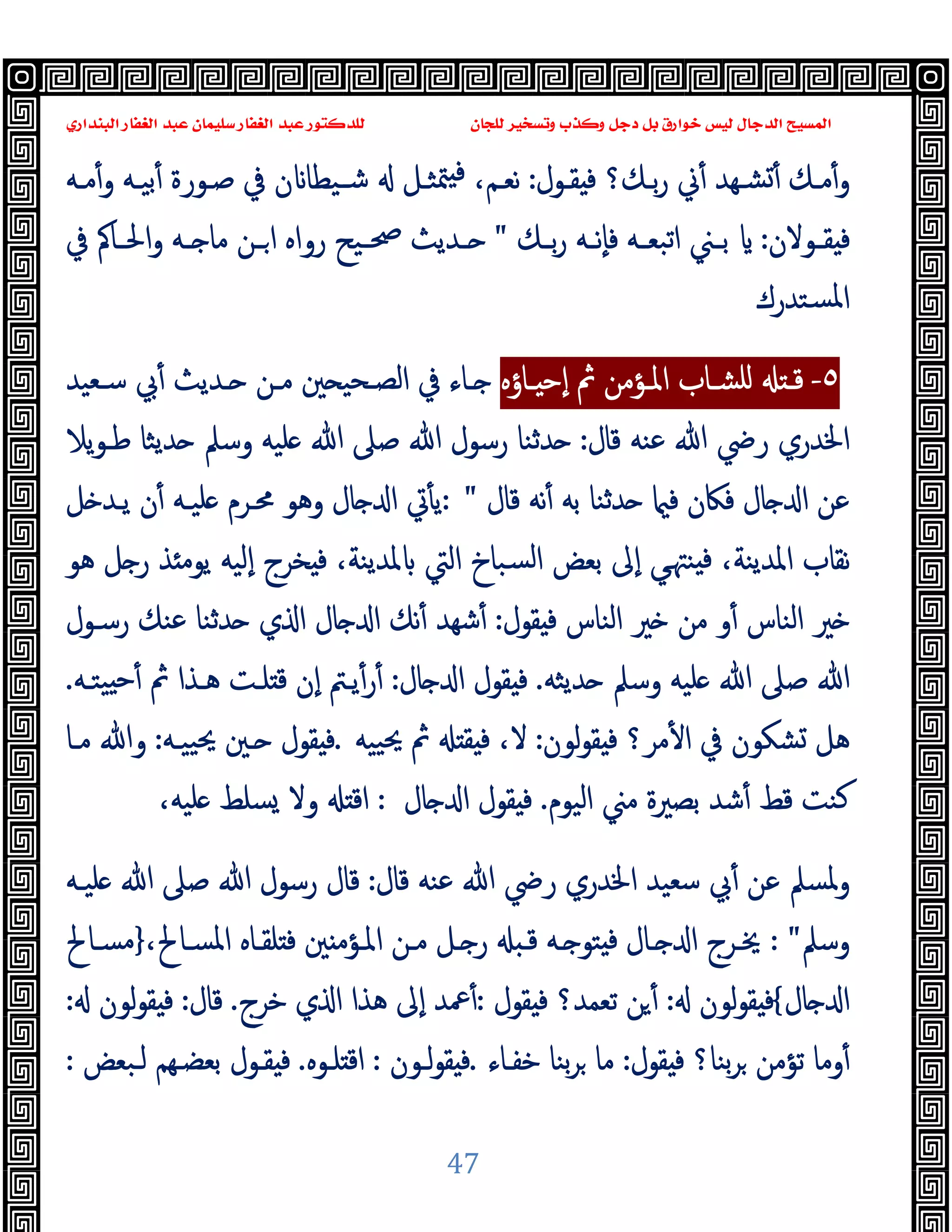 ‫ﻭﻛ‬ ‫ﺩﺟﻞ‬ ‫ﺑﻞ‬ ‫ﺧﻮﺍﺭﻕ‬ ‫ﻟﻴﺲ‬ ‫ﺍﻟﺪﺟﺎﻝ‬ ‫ﺍﻟﻤﺴﻴﺢ‬
‫ﺍﻟﺒﻨﺪﺍﺭﻱ‬ ‫ﺍﻟﻐﻔﺎﺭ‬ ‫ﻋﺒﺪ‬ ‫ﺳﻠﻴﻤﺎﻥ‬ ‫ﺍﻟﻐﻔﺎﺭ‬ ‫ﻋﺒﺪ‬ ‫ﻟﻠﺪﻛﺘﻮﺭ‬ ‫ﻟﻠﺠﺎﻥ‬ ‫ﻭﺗﺴﺨﻴﺮ‬ ‫ﺬﺏ‬
47
‫ﱐ‬ٔ ‫ﺸـﻬﺪ‬ٔ ‫ﻣـﻚ‬ٔ‫و‬
‫ـﻮل‬‫ـ‬‫ﻘ‬ ‫ﻓ‬ ‫ﺑـﻚ؟‬‫ر‬
:
‫ـﻪ‬‫ـ‬‫ﻣ‬ٔ‫و‬ ‫ﺑﯿـﻪ‬ٔ ‫ﺻـﻮرة‬ ‫ﰲ‬ ‫ن‬ ‫ـﯿﻄﺎ‬‫ـ‬‫ﺷ‬ ‫ﳣﺜـﻞ‬ ‫ﻓ‬ ،‫ﻧﻌـﻢ‬
‫ـﻮﻻن‬‫ـ‬‫ﻘ‬ ‫ﻓ‬
:
‫ـﻚ‬‫ـ‬‫ﺑ‬‫ر‬ ‫ـﻪ‬‫ـ‬‫ٕﻧ‬‫ﺎ‬‫ﻓ‬ ‫ـﻪ‬‫ـ‬‫اﺗﺒﻌ‬ ‫ـﲏ‬‫ـ‬‫ﺑ‬
"
‫ﰲ‬ ‫ـﺎﰼ‬‫ـ‬‫اﳊ‬‫و‬ ‫ـﻪ‬‫ـ‬ ‫ﻣﺎ‬ ‫ـﻦ‬‫ـ‬‫ا‬ ‫رواﻩ‬ ‫ـﯿﺢ‬‫ـ‬‫ﲱ‬ ‫ـﺪﯾﺚ‬‫ـ‬
‫ﺴﺘﺪرك‬‫ﳌ‬‫ا‬
٥
-
‫ـﺎؤﻩ‬‫ـ‬ ‫ٕﺣ‬‫ا‬ ‫ﰒ‬ ‫ـﺆﻣﻦ‬‫ـ‬‫اﳌ‬ ‫ـﺎب‬‫ـ‬‫ﻠﺸ‬ ‫ـ‬‫ـ‬‫ﻗ‬
‫ـﻌﯿﺪ‬‫ـ‬‫ﺳ‬ ‫ﰊ‬ٔ ‫ـﺪﯾﺚ‬‫ـ‬ ‫ـﻦ‬‫ـ‬‫ﻣ‬ ‫ﲔ‬ ‫ـﺤﯿ‬‫ـ‬‫اﻟﺼ‬ ‫ﰲ‬ ‫ـﺎء‬‫ـ‬
‫ﻗﺎل‬ ‫ﻋﻨﻪ‬ ‫ﷲ‬ ‫رﴈ‬ ‫اﳋﺪري‬
:
‫وﺳﲅ‬ ‫ﻠﯿﻪ‬ ‫ﷲ‬ ‫ﺻﲆ‬ ‫ﷲ‬ ‫رﺳﻮل‬ ‫ﺪﺛﻨﺎ‬
‫ﯾﻼ‬‫ﻮ‬‫ﻃـ‬ ‫ﺪﯾﺜﺎ‬
‫ﻗﺎل‬ ‫ﻧﻪ‬ٔ ‫ﺑﻪ‬ ‫ﺪﺛﻨﺎ‬ ‫ﻓ‬ ‫ﻓﲀن‬ ‫ﺎل‬ ‫ا‬ ‫ﻋﻦ‬
: "
‫ﻞ‬ ‫ﯾـﺪ‬ ‫ن‬ٔ ‫ﻠﯿـﻪ‬ ‫ﳏـﺮم‬ ‫وﻫﻮ‬ ‫ﺎل‬ ‫ا‬ ‫ﰐ‬ٔ ‫ﯾ‬
‫ﻫﻮ‬ ‫ﻞ‬ ‫ر‬ ‫ﺬ‬ ‫ﯾﻮﻣ‬ ‫ٕﻟﯿﻪ‬‫ا‬ ‫ﺨﺮج‬ ‫ﻓ‬ ،‫ﳌﺪﯾﻨﺔ‬ ‫اﻟﱵ‬ ‫ﺴﺒﺎخ‬‫ﻟ‬‫ا‬ ‫ﺑﻌﺾ‬ ‫ٕﱃ‬‫ا‬ ‫ﻲ‬‫ﻨﳤ‬ ‫ﻓ‬ ،‫اﳌﺪﯾﻨﺔ‬ ‫ﻧﻘﺎب‬
‫ﻘﻮل‬ ‫ﻓ‬ ‫اﻟﻨﺎس‬ ‫ﲑ‬ ‫ﻣﻦ‬ ‫و‬ٔ ‫اﻟﻨﺎس‬ ‫ﲑ‬
:
‫رﺳـﻮل‬ ‫ﻋﻨﻚ‬ ‫ﺪﺛﻨﺎ‬ ‫ي‬ ‫ا‬ ‫ﺎل‬ ‫ا‬ ‫ﻧﻚ‬ٔ ‫ﺷﻬﺪ‬ٔ
‫ﺪ‬ ‫وﺳﲅ‬ ‫ﻠﯿﻪ‬ ‫ﷲ‬ ‫ﺻﲆ‬ ‫ﷲ‬
‫ﯾﺜﻪ‬
.
‫ﺎل‬ ‫ا‬ ‫ﻘﻮل‬ ‫ﻓ‬
:
‫ﯿﺘـﻪ‬ ‫ٔﺣ‬ ‫ﰒ‬ ‫ﻫـﺬا‬ ‫ﻠـﺖ‬ ‫ﻗ‬ ‫ٕن‬‫ا‬ ‫ﯾـﱲ‬ٔ‫ر‬ٔ
.
‫ﻟﻮن‬‫ﻮ‬‫ﻘ‬ ‫ﻓ‬ ‫ﻣﺮ؟‬ٔ ‫ا‬ ‫ﰲ‬ ‫ﺸﻜﻮن‬ ‫ﻫﻞ‬
:
‫ﯿﯿﻪ‬‫ﳛ‬ ‫ﰒ‬ ‫ﻘ‬ ‫ﻓ‬ ،‫ﻻ‬
.
‫ﯿﯿـﻪ‬‫ﳛ‬ ‫ـﲔ‬ ‫ﻘﻮل‬ ‫ﻓ‬
:
‫ﻣـﺎ‬ ‫وﷲ‬
‫اﻟﯿﻮم‬ ‫ﻣﲏ‬ ‫ﺑﺼﲑة‬ ‫ﺷﺪ‬ٔ ‫ﻗﻂ‬ ‫ﻛﻨﺖ‬
.
‫ﺎل‬ ‫ا‬ ‫ﻘﻮل‬ ‫ﻓ‬
:
‫ﻠﯿﻪ‬ ‫ﺴﻠﻂ‬ ‫وﻻ‬ ‫اﻗ‬
،
‫ﻗﺎل‬ ‫ﻋﻨﻪ‬ ‫ﷲ‬ ‫رﴈ‬ ‫اﳋﺪري‬ ‫ﺳﻌﯿﺪ‬ ‫ﰊ‬ٔ ‫ﻋﻦ‬ ‫وﳌﺴﲅ‬
:
‫ﷲ‬ ‫ﺻﲆ‬ ‫ﷲ‬ ‫رﺳﻮل‬ ‫ﻗﺎل‬
‫ﻠﯿـﻪ‬
‫وﺳﲅ‬
: "
،‫اﳌﺴـﺎﱀ‬ ‫ﻠﻘـﺎﻩ‬ ‫ﻓ‬ ‫ﲔ‬ ‫اﳌـﺆﻣ‬ ‫ﻣـﻦ‬ ‫ـﻞ‬ ‫ر‬ ‫ﻗـ‬ ‫ـﻪ‬ ‫ﺘﻮ‬ ‫ﻓ‬ ‫ـﺎل‬ ‫ا‬ ‫ﳜـﺮج‬
}
‫ﻣﺴـﺎﱀ‬
‫ﺎل‬ ‫ا‬
{
‫ﻟﻮن‬‫ﻮ‬‫ﻘ‬ ‫ﻓ‬
:
‫ﻘﻮل‬ ‫ﻓ‬ ‫ﺗﻌﻤﺪ؟‬ ‫ﻦ‬ٔ
:
‫ﺧﺮج‬ ‫ي‬ ‫ا‬ ‫ﻫﺬا‬ ‫ٕﱃ‬‫ا‬ ‫ﲻﺪ‬ٔ
.
‫ﻗﺎل‬
:
‫ﻟﻮن‬‫ﻮ‬‫ﻘ‬ ‫ﻓ‬
:
‫ﻘﻮل‬ ‫ﻓ‬ ‫ﺑﻨﺎ؟‬‫ﺮ‬ ‫ﺗﺆﻣﻦ‬ ‫وﻣﺎ‬ٔ
:
‫ﺧﻔـﺎء‬ ‫ﺑﻨﺎ‬‫ﺮ‬ ‫ﻣﺎ‬
.
‫ﻟـﻮن‬‫ﻮ‬‫ﻘ‬ ‫ﻓ‬
:
‫ﻠـﻮﻩ‬ ‫اﻗ‬
.
‫ﻟـﺒﻌﺾ‬ ‫ﺑﻌﻀـﻬﻢ‬ ‫ﻘـﻮل‬ ‫ﻓ‬
:
 