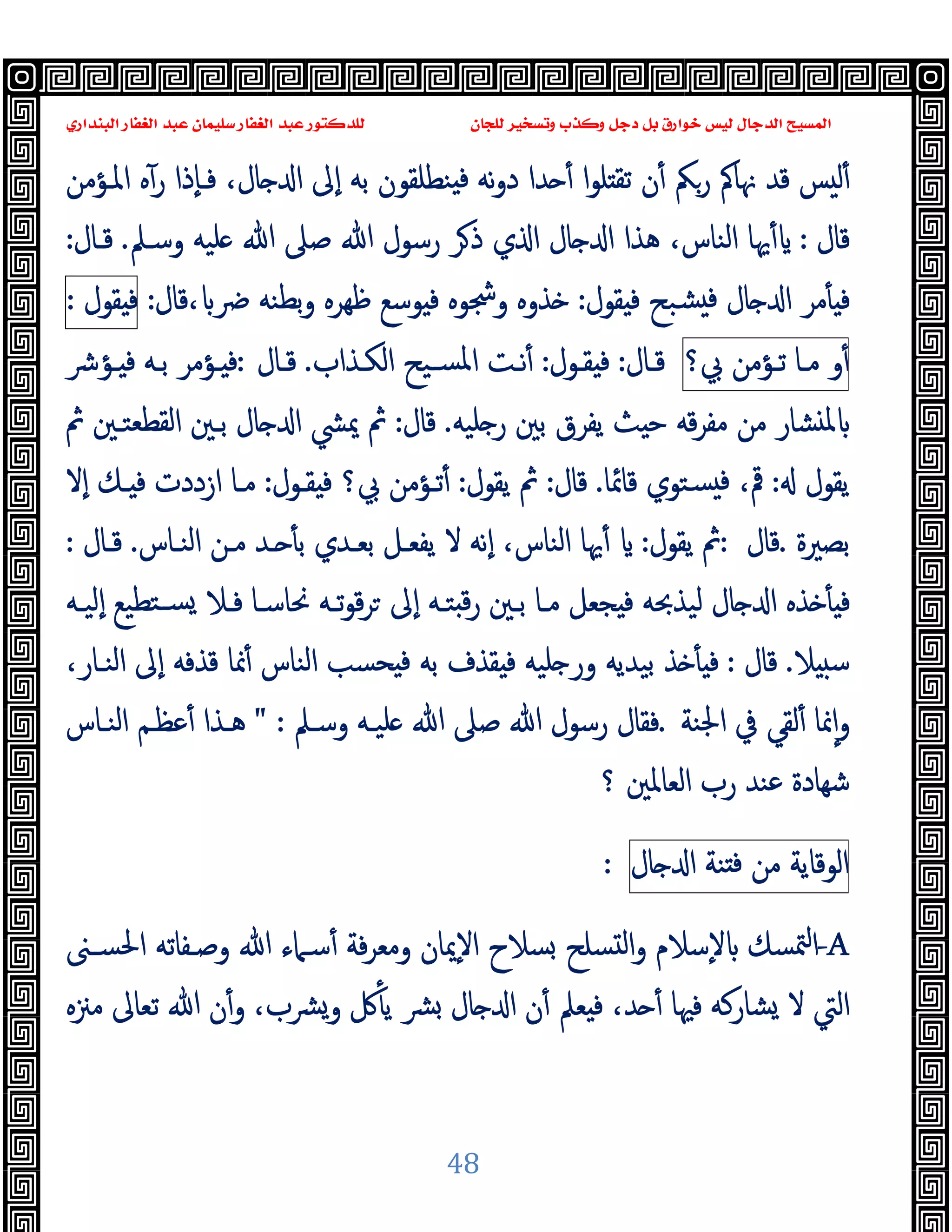 ‫ﻭﻛ‬ ‫ﺩﺟﻞ‬ ‫ﺑﻞ‬ ‫ﺧﻮﺍﺭﻕ‬ ‫ﻟﻴﺲ‬ ‫ﺍﻟﺪﺟﺎﻝ‬ ‫ﺍﻟﻤﺴﻴﺢ‬
‫ﺍﻟﺒﻨﺪﺍﺭﻱ‬ ‫ﺍﻟﻐﻔﺎﺭ‬ ‫ﻋﺒﺪ‬ ‫ﺳﻠﻴﻤﺎﻥ‬ ‫ﺍﻟﻐﻔﺎﺭ‬ ‫ﻋﺒﺪ‬ ‫ﻟﻠﺪﻛﺘﻮﺭ‬ ‫ﻟﻠﺠﺎﻥ‬ ‫ﻭﺗﺴﺨﻴﺮ‬ ‫ﺬﺏ‬
48
‫ا‬‫ﻮ‬‫ﻠ‬ ‫ﺗﻘ‬ ‫ن‬ٔ ‫رﲂ‬ ‫ﳖﺎﰼ‬ ‫ﻗﺪ‬ ‫ﺲ‬ ‫ﻟ‬ٔ
‫ﻧﻪ‬‫و‬‫د‬ ‫ﺪا‬ ٔ
‫اﳌـﺆﻣﻦ‬ ‫ﻩ‬ٓ‫ر‬ ‫ٕذا‬‫ﺎ‬‫ﻓـ‬ ،‫ﺎل‬ ‫ا‬ ‫ٕﱃ‬‫ا‬ ‫ﺑﻪ‬ ‫ﻨﻄﻠﻘﻮن‬ ‫ﻓ‬
‫ﻗﺎل‬
:
‫وﺳـﲅ‬ ‫ﻠﯿﻪ‬ ‫ﷲ‬ ‫ﺻﲆ‬ ‫ﷲ‬ ‫رﺳﻮل‬ ‫ﺮ‬‫ذ‬ ‫ي‬ ‫ا‬ ‫ﺎل‬ ‫ا‬ ‫ﻫﺬا‬ ،‫اﻟﻨﺎس‬ ‫ﳞﺎ‬ٔ
.
‫ﻗـﺎل‬
:
‫ﻘﻮل‬ ‫ﻓ‬ ‫ﺸﺒﺢ‬ ‫ﻓ‬ ‫ﺎل‬ ‫ا‬ ‫ﻣﺮ‬ٔ ‫ﻓ‬
:
‫ﴐ‬ ‫ﺑﻄﻨﻪ‬‫و‬ ‫ﻇﻬﺮﻩ‬ ‫ﻮﺳﻊ‬ ‫ﻓ‬ ‫وﴭﻮﻩ‬ ‫ﺬوﻩ‬
،
‫ﻗﺎل‬
:
‫ﻘﻮل‬ ‫ﻓ‬
:
‫و‬ٔ
‫ﻣـﺎ‬
‫ﺗـﺆﻣﻦ‬
‫ﰊ؟‬
‫ﻗـﺎل‬
:
‫ﻘـﻮل‬ ‫ﻓ‬
:
‫اﻟﻜـﺬاب‬ ‫ﺴـﯿﺢ‬‫ﳌ‬‫ا‬ ‫ﻧـﺖ‬ٔ
.
‫ﻗـﺎل‬
:
‫ﺑـ‬ ‫ـﺆﻣﺮ‬ ‫ﻓ‬
‫ـﺆﴍ‬ ‫ﻓ‬ ‫ﻪ‬
‫ﻠﯿﻪ‬ ‫ر‬ ‫ﺑﲔ‬ ‫ﯾﻔﺮق‬ ‫ﺚ‬ ‫ﺣ‬ ‫ﻗﻪ‬‫ﺮ‬‫ﻣﻔ‬ ‫ﻣﻦ‬ ‫ﺸﺎر‬ ‫ﳌ‬
.
‫ﻗﺎل‬
:
‫ﰒ‬ ‫اﻟﻘﻄﻌﺘـﲔ‬ ‫ﺑـﲔ‬ ‫ﺎل‬ ‫ا‬ ‫ﳝﴚ‬ ‫ﰒ‬
‫ﯾﻘﻮل‬
:
‫ﻗﺎﲚﺎ‬ ‫ﺴﺘﻮي‬ ‫ﻓ‬ ،‫ﰴ‬
.
‫ﻗﺎل‬
:
‫ﯾﻘﻮل‬ ‫ﰒ‬
:
‫ﻘـﻮل‬ ‫ﻓ‬ ‫ﰊ؟‬ ‫ﺗـﺆﻣﻦ‬ٔ
:
‫ٕﻻ‬‫ا‬ ‫ـﻚ‬ ‫ﻓ‬ ‫ازددت‬ ‫ﻣـﺎ‬
‫ﺑﺼﲑة‬
.
‫ﻗﺎل‬
:
‫ﯾﻘﻮل‬ ‫ﰒ‬
:
‫اﻟﻨـﺎس‬ ‫ﻣـﻦ‬ ‫ـﺪ‬ ٔ ‫ﺑ‬ ‫ﺑﻌـﺪي‬ ‫ﯾﻔﻌـﻞ‬ ‫ﻻ‬ ‫ٕﻧﻪ‬‫ا‬ ،‫اﻟﻨﺎس‬ ‫ﳞﺎ‬ٔ
.
‫ﻗـﺎل‬
:
‫ﺠ‬ ‫ﻓ‬ ‫ﻟﯿﺬﲝﻪ‬ ‫ﺎل‬ ‫ا‬ ‫ﺬﻩ‬ ٔ ‫ﻓ‬
‫ٕﻟﯿـﻪ‬‫ا‬ ‫ﺘﻄﯿﻊ‬‫ﺴـ‬ ‫ﻓـﻼ‬ ‫ﳓﺎﺳـﺎ‬ ‫ﺗـﻪ‬‫ﻮ‬‫ﻗ‬‫ﺮ‬ ‫ٕﱃ‬‫ا‬ ‫ﺘـﻪ‬ ‫ﻗ‬‫ر‬ ‫ﺑـﲔ‬ ‫ﻣـﺎ‬ ‫ﻌﻞ‬
‫ﻼ‬ ‫ﺳ‬
.
‫ﻗﺎل‬
:
،‫اﻟﻨـﺎر‬ ‫ٕﱃ‬‫ا‬ ‫ﻗﺬﻓﻪ‬ ‫ﳕﺎ‬ٔ ‫اﻟﻨﺎس‬ ‫ﺤﺴﺐ‬ ‫ﻓ‬ ‫ﺑﻪ‬ ‫ﻘﺬف‬ ‫ﻓ‬ ‫ﻠﯿﻪ‬ ‫ور‬ ‫ﺑﯿﺪﯾﻪ‬ ‫ﺬ‬ ٔ ‫ﻓ‬
‫اﳉﻨﺔ‬ ‫ﰲ‬ ‫ﻟﻘﻲ‬ٔ ‫ﳕﺎ‬ٕ‫ا‬‫و‬
.
‫وﺳـﲅ‬ ‫ﻠﯿـﻪ‬ ‫ﷲ‬ ‫ﺻﲆ‬ ‫ﷲ‬ ‫رﺳﻮل‬ ‫ﻓﻘﺎل‬
" :
‫اﻟﻨـﺎس‬ ‫ﻋﻈـﻢ‬ٔ ‫ﻫـﺬا‬
‫؟‬ ‫اﻟﻌﺎﳌﲔ‬ ‫رب‬ ‫ﻋﻨﺪ‬ ‫ﺷﻬﺎدة‬
‫اﻟﻮﻗﺎﯾﺔ‬
‫ﻣﻦ‬
‫ﻨﺔ‬ ‫ﻓ‬
‫ﺎل‬ ‫ا‬
:
-A
‫ﳣﺴﻚ‬‫ا‬
‫اﳊﺴـﲎ‬ ‫وﺻـﻔﺎﺗﻪ‬ ‫ﷲ‬ ‫ﺳـﲈء‬ٔ ‫ﻓﺔ‬‫ﺮ‬‫وﻣﻌ‬ ‫ٕﳝﺎن‬‫ﻻ‬‫ا‬ ‫ﺴﻼح‬ ‫ﺴﻠﺢ‬ ‫ﻟ‬‫ا‬‫و‬ ‫ٕﺳﻼم‬‫ﻻ‬
‫ﻣﲋﻩ‬ ‫ﺗﻌﺎﱃ‬ ‫ﷲ‬ ‫ن‬ٔ‫و‬ ،‫ﴩب‬‫و‬ ‫ﰻ‬ٔ ‫ﯾ‬ ‫ﴩ‬ ‫ﺎل‬ ‫ا‬ ‫ن‬ٔ ‫ﻌﲅ‬ ‫ﻓ‬ ،‫ﺪ‬ ٔ ‫ﻓﳱﺎ‬ ‫ﺸﺎرﻛﻪ‬ ‫ﻻ‬ ‫اﻟﱵ‬
 