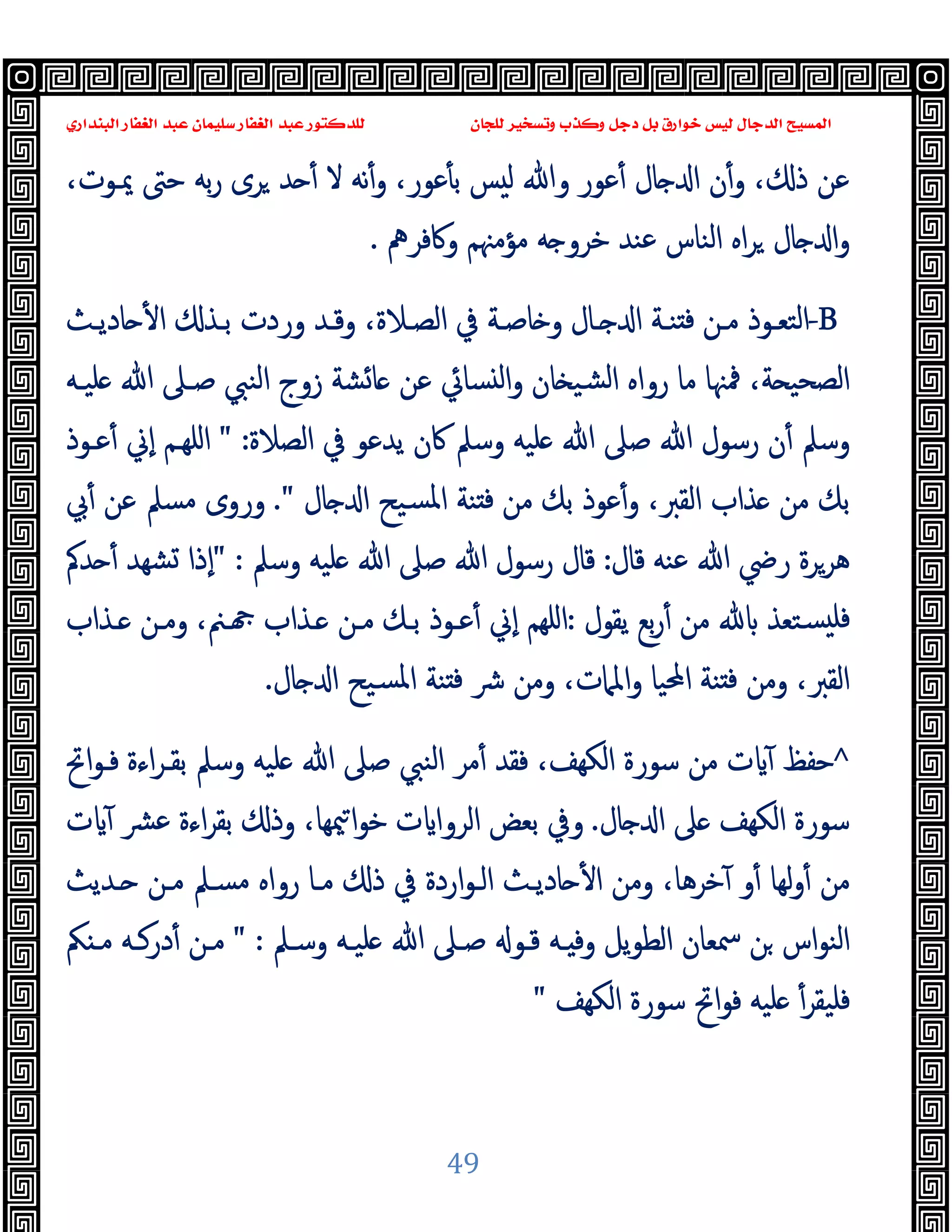 ‫ﻭﻛ‬ ‫ﺩﺟﻞ‬ ‫ﺑﻞ‬ ‫ﺧﻮﺍﺭﻕ‬ ‫ﻟﻴﺲ‬ ‫ﺍﻟﺪﺟﺎﻝ‬ ‫ﺍﻟﻤﺴﻴﺢ‬
‫ﺍﻟﺒﻨﺪﺍﺭﻱ‬ ‫ﺍﻟﻐﻔﺎﺭ‬ ‫ﻋﺒﺪ‬ ‫ﺳﻠﻴﻤﺎﻥ‬ ‫ﺍﻟﻐﻔﺎﺭ‬ ‫ﻋﺒﺪ‬ ‫ﻟﻠﺪﻛﺘﻮﺭ‬ ‫ﻟﻠﺠﺎﻥ‬ ‫ﻭﺗﺴﺨﻴﺮ‬ ‫ﺬﺏ‬
49
،‫ﳝـﻮت‬ ‫ﺣﱴ‬ ‫ﺑﻪ‬‫ر‬ ‫ﺮى‬ ‫ﺪ‬ ٔ ‫ﻻ‬ ‫ﻧﻪ‬ٔ‫و‬ ،‫ﻋﻮر‬ٔ ‫ﺑ‬ ‫ﺲ‬ ‫ﻟ‬ ‫وﷲ‬ ‫ﻋﻮر‬ٔ ‫ﺎل‬ ‫ا‬ ‫ن‬ٔ‫و‬ ، ‫ذ‬ ‫ﻋﻦ‬
‫وﰷﻓﺮﱒ‬ ‫ﻣﺆﻣﳯﻢ‬ ‫ﻪ‬ ‫ﺧﺮو‬ ‫ﻋﻨﺪ‬ ‫اﻟﻨﺎس‬ ‫اﻩ‬‫ﺮ‬ ‫ﺎل‬ ‫ا‬‫و‬
.
-B
‫ﺎدﯾـﺚ‬ ٔ ‫ا‬ ‫ﺑـﺬ‬ ‫وردت‬ ‫وﻗـﺪ‬ ،‫اﻟﺼـﻼة‬ ‫ﰲ‬ ‫ﺎﺻـﺔ‬ ‫و‬ ‫ـﺎل‬ ‫ا‬ ‫ﻨـﺔ‬ ‫ﻓ‬ ‫ﻣـﻦ‬ ‫اﻟﺘﻌـﻮذ‬
‫ﻠﯿـﻪ‬ ‫ﷲ‬ ‫ﺻـﲆ‬ ‫اﻟﻨﱯ‬ ‫زوج‬ ‫ﺸﺔ‬‫ﺎ‬ ‫ﻋﻦ‬ ‫ﺴﺎﰄ‬ ‫ﻟ‬‫ا‬‫و‬ ‫ﺎن‬ ‫ﺸﯿ‬‫ﻟ‬‫ا‬ ‫رواﻩ‬ ‫ﻣﺎ‬ ‫ﳁﳯﺎ‬ ،‫ﺔ‬ ‫اﻟﺼﺤﯿ‬
‫اﻟﺼﻼة‬ ‫ﰲ‬ ‫ﯾﺪﻋﻮ‬ ‫ﰷن‬ ‫وﺳﲅ‬ ‫ﻠﯿﻪ‬ ‫ﷲ‬ ‫ﺻﲆ‬ ‫ﷲ‬ ‫رﺳﻮل‬ ‫ن‬ٔ ‫وﺳﲅ‬
" :
‫ﻋـﻮذ‬ٔ ‫ٕﱐ‬‫ا‬ ‫اﻠﻬـﻢ‬
‫ﺴﯿﺢ‬‫ﳌ‬‫ا‬ ‫ﻨﺔ‬ ‫ﻓ‬ ‫ﻣﻦ‬ ‫ﺑﻚ‬ ‫ﻋﻮذ‬ٔ‫و‬ ،‫اﻟﻘﱪ‬ ‫ﺬاب‬ ‫ﻣﻦ‬ ‫ﺑﻚ‬
‫ﺎل‬ ‫ا‬
."
‫ﰊ‬ٔ ‫ﻋﻦ‬ ‫ﻣﺴﲅ‬ ‫وروى‬
‫ﻗﺎل‬ ‫ﻋﻨﻪ‬ ‫ﷲ‬ ‫رﴈ‬ ‫ﻫﺮﺮة‬
:
‫وﺳﲅ‬ ‫ﻠﯿﻪ‬ ‫ﷲ‬ ‫ﺻﲆ‬ ‫ﷲ‬ ‫رﺳﻮل‬ ‫ﻗﺎل‬
" :
‫ﺪﰼ‬ ٔ ‫ﺸﻬﺪ‬ ‫ٕذا‬‫ا‬
‫ﯾﻘﻮل‬ ‫ﺑﻊ‬‫ر‬ٔ ‫ﻣﻦ‬ ‫ﺴﺘﻌﺬ‬ ‫ﻓﻠ‬
:
‫ـﺬاب‬ ‫وﻣـﻦ‬ ،‫ـﲌ‬ ‫ـﺬاب‬ ‫ﻣـﻦ‬ ‫ﺑـﻚ‬ ‫ﻋـﻮذ‬ٔ ‫ٕﱐ‬‫ا‬ ‫اﻠﻬﻢ‬
‫ﺎل‬ ‫ا‬ ‫ﺴﯿﺢ‬‫ﳌ‬‫ا‬ ‫ﻨﺔ‬ ‫ﻓ‬ ‫ﴍ‬ ‫وﻣﻦ‬ ،‫اﳌﲈت‬‫و‬ ‫اﶈﯿﺎ‬ ‫ﻨﺔ‬ ‫ﻓ‬ ‫وﻣﻦ‬ ،‫اﻟﻘﱪ‬
.
^
‫ﻓ‬ ،‫اﻟﻜﻬﻒ‬ ‫ﺳﻮرة‬ ‫ﻣﻦ‬ ‫ت‬ ٓ ‫ﺣﻔﻆ‬
‫اﰌ‬‫ﻮ‬‫ﻓـ‬ ‫اءة‬‫ﺮ‬‫ﺑﻘـ‬ ‫وﺳﲅ‬ ‫ﻠﯿﻪ‬ ‫ﷲ‬ ‫ﺻﲆ‬ ‫اﻟﻨﱯ‬ ‫ﻣﺮ‬ٔ ‫ﻘﺪ‬
‫ﺎل‬ ‫ا‬ ‫ﲆ‬ ‫اﻟﻜﻬﻒ‬ ‫ﺳﻮرة‬
.
‫ت‬ ٓ ‫ﻋﴩ‬ ‫اءة‬‫ﺮ‬‫ﺑﻘ‬ ‫وذ‬ ،‫ﳰﻬﺎ‬‫ا‬‫ﻮ‬‫ﺧ‬ ‫ت‬ ‫اﻟﺮوا‬ ‫ﺑﻌﺾ‬ ‫وﰲ‬
‫ـﺪﯾﺚ‬ ‫ﻣـﻦ‬ ‫ﻣﺴـﲅ‬ ‫رواﻩ‬ ‫ﻣـﺎ‬ ‫ذ‬ ‫ﰲ‬ ‫اردة‬‫ﻮ‬‫اﻟـ‬ ‫ﺎدﯾـﺚ‬ ٔ ‫ا‬ ‫وﻣﻦ‬ ،‫ﺧﺮﻫﺎ‬ٓ ‫و‬ٔ ‫ﻟﻬﺎ‬‫و‬ٔ ‫ﻣﻦ‬
‫وﺳـﲅ‬ ‫ﻠﯿـﻪ‬ ‫ﷲ‬ ‫ﺻـﲆ‬ ‫ﻗـﻮ‬ ‫ـﻪ‬ ‫وﻓ‬ ‫ﯾﻞ‬‫ﻮ‬‫اﻟﻄ‬ ‫ﲰﻌﺎن‬ ‫ﻦ‬ ‫اس‬‫ﻮ‬‫اﻟﻨ‬
" :
‫ﲂ‬ ‫ﻣـ‬ ‫درﻛـﻪ‬ٔ ‫ﻣـﻦ‬
‫ﻓﻠ‬
‫اﻟﻜﻬﻒ‬ ‫ﺳﻮرة‬ ‫اﰌ‬‫ﻮ‬‫ﻓ‬ ‫ﻠﯿﻪ‬ ٔ‫ﯿﻘﺮ‬
"
 